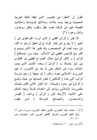 ‫ﺍﻟﻘﻭل ﺃﻥ "ﺍﻟﻌﻘل" ﻓﻰ ﺍﻟﺘﺼﻭﺭ ﺍﻟﺫﻯ ﺘﻨﻘﻠﻪ ﺍﻟﻠﻐﺔ ﺍﻟﻌﺭﺒﻴﺔ‬
‫ﺍﻟﻤﻌﺠﻤﻴﺔ ﻴﺭﺘﺒﻁ ﺩﻭﻤﺎ ﺒﺎﻟﺫﺍﺕ ﻭﺤﺎﻻﺘﻬﺎ ﺍﻟﻭﺠﺩﺍﻨﻴﺔ ﻭﺃﺤﻜﺎﻤﻬﺎ‬
‫ﺍﻟﻘﻴﻤﻴﺔ، ﻓﻬﻭ ﻓﻰ ﺍﻟﻭﻗﺕ ﻨﻔﺴﻪ ﻋﻘل ﻭﻗﻠﺏ، ﻭﻓﻜﺭ ﻭﻭﺠﺩﺍﻥ،‬
                                     ‫ﻭﺘﺄﻤل ﻭﻋﺒﺭﺓ )١(.‬
‫ﻟﺫﺍ ﻓﺈﻥ ) ﺍﻟﺭﺃﻯ ﺍﻟﻘﻠﺒﻰ ( ﺍﻟﺫﻯ ﺃﻭﺭﺩﻩ ﺍﻟﻔﺭﺍﻫﻴﺩﻯ ﻓﻰ )‬
‫ﺍﻟﻌﻴﻥ ( ﻻ ﻴﺨﺭﺝ ﻋﻥ ﺇﻁﺎﺭ ﻜﻭﻨﻪ )ﺭﺃﻯ ﺍﻟﻌﻘل (.ﻭﻫﻭ ﻤﺎ ﺃﻜﺩﻩ‬
‫ﺍﺒﻥ ﺴﻴﺩﻩ ﺃﻴﻀﺎ ﻓﻰ ﺍﻟﻤﺨﺼﺹ، ﻭﻗﺩ ﻅﻬﺭ ﻫﺫﺍ ﺍﻷﻤﺭ ﺒﻭﻀﻭﺡ‬
‫ﺃﻜﺒﺭ ﻤﻊ ﺍﻟﺘﺄﺴﻴﺱ ﺍﻟﻔﻘﻬﻰ ﻓﻰ ﺍﻹﺴﻼﻡ، ﺤﻴﺙ ﺒﺭﺯ ﻤﺼﻁﻠﺢ )‬
‫ﺍﻟﺭﺃﻯ ( ﻭ )ﺃﻫل ﺍﻟﺭﺃﻯ( ﺨﻼل ﺍﻟﺼﺭﺍﻉ ﺍﻟﻔﻘﻬﻰ ﺒل ﺍﻟﻔﻜﺭﻯ‬
‫ﺒﻴﻥ ﺘﻴﺎﺭ ﻴﺘﻤﺴﻙ ﺏ ) ﺍﻟﺭﺃﻯ ( ﻭﻴﻌﺩﻩ ﺍﻷﺼل ﺍﻟﺫﻯ ﻴﺠﺏ‬
‫ﺍﻋﺘﻤﺎﺩﻩ ﺴﻭﺍﺀ ﻓﻰ ﺍﻟﺤﻜﻡ ﻋﻠﻰ ﻤﺎ ﺠﺩ ﻤﻥ ﺍﻟﺸﺅﻭﻥ، ﺃﻭ ﻓﻬﻡ‬
‫ﺍﻟﻤﻭﺭﻭﺙ ﺍﻹﺴﻼﻤﻰ ﻨﻔﺴﻪ، ﻭﻜﺎﻥ ) ﺃﺒﻭ ﺤﻨﻴﻔﺔ ( ﺯﻋﻴﻡ ﻤﺩﺭﺴﺔ‬
‫ﺍﻟﺭﺃﻯ، ﺍﻟﺘﻰ ﺠﺎﺀ ) ﺍﻟﺸﺎﻓﻌﻰ ( ﻟﻴﻘﻨﻥ ﺃﺼﻭﻟﻬﺎ ﻤﻥ ﺤﻴﺙ ﻭﻀﻊ‬
‫) ﺍﻟﺭﺃﻯ( ﻓﻰ ﺤﺩﻭﺩ ﻭﺍﻀﺤﺔ، ﺃﻤﺎ ﺍﻟﺘﻴﺎﺭ ﺍﻟﺜﺎﻨﻰ ﻓﻜﺎﻥ ﻴﺘﻤﺴﻙ‬
‫ﺒﺎﻟﻤﻭﺭﻭﺙ ﺍﻹﺴﻼﻤﻰ ﻭﻴﺩﻋﻭ ﺇﻟﻰ ﺍﻋﺘﻤﺎﺩﻩ ﺃﺼﻼ ﻭﺤﻴﺩﺍ ﻟﻠﺤﻜﻡ‬
‫ﻋﻠﻰ ﺍﻷﺸﻴﺎﺀ )٢(.ﻭﻗﺩ ﻜﺎﻥ ) ﺍﻟﺭﺃﻯ ( ﻴﺭﺍﺩﻑ ) ﺍﻟﻘﻴﺎﺱ‬
‫ﻭﺍﻻﺴﺘﺤﺴﺎﻥ، ﻭﺍﻟﻤﺼﺎﻟﺢ ﺍﻟﻤﺭﺴﻠﺔ ( ﻟﺩﻯ ﻓﻘﻬﺎﺀ‬


‫)١( ﺩ. ﻤﺤﻤﺩ ﻋﺎﺒﺩ ﺍﻟﺠﺎﺒﺭﻯ، ﺘﻜﻭﻴﻥ ﺍﻟﻌﻘل ﺍﻟﻌﺭﺒﻰ، ﻡ.ﺱ.ﺫ، ﺹ ٣،‬
‫ﻭﻨﻘﺩ ﺍﻟﻌﻘل ﺍﻟﻌﺭﺒﻰ، ﺍﻟﻤﺭﻜﺯ ﺍﻟﺜﻘﺎﻓﻰ ﺍﻟﻌﺭﺒﻰ، ﺍﻟﺩﺍﺭ ﺍﻟﺒﻴﻀﺎﺀ، ﺹ‬
                                                 ‫٠٣ـ١٣.‬
                               ‫)٢( ﻡ.ﻥ. ﺹ ٠٠١ ﻭﻤﺎ ﺒﻌﺩﻫﺎ .‬
 