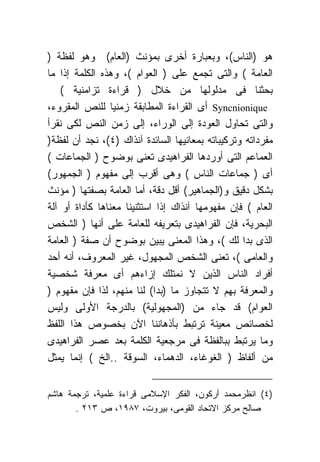 ‫ﻫﻭ )ﺍﻟﻨﺎﺱ(، ﻭﺒﻌﺒﺎﺭﺓ ﺃﺨﺭﻯ ﺒﻤﺅﻨﺙ )ﺍﻟﻌﺎﻡ( ﻭﻫﻭ ﻟﻔﻅﺔ )‬
‫ﺍﻟﻌﺎﻤﺔ ( ﻭﺍﻟﺘﻰ ﺘﺠﻤﻊ ﻋﻠﻰ ) ﺍﻟﻌﻭﺍﻡ (، ﻭﻫﺫﻩ ﺍﻟﻜﻠﻤﺔ ﺇﺫﺍ ﻤﺎ‬
    ‫ﺒﺤﺜﻨﺎ ﻓﻰ ﻤﺩﻟﻭﻟﻬﺎ ﻤﻥ ﺨﻼل ) ﻗﺭﺍﺀﺓ ﺘﺯﺍﻤﻨﻴﺔ (‬
‫‪ Syncnionique‬ﺃﻯ ﺍﻟﻘﺭﺍﺀﺓ ﺍﻟﻤﻁﺎﺒﻘﺔ ﺯﻤﻨﻴﺎ ﻟﻠﻨﺹ ﺍﻟﻤﻘﺭﻭﺀ،‬
‫ﻭﺍﻟﺘﻰ ﺘﺤﺎﻭل ﺍﻟﻌﻭﺩﺓ ﺇﻟﻰ ﺍﻟﻭﺭﺍﺀ، ﺇﻟﻰ ﺯﻤﻥ ﺍﻟﻨﺹ ﻟﻜﻰ ﻨﻘﺭﺃ‬
‫ﻤﻔﺭﺩﺍﺘﻪ ﻭﺘﺭﻜﻴﺒﺎﺘﻪ ﺒﻤﻌﺎﻨﻴﻬﺎ ﺍﻟﺴﺎﺌﺩﺓ ﺁﻨﺫﺍﻙ )٤(، ﻨﺠﺩ ﺃﻥ ﻟﻔﻅﺔ)‬
‫ﺍﻟﻌﻤﺎﻋﻡ ﺍﻟﺘﻰ ﺃﻭﺭﺩﻫﺎ ﺍﻟﻔﺭﺍﻫﻴﺩﻯ ﺘﻌﻨﻰ ﺒﻭﻀﻭﺡ ) ﺍﻟﺠﻤﺎﻋﺎﺕ (‬
‫ﺃﻯ ) ﺠﻤﺎﻋﺎﺕ ﺍﻟﻨﺎﺱ ( ﻭﻫﻰ ﺃﻗﺭﺏ ﺇﻟﻰ ﻤﻔﻬﻭﻡ ) ﺍﻟﺠﻤﻬﻭﺭ(‬
‫ﺒﺸﻜل ﺩﻗﻴﻕ ﻭ)ﺍﻟﺠﻤﺎﻫﻴﺭ( ﺃﻗل ﺩﻗﺔ، ﺃﻤﺎ ﺍﻟﻌﺎﻤﺔ ﺒﺼﻔﺘﻬﺎ ) ﻤﺅﻨﺙ‬
‫ﺍﻟﻌﺎﻡ ( ﻓﺈﻥ ﻤﻔﻬﻭﻤﻬﺎ ﺁﻨﺫﺍﻙ ﺇﺫﺍ ﺍﺴﺘﺜﻨﻴﻨﺎ ﻤﻌﻨﺎﻫﺎ ﻜﺄﺩﺍﺓ ﺃﻭ ﺁﻟﺔ‬
‫ﺍﻟﺒﺤﺭﻴﺔ، ﻓﺈﻥ ﺍﻟﻔﺭﺍﻫﻴﺩﻯ ﺒﺘﻌﺭﻴﻔﻪ ﻟﻠﻌﺎﻤﺔ ﻋﻠﻰ ﺃﻨﻬﺎ ) ﺍﻟﺸﺨﺹ‬
‫ﺍﻟﺫﻯ ﺒﺩﺍ ﻟﻙ (، ﻭﻫﺫﺍ ﺍﻟﻤﻌﻨﻰ ﻴﺒﻴﻥ ﺒﻭﻀﻭﺡ ﺃﻥ ﺼﻔﺔ ) ﺍﻟﻌﺎﻤﺔ‬
‫ﻭﺍﻟﻌﺎﻤﻰ (، ﺘﻌﻨﻰ ﺍﻟﺸﺨﺹ ﺍﻟﻤﺠﻬﻭل، ﻏﻴﺭ ﺍﻟﻤﻌﺭﻭﻑ، ﺃﻨﻪ ﺃﺤﺩ‬
‫ﺃﻓﺭﺍﺩ ﺍﻟﻨﺎﺱ ﺍﻟﺫﻴﻥ ﻻ ﻨﻤﺘﻠﻙ ﺇﺯﺍﺀﻫﻡ ﺃﻯ ﻤﻌﺭﻓﺔ ﺸﺨﺼﻴﺔ‬
‫ﻭﺍﻟﻤﻌﺭﻓﺔ ﺒﻬﻡ ﻻ ﺘﺘﺠﺎﻭﺯ ﻤﺎ )ﺒﺩﺍ( ﻟﻨﺎ ﻤﻨﻬﻡ، ﻟﺫﺍ ﻓﺈﻥ ﻤﻔﻬﻭﻡ )‬
‫ﺍﻟﻌﻭﺍﻡ( ﻗﺩ ﺠﺎﺀ ﻤﻥ )ﺍﻟﻤﺠﻬﻭﻟﻴﺔ( ﺒﺎﻟﺩﺭﺠﺔ ﺍﻷﻭﻟﻰ ﻭﻟﻴﺱ‬
‫ﻟﺨﺼﺎﺌﺹ ﻤﻌﻴﻨﺔ ﺘﺭﺘﺒﻁ ﺒﺄﺫﻫﺎﻨﻨﺎ ﺍﻵﻥ ﺒﺨﺼﻭﺹ ﻫﺫﺍ ﺍﻟﻠﻔﻅ‬
‫ﻭﻤﺎ ﻴﺭﺘﺒﻁ ﺒﺒﺎﻟﻔﻅﺔ ﻓﻰ ﻤﺭﺠﻌﻴﺔ ﺍﻟﻜﻠﻤﺔ ﺒﻌﺩ ﻋﺼﺭ ﺍﻟﻔﺭﺍﻫﻴﺩﻯ‬
‫ﻤﻥ ﺃﻟﻔﺎﻅ ) ﺍﻟﻐﻭﻏﺎﺀ، ﺍﻟﺩﻫﻤﺎﺀ، ﺍﻟﺴﻭﻗﺔ ..ﺍﻟﺦ ( ﺇﻨﻤﺎ ﻴﻤﺜل‬


‫)٤( ﺍﻨﻅﺭﻤﺤﻤﺩ ﺃﺭﻜﻭﻥ، ﺍﻟﻔﻜﺭ ﺍﻹﺴﻼﻤﻰ ﻗﺭﺍﺀﺓ ﻋﻠﻤﻴﺔ، ﺘﺭﺠﻤﺔ ﻫﺎﺸﻡ‬
       ‫ﺼﺎﻟﺢ ﻤﺭﻜﺯ ﺍﻻﺘﺤﺎﺩ ﺍﻟﻘﻭﻤﻰ، ﺒﻴﺭﻭﺕ، ٧٨٩١، ﺹ ٣١٢ .‬
 