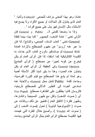 ‫ﻋﺎﻤﺔ، ﻭﻫﻭ ﺒﻬﺫﺍ ﺍﻟﻤﻌﻨﻰ ﻤﺭﺍﺩﻑ ﻟﻠﺠﻤﻌﻰ ‪ Coilectif‬ﻭﺜﺎﻨﻴﺎ: "‬
‫ﺍﻟﻌﺎﻡ ﺍﻟﺫﻯ ﻴﺘﻨﺎﻭل ﻜل ﺍﻟﺤﺎﻻﺕ ﺃﻭ ﺠﻤﻴﻊ ﺍﻷﻓﺭﺍﺩ ﻭﻻ ﻴﺼﺢ ﻓﻴﻪ‬
          ‫ﺍﻻﺴﺘﺜﻨﺎﺀ ﻤﺜل ﺍﻹﻨﺴﺎﻥ ﻓﻬﻭ ﻴﺩل ﻋﻠﻰ ﺠﻤﻴﻊ ﺃﻓﺭﺍﺩﻩ " .‬
‫ﻭﺇﺫﺍ ﻤﺎ ﻭﻀﻌﻨﺎ ﻜﻠﻤﺘﻰ ﺍﻟـ ‪ Public‬ﻭ ‪ General‬ﻓﺈﻥ‬
‫ﺍﻷﻭﻟﻰ ﺘﻌﻨﻰ " ﻋﺎﻤﺔ ﺍﻟﺸﻌﺏ، ﺍﻟﺠﻤﻬﻭﺭ " ﻜﻤﺎ ﺒﻴﻨﺎ، ﺒﻴﻨﻤﺎ ﻟﻔﻅﺔ‬
‫‪ General‬ﺘﻌﻨﻰ " ﺍﻟﻌﺎﻡ، ﺍﻟﺴﺎﺌﺩ، ﺍﻟﺠﻤﻌﻰ، ﻭﺍﻟﺸﺎﺌﻊ"، ﻟﺫﺍ ﻓﺈﻥ‬
‫ﻤﺎ ﻋﺒﺭ ﻋﻨﻪ "ﺭﻭﺴﻭ" ﻋﻥ ﻤﻔﻬﻭﻡ ﺍﻟﻤﺼﻁﻠﺢ ﺒﺎﻹﺭﺍﺩﺓ ﺍﻟﻌﺎﻤﺔ‬
‫‪ General Will‬ﺜﻡ ﻤﻭﻨﺘﺴﻜﻴﻭ ﺒﺎﻟﺭﻭﺡ ﺍﻟﻌﺎﻡ، ﺍﻟﺫﻯ ﺠﺎﺀﺕ ﺒﻪ‬
‫ﺍﻟﻜﻨﻴﺴﺔ ﺍﻟﻜﺎﺜﻭﻟﻴﻜﻴﺔ ﻜﻤﺎ ﺃﺴﻠﻔﻨﺎ، ﻟﺫﺍ ﻓﺈﻥ ﺍﻟﺭﺃﻯ ﺍﻟﻌﺎﻡ ﻟﻡ ﻴﻜﻥ‬
‫ﻟﻴﺨﺭﺝ ﻋﻥ ﻜﻭﻨﻪ ﺘﻌﺒﻴﺭﺍ ﻋﻥ ﻤﺼﻁﻠﺢ ) ﺍﻟﺭﺃﻯ ﺍﻟﺠﺎﻤﻊ(‬
‫‪ General Opinion‬ﻭﻓﻰ ﺍﻟﺤﻘﻴﻘﺔ ﺃﻥ ﺍﻟﺭﺃﻯ ﺍﻟﻌﺎﻡ ﻟﻡ ﻴﻜﻥ‬
‫ﻴﺘﺠﺄﻭﺯ ﻫﺫﻩ ﺍﻟﺤﺩﻭﺩ، ﻭﻫﺫﺍ ﻤﺎ ﻴﺜﻴﺭ ﻟﺩﻴﻨﺎ ﺃﻜﺜﺭ ﺍﻷﺴﺌﻠﺔ ﺃﻫﻤﻴﺔ‬
‫ﻭﻫﻭ ﻟﻤﺎﺫﺍ ﻟﻡ ﻴﺸﻊ ﻫﺫﺍ ﺍﻟﻤﺼﻁﻠﺢ ﻤﻊ ﻗﻴﺎﻡ ﺍﻟﺜﻭﺭﺓ ﺍﻟﻔﺭﻨﺴﻴﺔ،‬
‫ﻭﺠﺎﺀﺕ ﻜﻠﻤﺔ ‪ Public‬ﻟﺘﺤل ﻤﺤل ‪ ،General‬ﻭﺍﻹﺠﺎﺒﺔ ﻋﻨﻪ‬
‫ﺘﺴﺘﺩﻋﻰ ﺍﻟﻌﻭﺩﺓ ﺇﻟﻰ ﺍﻟﺘﻁﻭﺭ ﺍﻟﺩﻻﻟﻰ ﻟﻠﻤﺼﻁﻠﺢ ﺘﺄﺭﻴﺨﻴﺎ،‬
‫ﻓﺎﻟﺭﻭﻤﺎﻥ ﻜﺎﻨﻭﺍ ﻴﻁﻠﻘﻭﻥ ﻋﻠﻰ ﺍﻟﻅﺎﻫﺭﺓ ﻤﺼﻁﻠﺢ ‪Vox Populi‬‬
‫ﺃﻯ ) ﺼﻭﺕ ﺍﻟﺸﻌﺏ( ﻭﻟﻜﻥ ﻤﻊ ﻅﻬﻭﺭ ﺍﻟﻤﺴﻴﺤﻴﺔ ﻭﺍﻨﺘﺸﺎﺭﻫﺎ،‬
‫ﻭﻅﻬﻭﺭ ﻓﻜﺭﺓ ) ﺍﻻﺘﻔﺎﻕ ﺍﻟﻌﺎﻡ ( ﻜﺘﻌﺒﻴﺭ ﻋﻥ ﺫﻟﻙ، ﻭﺒﺎﻟﺫﺍﺕ ﻋﻥ‬
‫ﺼﻭﺕ ) ﺍﻷﻴﺩﻴﻭﻟﻭﺠﻴﺔ ﺍﻟﺒﺎﺒﻭﻴﺔ ( ﺘﺤﻭل )ﺼﻭﺕ ﺍﻟﺸﻌﺏ ( ﺇﻟﻰ‬
‫) ﺼﻭﺕ ﺍﷲ ‪ ،( Voxdet‬ﻭﺃﺼﺒﺢ ﺨﻼل ﺍﻟﻔﺘﺭﺓ ﺍﻟﺘﻰ ﻫﻴﻤﻨﺕ‬
‫ﻓﻴﻬﺎ ﺍﻟﻜﻨﻴﺴﺔ ﻤﺼﻁﻠﺢ ﺍﻟﺭﺃﻯ ﺍﻟﻌﺎﻡ ﻴﻤﺜل ﺍﻟﺭﺃﻯ ﺍﻟﺠﺎﻤﻊ ﻭﺠﺎﺀﺕ‬
 