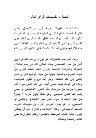 ‫ﺜﺎﻤﻨﺎ ـ ﺘﻘﺴﻴﻤﺎﺕ ﺍﻟﺭﺃﻯ ﺍﻟﻌﺎﻡ :‬

‫ﻤﺜﻠﻤﺎ ﻗﺎﺩﺕ ﻤﺘﻐﻴﺭﺍﺕ ﻋﺩﻴﺩﺓ، ﺇﻟﻰ ﻋﺩﻡ ﺍﻟﺘﻭﺼل ﻟﻭﻀﻊ‬
‫ﻨﻅﺭﻴﺔ ﺨﺎﺼﺔ ﺒﻅﺎﻫﺭﺓ ﺍﻟﺭﺃﻯ ﺍﻟﻌﺎﻡ، ﻓﺈﻨﻪ ﻴﺒﺩﻭ ﺃﻥ ﺍﻟﻤﺘﻐﻴﺭﺍﺕ‬
‫ﺫﺍﺘﻬﺎ، ﺘﻘﻑ ﺃﻴﻀﺎ ﻭﺭﺍﺀ ﻋﺩﻡ ﺍﺘﻔﺎﻕ ﻋﻠﻤﺎﺀ ﺍﻟﺭﺃﻯ ﺍﻟﻌﺎﻡ ﺤﻭل‬
‫ﺘﻘﺴﻴﻡ ﻜﻠﻰ ﻭﺸﺎﻤل ﻷﻨﻭﺍﻉ ﺍﻟﺭﺃﻯ ﺍﻟﻌﺎﻡ ﻭﺘﺤﺩﻴﺩ ﺍﻟﻌﻼﻗﺎﺕ ﺒﻴﻥ‬
‫ﻫﺫﻩ ﺍﻷﻨﻭﺍﻉ، ﻭﺘﺒﻴﺎﻥ ﺍﻟﺼﻼﺕ ﺍﻟﻤﺨﺘﻠﻔﺔ ﻓﻰ ﺍﻟﺘﻘﻴﻴﻡ ﺍﻟﻨﻭﻋﻰ ﺫﺍﺘﻪ‬
                                                       ‫.‬
‫ﻭﻟﻌل ﺃﻫﻡ ﻫﺫﻩ ﺍﻟﻤﺘﻐﻴﺭﺍﺕ ﻫﻭ ﺘﻭﺯﻉ ﺩﺭﺍﺴﺔ ﺍﻟﻅﺎﻫﺭﺓ ﺒﻴﻥ‬
‫ﺃﻜﺜﺭ ﻤﻥ ﺤﻘل ﺘﺨﺼﺼﻰ ﺤﻴﺙ ﺍﻨﻌﻜﺱ ﺫﻟﻙ ﻓﻰ ﻋﺩﻡ ﺍﺴﺘﻘﻼل‬
‫ﺍﻟﻤﻌﺭﻓﺔ ﻭﺍﻟﺩﺭﺍﺴﺔ ﺍﻟﺨﺎﺼﺔ ﺒﺎﻟﺭﺃﻯ ﺍﻟﻌﺎﻡ ﻜﻨﻅﺎﻡ ﻓﻜﺭﻯ ﻤﻥ‬
‫ﺤﻴﺙ ﺍﻟﺘﺠﺭﻴﺩ، ﻭﻜﺤﻘﻴﻘﺔ ﻤﻬﻨﻴﺔ ﻤﻥ ﺤﻴﺙ ﺍﻟﻭﺍﻗﻊ، ﻓﺎﻟﺭﺃﻯ ﺍﻟﻌﺎﻡ‬
‫ﻴﻨﺘﻤﻰ ﺇﻟﻰ ﻋﻠﻡ ﺍﻟﺴﻠﻁﺔ، ﻭﻫﻭ ﺃﺤﺩ ﻓﺭﻭﻉ ﺍﻟﻌﻠﻭﻡ ﺍﻟﺴﻴﺎﺴﻴﺔ،‬
‫ﻭﻟﻜﻨﻪ ﻓﻰ ﺍﻟﻭﻗﺕ ﻨﻔﺴﻪ ﻴﻨﺘﻤﻰ ﺃﻴﻀﺎ ﺇﻟﻰ ﻋﻠﻡ ﺍﻟﻨﻔﺱ ﺴﻭﺍﺀ ﺃﺨﺫ‬
‫ﺼﻭﺭﺓ ﺠﺯﺌﻴﺔ ﻤﻥ ﺠﺯﺌﻴﺎﺕ ﻋﻠﻡ ﺍﻟﻨﻔﺱ ﺍﻻﺠﺘﻤﺎﻋﻰ ﺃﻭ ﺴﻤﻰ‬
‫ﺒﺎﺴﻡ ﻋﻠﻡ ﺍﻟﻨﻔﺱ ﺍﻟﺴﻴﺎﺴﻰ، ﻭﻫﻭ ﻜﺫﻟﻙ ﻴﻜﻭﻥ ﺠﺯﺀﺍ ﻻ ﻴﺘﺠﺯﺃ‬
‫ﻤﻥ ﻋﻠﻡ ﺍﻻﺠﺘﻤﺎﻉ، ﺴﻭﺍﺀ ﺃﻜﺎﻥ ﻋﻠﻡ ﺍﻻﺠﺘﻤﺎﻉ ﺍﻹﻋﻼﻤﻰ ﺃﻭ‬
‫ﺍﻟﺴﻴﺎﺴﻰ، ﺒل ﻫﻭ ﻴﺤﺘل ﺍﻟﻤﺭﻜﺯ ﺍﻷﻭل ﻤﻥ ﻤﻘﻭﻤﺎﺕ ﻨﻅﺭﻴﺔ‬
‫ﺍﻟﻀﺒﻁ ﺍﻻﺠﺘﻤﺎﻋﻰ، ﻭﻫﺫﺍ ﺍﻻﺨﺘﻼﻑ ﻭﺍﻟﺘﻨﺎﺯﻉ ﻻﺒﺩ ﺃﻥ ﻴﻌﻜﺱ‬
‫ﺒﺩﻭﺭﻩ ﺫﺒﺫﺒﺔ ﺍﻟﺜﻘﺎﻓﺔ ﺍﻟﻤﺭﺘﺒﻁﺔ ﺒﺎﻟﻅﺎﻫﺭﺓ ﻭﻋﺩﻡ ﺍﺴﺘﻘﺭﺍﺭﻫﺎ ﻋﻠﻰ‬
                                  ‫ﺘﻘﺎﻟﻴﺩ ﻭﺍﻀﺤﺔ ﻭﻤﺤﺩﺩﺓ.‬
 