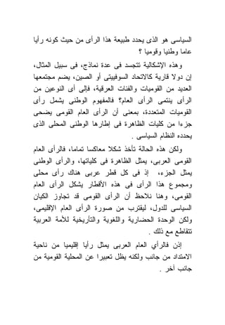 ‫ﺍﻟﺴﻴﺎﺴﻰ ﻫﻭ ﺍﻟﺫﻯ ﻴﺤﺩﺩ ﻁﺒﻴﻌﺔ ﻫﺫﺍ ﺍﻟﺭﺃﻯ ﻤﻥ ﺤﻴﺙ ﻜﻭﻨﻪ ﺭﺃﻴﺎ‬
                                   ‫ﻋﺎﻤﺎ ﻭﻁﻨﻴﺎ ﻭﻗﻭﻤﻴﺎ ؟‬
‫ﻭﻫﺫﻩ ﺍﻹﺸﻜﺎﻟﻴﺔ ﺘﺘﺠﺴﺩ ﻓﻰ ﻋﺩﺓ ﻨﻤﺎﺫﺝ، ﻓﻰ ﺴﺒﻴل ﺍﻟﻤﺜﺎل،‬
‫ﺇﻥ ﺩﻭﻻ ﻗﺎﺭﻴﺔ ﻜﺎﻻﺘﺤﺎﺩ ﺍﻟﺴﻭﻓﻴﻴﺘﻰ ﺃﻭ ﺍﻟﺼﻴﻥ، ﻴﻀﻡ ﻤﺠﺘﻤﻌﻬﺎ‬
‫ﺍﻟﻌﺩﻴﺩ ﻤﻥ ﺍﻟﻘﻭﻤﻴﺎﺕ ﻭﺍﻟﻔﺌﺎﺕ ﺍﻟﻌﺭﻗﻴﺔ، ﻓﺈﻟﻰ ﺃﻯ ﺍﻟﻨﻭﻋﻴﻥ ﻤﻥ‬
‫ﺍﻟﺭﺃﻯ ﻴﻨﺘﻤﻰ ﺍﻟﺭﺃﻯ ﺍﻟﻌﺎﻡ؟ ﻓﺎﻟﻤﻔﻬﻭﻡ ﺍﻟﻭﻁﻨﻰ ﻴﺸﻤل ﺭﺃﻯ‬
‫ﺍﻟﻘﻭﻤﻴﺎﺕ ﺍﻟﻤﺘﻌﺩﺩﺓ، ﺒﻤﻌﻨﻰ ﺃﻥ ﺍﻟﺭﺃﻯ ﺍﻟﻌﺎﻡ ﺍﻟﻘﻭﻤﻰ ﻴﻀﺤﻰ‬
‫ﺠﺯﺀﺍ ﻤﻥ ﻜﻠﻴﺎﺕ ﺍﻟﻅﺎﻫﺭﺓ ﻓﻰ ﺇﻁﺎﺭﻫﺎ ﺍﻟﻭﻁﻨﻰ ﺍﻟﻤﺤﻠﻰ ﺍﻟﺫﻯ‬
                                 ‫ﻴﺤﺩﺩﻩ ﺍﻟﻨﻅﺎﻡ ﺍﻟﺴﻴﺎﺴﻰ .‬
‫ﻭﻟﻜﻥ ﻫﺫﻩ ﺍﻟﺤﺎﻟﺔ ﺘﺄﺨﺫ ﺸﻜﻼ ﻤﻌﺎﻜﺴﺎ ﺘﻤﺎﻤﺎ، ﻓﺎﻟﺭﺃﻯ ﺍﻟﻌﺎﻡ‬
‫ﺍﻟﻘﻭﻤﻰ ﺍﻟﻌﺭﺒﻰ، ﻴﻤﺜل ﺍﻟﻅﺎﻫﺭﺓ ﻓﻰ ﻜﻠﻴﺎﺘﻬﺎ، ﻭﺍﻟﺭﺃﻯ ﺍﻟﻭﻁﻨﻰ‬
‫ﻴﻤﺜل ﺍﻟﺠﺯﺀ، ﺇﺫ ﻓﻰ ﻜل ﻗﻁﺭ ﻋﺭﺒﻰ ﻫﻨﺎﻙ ﺭﺃﻯ ﻤﺤﻠﻰ‬
‫ﻭﻤﺠﻤﻭﻉ ﻫﺫﺍ ﺍﻟﺭﺃﻯ ﻓﻰ ﻫﺫﻩ ﺍﻷﻗﻁﺎﺭ ﻴﺸﻜل ﺍﻟﺭﺃﻯ ﺍﻟﻌﺎﻡ‬
‫ﺍﻟﻘﻭﻤﻰ، ﻭﻫﻨﺎ ﻨﻼﺤﻅ ﺃﻥ ﺍﻟﺭﺃﻯ ﺍﻟﻘﻭﻤﻰ ﻗﺩ ﺘﺠﺎﻭﺯ ﺍﻟﻜﻴﺎﻥ‬
‫ﺍﻟﺴﻴﺎﺴﻰ ﻟﻠﺩﻭل، ﻟﻴﻘﺘﺭﺏ ﻤﻥ ﺼﻭﺭﺓ ﺍﻟﺭﺃﻯ ﺍﻟﻌﺎﻡ ﺍﻹﻗﻠﻴﻤﻰ،‬
‫ﻭﻟﻜﻥ ﺍﻟﻭﺤﺩﺓ ﺍﻟﺤﻀﺎﺭﻴﺔ ﻭﺍﻟﻠﻐﻭﻴﺔ ﻭﺍﻟﺘﺄﺭﻴﺨﻴﺔ ﻟﻸﻤﺔ ﺍﻟﻌﺭﺒﻴﺔ‬
                                        ‫ﺘﺘﻘﺎﻁﻊ ﻤﻊ ﺫﻟﻙ .‬
‫ﺇﺫﻥ ﻓﺎﻟﺭﺃﻱ ﺍﻟﻌﺎﻡ ﺍﻟﻌﺭﺒﻰ ﻴﻤﺜل ﺭﺃﻴﺎ ﺇﻗﻠﻴﻤﻴﺎ ﻤﻥ ﻨﺎﺤﻴﺔ‬
‫ﺍﻻﻤﺘﺩﺍﺩ ﻤﻥ ﺠﺎﻨﺏ ﻭﻟﻜﻨﻪ ﻴﻅل ﺘﻌﺒﻴﺭﺍ ﻋﻥ ﺍﻟﻤﺤﻠﻴﺔ ﺍﻟﻘﻭﻤﻴﺔ ﻤﻥ‬
                                           ‫ﺠﺎﻨﺏ ﺁﺨﺭ .‬
 