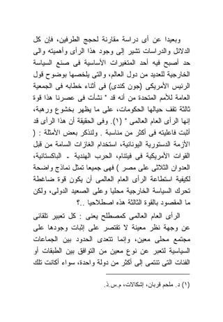 ‫ﻭﺒﻌﻴﺩﺍ ﻋﻥ ﺃﻯ ﺩﺭﺍﺴﺔ ﻤﻘﺎﺭﻨﺔ ﻟﺤﺠﺞ ﺍﻟﻁﺭﻓﻴﻥ، ﻓﺈﻥ ﻜل‬
‫ﺍﻟﺩﻻﺌل ﻭﺍﻟﺩﺭﺍﺴﺎﺕ ﺘﺸﻴﺭ ﺇﻟﻰ ﻭﺠﻭﺩ ﻫﺫﺍ ﺍﻟﺭﺃﻯ ﻭﺃﻫﻤﻴﺘﻪ ﻭﺍﻟﻰ‬
‫ﺤﺩ ﺃﺼﺒﺢ ﻓﻴﻪ ﺃﺤﺩ ﺍﻟﻤﺘﻐﻴﺭﺍﺕ ﺍﻷﺴﺎﺴﻴﺔ ﻓﻰ ﺼﻨﻊ ﺍﻟﺴﻴﺎﺴﺔ‬
‫ﺍﻟﺨﺎﺭﺠﻴﺔ ﻟﻠﻌﺩﻴﺩ ﻤﻥ ﺩﻭل ﺍﻟﻌﺎﻟﻡ، ﻭﺍﻟﺘﻰ ﻴﻠﺨﺼﻬﺎ ﺒﻭﻀﻭﺡ ﻗﻭل‬
‫ﺍﻟﺭﺌﻴﺱ ﺍﻷﻤﺭﻴﻜﻰ )ﺠﻭﻥ ﻜﻨﺩﻯ( ﻓﻰ ﺃﺜﻨﺎﺀ ﺨﻁﺎﺒﻪ ﻓﻰ ﺍﻟﺠﻤﻌﻴﺔ‬
‫ﺍﻟﻌﺎﻤﺔ ﻟﻸﻤﻡ ﺍﻟﻤﺘﺤﺩﺓ ﻤﻥ ﺃﻨﻪ ﻗﺩ " ﻨﺸﺄﺕ ﻓﻰ ﻋﺼﺭﻨﺎ ﻫﺫﺍ ﻗﻭﺓ‬
‫ﺜﺎﻟﺜﺔ ﺘﻘﻑ ﺤﻴﺎﻟﻬﺎ ﺍﻟﺤﻜﻭﻤﺎﺕ، ﻋﻠﻰ ﻤﺎ ﻴﻅﻬﺭ ﺒﺨﺸﻭﻉ ﻭﺭﻫﺒﺔ،‬
‫ﺇﻨﻬﺎ ﺍﻟﺭﺃﻯ ﺍﻟﻌﺎﻡ ﺍﻟﻌﺎﻟﻤﻰ " )١(. ﻭﻓﻰ ﺍﻟﺤﻘﻴﻘﺔ ﺃﻥ ﻫﺫﺍ ﺍﻟﺭﺃﻯ ﻗﺩ‬
‫ﺃﺜﺒﺕ ﻓﺎﻋﻠﻴﺘﻪ ﻓﻰ ﺃﻜﺜﺭ ﻤﻥ ﻤﻨﺎﺴﺒﺔ . ﻭﻟﻨﺫﻜﺭ ﺒﻌﺽ ﺍﻷﻤﺜﻠﺔ : )‬
‫ﺍﻷﺯﻤﺔ ﺍﻟﺩﺴﺘﻭﺭﻴﺔ ﺍﻟﻴﻭﻨﺎﻨﻴﺔ، ﺍﺴﺘﺨﺩﺍﻡ ﺍﻟﻐﺎﺯﺍﺕ ﺍﻟﺴﺎﻤﺔ ﻤﻥ ﻗﺒل‬
‫ﺍﻟﻘﻭﺍﺕ ﺍﻷﻤﺭﻴﻜﻴﺔ ﻓﻰ ﻓﻴﺘﻨﺎﻡ، ﺍﻟﺤﺭﺏ ﺍﻟﻬﻨﺩﻴﺔ ـ ﺍﻟﺒﺎﻜﺴﺘﺎﻨﻴﺔ،‬
‫ﺍﻟﻌﺩﻭﺍﻥ ﺍﻟﺜﻼﺜﻰ ﻋﻠﻰ ﻤﺼﺭ ( ﻓﻬﻰ ﺠﻤﻴﻌﺎ ﺘﻤﺜل ﻨﻤﺎﺫﺝ ﻭﺍﻀﺤﺔ‬
‫ﻟﻜﻴﻔﻴﺔ ﺍﺴﺘﻁﺎﻋﺔ ﺍﻟﺭﺃﻯ ﺍﻟﻌﺎﻡ ﺍﻟﻌﺎﻟﻤﻰ ﺃﻥ ﻴﻜﻭﻥ ﻗﻭﺓ ﻀﺎﻏﻁﺔ‬
‫ﺘﺤﺭﻙ ﺍﻟﺴﻴﺎﺴﺔ ﺍﻟﺨﺎﺭﺠﻴﺔ ﻤﺤﻠﻴﺎ ﻭﻋﻠﻰ ﺍﻟﺼﻌﻴﺩ ﺍﻟﺩﻭﻟﻰ، ﻭﻟﻜﻥ‬
                ‫ﻤﺎ ﺍﻟﻤﻘﺼﻭﺩ ﺒﺎﻟﻘﻭﺓ ﺍﻟﺜﺎﻟﺜﺔ ﻫﺫﻩ ﺍﺼﻁﻼﺤﻴﺎ ..؟‬
‫ﺍﻟﺭﺃﻯ ﺍﻟﻌﺎﻡ ﺍﻟﻌﺎﻟﻤﻰ ﻜﻤﺼﻁﻠﺢ ﻴﻌﻨﻰ : ﻜل ﺘﻌﺒﻴﺭ ﺘﻠﻘﺎﺌﻰ‬
‫ﻋﻥ ﻭﺠﻬﺔ ﻨﻅﺭ ﻤﻌﻴﻨﺔ ﻻ ﺘﻘﺘﺼﺭ ﻋﻠﻰ ﺇﺜﺒﺎﺕ ﻭﺠﻭﺩﻫﺎ ﻋﻠﻰ‬
‫ﻤﺠﺘﻤﻊ ﻤﺤﻠﻰ ﻤﻌﻴﻥ، ﻭﺇﻨﻤﺎ ﺘﺘﻌﺩﻯ ﺍﻟﺤﺩﻭﺩ ﺒﻴﻥ ﺍﻟﺠﻤﺎﻋﺎﺕ‬
‫ﺍﻟﺴﻴﺎﺴﻴﺔ ﻟﺘﻌﺒﺭ ﻋﻥ ﻨﻭﻉ ﻤﻌﻴﻥ ﻤﻥ ﺍﻟﺘﻭﺍﻓﻕ ﺒﻴﻥ ﺍﻟﻁﺒﻘﺎﺕ ﺃﻭ‬
‫ﺍﻟﻔﺌﺎﺕ ﺍﻟﺘﻰ ﺘﻨﺘﻤﻰ ﺇﻟﻰ ﺃﻜﺜﺭ ﻤﻥ ﺩﻭﻟﺔ ﻭﺍﺤﺩﺓ، ﺴﻭﺍﺀ ﺃﻜﺎﻨﺕ ﺘﻠﻙ‬

                          ‫)١( ﺩ. ﻤﻠﺤﻡ ﻗﺭﺒﺎﻥ، ﺇﺸﻜﺎﻻﺕ، ﻡ.ﺱ.ﺫ.‬
 