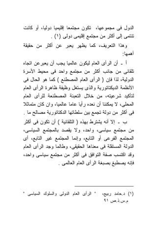 ‫ﺍﻟﺩﻭل ﻓﻰ ﻤﺠﻤﻭﻋﻬﺎ، ﺘﻜﻭﻥ ﻤﺠﺘﻤﻌﺎ ﺇﻗﻠﻴﻤﻴﺎ ﺩﻭﻟﻴﺎ، ﺃﻭ ﻜﺎﻨﺕ‬
              ‫ﺘﻨﺘﻤﻰ ﺇﻟﻰ ﺃﻜﺜﺭ ﻤﻥ ﻤﺠﺘﻤﻊ ﺇﻗﻠﻴﻤﻰ ﺩﻭﻟﻰ )١( .‬
‫ﻭﻫﺫﺍ ﺍﻟﺘﻌﺭﻴﻑ، ﻜﻤﺎ ﻴﻅﻬﺭ ﻴﻌﺒﺭ ﻋﻥ ﺃﻜﺜﺭ ﻤﻥ ﺤﻘﻴﻘﺔ‬
                                          ‫ﺃﻫﻤﻬﺎ:‬
‫ﺃ ـ ﺃﻥ ﺍﻟﺭﺃﻯ ﺍﻟﻌﺎﻡ ﻟﻴﻜﻭﻥ ﻋﺎﻟﻤﻴﺎ ﻴﺠﺏ ﺃﻥ ﻴﻌﺒﺭﻋﻥ ﺍﺘﺠﺎﻩ‬
‫ﺘﻠﻘﺎﺌﻰ ﻤﻥ ﺠﺎﻨﺏ ﺃﻜﺜﺭ ﻤﻥ ﻤﺠﺘﻤﻊ ﻭﺍﺤﺩ ﻓﻰ ﻤﺤﻴﻁ ﺍﻷﺴﺭﺓ‬
‫ﺍﻟﺩﻭﻟﻴﺔ، ﻟﺫﺍ ﻓﺈﻥ ) ﺍﻟﺭﺃﻯ ﺍﻟﻌﺎﻡ ﺍﻟﻤﺼﻁﻨﻊ ( ﻜﻤﺎ ﻫﻭ ﺍﻟﺤﺎل ﻓﻰ‬
‫ﺍﻷﻨﻅﻤﺔ ﺍﻟﺩﻴﻜﺘﺎﺘﻭﺭﻴﺔ ﻭﺍﻟﺫﻯ ﻴﺴﺘﻐل ﻭﻅﻴﻔﺔ ﻅﺎﻫﺭﺓ ﺍﻟﺭﺃﻯ ﺍﻟﻌﺎﻡ‬
‫ﻟﺘﺄﻜﻴﺩ ﺸﺭﻋﻴﺘﻪ، ﻤﻥ ﺨﻼل ﺍﻟﺘﻌﺒﺌﺔ ﺍﻟﻤﺼﻁﻨﻌﺔ ﻟﻠﺭﺃﻯ ﺍﻟﻌﺎﻡ‬
‫ﺍﻟﻤﺤﻠﻰ، ﻻ ﻴﻤﻜﻨﻨﺎ ﺃﻥ ﻨﻌﺩﻩ ﺭﺃﻴﺎ ﻋﺎﻤﺎ ﻋﺎﻟﻤﻴﺎ، ﻭﺍﻥ ﻜﺎﻥ ﻤﺘﻤﺎﺜﻼ‬
‫ﻓﻰ ﺃﻜﺜﺭ ﻤﻥ ﺩﻭﻟﺔ ﺘﺠﻤﻊ ﺒﻴﻥ ﺴﻠﻁﺎﺘﻬﺎ ﺍﻟﺩﻜﺘﺎﺘﻭﺭﻴﺔ ﻤﺼﺎﻟﺢ ﻤﺎ .‬
‫ﺏ ـ ﺇﻻ ﺃﻨﻪ ﻴﺸﺘﺭﻁ ﺒﻬﺫﻩ ) ﺍﻟﺘﻠﻘﺎﺌﻴﺔ ( ﺃﻥ ﺘﻜﻭﻥ ﻓﻰ ﺃﻜﺜﺭ‬
‫ﻤﻥ ﻤﺠﺘﻤﻊ ﺴﻴﺎﺴﻰ، ﻭﺍﺤﺩ، ﻭﻻ ﻴﻘﺼﺩ ﺒﺎﻟﻤﺠﺘﻤﻊ ﺍﻟﺴﻴﺎﺴﻰ،‬
‫ﺍﻟﻤﺠﺘﻤﻊ ﺍﻟﻔﺭﻋﻰ ﺃﻭ ﺍﻟﺘﺎﺒﻊ، ﻭﺇﻨﻤﺎ ﺍﻟﻤﺠﺘﻤﻊ ﻏﻴﺭ ﺍﻟﺘﺎﺒﻊ، ﺃﻯ‬
‫ﺍﻟﺩﻭﻟﺔ ﺍﻟﻤﺴﺘﻘﻠﺔ ﻓﻰ ﻤﻌﻨﺎﻫﺎ ﺍﻟﺤﻘﻴﻘﻰ، ﻭﻁﺎﻟﻤﺎ ﻭﺠﺩ ﺍﻟﺭﺃﻯ ﺍﻟﻌﺎﻡ‬
‫ﻭﻗﺩ ﺍﻜﺘﺴﺏ ﺼﻔﺔ ﺍﻟﺘﻭﺍﻓﻕ ﻓﻰ ﺃﻜﺜﺭ ﻤﻥ ﻤﺠﺘﻤﻊ ﺴﻴﺎﺴﻰ ﻭﺍﺤﺩ،‬
                  ‫ﻓﺈﻨﻪ ﻴﺼﻁﺒﻎ ﺒﺼﺒﻐﺔ ﺍﻟﺭﺃﻯ ﺍﻟﻌﺎﻡ ﺍﻟﻌﺎﻟﻤﻰ .‬




‫" ﺍﻟﺭﺃﻯ ﺍﻟﻌﺎﻡ ﺍﻟﺩﻭﻟﻰ ﻭﺍﻟﺴﻠﻭﻙ ﺍﻟﺴﻴﺎﺴﻰ "‬   ‫)١( ﺩ.ﺤﺎﻤﺩ ﺭﺒﻴﻊ،‬
                                          ‫ﻡ.ﺱ.ﺫ.ﺹ ١٩‬
 