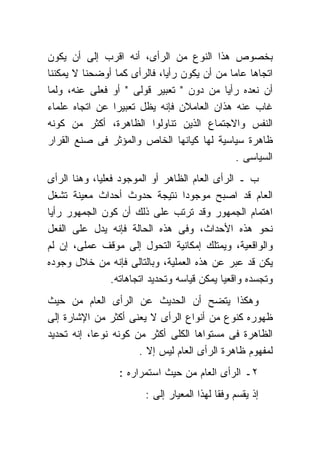 ‫ﺒﺨﺼﻭﺹ ﻫﺫﺍ ﺍﻟﻨﻭﻉ ﻤﻥ ﺍﻟﺭﺃﻯ، ﺃﻨﻪ ﺍﻗﺭﺏ ﺇﻟﻰ ﺃﻥ ﻴﻜﻭﻥ‬
‫ﺍﺘﺠﺎﻫﺎ ﻋﺎﻤﺎ ﻤﻥ ﺃﻥ ﻴﻜﻭﻥ ﺭﺃﻴﺎ، ﻓﺎﻟﺭﺃﻯ ﻜﻤﺎ ﺃﻭﻀﺤﻨﺎ ﻻ ﻴﻤﻜﻨﻨﺎ‬
‫ﺃﻥ ﻨﻌﺩﻩ ﺭﺃﻴﺎ ﻤﻥ ﺩﻭﻥ " ﺘﻌﺒﻴﺭ ﻗﻭﻟﻰ " ﺃﻭ ﻓﻌﻠﻰ ﻋﻨﻪ، ﻭﻟﻤﺎ‬
‫ﻏﺎﺏ ﻋﻨﻪ ﻫﺫﺍﻥ ﺍﻟﻌﺎﻤﻼﻥ ﻓﺈﻨﻪ ﻴﻅل ﺘﻌﺒﻴﺭﺍ ﻋﻥ ﺍﺘﺠﺎﻩ ﻋﻠﻤﺎﺀ‬
‫ﺍﻟﻨﻔﺱ ﻭﺍﻻﺠﺘﻤﺎﻉ ﺍﻟﺫﻴﻥ ﺘﻨﺎﻭﻟﻭﺍ ﺍﻟﻅﺎﻫﺭﺓ، ﺃﻜﺜﺭ ﻤﻥ ﻜﻭﻨﻪ‬
‫ﻅﺎﻫﺭﺓ ﺴﻴﺎﺴﻴﺔ ﻟﻬﺎ ﻜﻴﺎﻨﻬﺎ ﺍﻟﺨﺎﺹ ﻭﺍﻟﻤﺅﺜﺭ ﻓﻰ ﺼﻨﻊ ﺍﻟﻘﺭﺍﺭ‬
                                              ‫ﺍﻟﺴﻴﺎﺴﻰ .‬
‫ﺏ ـ ﺍﻟﺭﺃﻯ ﺍﻟﻌﺎﻡ ﺍﻟﻅﺎﻫﺭ ﺃﻭ ﺍﻟﻤﻭﺠﻭﺩ ﻓﻌﻠﻴﺎ، ﻭﻫﻨﺎ ﺍﻟﺭﺃﻯ‬
‫ﺍﻟﻌﺎﻡ ﻗﺩ ﺍﺼﺒﺢ ﻤﻭﺠﻭﺩﺍ ﻨﺘﻴﺠﺔ ﺤﺩﻭﺙ ﺃﺤﺩﺍﺙ ﻤﻌﻴﻨﺔ ﺘﺸﻐل‬
‫ﺍﻫﺘﻤﺎﻡ ﺍﻟﺠﻤﻬﻭﺭ ﻭﻗﺩ ﺘﺭﺘﺏ ﻋﻠﻰ ﺫﻟﻙ ﺃﻥ ﻜﻭﻥ ﺍﻟﺠﻤﻬﻭﺭ ﺭﺃﻴﺎ‬
‫ﻨﺤﻭ ﻫﺫﻩ ﺍﻷﺤﺩﺍﺙ، ﻭﻓﻰ ﻫﺫﻩ ﺍﻟﺤﺎﻟﺔ ﻓﺈﻨﻪ ﻴﺩل ﻋﻠﻰ ﺍﻟﻔﻌل‬
‫ﻭﺍﻟﻭﺍﻗﻌﻴﺔ، ﻭﻴﻤﺘﻠﻙ ﺇﻤﻜﺎﻨﻴﺔ ﺍﻟﺘﺤﻭل ﺇﻟﻰ ﻤﻭﻗﻑ ﻋﻤﻠﻰ، ﺇﻥ ﻟﻡ‬
‫ﻴﻜﻥ ﻗﺩ ﻋﺒﺭ ﻋﻥ ﻫﺫﻩ ﺍﻟﻌﻤﻠﻴﺔ، ﻭﺒﺎﻟﺘﺎﻟﻰ ﻓﺈﻨﻪ ﻤﻥ ﺨﻼل ﻭﺠﻭﺩﻩ‬
                ‫ﻭﺘﺠﺴﺩﻩ ﻭﺍﻗﻌﻴﺎ ﻴﻤﻜﻥ ﻗﻴﺎﺴﻪ ﻭﺘﺤﺩﻴﺩ ﺍﺘﺠﺎﻫﺎﺘﻪ.‬
‫ﻭﻫﻜﺫﺍ ﻴﺘﻀﺢ ﺃﻥ ﺍﻟﺤﺩﻴﺙ ﻋﻥ ﺍﻟﺭﺃﻯ ﺍﻟﻌﺎﻡ ﻤﻥ ﺤﻴﺙ‬
‫ﻅﻬﻭﺭﻩ ﻜﻨﻭﻉ ﻤﻥ ﺃﻨﻭﺍﻉ ﺍﻟﺭﺃﻯ ﻻ ﻴﻌﻨﻰ ﺃﻜﺜﺭ ﻤﻥ ﺍﻹﺸﺎﺭﺓ ﺇﻟﻰ‬
‫ﺍﻟﻅﺎﻫﺭﺓ ﻓﻰ ﻤﺴﺘﻭﺍﻫﺎ ﺍﻟﻜﻠﻰ ﺃﻜﺜﺭ ﻤﻥ ﻜﻭﻨﻪ ﻨﻭﻋﺎ، ﺇﻨﻪ ﺘﺤﺩﻴﺩ‬
                      ‫ﻟﻤﻔﻬﻭﻡ ﻅﺎﻫﺭﺓ ﺍﻟﺭﺃﻯ ﺍﻟﻌﺎﻡ ﻟﻴﺱ ﺇﻻ .‬
                  ‫٢ـ ﺍﻟﺭﺃﻯ ﺍﻟﻌﺎﻡ ﻤﻥ ﺤﻴﺙ ﺍﺴﺘﻤﺭﺍﺭﻩ :‬
                        ‫ﺇﺫ ﻴﻘﺴﻡ ﻭﻓﻘﺎ ﻟﻬﺫﺍ ﺍﻟﻤﻌﻴﺎﺭ ﺇﻟﻰ :‬
 