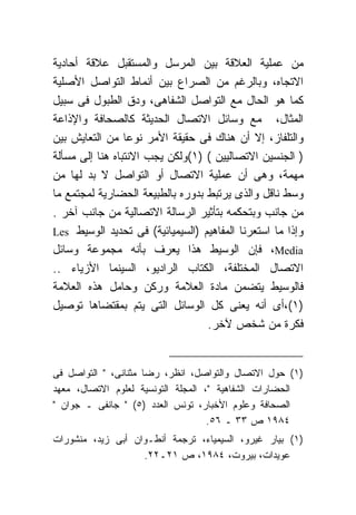 ‫ﻤﻥ ﻋﻤﻠﻴﺔ ﺍﻟﻌﻼﻗﺔ ﺒﻴﻥ ﺍﻟﻤﺭﺴل ﻭﺍﻟﻤﺴﺘﻘﺒل ﻋﻼﻗﺔ ﺃﺤﺎﺩﻴﺔ‬
‫ﺍﻻﺘﺠﺎﻩ، ﻭﺒﺎﻟﺭﻏﻡ ﻤﻥ ﺍﻟﺼﺭﺍﻉ ﺒﻴﻥ ﺃﻨﻤﺎﻁ ﺍﻟﺘﻭﺍﺼل ﺍﻷﺼﻠﻴﺔ‬
‫ﻜﻤﺎ ﻫﻭ ﺍﻟﺤﺎل ﻤﻊ ﺍﻟﺘﻭﺍﺼل ﺍﻟﺸﻔﺎﻫﻰ، ﻭﺩﻕ ﺍﻟﻁﺒﻭل ﻓﻰ ﺴﺒﻴل‬
‫ﺍﻟﻤﺜﺎل، ﻤﻊ ﻭﺴﺎﺌل ﺍﻻﺘﺼﺎل ﺍﻟﺤﺩﻴﺜﺔ ﻜﺎﻟﺼﺤﺎﻓﺔ ﻭﺍﻹﺫﺍﻋﺔ‬
‫ﻭﺍﻟﺘﻠﻔﺎﺯ، ﺇﻻ ﺃﻥ ﻫﻨﺎﻙ ﻓﻰ ﺤﻘﻴﻘﺔ ﺍﻷﻤﺭ ﻨﻭﻋﺎ ﻤﻥ ﺍﻟﺘﻌﺎﻴﺵ ﺒﻴﻥ‬
‫) ﺍﻟﺠﻨﺴﻴﻥ ﺍﻻﺘﺼﺎﻟﻴﻴﻥ ( )١(ﻭﻟﻜﻥ ﻴﺠﺏ ﺍﻻﻨﺘﺒﺎﻩ ﻫﻨﺎ ﺇﻟﻰ ﻤﺴﺄﻟﺔ‬
‫ﻤﻬﻤﺔ، ﻭﻫﻰ ﺃﻥ ﻋﻤﻠﻴﺔ ﺍﻻﺘﺼﺎل ﺃﻭ ﺍﻟﺘﻭﺍﺼل ﻻ ﺒﺩ ﻟﻬﺎ ﻤﻥ‬
‫ﻭﺴﻁ ﻨﺎﻗل ﻭﺍﻟﺫﻯ ﻴﺭﺘﺒﻁ ﺒﺩﻭﺭﻩ ﺒﺎﻟﻁﺒﻴﻌﺔ ﺍﻟﺤﻀﺎﺭﻴﺔ ﻟﻤﺠﺘﻤﻊ ﻤﺎ‬
‫ﻤﻥ ﺠﺎﻨﺏ ﻭﺒﺘﺤﻜﻤﻪ ﺒﺘﺄﺜﻴﺭ ﺍﻟﺭﺴﺎﻟﺔ ﺍﻻﺘﺼﺎﻟﻴﺔ ﻤﻥ ﺠﺎﻨﺏ ﺁﺨﺭ .‬
‫ﻭﺇﺫﺍ ﻤﺎ ﺍﺴﺘﻌﺭﻨﺎ ﺍﻟﻤﻔﺎﻫﻴﻡ )ﺍﻟﺴﻴﻤﻴﺎﺌﻴﺔ( ﻓﻰ ﺘﺤﺩﻴﺩ ﺍﻟﻭﺴﻴﻁ ‪Les‬‬
‫‪ ،Media‬ﻓﺈﻥ ﺍﻟﻭﺴﻴﻁ ﻫﺫﺍ ﻴﻌﺭﻑ ﺒﺄﻨﻪ ﻤﺠﻤﻭﻋﺔ ﻭﺴﺎﺌل‬
‫ﺍﻻﺘﺼﺎل ﺍﻟﻤﺨﺘﻠﻔﺔ، ﺍﻟﻜﺘﺎﺏ ﺍﻟﺭﺍﺩﻴﻭ، ﺍﻟﺴﻴﻨﻤﺎ ﺍﻷﺯﻴﺎﺀ ..‬
‫ﻓﺎﻟﻭﺴﻴﻁ ﻴﺘﻀﻤﻥ ﻤﺎﺩﺓ ﺍﻟﻌﻼﻤﺔ ﻭﺭﻜﻥ ﻭﺤﺎﻤل ﻫﺫﻩ ﺍﻟﻌﻼﻤﺔ‬
‫)١(،ﺃﻯ ﺃﻨﻪ ﻴﻌﻨﻰ ﻜل ﺍﻟﻭﺴﺎﺌل ﺍﻟﺘﻰ ﻴﺘﻡ ﺒﻤﻘﺘﻀﺎﻫﺎ ﺘﻭﺼﻴل‬
                                  ‫ﻓﻜﺭﺓ ﻤﻥ ﺸﺨﺹ ﻵﺨﺭ.‬


‫)١( ﺤﻭل ﺍﻻﺘﺼﺎل ﻭﺍﻟﺘﻭﺍﺼل، ﺍﻨﻅﺭ، ﺭﻀﺎ ﻤﺜﻨﺎﻨﻰ، " ﺍﻟﺘﻭﺍﺼل ﻓﻰ‬
‫ﺍﻟﺤﻀﺎﺭﺍﺕ ﺍﻟﺸﻔﺎﻫﻴﺔ "، ﺍﻟﻤﺠﻠﺔ ﺍﻟﺘﻭﻨﺴﻴﺔ ﻟﻌﻠﻭﻡ ﺍﻻﺘﺼﺎل، ﻤﻌﻬﺩ‬
‫ﺍﻟﺼﺤﺎﻓﺔ ﻭﻋﻠﻭﻡ ﺍﻷﺨﺒﺎﺭ، ﺘﻭﻨﺱ ﺍﻟﻌﺩﺩ )٥( " ﺠﺎﻨﻔﻰ ـ ﺠﻭﺍﻥ "‬
                                    ‫٤٨٩١ ﺹ ٣٣ ـ ٦٥.‬
‫)١( ﺒﻴﺎﺭ ﻏﻴﺭﻭ، ﺍﻟﺴﻴﻤﻴﺎﺀ، ﺘﺭﺠﻤﺔ ﺃﻨﻁـﻭﺍﻥ ﺃﺒﻰ ﺯﻴﺩ، ﻤﻨﺸﻭﺭﺍﺕ‬
                   ‫ﻋﻭﻴﺩﺍﺕ، ﺒﻴﺭﻭﺕ، ٤٨٩١، ﺹ ١٢ـ٢٢.‬
 