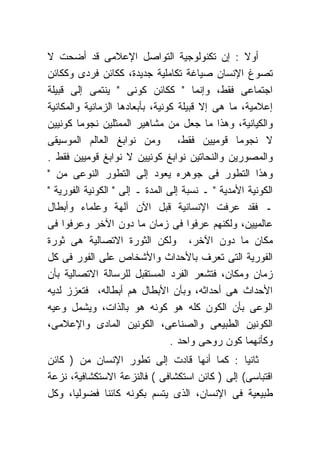 ‫ﺃﻭﻻ : ﺇﻥ ﺘﻜﻨﻭﻟﻭﺠﻴﺔ ﺍﻟﺘﻭﺍﺼل ﺍﻹﻋﻼﻤﻰ ﻗﺩ ﺃﻀﺤﺕ ﻻ‬
‫ﺘﺼﻭﻍ ﺍﻹﻨﺴﺎﻥ ﺼﻴﺎﻏﺔ ﺘﻜﺎﻤﻠﻴﺔ ﺠﺩﻴﺩﺓ، ﻜﻜﺎﺌﻥ ﻓﺭﺩﻯ ﻭﻜﻜﺎﺌﻥ‬
‫ﺍﺠﺘﻤﺎﻋﻰ ﻓﻘﻁ، ﻭﺇﻨﻤﺎ " ﻜﻜﺎﺌﻥ ﻜﻭﻨﻰ " ﻴﻨﺘﻤﻰ ﺇﻟﻰ ﻗﺒﻴﻠﺔ‬
‫ﺇﻋﻼﻤﻴﺔ، ﻤﺎ ﻫﻰ ﺇﻻ ﻗﺒﻴﻠﺔ ﻜﻭﻨﻴﺔ، ﺒﺄﺒﻌﺎﺩﻫﺎ ﺍﻟﺯﻤﺎﻨﻴﺔ ﻭﺍﻟﻤﻜﺎﻨﻴﺔ‬
‫ﻭﺍﻟﻜﻴﺎﻨﻴﺔ، ﻭﻫﺫﺍ ﻤﺎ ﺠﻌل ﻤﻥ ﻤﺸﺎﻫﻴﺭ ﺍﻟﻤﻤﺜﻠﻴﻥ ﻨﺠﻭﻤﺎ ﻜﻭﻨﻴﻴﻥ‬
‫ﻻ ﻨﺠﻭﻤﺎ ﻗﻭﻤﻴﻴﻥ ﻓﻘﻁ، ﻭﻤﻥ ﻨﻭﺍﺒﻎ ﺍﻟﻌﺎﻟﻡ ﺍﻟﻤﻭﺴﻴﻘﻰ‬
‫ﻭﺍﻟﻤﺼﻭﺭﻴﻥ ﻭﺍﻟﻨﺤﺎﺘﻴﻥ ﻨﻭﺍﺒﻎ ﻜﻭﻨﻴﻴﻥ ﻻ ﻨﻭﺍﺒﻎ ﻗﻭﻤﻴﻴﻥ ﻓﻘﻁ .‬
‫ﻭﻫﺫﺍ ﺍﻟﺘﻁﻭﺭ ﻓﻰ ﺠﻭﻫﺭﻩ ﻴﻌﻭﺩ ﺇﻟﻰ ﺍﻟﺘﻁﻭﺭ ﺍﻟﻨﻭﻋﻰ ﻤﻥ "‬
‫ﺍﻟﻜﻭﻨﻴﺔ ﺍﻷﻤﺩﻴﺔ " ـ ﻨﺴﺒﺔ ﺇﻟﻰ ﺍﻟﻤﺩﺓ ـ ﺇﻟﻰ " ﺍﻟﻜﻭﻨﻴﺔ ﺍﻟﻔﻭﺭﻴﺔ "‬
‫ـ ﻓﻘﺩ ﻋﺭﻓﺕ ﺍﻹﻨﺴﺎﻨﻴﺔ ﻗﺒل ﺍﻵﻥ ﺁﻟﻬﺔ ﻭﻋﻠﻤﺎﺀ ﻭﺃﺒﻁﺎل‬
‫ﻋﺎﻟﻤﻴﻴﻥ، ﻭﻟﻜﻨﻬﻡ ﻋﺭﻓﻭﺍ ﻓﻰ ﺯﻤﺎﻥ ﻤﺎ ﺩﻭﻥ ﺍﻵﺨﺭ ﻭﻋﺭﻓﻭﺍ ﻓﻰ‬
‫ﻤﻜﺎﻥ ﻤﺎ ﺩﻭﻥ ﺍﻵﺨﺭ، ﻭﻟﻜﻥ ﺍﻟﺜﻭﺭﺓ ﺍﻻﺘﺼﺎﻟﻴﺔ ﻫﻰ ﺜﻭﺭﺓ‬
‫ﺍﻟﻔﻭﺭﻴﺔ ﺍﻟﺘﻰ ﺘﻌﺭﻑ ﺒﺎﻷﺤﺩﺍﺙ ﻭﺍﻷﺸﺨﺎﺹ ﻋﻠﻰ ﺍﻟﻔﻭﺭ ﻓﻰ ﻜل‬
‫ﺯﻤﺎﻥ ﻭﻤﻜﺎﻥ، ﻓﺘﺸﻌﺭ ﺍﻟﻔﺭﺩ ﺍﻟﻤﺴﺘﻘﺒل ﻟﻠﺭﺴﺎﻟﺔ ﺍﻻﺘﺼﺎﻟﻴﺔ ﺒﺄﻥ‬
‫ﺍﻷﺤﺩﺍﺙ ﻫﻰ ﺃﺤﺩﺍﺜﻪ، ﻭﺒﺄﻥ ﺍﻷﺒﻁﺎل ﻫﻡ ﺃﺒﻁﺎﻟﻪ، ﻓﺘﻌﺯﺯ ﻟﺩﻴﻪ‬
‫ﺍﻟﻭﻋﻰ ﺒﺄﻥ ﺍﻟﻜﻭﻥ ﻜﻠﻪ ﻫﻭ ﻜﻭﻨﻪ ﻫﻭ ﺒﺎﻟﺫﺍﺕ، ﻭﻴﺸﻤل ﻭﻋﻴﻪ‬
‫ﺍﻟﻜﻭﻨﻴﻥ ﺍﻟﻁﺒﻴﻌﻰ ﻭﺍﻟﺼﻨﺎﻋﻰ، ﺍﻟﻜﻭﻨﻴﻥ ﺍﻟﻤﺎﺩﻯ ﻭﺍﻹﻋﻼﻤﻰ،‬
                                 ‫ﻭﻜﺄﻨﻬﻤﺎ ﻜﻭﻥ ﺭﻭﺤﻰ ﻭﺍﺤﺩ .‬
‫ﺜﺎﻨﻴﺎ : ﻜﻤﺎ ﺃﻨﻬﺎ ﻗﺎﺩﺕ ﺇﻟﻰ ﺘﻁﻭﺭ ﺍﻹﻨﺴﺎﻥ ﻤﻥ ) ﻜﺎﺌﻥ‬
‫ﺍﻗﺘﺒﺎﺴﻰ( ﺇﻟﻰ ) ﻜﺎﺌﻥ ﺍﺴﺘﻜﺸﺎﻓﻰ ( ﻓﺎﻟﻨﺯﻋﺔ ﺍﻻﺴﺘﻜﺸﺎﻓﻴﺔ، ﻨﺯﻋﺔ‬
‫ﻁﺒﻴﻌﻴﺔ ﻓﻰ ﺍﻹﻨﺴﺎﻥ، ﺍﻟﺫﻯ ﻴﺘﺴﻡ ﺒﻜﻭﻨﻪ ﻜﺎﺌﻨﺎ ﻓﻀﻭﻟﻴﺎ، ﻭﻜل‬
 