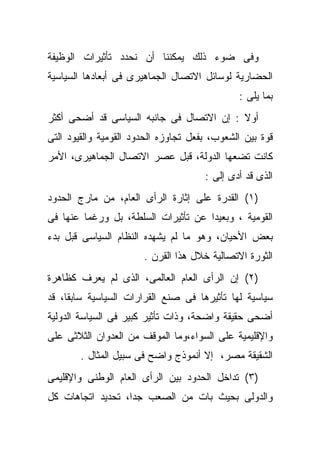 ‫ﻭﻓﻰ ﻀﻭﺀ ﺫﻟﻙ ﻴﻤﻜﻨﻨﺎ ﺃﻥ ﻨﺤﺩﺩ ﺘﺄﺜﻴﺭﺍﺕ ﺍﻟﻭﻅﻴﻔﺔ‬
‫ﺍﻟﺤﻀﺎﺭﻴﺔ ﻟﻭﺴﺎﺌل ﺍﻻﺘﺼﺎل ﺍﻟﺠﻤﺎﻫﻴﺭﻯ ﻓﻰ ﺃﺒﻌﺎﺩﻫﺎ ﺍﻟﺴﻴﺎﺴﻴﺔ‬
                                              ‫ﺒﻤﺎ ﻴﻠﻰ :‬
‫ﺃﻭﻻ : ﺇﻥ ﺍﻻﺘﺼﺎل ﻓﻰ ﺠﺎﻨﺒﻪ ﺍﻟﺴﻴﺎﺴﻰ ﻗﺩ ﺃﻀﺤﻰ ﺃﻜﺜﺭ‬
‫ﻗﻭﺓ ﺒﻴﻥ ﺍﻟﺸﻌﻭﺏ، ﺒﻔﻌل ﺘﺠﺎﻭﺯﻩ ﺍﻟﺤﺩﻭﺩ ﺍﻟﻘﻭﻤﻴﺔ ﻭﺍﻟﻘﻴﻭﺩ ﺍﻟﺘﻰ‬
‫ﻜﺎﻨﺕ ﺘﻀﻌﻬﺎ ﺍﻟﺩﻭﻟﺔ، ﻗﺒل ﻋﺼﺭ ﺍﻻﺘﺼﺎل ﺍﻟﺠﻤﺎﻫﻴﺭﻯ، ﺍﻷﻤﺭ‬
                                      ‫ﺍﻟﺫﻯ ﻗﺩ ﺃﺩﻯ ﺇﻟﻰ :‬
‫)١( ﺍﻟﻘﺩﺭﺓ ﻋﻠﻰ ﺇﺜﺎﺭﺓ ﺍﻟﺭﺃﻯ ﺍﻟﻌﺎﻡ، ﻤﻥ ﻤﺎﺭﺝ ﺍﻟﺤﺩﻭﺩ‬
‫ﺍﻟﻘﻭﻤﻴﺔ ، ﻭﺒﻌﻴﺩﺍ ﻋﻥ ﺘﺄﺜﻴﺭﺍﺕ ﺍﻟﺴﻠﻁﺔ، ﺒل ﻭﺭﻏﻤﺎ ﻋﻨﻬﺎ ﻓﻰ‬
‫ﺒﻌﺽ ﺍﻷﺤﻴﺎﻥ، ﻭﻫﻭ ﻤﺎ ﻟﻡ ﻴﺸﻬﺩﻩ ﺍﻟﻨﻅﺎﻡ ﺍﻟﺴﻴﺎﺴﻰ ﻗﺒل ﺒﺩﺀ‬
                       ‫ﺍﻟﺜﻭﺭﺓ ﺍﻻﺘﺼﺎﻟﻴﺔ ﺨﻼل ﻫﺫﺍ ﺍﻟﻘﺭﻥ .‬
‫)٢( ﺇﻥ ﺍﻟﺭﺃﻯ ﺍﻟﻌﺎﻡ ﺍﻟﻌﺎﻟﻤﻰ، ﺍﻟﺫﻯ ﻟﻡ ﻴﻌﺭﻑ ﻜﻅﺎﻫﺭﺓ‬
‫ﺴﻴﺎﺴﻴﺔ ﻟﻬﺎ ﺘﺄﺜﻴﺭﻫﺎ ﻓﻰ ﺼﻨﻊ ﺍﻟﻘﺭﺍﺭﺍﺕ ﺍﻟﺴﻴﺎﺴﻴﺔ ﺴﺎﺒﻘﺎ، ﻗﺩ‬
‫ﺃﻀﺤﻰ ﺤﻘﻴﻘﺔ ﻭﺍﻀﺤﺔ، ﻭﺫﺍﺕ ﺘﺄﺜﻴﺭ ﻜﺒﻴﺭ ﻓﻰ ﺍﻟﺴﻴﺎﺴﺔ ﺍﻟﺩﻭﻟﻴﺔ‬
‫ﻭﺍﻹﻗﻠﻴﻤﻴﺔ ﻋﻠﻰ ﺍﻟﺴﻭﺍﺀ،ﻭﻤﺎ ﺍﻟﻤﻭﻗﻑ ﻤﻥ ﺍﻟﻌﺩﻭﺍﻥ ﺍﻟﺜﻼﺜﻰ ﻋﻠﻰ‬
        ‫ﺍﻟﺸﻘﻴﻘﺔ ﻤﺼﺭ، ﺇﻻ ﺃﻨﻤﻭﺫﺝ ﻭﺍﻀﺢ ﻓﻰ ﺴﺒﻴل ﺍﻟﻤﺜﺎل .‬
‫)٣( ﺘﺩﺍﺨل ﺍﻟﺤﺩﻭﺩ ﺒﻴﻥ ﺍﻟﺭﺃﻯ ﺍﻟﻌﺎﻡ ﺍﻟﻭﻁﻨﻰ ﻭﺍﻹﻗﻠﻴﻤﻰ‬
‫ﻭﺍﻟﺩﻭﻟﻰ ﺒﺤﻴﺙ ﺒﺎﺕ ﻤﻥ ﺍﻟﺼﻌﺏ ﺠﺩﺍ، ﺘﺤﺩﻴﺩ ﺍﺘﺠﺎﻫﺎﺕ ﻜل‬
 