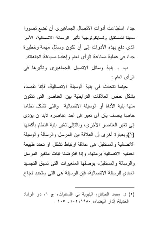 ‫ﺠﺩﺍ، ﺍﺴﺘﻁﺎﻋﺕ ﺃﺩﻭﺍﺕ ﺍﻻﺘﺼﺎل ﺍﻟﺠﻤﺎﻫﻴﺭﻯ ﺃﻥ ﺘﻀﻊ ﺘﺼﻭﺭﺍ‬
‫ﻤﻌﻴﻨﺎ ﻟﻠﻤﺴﺘﻘﺒل ﻭﻟﺴﺎﻴﻜﻭﻟﻭﺠﻴﺔ ﺘﺄﺜﻴﺭ ﺍﻟﺭﺴﺎﻟﺔ ﺍﻻﺘﺼﺎﻟﻴﺔ، ﺍﻷﻤﺭ‬
‫ﺍﻟﺫﻯ ﺩﻓﻊ ﺒﻬﺫﻩ ﺍﻷﺩﻭﺍﺕ ﺇﻟﻰ ﺃﻥ ﺘﻜﻭﻥ ﻭﺴﺎﺌل ﻤﻬﻤﺔ ﻭﺨﻁﻴﺭﺓ‬
‫ﺠﺩﺍ، ﻓﻰ ﻋﻤﻠﻴﺔ ﺼﻨﺎﻋﺔ ﺍﻟﺭﺃﻯ ﺍﻟﻌﺎﻡ ﻭﺇﻋﺎﺩﺓ ﺼﻴﺎﻏﺔ ﺍﺘﺠﺎﻫﺎﺘﻪ.‬
‫ﺏ ـ ﺒﻨﻴﺔ ﻭﺴﺎﺌل ﺍﻻﺘﺼﺎل ﺍﻟﺠﻤﺎﻫﻴﺭﻯ ﻭﺘﺄﺜﻴﺭﻫﺎ ﻓﻰ‬
                                             ‫ﺍﻟﺭﺃﻯ ﺍﻟﻌﺎﻡ :‬
‫ﺤﻴﻨﻤﺎ ﻨﺘﺤﺩﺙ ﻓﻰ ﺒﻨﻴﺔ ﺍﻟﻭﺴﻴﻠﺔ ﺍﻻﺘﺼﺎﻟﻴﺔ، ﻓﺈﻨﻨﺎ ﻨﻘﺼﺩ،‬
‫ﺒﺸﻜل ﺨﺎﺹ ﺍﻟﻌﻼﻗﺎﺕ ﺍﻟﺘﺭﺍﺒﻁﻴﺔ ﺒﻴﻥ ﺍﻟﻌﻨﺎﺼﺭ ﺍﻟﺘﻰ ﺘﺘﻜﻭﻥ‬
‫ﻭﺍﻟﺘﻰ ﺘﺸﻜل ﻨﻅﺎﻤﺎ‬     ‫ﻤﻨﻬﺎ ﺒﻨﻴﺔ ﺍﻷﺩﺍﺓ ﺃﻭ ﺍﻟﻭﺴﻴﻠﺔ ﺍﻻﺘﺼﺎﻟﻴﺔ‬
‫ﺨﺎﺼﺎ ﻴﺘﺼﻑ ﺒﺄﻥ ﺃﻯ ﺘﻐﻴﺭ ﻓﻰ ﺃﺤﺩ ﻋﻨﺎﺼﺭﻩ ﻻﺒﺩ ﺃﻥ ﻴﺅﺩﻯ‬
‫ﺇﻟﻰ ﺘﻐﻴﺭ ﺍﻟﻌﻨﺎﺼﺭ ﺍﻷﺨﺭﻯ، ﻭﺒﺎﻟﺘﺈﻟﻰ ﺘﻐﻴﺭ ﺒﻨﻴﺔ ﺍﻟﻨﻅﺎﻡ ﺒﺄﻜﻤﻠﻬﺎ‬
‫)١(ﻭﺒﻌﺒﺎﺭﺓ ﺃﺨﺭﻯ ﺃﻥ ﺍﻟﻌﻼﻗﺔ ﺒﻴﻥ ﺍﻟﻤﺭﺴل ﻭﺍﻟﺭﺴﺎﻟﺔ ﻭﺍﻟﻭﺴﻴﻠﺔ‬
‫ﺍﻻﺘﺼﺎﻟﻴﺔ ﻭﺍﻟﻤﺴﺘﻘﺒل ﻫﻰ ﻋﻼﻗﺔ ﺍﺭﺘﺒﺎﻁ ﺘﺸﻜل ﺍﻭ ﺘﺤﺩﺩ ﻁﺒﻴﻌﺔ‬
‫ﺍﻟﻌﻤﻠﻴﺔ ﺍﻻﺘﺼﺎﻟﻴﺔ ﺒﺭﻤﺘﻬﺎ، ﻭﺇﺫﺍ ﺍﻓﺘﺭﻀﻨﺎ ﺜﺒﺎﺕ ﻤﺘﻐﻴﺭ ﺍﻟﻤﺭﺴل‬
‫ﻭﺍﻟﺭﺴﺎﻟﺔ ﻭﺍﻟﻤﺴﺘﻘﺒل، ﺒﻭﺼﻔﻬﺎ ﺍﻟﻤﺘﻐﻴﺭﺍﺕ ﺍﻟﺘﻰ ﺘﺴﺒﻕ ﺍﻟﺘﺠﺴﻴﺩ‬
‫ﺍﻟﻤﺎﺩﻯ ﻟﻠﺭﺴﺎﻟﺔ ﺍﻻﺘﺼﺎﻟﻴﺔ، ﻓﺈﻥ ﺍﻟﻭﺴﻴﻠﺔ ﻫﻰ ﺍﻟﺘﻰ ﺴﺘﺤﺩﺩ ﻨﺠﺎﺡ‬


‫)٢( ﺩ. ﻤﺤﻤﺩ ﺍﻟﺤﻨﺎﺵ، ﺍﻟﺒﻨﻴﻭﻴﺔ ﻓﻰ ﺍﻟﻠﺴﺎﻨﻴﺎﺕ، ﺝ ١، ﺩﺍﺭ ﺍﻟﺭﺸﺎﺩ‬
               ‫ﺍﻟﺤﺩﻴﺜﺔ، ﺍﻟﺩﺍﺭ ﺍﻟﺒﻴﻀﺎﺀ، ٠٨٩١، ٢٠١ـ ٥٠١ .‬
 