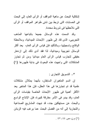 ‫ﺇﺸﻜﺎﻟﻴﺔ ﺍﻟﺒﺤﺙ ﻋﻥ ﻤﺎﻫﻴﺔ ﺍﻟﻤﻭﺍﻗﻑ ﺃﻭ ﺍﻟﺭﺃﻯ ﺍﻟﻌﺎﻡ، ﺇﻟﻰ ﺍﻟﺒﺤﺙ‬
‫ﻓﻰ ﺍﻟﺤﺴﺎﺒﺎﺕ ﺍﻟﺘﻰ ﺘﺭﺒﻁ ﺒﻴﻥ ﺸﺘﻰ ﻅﻭﺍﻫﺭ ﺍﻟﻤﻭﺍﻗﻑ ﺃﻭ ﺍﻟﺭﺃﻯ‬
                           ‫ﺍﻟﺘﻰ ﻨﻼﺤﻅﻬﺎ ﻓﻰ ﺸﺭﻭﻁ ﻤﺤﺩﺩﺓ.‬
‫ﻭﻗﺩ ﺍﺘﺴﻤﺕ ﻫﺫﻩ ﺍﻟﻭﺴﺎﺌل ﺠﻤﻴﻌﺎ ﺒﺎﺘﺒﺎﻋﻬﺎ ﺍﻟﻤﺫﻫﺏ‬
‫ﺍﻟﺘﺠﺭﻴﺒﻰ، ﺍﻟﺫﻯ ﻗﺎﺩ ﺇﻟﻰ ﻅﻬﻭﺭ ﺍﻷﺒﺤﺎﺙ ﺍﻟﻤﻴﺩﺍﻨﻴﺔ، ﻭﻤﻼﺤﻅﺔ‬
‫ﺍﻟﻭﻗﺎﺌﻊ ﻭﺘﺴﺠﻴﻠﻬﺎ، ﻭﺒﺎﻟﺘﺄﻜﻴﺩ ﻓﺈﻥ ﻗﻴﺎﺱ ﺍﻟﺭﺃﻯ ﺍﻟﻌﺎﻡ، ﻴﻌﺩ ﺃﻜﺜﺭ‬
‫ﺍﻟﻭﺴﺎﺌل ﺘﺠﺭﻴﺒﻴﺔ ﻭﻤﻴﺩﺍﻨﻴﺔ، ﻟﺫﺍ ﻓﻘﺩ ﺃﺩﻯ ﺫﻟﻙ ﺇﻟﻰ ﺍﺯﺩﻫﺎﺭ‬
‫ﺤﻘﻴﻘﻰ ﻟﺘﺠﺎﺭﺏ ﻗﻴﺎﺱ ﺍﻟﺭﺃﻯ ﺍﻟﻌﺎﻡ ﻤﻴﺩﺍﻨﻴﺎ ﻭﻤﻥ ﺜﻡ ﺘﺠﺎﻭﺯ‬
‫ﺍﻟﻤﺸﻜﻼﺕ ﺍﻟﺘﻰ ﻭﺍﺠﻬﺕ ﻫﺫﻩ ﺍﻟﺒﺤﻭﺙ ﻓﻰ ﺒﺩﺍﻴﺔ ﻅﻬﻭﺭﻫﺎ )١(‬


                               ‫٣ـ ﺍﻟﺘﺴﻭﻴﻕ ﺍﻟﺘﺠﺎﺭﻯ :‬
‫ﺇﻥ ﺍﺘﺴﻡ ﺍﻟﻤﺘﻐﻴﺭﺍﻥ ﺍﻟﺴﺎﺒﻘﺎﻥ، ﺒﺄﻨﻬﻤﺎ ﻴﻤﺜﻼﻥ ﻤﺸﻜﻼﺕ‬
‫ﻋﻠﻤﻴﺔ ﻗﺩ ﺘﻡ ﺘﺠﺎﻭﺯﻫﺎ ﻓﻰ ﻫﺫﺍ ﺍﻟﺤﻘل، ﻓﺈﻥ ﻫﺫﺍ ﺍﻟﻤﺘﻐﻴﺭ ﻴﻌﺩ‬
‫ﺍﻷﻜﺜﺭ ﺃﻫﻤﻴﺔ ﻓﻰ ﻅﻬﻭﺭ ﺍﻷﺒﺤﺎﺙ ﺍﻟﺨﺎﺼﺔ ﺒﻘﻴﺎﺴﺎﺕ ﺍﻟﺭﺃﻯ‬
‫ﺍﻟﻌﺎﻡ، ﻭﻗﺩ ﻴﺒﺩﻭ ﻓﻰ ﺍﻷﻤﺭ ﻤﻔﺎﺭﻗﺔ ﻜﺒﻴﺭﺓ، ﻓﺈﻥ ﺍﻹﻨﺘﺎﺝ ﺍﻟﻭﺍﺴﻊ‬
‫ﻭﺍﻟﺒﺤﺙ ﻋﻥ ﻤﺴﺘﻬﻠﻜﻴﻥ ﺠﺩﺩ، ﻗﺩ ﻨﺒﻬﺕ ﺍﻟﻤﺸﺎﺭﻴﻊ ﺍﻟﺼﻨﺎﻋﻴﺔ‬
‫ﻭﺍﻟﺘﺠﺎﺭﻴﺔ ﺇﻟﻰ ﺃﻨﻪ ﻤﻥ ﺍﻟﻔﻀل ﺍﻟﺒﺤﺙ ﻋﻤﺎ ﻴﺭﻏﺏ ﻓﻴﻪ ﺍﻟﺯﺒﺎﺌﻥ‬

                                     ‫)١( ﻡ.ﻥ، ﺹ ٤٤ـ٧٤ .‬
 