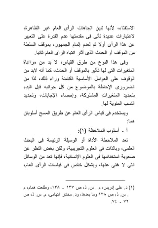 ‫ﺍﻻﺴﺘﻔﺘﺎﺀ، ﻷﻨﻬﺎ ﺘﺒﻴﻥ ﺍﺘﺠﺎﻫﺎﺕ ﺍﻟﺭﺃﻯ ﺍﻟﻌﺎﻡ ﻏﻴﺭ ﺍﻟﻅﺎﻫﺭﺓ،‬
‫ﻻﻋﺘﺒﺎﺭﺍﺕ ﻋﺩﻴﺩﺓ ﺘﺄﺘﻰ ﻓﻰ ﻤﻘﺩﻤﺘﻬﺎ ﻋﺩﻡ ﺍﻟﻘﺩﺭﺓ ﻋﻠﻰ ﺍﻟﺘﻌﺒﻴﺭ‬
‫ﻋﻥ ﻫﺫﺍ ﺍﻟﺭﺃﻯ ﺃﻭﻻ ﺜﻡ ﻟﻌﺩﻡ ﺇﻟﻤﺎﻡ ﺍﻟﺠﻤﻬﻭﺭ، ﺒﻤﻭﻗﻑ ﺍﻟﺴﻠﻁﺔ‬
                                            ‫ﹰ‬
      ‫ﻤﻥ ﺍﻟﻤﻭﻗﻑ ﺃﻭ ﺍﻟﺤﺩﺙ ﺍﻟﺫﻯ ﺃﺜﺎﺭ ﺍﻨﺘﺒﺎﻩ ﺍﻟﺭﺃﻯ ﺍﻟﻌﺎﻡ ﺜﺎﻨ ‪‬ﺎ.‬
        ‫ﻴ‬
‫ﻭﻓﻰ ﻫﺫﺍ ﺍﻟﻨﻭﻉ ﻤﻥ ﻁﺭﻕ ﺍﻟﻘﻴﺎﺱ، ﻻ ﺒﺩ ﻤﻥ ﻤﺭﺍﻋﺎﺓ‬
‫ﺍﻟﻤﺘﻐﻴﺭﺍﺕ ﺍﻟﺘﻰ ﻟﻬﺎ ﺘﺄﺜﻴﺭ ﺒﺎﻟﻤﻭﻗﻑ ﺃﻭ ﺍﻟﺤﺩﺙ، ﻜﻤﺎ ﺃﻨﻪ ﻻﺒﺩ ﻤﻥ‬
‫ﺍﻟﻭﻗﻭﻑ ﻋﻠﻰ ﺍﻟﻌﻭﺍﻤل ﺍﻷﺴﺎﺴﻴﺔ ﺍﻟﻜﺎﻤﻨﺔ ﻭﺭﺍﺀ ﺫﻟﻙ، ﻟﺫﺍ ﻤﻥ‬
‫ﺍﻟﻀﺭﻭﺭﻯ ﺍﻹﺤﺎﻁﺔ ﺒﺎﻟﻤﻭﻀﻭﻉ ﻤﻥ ﻜل ﺠﻭﺍﻨﺒﻪ ﻗﺒل ﺍﻟﺒﺩﺀ‬
‫ﺒﺘﺤﺩﻴﺩ ﺍﻟﻤﺘﻐﻴﺭﺍﺕ ﺍﻟﻤﺸﺘﺭﻜﺔ، ﻭﺇﺤﺼﺎﺀ ﺍﻹﺠﺎﺒﺎﺕ، ﻭﺘﺤﺩﻴﺩ‬
                                       ‫ﺍﻟﻨﺴﺏ ﺍﻟﻤﺌﻭﻴﺔ ﻟﻬﺎ.‬
‫ﻭﻴﺴﺘﺨﺩﻡ ﻓﻰ ﻗﻴﺎﺱ ﺍﻟﺭﺃﻯ ﺍﻟﻌﺎﻡ ﻋﻥ ﻁﺭﻴﻕ ﺍﻟﻤﺴﺢ ﺃﺴﻠﻭﺒﺎﻥ‬
                                                 ‫ﻫﻤﺎ:‬
                             ‫ﺃ ـ ﺃﺴﻠﻭﺏ ﺍﻟﻤﻼﺤﻅﺔ )١(:‬
‫ﺍﻟﻤﻼﺤﻅﺔ ﺍﻷﺩﺍﺓ ﺃﻭ ﺍﻟﻭﺴﻴﻠﺔ ﺍﻟﺭﺌﻴﺴﺔ ﻓﻰ ﺍﻟﺒﺤﺙ‬            ‫ﺘﻌﺩ‬
‫ﻭﺒﺎﻟﺫﺍﺕ ﻓﻰ ﺍﻟﻌﻠﻭﻡ ﺍﻟﺘﺠﺭﻴﺒﻴﺔ، ﻭﻟﻜﻥ ﺒﻐﺽ ﺍﻟﻨﻅﺭ ﻋﻥ‬       ‫ﺍﻟﻌﻠﻤﻰ،‬
‫ﺍﺴﺘﺨﺩﺍﻤﻬﺎ ﻓﻰ ﺍﻟﻌﻠﻭﻡ ﺍﻹﻨﺴﺎﻨﻴﺔ، ﻓﺈﻨﻬﺎ ﺘﻌﺩ ﻤﻥ ﺍﻟﻭﺴﺎﺌل‬   ‫ﺼﻌﻭﺒﺔ‬
‫ﻏﻨﻰ ﻋﻨﻬﺎ، ﻭﺒﺸﻜل ﺨﺎﺹ ﻓﻰ ﻗﻴﺎﺴﺎﺕ ﺍﻟﺭﺃﻯ ﺍﻟﻌﺎﻡ،‬           ‫ﺍﻟﺘﻰ ﻻ‬


‫)١( ﺩ. ﻋﻠﻰ ﺇﺩﺭﻴﺱ، ﻡ . ﺱ. ﺫ، ﺹ ٧٣١ ـ ٨٣١، ﻭﻁﻠﻌﺕ ﻫﻤﺎﻡ، ﻡ‬
‫. ﺱ. ﺫ، ﺹ ٨٣١ ﻭﻤﺎ ﺒﻌﺩﻫﺎ، ﻭﺩ. ﻤﺨﺘﺎﺭ ﺍﻟﺘﻬﺎﻤﻰ، ﻡ. ﺱ. ﺫ، ﺹ‬
                                             ‫٢٧ ـ ٤٧.‬
 