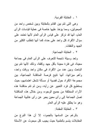 ‫١ ـ ﺍﻟﻤﻘﺎﺒﻠﺔ ﺍﻟﻔﺭﺩﻴﺔ:‬
‫ﻭﻫﻰ ﺍﻟﺘﻰ ﺘﺘﻡ ﺒﻴﻥ ﺍﻟﻘﺎﺌﻡ ﺒﺎﻟﻤﻘﺎﺒﻠﺔ ﻭﺒﻴﻥ ﺸﺨﺹ ﻭﺍﺤﺩ ﻤﻥ‬
‫ﺍﻟﻤﺒﺤﻭﺜﻴﻥ، ﻭﻤﻤﺎ ﻴﺅﺨﺫ ﻋﻠﻴﻬﺎ ﺨﺎﺼﺔ ﻓﻰ ﻋﻤﻠﻴﺔ ﻗﻴﺎﺴﺎﺕ ﺍﻟﺭﺃﻯ‬
‫ﺍﻟﻌﺎﻡ، ﺃﻨﻬﺎ ﻗﺩ ﺘﺭﻜﺯ ﻋﻠﻰ ﻗﻴﺎﺱ ﺍﻟﺭﺃﻯ ﺍﻟﻌﺎﻡ ﻷﻨﻬﺎ ﺘﻌﺘﻤﺩ ﻋﻠﻰ‬
‫ﺴﺅﺍل ﺍﻷﻓﺭﺍﺩ ﻜل ﻭﺍﺤﺩ ﻋﻠﻰ ﺤﺩﺓ، ﻜﻤﺎ ﺃﻨﻬﺎ ﺘﺘﻁﻠﺏ ﺍﻟﻜﺜﻴﺭ ﻤﻥ‬
                                         ‫ﺍﻟﺠﻬﺩ ﻭﺍﻟﻨﻔﻘﺎﺕ.‬
                              ‫٢ ـ ﺍﻟﻤﻘﺎﺒﻠﺔ ﺍﻟﺠﻤﺎﻋﻴﺔ:‬
‫ﻭﺘﻌﺩ ﻭﺴﻴﻠﺔ ﻨﺎﺠﺤﺔ ﻟﻠﺘﻌﺭﻑ ﻋﻠﻰ ﺍﻟﺭﺃﻯ ﺍﻟﻌﺎﻡ ﻓﻰ ﺠﻤﺎﻋﺔ‬
‫ﻤﻌﻴﻨﺔ، ﻓﻰ ﻓﺘﺭﺓ ﻤﻌﻴﻨﺔ ﺒﺄﻗل ﺠﻬﺩ ﻭﻜﻠﻔﺔ، ﻭﺫﻟﻙ ﻷﻨﻬﺎ ﺘﺘﻡ ﺒﻴﻥ‬
‫ﺍﻟﺒﺎﺤﺙ ﻭﺒﻴﻥ ﻋﺩﺩ ﻤﻥ ﺍﻷﻓﺭﺍﺩ ﻓﻰ ﻤﻜﺎﻥ ﻭﺍﺤﺩ ﻭﻭﻗﺕ ﻭﺍﺤﺩ،‬
‫ﻭﺃﻫﻡ ﻤﻴﺯﺍﺘﻬﺎ، ﺃﻨﻬﺎ ﺘﺘﻴﺢ ﻓﺭﺼﺔ ﺍﻟﻤﻨﺎﻗﺸﺔ ﺍﻟﺠﻤﺎﻋﻴﺔ، ﺒﻴﻥ‬
‫ﻤﺠﻤﻭﻋﺔ ﺍﻷﻓﺭﺍﺩ ﺤﻭل ﻗﻀﻴﺔ ﺃﻭ ﻤﺴﺄﻟﺔ ﺘﺸﻐل ﺍﻫﺘﻤﺎﻤﻬﻡ، ﺤﻴﺙ‬
‫ﻴﺴﺘﻁﻴﻊ ﻜل ﻓﺭﺩ ﺍﻟﺘﻌﺒﻴﺭ ﻋﻥ ﺭﺃﻴﻪ، ﻭﻤﻥ ﺜﻡ ﺘﺘﻡ ﻤﻨﺎﻗﺸﺔ ﻫﺫﻩ‬
‫ﺍﻵﺭﺍﺀ ﺍﻟﻤﺨﺘﻠﻔﺔ ﻤﻥ ﺠﻤﻴﻊ ﺍﻟﻭﺠﻭﻩ، ﻭﻤﻥ ﺨﻼل ﻫﺫﻩ ﺍﻟﻤﻨﺎﻗﺸﺔ‬
‫ﺘﺼل ﺍﻟﺠﻤﺎﻋﺔ ﺇﻟﻰ ﺭﺃﻯ ﻤﻌﻴﻥ ﻴﻌﺒﺭ ﻋﻥ ﺭﺃﻯ ﻏﺎﻟﺒﻴﺔ ﺍﻟﺠﻤﺎﻋﺔ‬
                          ‫ﻭﻫﻭ ﻤﺎ ﻴﻁﻠﻕ ﻋﻠﻴﻪ ﺍﻟﺭﺃﻯ ﺍﻟﻌﺎﻡ.‬
                                ‫٣ ـ ﺍﻟﻤﻘﺎﺒﻠﺔ ﺍﻟﻤﻘﻨﻨﺔ:‬
‫ﺒﺎﻟﺭﻏﻡ ﻤﻥ ﺍﺘﺴﺎﻤﻬﺎ ﺒﺎﻟﺠﻤﻭﺩ، ﺇﻻ ﺃﻥ ﻫﺫﺍ ﺍﻟﻨﻭﻉ ﻤﻥ‬
‫ﺍﻟﻤﻘﺎﺒﻼﺕ ﻴﺘﺴﻡ ﺒﺎﻟﻌﻠﻤﻴﺔ ﺤﻴﺙ ﻴﺠﻴﺏ ﻜل ﻤﺒﺤﻭﺙ ﻋﻥ ﺍﻷﺴﺌﻠﺔ‬
 