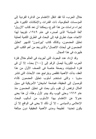 ‫ﺨﻼل ﺍﻟﺤﺭﺏ، ﻟﺫﺍ ﻓﻘﺩ ﺍﻨﺘﻘل ﺍﻻﻫﺘﻤﺎﻡ ﻤﻥ ﺍﻟﺩﺍﺌﺭﺓ ﺍﻟﻔﺭﺩﻴﺔ ﺇﻟﻰ‬
‫ﺍﻟﻤﺅﺴﺴﺎﺕ ﺍﻟﺤﻜﻭﻤﻴﺔ، ﺫﺍﺕ ﺍﻟﻘﺩﺭﺍﺕ ﻭﺍﻹﻤﻜﺎﻨﺎﺕ ﺍﻟﻜﺒﻴﺭﺓ ﻋﻠﻰ‬
‫ﺇﺠﺭﺍﺀ ﺩﺭﺍﺴﺎﺕ ﻤﻥ ﻫﺫﺍ ﺍﻟﻨﻭﻉ، ﻭﻴﻤﻜﻨﻨﺎ ﺃﻥ ﻨﻌﺩ ﻜﺘﺎﺏ "ﻻﺯﻭﻴل"‬
‫"ﻟﻐﺔ ﺍﻟﺴﻴﺎﺴﺔ" ﺍﻟﺫﻯ ﺃﺼﺩﺭﻩ ﻓﻰ ﻋﺎﻡ ٩٤٩١، ﺘﺘﻭﻴ ‪‬ﺎ ﻟﻬﺫﺍ‬
      ‫ﺠ‬
‫ﺍﻻﺘﺠﺎﻩ، ﺤﻴﺙ ﺘﻁﺭﻕ ﻓﻴﻪ ﺇﻟﻰ ﺍﻟﺒﺤﺙ ﻓﻰ ﺍﻟﻁﺭﻕ ﺍﻟﻜﻤﻴﺔ ﻟﻌﻤﻠﻴﺔ‬
‫ﺘﺤﻠﻴل ﺍﻟﻤﻀﻤﻭﻥ، ﻭﻜﺫﻟﻙ ﻜﺘﺎﺏ "ﺒﻴﺭﻟﺴﻭﻥ" ﺍﻟﺸﻬﻴﺭ "ﺘﺤﻠﻴل‬
‫ﺍﻟﻤﻀﻤﻭﻥ ﻓﻰ ﺃﺒﺤﺎﺙ ﺍﻻﺘﺼﺎل" ﻭﺍﻟﺫﻯ ﻴﻌﺩ ﻤﻥ ﺃﻫﻡ ﺍﻟﻜﺘﺏ ﺍﻟﺘﻰ‬
                                    ‫ﻅﻬﺭﺕ ﻓﻰ ﻫﺫﺍ ﺍﻟﻤﺠﺎل.‬
‫ﻭﻗﺩ ﺍﺯﺩﺍﺩ ﻋﺩﺩ ﺍﻟﺒﺤﻭﺙ ﺍﻟﺘﻰ ﺃﺠﺭﻴﺕ ﻓﻰ ﺍﻟﻌﺎﻟﻡ ﺨﻼل ﻓﺘﺭﺓ‬
‫ﺍﻟﺤﺭﺏ ﺍﻟﻜﻭﺭﻴﺔ ﻟﻴﺼل ﺍﻟﺭﻗﻡ ﺇﻟﻰ )٠٠١( ﺒﺤﺙ، ﺇﻻ ﺃﻥ ﻗﻰ‬
‫ﻓﺘﺭﺓ ﺍﻟﺴﺘﻴﻨﻴﺎﺕ ﻭﺒﺼﻔﺔ ﺨﺎﺼﺔ ﻓﻰ ﺍﻟﻨﺼﻑ ﺍﻷﻭل ﻤﻥ ﻫﺫﺍ‬
‫ﺍﻟﻌﻘﺩ، ﺒﺩﺃﺕ ﺍﻷﻫﻤﻴﺔ ﺘﺘﻘﻠﺹ ﻭﻴﺘﺭﺍﺠﻊ ﻋﺩﺩ ﺍﻷﺒﺤﺎﺙ ﺍﻟﺘﻰ ﺘﻨﺸﺭ‬
‫ﺴﻨﻭ ‪‬ﺎ ، ﻭﺍﻟﺘﻰ ﺘﺴﺘﺨﺩﻡ ﺃﺴﻠﻭﺏ ﺘﺤﻠﻴل ﺍﻟﻤﻀﻤﻭﻥ ﻜﺄﺩﺍﻩ‬   ‫ﻴ‬
‫ﻟﻠﻭﺼﻭل ﺇﻟﻰ ﺍﻟﺤﻘﻴﻘﺔ، ﻓﺠﺎﻤﻌﺔ "ﻤﺸﻴﻐﺎﻥ" ﺍﻷﻤﺭﻴﻜﻴﺔ ﻓﻰ ﺴﺒﻴل‬
‫ﺍﻟﻤﺜﺎل ﺘﺭﻓﺽ ﺃﻥ ﺘﻘﻭﻡ ﺒﺄﻯ ﺒﺤﺙ ﻓﻰ ﺘﺤﻠﻴل ﺍﻟﻤﻀﻤﻭﻥ ﻤﻨﺫ‬
‫ﻋﺎﻡ ٢٦٩١ ﻭﺤﺘﻰ ﺍﻟﻴﻭﻡ، ﻭﻗﺩ ﻴﺒﺩﻭ ﻷﻭل ﻭﻫﻠﺔ، ﺃﻥ ﻫﺫﺍ ﻴﻌﻨﻰ‬
‫ﻋﺩﻭﻻ ﻋﻥ ﺍﻻﻫﺘﻤﺎﻡ ﺒﻬﺫﺍ ﺍﻷﺴﻠﻭﺏ ﻤﻥ ﺃﺴﺎﻟﻴﺏ ﺍﻟﺒﺤﺙ‬     ‫ﹰ‬
‫ﺍﻹﻋﻼﻤﻰ ﻭﺍﻟﺴﻴﺎﺴﻰ ، ﺇﻻ ﺃﻥ ﺫﻟﻙ ﻻ ﻴﻌﻨﻰ ﻓﻰ ﺍﻟﻭﺍﻗﻊ ﺇﻻ ﺃﻥ‬
‫ﻴﻜﻭﻥ ﺘﺤﺩﻴ ‪‬ﺍ ﻟﻁﺒﻴﻌﺔ ﻭﻤﺩﻯ ﺍﻷﻫﻤﻴﺔ ﺍﻟﺤﻘﻴﻘﻴﺔ ﺩﻭﻥ ﻤﺒﺎﻟﻐﺔ‬
                                          ‫ﺩ‬
 