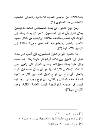 ‫ﺒﺎﺴﺘﺩﻻﻻﺕ ﻋﻥ ﻋﻨﺎﺼﺭ ﺍﻟﻌﻤﻠﻴﺔ ﺍﻹﻋﻼﻤﻴﺔ ﻭﺍﻟﻤﻌﺎﻨﻰ ﺍﻟﻀﻤﻨﻴﺔ‬
                           ‫ﺍﻟﻜﺎﻤﻨﺔ ﻓﻰ ﻫﺫﺍ ﺍﻟﻤﺤﺘﻭﻯ )١(.‬
‫ﻭﻤﻥ ﺩﻭﻥ ﺍﻟﺩﺨﻭل ﻓﻰ ﺒﺤﺙ ﺍﻟﺨﺼﺎﺌﺹ ﺍﻟﻌﺎﻤﺔ ﻟﻼﺘﺠﺎﻫﻴﻥ‬
‫ﻴﻤﻜﻥ ﺍﻟﻘﻭل ﺒﺄﻥ ﺘﺤﻠﻴل ﺍﻟﻤﻀﻤﻭﻥ: " ﻫﻭ ﻜل ﺒﺤﺙ ﻴﺴﺘﻨﺩ ﺇﻟﻰ‬
‫ﺃﺩﻭﺍﺕ ﻓﻨﻴﺔ ﺘﺴﻤﺢ ﺒﺎﻜﺘﺸﺎﻑ ﻋﻼﻗﺎﺕ ﺍﺭﺘﺒﺎﻁﻴﺔ ﻤﻥ ﺨﻼل ﻋﻤﻠﻴﺔ‬
‫ﺍﻟﺘﺤﺩﻴﺩ ﺒﺘﻨﻅﻴﻡ ﻭﻤﻭﻀﻭﻋﻴﺔ ﻟﺨﺼﺎﺌﺹ ﻤﻌﺒﺭﺓ ﺍﺴﺘﻨﺎ ‪‬ﺍ ﺇﻟﻰ‬
     ‫ﺩ‬
                               ‫ﺍﻟﺭﻤﻭﺯ ﺍﻻﺘﺼﺎﻟﻴﺔ )٢(.‬
‫ﺃﻤﺎ ﺒﺎﻟﻨﺴﺒﺔ ﻷﻨﻭﺍﻉ ﺘﺤﻠﻴل ﺍﻟﻤﻀﻤﻭﻥ، ﻓﺈﻥ ﺃﻏﻠﺏ ﺍﻟﺩﺭﺍﺴﺎﺕ‬
‫ﺘﻤﻴل ﺇﻟﻰ ﺍﻟﺘﻤﻴﻴﺯ ﺒﻴﻥ ﺜﻼﺜﺔ ﺃﻨﻭﺍﻉ ﻜل ﻤﻨﻬﻤﺎ ﻴﻤﻠﻙ ﺨﺼﺎﺌﺼﻪ‬
‫ﻭﻜل ﻤﻨﻬﺎ ﻴﻤﻠﻙ ﻤﻤﻴﺯﺍﺘﻪ، ﻭﺇﺤﺩﻯ ﺍﻟﻤﻬﺎﻡ ﺍﻟﺘﻰ ﻴﺘﻌﻴﻥ ﻋﻠﻰ‬
‫ﺍﻟﺒﺎﺤﺙ ﺍﻹﻋﻼﻤﻰ ﺍﻻﺒﺘﺩﺍﺀ ﺒﻬﺎ ﻫﻭ ﺃﻥ ﻴﺴﺄل ﻨﻔﺴﻪ ﻗﺒل ﺍﻟﺒﺩﺀ‬
‫ﺒﺎﻟﻌﻤل، ﺃﻯ ﻨﻭﻉ ﻤﻥ ﺃﻨﻭﺍﻉ ﺘﺤﻠﻴل ﺍﻟﻤﻀﻤﻭﻥ ﺃﻜﺜﺭ ﺼﻼﺤﻴﺔ‬
‫ﻟﺨﺩﻤﺔ ﻫﺩﻓﻪ ﺍﻟﺤﻘﻴﻘﻰ ﻭﺒﺎﻟﺘﺎﻟﻰ، ﺃﻯ ﻨﻭﻉ ﻴﺠﺏ ﺃﻥ ﻴﻠﺠﺄ ﺇﻟﻴﻪ‬
‫ﻟﻴﺤﺩﺩ ﻓﻰ ﻀﻭﺌﻪ ﺍﺴﺘﺭﺍﺘﻴﺠﻴﺔ ﺍﻟﺒﺤﺙ ﺍﻟﻌﺎﻤﺔ ﻭﺍﻟﻜﻠﻴﺔ، ﻭﻫﺫﻩ‬
                                        ‫ﺍﻷﻨﻭﺍﻉ ﻫﻰ)٣(:‬




                                  ‫)١( ﻡ . ﻥ ، ﺹ ٥١ ـ٦١.‬
  ‫)٢( ﺩ. ﺤﺎﻤﺩ ﺭﺒﻴﻊ، ﻨﻅﺭﻴﺔ ﺍﻟﺴﻴﺎﺴﺔ ﺍﻟﺨﺎﺭﺠﻴﺔ، ﻡ. ﺱ. ﺫ، ﺹ ١١١.‬
                            ‫)٣( ﻡ . ﻥ ، ﺹ ٥٢١، ﻭﻤﺎ ﺒﻌﺩﻫﺎ.‬
 