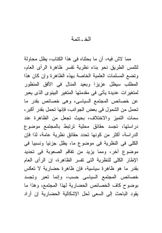 ‫ﺍﻟﺨـﺎﺘﻤﺔ‬

‫ﻤﻤﺎ ﻻﺵ ﻓﻴﻪ، ﺃﻥ ﻤﺎ ﺒﺤﺜﻨﺎﻩ ﻓﻰ ﻫﺫﺍ ﺍﻟﻜﺘﺎﺏ، ﻴﻅل ﻤﺤﺎﻭﻟﺔ‬
‫ﻟﺘﻠﻤﺱ ﺍﻟﻁﺭﻴﻕ ﻨﺤﻭ ﺒﻨﺎﺀ ﻨﻅﺭﻴﺔ ﺘﻔﺴﺭ ﻅﺎﻫﺭﺓ ﺍﻟﺭﺃﻯ ﺍﻟﻌﺎﻡ،‬
‫ﻭﺘﻀﻊ ﺍﻟﻤﺴﻠﻤﺎﺕ ﺍﻟﻌﻠﻤﻴﺔ ﺍﻟﺨﺎﺼﺔ ﺒﻬﺫﻩ ﺍﻟﻅﺎﻫﺭﺓ ﻭﺇﻥ ﻜﺎﻥ ﻫﺫﺍ‬
‫ﺍﻟﻤﻁﻠﺏ ﺴﻴﻅل ﻋﺯﻴ ‪‬ﺍ ﻭﺒﻌﻴﺩ ﺍﻟﻤﻨﺎل ﻓﻰ ﺍﻷﻓﻕ ﺍﻟﻤﻨﻅﻭﺭ‬
                                   ‫ﺯ‬
‫ﻟﻤﺘﻐﻴﺭﺍﺕ ﻋﺩﻴﺩﺓ ﻴﺄﺘﻰ ﻓﻰ ﻤﻘﺩﻤﺘﻬﺎ ﺍﻟﻤﺘﻐﻴﺭ ﺍﻟﺒﻴﺌﻭﻯ ﺍﻟﺫﻯ ﻴﻌﺒﺭ‬
‫ﻋﻥ ﺨﺼﺎﺌﺹ ﺍﻟﻤﺠﺘﻤﻊ ﺍﻟﺴﻴﺎﺴﻰ، ﻭﻫﻰ ﺨﺼﺎﺌﺹ ﺒﻘﺩﺭ ﻤﺎ‬
‫ﺘﺤﻤل ﻤﻥ ﺍﻟﺸﻤﻭل ﻓﻰ ﺒﻌﺽ ﺍﻟﺠﻭﺍﻨﺏ، ﻓﺈﻨﻬﺎ ﺘﺤﻤل ﺒﻘﺩﺭ ﺃﻜﺒﺭ،‬
‫ﺴﻤﺎﺕ ﺍﻟﺘﻤﻴﺯ ﻭﺍﻻﺨﺘﻼﻑ، ﺒﺤﻴﺙ ﺘﺠﻌل ﻤﻥ ﺍﻟﻅﺎﻫﺭﺓ ﻋﻨﺩ‬
‫ﺩﺭﺍﺴﺘﻬﺎ، ﺘﺠﺴﺩ ﺤﻘﺎﺌﻕ ﻤﺤﻠﻴﺔ ﺘﺭﺘﺒﻁ ﺒﺎﻟﻤﺠﺘﻤﻊ ﻤﻭﻀﻭﻉ‬
‫ﺍﻟﺩﺭﺍﺴﺔ، ﺃﻜﺜﺭ ﻤﻥ ﻜﻭﻨﻬﺎ ﺘﺤﺩﺩ ﺤﻘﺎﺌﻕ ﻨﻅﺭﻴﺔ ﻋﺎﻤﺔ، ﻟﺫﺍ ﻓﺈﻥ‬
‫ﺍﻟﻜﻠﻰ ﻓﻰ ﺍﻟﻨﻅﺭﻴﺔ ﻓﻰ ﻤﻭﻀﻭﻉ ﻤﺎ، ﻴﻅل ﺠﺯﺌ ‪‬ﺎ ﻭﻨﺴﺒ ‪‬ﺎ ﻓﻰ‬
     ‫ﻴ‬      ‫ﻴ‬
‫ﻤﻭﻀﻭﻉ ﺁﺨﺭ، ﻭﻤﻤﺎ ﻴﺯﻴﺩ ﻤﻥ ﺘﻔﺎﻗﻡ ﺍﻟﺼﻌﻭﺒﺔ ﻓﻰ ﺘﺤﺩﻴﺩ‬
‫ﺍﻹﻁﺎﺭ ﺍﻟﻜﻠﻰ ﻟﻠﻨﻅﺭﻴﺔ ﺍﻟﺘﻰ ﺘﻔﺴﺭ ﺍﻟﻅﺎﻫﺭﺓ، ﺇﻥ ﺍﻟﺭﺃﻯ ﺍﻟﻌﺎﻡ‬
‫ﺒﻘﺩﺭ ﻤﺎ ﻫﻭ ﻅﺎﻫﺭﺓ ﺴﻴﺎﺴﻴﺔ، ﻓﺈﻥ ﻅﺎﻫﺭﺓ ﺤﻀﺎﺭﻴﺔ ﻻ ﺘﻌﻜﺱ‬
‫ﺨﺼﺎﺌﺹ ﺍﻟﻤﺠﺘﻤﻊ ﺍﻟﺴﻴﺎﺴﻰ ﺤﺴﺏ، ﻭﺇﻨﻤﺎ ﺘﻌﺒﺭ ﻭﺘﺠﺴﺩ‬
‫ﺒﻭﻀﻭﺡ ﻜﺎﻑ ﺍﻟﺨﺼﺎﺌﺹ ﺍﻟﺤﻀﺎﺭﻴﺔ ﻟﻬﺫﺍ ﺍﻟﻤﺠﺘﻤﻊ، ﻭﻫﺫﺍ ﻤﺎ‬
‫ﻴﻘﻭﺩ ﺍﻟﺒﺎﺤﺙ ﺇﻟﻰ ﺍﻟﺴﻌﻰ ﻟﺤل ﺍﻹﺸﻜﺎﻟﻴﺔ ﺍﻟﺤﻀﺎﺭﻴﺔ ﺇﻥ ﺃﺭﺍﺩ‬
 