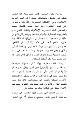 ‫ﻭﻤﺎ ﺒﻴﻥ ﻫﺫﻴﻥ ﺍﻟﺠﺎﻨﺒﻴﻥ ﻜﺎﻨﺕ ﺨﺼﻭﺼﻴﺔ ﻫﺫﺍ ﺍﻟﻤﺩﺨل‬
‫ﺘﺘﺠﻠﻰ ﻓﻰ ﺍﻟﺨﻭﺽ ﺒﺄﺸﻜﺎﻟﻴﺎﺕ ﺍﻟﻅﺎﻫﺭﺓ ﻓﻰ ﺍﻟﺒﻴﺌﺔ ﺍﻟﻌﺭﺒﻴﺔ‬
‫ﺍﻹﺴﻼﻤﻴﺔ، ﻭﻫﻰ ﺍﻹﺸﻜﺎﻟﻴﺔ ﺍﻟﺤﻀﺎﺭﻴﺔ ﻭﺍﻟﺘﺄﺭﻴﺨﻴﺔ ﻭﺍﻟﻠﻐﻭﻴﺔ،‬
‫ﺍﻟﺘﻰ ﺘﺠﻌل ﺍﻟﻅﺎﻫﺭﺓ ﺫﺍﺕ ﺃﺒﻌﺎﺩ ﻨﺴﺒﻴﺔ ﺘﻠﺘﺼﻕ ﺒﻨﺴﺒﻴﺔ‬
‫ﻭﺨﺼﺎﺹ ﺍﻟﺒﻴﺌﺔ ﺍﻟﺤﻀﺎﺭﻴﺔ ﺍ ٍﺴﻼﻤﻴﺔ، ﻭﺍﻟﻨﻅﺎﻡ ﺍﻟﻘﻴﻤﻰ ﺍﻟﺫﻯ‬
                              ‫ﻹ‬
‫ﻴﺘﺤﻜﻡ ﺒﻬﺫﻩ ﺍﻟﺤﻀﺎﺭﺓ ﺴﻴﺎﺴ ‪‬ﺎ ﻭﺍﺠﺘﻤﺎﻋﻴﺎ ﻭﺩﻴﻨ ‪‬ﺎ، ﻭﺍﻟﺘﻰ ﺘﻨﺒﻊ ﻤﻥ‬
                ‫ﻴ‬       ‫‪‬‬         ‫ﻴ‬
‫ﺤﻘﻴﻘﺔ ﻭﺍﺤﺩﺓ، ﺤﻴﺙ ﻻ ﺍﻨﻔﺼﺎﻡ ﻓﻰ ﻤﺴﺘﻭﻴﺎﺘﻬﺎ ﺍﻟﻤﺨﺘﻠﻔﺔ، ﻭﻗﺩ‬
‫ﺃﻅﻬﺭﺕ ﻨﺘﺎﺌﺞ ﺍﻟﺒﺤﺙ ﻓﻰ ﻫﺫﻩ ﺍﻹﺸﻜﺎﻟﻴﺎﺕ ﺃﻥ ﻟﻠﻅﺎﻫﺭﺓ‬
‫ﺨﺼﻭﺼﻴﺘﻬﺎ ﺍﻟﻤﺘﻤﻴﺯﺓ ﻓﻰ ﺘﺭﺍﺜﻨﺎ ﺍﻟﺤﻀﺎﺭﻱ، ﻭﻭﺍﻗﻌﻨﺎ ﺍﻟﺤﺎﻟﻰ،‬
‫ﻭﺍﻟﺫﻯ ﻻ ﻴﻘﺒل ﺍﻟﺘﻔﺴﻴﺭﺍﺕ ﺍﻟﻐﺭﺒﻴﺔ، ﻭﻫﺫﺍ ﻤﺎ ﺍﻨﻌﻜﺱ ﻓﻰ ﺭﺤﻠﺔ‬
‫ﺍﻟﺒﺤﺙ ﺍﻟﻤﻀﻨﻴﺔ ﻟﺘﺤﺩﻴﺩ ﺘﻌﺭﻴﻑ ﻟﻅﺎﻫﺭﺓ ﺍﻟﺭﺃﻯ ﺍﻟﻌﺎﻡ، ﻴﻌﺒﺭ ﻋﻥ‬
                       ‫ﻫﺫﻩ ﺍﻟﺨﺼﻭﺼﻴﺔ ﺒﻜل ﺃﺒﻌﺎﺩﻫﺎ ﺍﻟﻤﺨﺘﻠﻔﺔ.‬
‫ﻭﻫﻜﺫﺍ ﻜﺎﻨﺕ ﻤﺤﺎﻭﻟﺘﻨﺎ ﺒﻬﺫﺍ ﺍﻟﺸﺄﻥ، ﻤﺤﺎﻭﻟﺔ ﻤﺘﻭﺍﻀﻌﺔ‬
‫ﺍﻨﻁﻼ ﹰﺎ ﻤﻥ ﺍﻟﻤﺘﻐﻴﺭ )ﺍﻟﺒﻴﺌﻭﻯ( ﺍﻟﺫﻯ ﺃﻅﻬﺭ ﻭﺒﻜل ﻭﻀﻭﺡ، ﺃﻥ‬  ‫ﻗ‬
‫ﻨﻅﺭﻴﺔ ﺍﻟﺭﺃﻯ ﺍﻟﻌﺎﻡ، ﺘﻅل ﺒﺎﻟﺭﻏﻡ ﻤﻥ ﻋﺎﻟﻤﻴﺔ ﺍﻟﻅﺎﻫﺭﺓ، ﺫﺍﺕ‬
‫ﺒﻌﺩ ﻤﺤﻠﻰ ﺒﺤﺕ ﻓﻰ ﺍﻟﻭﻗﺕ ﻨﻔﺴﻪ، ﻭﻫﺫﺍ ﻤﺎ ﻴﺠﻌل ﻤﻥ ﺍﻜﺘﺸﺎﻓﺎﺕ‬
‫ﺍﻵﺨﺭﻴﻥ ﺍﻟﻤﻁﻠﻘﺔ ﺒﺎﻟﻨﺴﺒﺔ ﺇﻟﻰ ﻤﺠﺘﻤﻌﺎﺘﻬﻡ، ﺫﺍﺕ ﺒﻌﺩ ﻨﺴﺒﻰ‬
‫ﺒﺎﻟﻨﺴﺒﺔ ﺇﻟﻴﻨﺎ، ﺃﻭ ﻟﻸﺨﺭﻴﻥ ﺍﻟﺫﻴﻥ ﻴﻤﺎﺜﻠﻭﻨﻨﺎ، ﻭﺍﻟﻨﻅﺭﻴﺔ ﺃﻴ ‪‬ﺎ ﺒﻬﺫﺍ‬
      ‫ﻀ‬
             ‫ﺍﻻﺘﺠﺎﻩ، ﺴﺘﻅل ﻓﻰ ﺇﺸﻜﺎﻟﻴﺔ ﺒﺤﺜﻴﺔ ﻤﻥ ﺠﺎﻨﺏ ﺁﺨﺭ.‬
‫ﻟﺫﺍ ﻓﺈﻥ ﺍﻟﻨﺘﺎﺌﺞ ﺍﻟﺘﻰ ﺨﻠﺹ ﺇﻟﻴﻬﺎ ﺍﻟﻜﺘﺎﺏ، ﻫﻰ ﻤﺤﺎﻭﻟﺔ‬
‫ﻤﺘﻭﺍﻀﻌﺔ ﻟﻭﻀﻊ ﻤﺩﺨل ﻨﺴﺘﻁﻴﻊ ﺒﻭﺴﺎﻁﺘﻪ ﺃﻥ ﻨﻠﺞ ﺍﻟﺘﻔﺴﻴﺭ‬
 