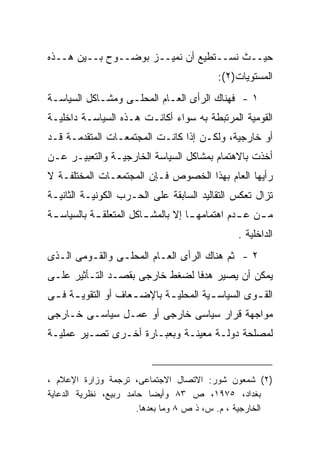 ‫ﺤﻴــﺙ ﻨﺴــﺘﻁﻴﻊ ﺃﻥ ﻨﻤﻴــﺯ ﺒﻭﻀــﻭﺡ ﺒــﻴﻥ ﻫــﺫﻩ‬
                                           ‫ﺍﻟﻤﺴﺘﻭﻴﺎﺕ)٢(:‬
‫١ - ﻓﻬﻨﺎﻙ ﺍﻟﺭﺃﻯ ﺍﻟﻌـﺎﻡ ﺍﻟﻤﺤﻠـﻰ ﻭﻤﺸـﺎﻜل ﺍﻟﺴﻴﺎﺴـﺔ‬
‫ﺍﻟﻘﻭﻤﻴﺔ ﺍﻟﻤﺭﺘﺒﻁﺔ ﺒﻪ ﺴﻭﺍﺀ ﺃﻜﺎﻨـﺕ ﻫـﺫﻩ ﺍﻟﺴﻴﺎﺴـﺔ ﺩﺍﺨﻠﻴـﺔ‬
‫ﺃﻭ ﺨﺎﺭﺠﻴﺔ، ﻭﻟﻜـﻥ ﺇﺫﺍ ﻜﺎﻨـﺕ ﺍﻟﻤﺠﺘﻤﻌـﺎﺕ ﺍﻟﻤﺘﻘﺩﻤـﺔ ﻗـﺩ‬
‫ﺃﺨﺫﺕ ﺒﺎﻻﻫﺘﻤﺎﻡ ﺒﻤﺸﺎﻜل ﺍﻟﺴﻴﺎﺴﺔ ﺍﻟﺨﺎﺭﺠﻴـﺔ ﻭﺍﻟﺘﻌﺒﻴـﺭ ﻋـﻥ‬
‫ﺭﺃﻴﻬﺎ ﺍﻟﻌﺎﻡ ﺒﻬﺫﺍ ﺍﻟﺨﺼﻭﺹ ﻓـﺈﻥ ﺍﻟﻤﺠﺘﻤﻌـﺎﺕ ﺍﻟﻤﺨﺘﻠﻔـﺔ ﻻ‬
‫ﺘﺯﺍل ﺘﻌﻜﺱ ﺍﻟﺘﻘﺎﻟﻴﺩ ﺍﻟﺴﺎﺒﻘﺔ ﻋﻠﻰ ﺍﻟﺤـﺭﺏ ﺍﻟﻜﻭﻨﻴـﺔ ﺍﻟﺜﺎﻨﻴـﺔ‬
‫ﻤ ـﻥ ﻋ ـﺩﻡ ﺍﻫﺘﻤﺎﻤﻬ ـﺎ ﺇﻻ ﺒﺎﻟﻤﺸ ـﺎﻜل ﺍﻟﻤﺘﻌﻠﻘ ـﺔ ﺒﺎﻟﺴﻴﺎﺴ ـﺔ‬
 ‫ـ‬          ‫ـ‬            ‫ـ‬           ‫ـ‬           ‫ـ ـ‬
                                                ‫ﺍﻟﺩﺍﺨﻠﻴﺔ .‬
‫٢ - ﺜﻡ ﻫﻨﺎﻙ ﺍﻟﺭﺃﻯ ﺍﻟﻌـﺎﻡ ﺍﻟﻤﺤﻠـﻰ ﻭﺍﻟﻘـﻭﻤﻰ ﺍﻟـﺫﻯ‬
‫ﻴﻤﻜﻥ ﺃﻥ ﻴﺼﻴﺭ ﻫﺩﻓﺎ ﻟﻀﻐﻁ ﺨﺎﺭﺠﻰ ﺒﻘﺼـﺩ ﺍﻟﺘـﺄﺜﻴﺭ ﻋﻠـﻰ‬
‫ﺍﻟﻘ ـﻭﻯ ﺍﻟﺴﻴﺎﺴ ـﻴﺔ ﺍﻟﻤﺤﻠﻴ ـﺔ ﺒﺎﻹﻀ ـﻌﺎﻑ ﺃﻭ ﺍﻟﺘﻘﻭﻴ ـﺔ ﻓ ـﻰ‬
 ‫ـ ـ‬                 ‫ـ‬       ‫ـ‬          ‫ـ‬          ‫ـ‬
‫ﻤﻭﺍﺠﻬﺔ ﻗﺭﺍﺭ ﺴﻴﺎﺴﻰ ﺨﺎﺭﺠﻰ ﺃﻭ ﻋﻤـل ﺴﻴﺎﺴـﻰ ﺨـﺎﺭﺠﻰ‬
‫ﻟﻤﺼﻠﺤﺔ ﺩﻭﻟـﺔ ﻤﻌﻴﻨـﺔ ﻭﺒﻌﺒـﺎﺭﺓ ﺃﺨـﺭﻯ ﺘﺼـﻴﺭ ﻋﻤﻠﻴـﺔ‬


‫)٢( ﺸﻤﻌﻭﻥ ﺸﻭﺭ: ﺍﻻﺘﺼﺎل ﺍﻻﺠﺘﻤﺎﻋﻰ، ﺘﺭﺠﻤﺔ ﻭﺯﺍﺭﺓ ﺍﻹﻋﻼﻡ ،‬
‫ﺒﻐﺩﺍﺩ، ٥٧٩١، ﺹ ٣٨ ﻭﺃﻴﻀﺎ ﺤﺎﻤﺩ ﺭﺒﻴﻊ، ﻨﻅﺭﻴﺔ ﺍﻟﺩﻋﺎﻴﺔ‬
                       ‫ﺍﻟﺨﺎﺭﺠﻴﺔ ، ﻡ. ﺱ، ﺫ ﺹ ٨ ﻭﻤﺎ ﺒﻌﺩﻫﺎ.‬
 