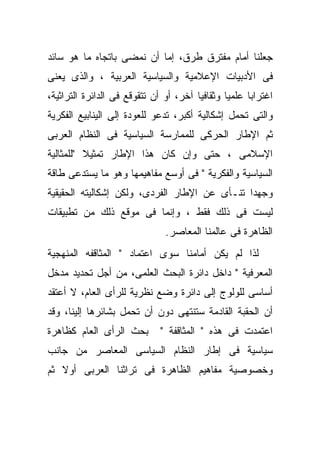 ‫ﺠﻌﻠﻨﺎ ﺃﻤﺎﻡ ﻤﻔﺘﺭﻕ ﻁﺭﻕ، ﺇﻤﺎ ﺃﻥ ﻨﻤﻀﻰ ﺒﺎﺘﺠﺎﻩ ﻤﺎ ﻫﻭ ﺴﺎﺌﺩ‬
‫ﻓﻰ ﺍﻷﺩﺒﻴﺎﺕ ﺍﻹﻋﻼﻤﻴﺔ ﻭﺍﻟﺴﻴﺎﺴﻴﺔ ﺍﻟﻌﺭﺒﻴﺔ ، ﻭﺍﻟﺫﻯ ﻴﻌﻨﻰ‬
‫ﺍﻏﺘﺭﺍﺒﺎ ﻋﻠﻤﻴﺎ ﻭﺜﻘﺎﻓﻴﺎ ﺁﺨﺭ، ﺃﻭ ﺃﻥ ﺘﺘﻘﻭﻗﻊ ﻓﻰ ﺍﻟﺩﺍﺌﺭﺓ ﺍﻟﺘﺭﺍﺜﻴﺔ،‬
‫ﻭﺍﻟﺘﻰ ﺘﺤﻤل ﺇﺸﻜﺎﻟﻴﺔ ﺃﻜﺒﺭ، ﺘﺩﻋﻭ ﻟﻠﻌﻭﺩﺓ ﺇﻟﻰ ﺍﻟﻴﻨﺎﺒﻴﻊ ﺍﻟﻔﻜﺭﻴﺔ‬
‫ﺜﻡ ﺍﻹﻁﺎﺭ ﺍﻟﺤﺭﻜﻰ ﻟﻠﻤﻤﺎﺭﺴﺔ ﺍﻟﺴﻴﺎﺴﻴﺔ ﻓﻰ ﺍﻟﻨﻅﺎﻡ ﺍﻟﻌﺭﺒﻰ‬
‫ﺍﻹﺴﻼﻤﻰ ، ﺤﺘﻰ ﻭﺇﻥ ﻜﺎﻥ ﻫﺫﺍ ﺍﻹﻁﺎﺭ ﺘﻤﺜﻴﻼ "ﻟﻠﻤﺜﺎﻟﻴﺔ‬
          ‫ﹰ‬
‫ﺍﻟﺴﻴﺎﺴﻴﺔ ﻭﺍﻟﻔﻜﺭﻴﺔ " ﻓﻰ ﺃﻭﺴﻊ ﻤﻔﺎﻫﻴﻤﻬﺎ ﻭﻫﻭ ﻤﺎ ﻴﺴﺘﺩﻋﻰ ﻁﺎﻗﺔ‬
‫ﹰ‬
‫ﻭﺠﻬﺩﺍ ﺘﻨـﺄﻯ ﻋﻥ ﺍﻹﻁﺎﺭ ﺍﻟﻔﺭﺩﻯ، ﻭﻟﻜﻥ ﺇﺸﻜﺎﻟﻴﺘﻪ ﺍﻟﺤﻘﻴﻘﻴﺔ‬
                                              ‫ﹰ‬
‫ﻟﻴﺴﺕ ﻓﻰ ﺫﻟﻙ ﻓﻘﻁ ، ﻭﺇﻨﻤﺎ ﻓﻰ ﻤﻭﻗﻊ ﺫﻟﻙ ﻤﻥ ﺘﻁﺒﻴﻘﺎﺕ‬
                               ‫ﺍﻟﻅﺎﻫﺭﺓ ﻓﻰ ﻋﺎﻟﻤﻨﺎ ﺍﻟﻤﻌﺎﺼﺭ.‬
‫ﻟﺫﺍ ﻟﻡ ﻴﻜﻥ ﺃﻤﺎﻤﻨﺎ ﺴﻭﻯ ﺍﻋﺘﻤﺎﺩ " ﺍﻟﻤﺜﺎﻗﻔﻪ ﺍﻟﻤﻨﻬﺠﻴﺔ‬
‫ﺍﻟﻤﻌﺭﻓﻴﺔ " ﺩﺍﺨل ﺩﺍﺌﺭﺓ ﺍﻟﺒﺤﺙ ﺍﻟﻌﻠﻤﻰ، ﻤﻥ ﺃﺠل ﺘﺤﺩﻴﺩ ﻤﺩﺨل‬
‫ﺃﺴﺎﺴﻰ ﻟﻠﻭﻟﻭﺝ ﺇﻟﻰ ﺩﺍﺌﺭﺓ ﻭﻀﻊ ﻨﻅﺭﻴﺔ ﻟﻠﺭﺃﻯ ﺍﻟﻌﺎﻡ، ﻻ ﺃﻋﺘﻘﺩ‬
‫ﺃﻥ ﺍﻟﺤﻘﺒﺔ ﺍﻟﻘﺎﺩﻤﺔ ﺴﺘﻨﺘﻬﻰ ﺩﻭﻥ ﺃﻥ ﺘﺤﻤل ﺒﺸﺎﺌﺭﻫﺎ ﺇﻟﻴﻨﺎ، ﻭﻗﺩ‬
‫ﺒﺤﺙ ﺍﻟﺭﺃﻯ ﺍﻟﻌﺎﻡ ﻜﻅﺎﻫﺭﺓ‬        ‫ﺍﻋﺘﻤﺩﺕ ﻓﻰ ﻫﺫﻩ " ﺍﻟﻤﺜﺎﻗﻔﺔ "‬
‫ﺴﻴﺎﺴﻴﺔ ﻓﻰ ﺇﻁﺎﺭ ﺍﻟﻨﻅﺎﻡ ﺍﻟﺴﻴﺎﺴﻰ ﺍﻟﻤﻌﺎﺼﺭ ﻤﻥ ﺠﺎﻨﺏ‬
‫ﻭﺨﺼﻭﺼﻴﺔ ﻤﻔﺎﻫﻴﻡ ﺍﻟﻅﺎﻫﺭﺓ ﻓﻰ ﺘﺭﺍﺜﻨﺎ ﺍﻟﻌﺭﺒﻰ ﺃﻭﻻ ﺜﻡ‬
   ‫ﹰ‬
 