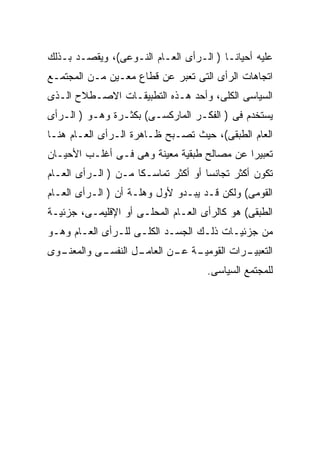 ‫ﻋﻠﻴﻪ ﺃﺤﻴﺎﻨـﺎ ) ﺍﻟـﺭﺃﻯ ﺍﻟﻌـﺎﻡ ﺍﻟﻨـﻭﻋﻰ(، ﻭﻴﻘﺼـﺩ ﺒـﺫﻟﻙ‬
‫ﺍﺘﺠﺎﻫﺎﺕ ﺍﻟﺭﺃﻯ ﺍﻟﺘﻰ ﺘﻌ ‪‬ﺭ ﻋﻥ ﻗﻁﺎﻉ ﻤﻌـﻴﻥ ﻤـﻥ ﺍﻟﻤﺠﺘﻤـﻊ‬
                            ‫ﺒ‬
‫ﺍﻟﺴﻴﺎﺴﻰ ﺍﻟﻜﻠﻰ، ﻭﺃﺤﺩ ﻫـﺫﻩ ﺍﻟﺘﻁﺒﻴﻘـﺎﺕ ﺍﻻﺼـﻁﻼﺡ ﺍﻟـﺫﻯ‬
‫ﻴﺴﺘﺨﺩﻡ ﻓﻰ ) ﺍﻟﻔﻜـﺭ ﺍﻟﻤﺎﺭﻜﺴـﻰ( ﺒﻜﺜـﺭﺓ ﻭﻫـﻭ ) ﺍﻟـﺭﺃﻯ‬
‫ﺍﻟﻌﺎﻡ ﺍﻟﻁﺒﻘﻰ(، ﺤﻴﺙ ﺘﺼـﺒﺢ ﻅـﺎﻫﺭﺓ ﺍﻟـﺭﺃﻯ ﺍﻟﻌـﺎﻡ ﻫﻨـﺎ‬
‫ﺘﻌﺒﻴﺭﺍ ﻋﻥ ﻤﺼﺎﻟﺢ ﻁﺒﻘﻴﺔ ﻤﻌﻴﻨﺔ ﻭﻫﻰ ﻓـﻰ ﺃﻏﻠـﺏ ﺍﻷﺤﻴـﺎﻥ‬
                                           ‫ﹰ‬
‫ﺘﻜﻭﻥ ﺃﻜﺜﺭ ﺘﺠﺎﻨﺴﺎ ﺃﻭ ﺃﻜﺜﺭ ﺘﻤﺎﺴـﻜﺎ ﻤـﻥ ) ﺍﻟـﺭﺃﻯ ﺍﻟﻌـﺎﻡ‬
                    ‫ﹰ‬               ‫ﹰ‬
‫ﺍﻟﻘﻭﻤﻰ( ﻭﻟﻜﻥ ﻗـﺩ ﻴﺒـﺩﻭ ﻷﻭل ﻭﻫﻠـﺔ ﺃﻥ ) ﺍﻟـﺭﺃﻯ ﺍﻟﻌـﺎﻡ‬
‫ﺍﻟﻁﺒﻘﻰ( ﻫﻭ ﻜﺎﻟﺭﺃﻯ ﺍﻟﻌـﺎﻡ ﺍﻟﻤﺤﻠـﻰ ﺃﻭ ﺍﻹﻗﻠﻴﻤـﻰ، ﺠﺯﺌﻴـﺔ‬
‫ﻤﻥ ﺠﺯﺌﻴـﺎﺕ ﺫﻟـﻙ ﺍﻟﺠﺴـﺩ ﺍﻟﻜﻠـﻰ ﻟﻠـﺭﺃﻯ ﺍﻟﻌـﺎﻡ ﻭﻫـﻭ‬
‫ـﻭﻯ‬
  ‫ـﻰ ﻭﺍﻟﻤﻌﻨـ‬
           ‫ـل ﺍﻟﻨﻔﺴـ‬
                   ‫ـﺔ ـﻥ ﺍﻟﻌﺎﻤـ‬
                           ‫ـﺭﺍﺕ ﺍﻟﻘﻭﻤﻴـ ﻋـ‬
                                         ‫ﺍﻟﺘﻌﺒﻴـ‬
                                    ‫ﻟﻠﻤﺠﺘﻤﻊ ﺍﻟﺴﻴﺎﺴﻰ.‬
 