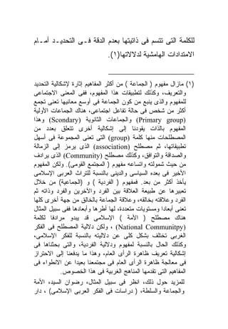 ‫ﻟﻠﻜﻠﻤﺔ ﺍﻟﺘﻰ ﺘﺘﺴﻡ ﻓﻰ ﺫﺍﺘﻴﺘﻬﺎ ﺒﻌﺩﻡ ﺍﻟﺩﻗﺔ ﻓـﻰ ﺍﻟﺘﺤﺩﻴـﺩ ﺃﻤـﺎﻡ‬
                              ‫ﺍﻻﻤﺘﺩﺍﺩﺍﺕ ﺍﻟﻬﺎﻤﺸﻴﺔ ﻟﺩﻻﻻﺘﻬﺎ)١(.‬


‫)١( ﻤﺎﺯﺍل ﻤﻔﻬﻭﻡ ) ﺍﻟﺠﻤﺎﻋﺔ ( ﻤﻥ ﺃﻜﺜﺭ ﺍﻟﻤﻔﺎﻫﻴﻡ ﺇﺜﺎﺭﺓ ﻹﺸﻜﺎﻟﻴﺔ ﺍﻟﺘﺤﺩﻴﺩ‬
‫ﻭﺍﻟﺘﻌﺭﻴﻑ، ﻭﻜﺫﻟﻙ ﻟﺘﻁﺒﻴﻘﺎﺕ ﻫﺫﺍ ﺍﻟﻤﻔﻬﻭﻡ، ﻓﻔﻰ ﺍﻟﻤﻌﻨﻰ ﺍﻻﺠﺘﻤﺎﻋﻰ‬
‫ﻟﻠﻤﻔﻬﻭﻡ ﻭﺍﻟﺫﻯ ﻴﻨﺒﻊ ﻤﻥ ﻜﻭﻥ ﺍﻟﺠﻤﺎﻋﺔ ﻓﻰ ﺃﻭﺴﻊ ﻤﻌﺎﻨﻴﻬﺎ ﺘﻌﻨﻰ ﺘﺠﻤﻊ‬
‫ﺃﻜﺜﺭ ﻤﻥ ﺸﺨﺹ ﻓﻰ ﺤﺎﻟﺔ ﺘﻔﺎﻋل ﺍﺠﺘﻤﺎﻋﻰ، ﻫﻨﺎﻙ ﺍﻟﺠﻤﺎﻋﺎﺕ ﺍﻷﻭﻟﻴﺔ‬
‫)‪ (Primary group‬ﻭﺍﻟﺠﻤﺎﻋﺎﺕ ﺍﻟﺜﺎﻨﻭﻴﺔ )‪ (Scondary‬ﻭﻫﺫﺍ‬
‫ﺍﻟﻤﻔﻬﻭﻡ ﺒﺎﻟﺫﺍﺕ ﻴﻘﻭﺩﻨﺎ ﺇﻟﻰ ﺇﺸﻜﺎﻟﻴﺔ ﺃﺨﺭﻯ ﺘﺘﻌﻠﻕ ﺒﻌﺩﺩ ﻤﻥ‬
‫ﺍﻟﻤﺼﻁﻠﺤﺎﺕ ﻤﻨﻬﺎ ﻜﻠﻤﺔ )‪ (group‬ﺍﻟﺘﻰ ﺘﻌﻨﻰ ﺍﻟﻤﺠﻤﻭﻋﺔ ﻓﻰ ﺃﺴﻬل‬
‫ﺘﻁﺒﻴﻘﺎﺘﻬﺎ، ﺜﻡ ﻤﺼﻁﻠﺢ )‪ (association‬ﺍﻟﺫﻯ ﻴﺭﻤﺯ ﺇﻟﻰ ﺍﻟﺯﻤﺎﻟﺔ‬
‫ﻭﺍﻟﺼﺩﺍﻗﺔ ﻭﺍﻟﺘﻭﺍﻓﻕ، ﻭﻜﺫﻟﻙ ﻤﺼﻁﻠﺢ )‪ (Community‬ﺍﻟﺫﻯ ﻴﺭﺍﺩﻑ‬
‫ﻤﻥ ﺤﻴﺙ ﺸﻤﻭﻟﺘﻪ ﻭﺍﺘﺴﺎﻋﻪ ﻤﻔﻬﻭﻡ ) ﺍﻟﻤﺠﺘﻤﻊ ﺍﻟﻘﻭﻤﻰ(. ﻭﻟﻜﻥ ﺍﻟﻤﻔﻬﻭﻡ‬
‫ﺍﻷﺨﻴﺭ ﻓﻰ ﺒﻌﺩﻩ ﺍﻟﺴﻴﺎﺴﻰ ﻭﺍﻟﺩﻴﻨﻰ ﺒﺎﻟﻨﺴﺒﺔ ﻟﻠﺘﺭﺍﺙ ﺍﻟﻌﺭﺒﻰ ﺍﻹﺴﻼﻤﻰ‬
‫ﻴﺄﺨﺫ ﺃﻜﺜﺭ ﻤﻥ ﺒﻌﺩ. ﻓﻤﻔﻬﻭﻡ ) ﺍﻟﻔﺭﺩﻴﺔ ( ﻭ )ﺍﻟﺠﻤﺎﻋﻴﺔ( ﻤﻥ ﺨﻼل‬
‫ﺘﻌﺒﻴﺭﻫﺎ ﻋﻥ ﻁﺒﻴﻌﺔ ﺍﻟﻌﻼﻗﺔ ﺒﻴﻥ ﺍﻟﻔﺭﺩ ﻭﺍﻵﺨﺭﻴﻥ ﻭﺍﻟﻔﺭﺩ ﻭﺫﺍﺘﻪ ﺜﻡ‬
‫ﺍﻟﻔﺭﺩ ﻭﻋﻼﻗﺘﻪ ﺒﺨﺎﻟﻘﻪ، ﻭﻋﻼﻗﺔ ﺍﻟﺠﻤﺎﻋﺔ ﺒﺎﻟﺨﺎﻟﻕ ﻤﻥ ﺠﻬﺔ ﺃﺨﺭﻯ ﻜﻠﻬﺎ‬
‫ﺘﻌﻨﻰ ﺃﺒﻌﺎﺩﺍ ﻭﻤﺴﺘﻭﻴﺎﺕ ﻤﺘﻌﺩﺩﺓ، ﻟﻬﺎ ﺃﻁﺭﻫﺎ ﻭﺃﺒﻌﺎﺩﻫﺎ ﻓﻔﻰ ﺴﺒﻴل ﺍﻟﻤﺜﺎل‬
                                                     ‫ﹰ‬
‫ﻫﻨﺎﻙ ﻤﺼﻁﻠﺢ ) ﺍﻷﻤﺔ ( ﺍﻹﺴﻼﻤﻰ ﻗﺩ ﻴﺒﺩﻭ ﻤﺭﺍﺩﻓﺎ ﻟﻜﻠﻤﺔ‬
        ‫ﹰ‬
‫)‪ ، (National Communitpy‬ﻭﻟﻜﻥ ﺩﻻﻟﻴﺔ ﺍﻟﻤﺼﻁﻠﺢ ﻓﻰ ﺍﻟﻔﻜﺭ‬
‫ﺍﻟﻐﺭﺒﻰ ﺘﺨﺘﻠﻑ ﺒﺸﻜل ﻜﻠﻰ ﻋﻥ ﺩﻻﻟﻴﺘﻪ ﺒﺎﻟﻨﺴﺒﺔ ﻟﻠﻔﻜﺭ ﺍﻹﺴﻼﻤﻰ،‬
‫ﻭﻜﺫﻟﻙ ﺍﻟﺤﺎل ﺒﺎﻟﻨﺴﺒﺔ ﻟﻤﻔﻬﻭﻡ ﻭﺩﻻﻟﻴﺔ ﺍﻟﻔﺭﺩﻴﺔ، ﻭﺍﻟﺘﻰ ﺒﺤﺜﻨﺎﻫﺎ ﻓﻰ‬
‫ﺇﺸﻜﺎﻟﻴﺔ ﺘﻌﺭﻴﻑ ﻅﺎﻫﺭﺓ ﺍﻟﺭﺃﻯ ﺍﻟﻌﺎﻡ، ﻭﻫﺫﺍ ﻤﺎ ﻴﺩﻓﻌﻨﺎ ﺇﻟﻰ ﺍﻻﺤﺘﺭﺍﺯ‬
‫ﻓﻰ ﻤﻌﺎﻟﺠﺔ ﻅﺎﻫﺭﺓ ﺍﻟﺭﺃﻯ ﺍﻟﻌﺎﻡ ﻓﻰ ﻤﺠﺘﻤﻌﻨﺎ ﺒﻌﻴﺩﺍ ﻋﻥ ﺍﻻﻨﻁﻭﺍﺀ ﻓﻰ‬
            ‫ﺍﻟﻤﻔﺎﻫﻴﻡ ﺍﻟﺘﻰ ﺘﻘﺩﻤﻬﺎ ﺍﻟﻤﻨﺎﻫﺞ ﺍﻟﻐﺭﺒﻴﺔ ﻓﻰ ﻫﺫﺍ ﺍﻟﺨﺼﻭﺹ.‬
‫ﻟﻠﻤﺯﻴﺩ ﺤﻭل ﺫﻟﻙ، ﺍﻨﻅﺭ ﻓﻰ ﺴﺒﻴل ﺍﻟﻤﺜﺎل، ﺭﻀﻭﺍﻥ ﺍﻟﺴﻴﺩ، ﺍﻷﻤﺔ‬
‫ﻭﺍﻟﺠﻤﺎﻋﺔ ﻭﺍﻟﺴﻠﻁﺔ، ) ﺩﺭﺍﺴﺎﺕ ﻓﻰ ﺍﻟﻔﻜﺭ ﺍﻟﻌﺭﺒﻰ ﺍﻹﺴﻼﻤﻰ( ، ﺩﺍﺭ‬
 