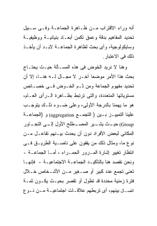 ‫ﺃﻨﻪ ﻭﺭﺍﺀ ﺍﻻﻗﺘﺭﺍﺏ ﻤـﻥ ﻅـﺎﻫﺭﺓ ﺍﻟﺠﻤﺎﻋـﺔ ﻭﻓـﻰ ﺴـﺒﻴل‬
‫ﺘﺤﺩﻴﺩ ﺍﻟﻤﻔﺎﻫﻴﻡ ﺒﺩﻗﺔ ﻭﻋﻤﻕ ﺘﻜﻤﻥ ﺃﺒﻌـﺎﺩ ﺒﻨﻴﺎﻨﻴـﺔ ﻭﻭﻅﻴﻔﻴـﺔ‬
‫ﻭﺴﺎﻴﻜﻭﻟﻭﺠﻴﺔ، ﻭﺃﻯ ﺒﺤﺙ ﻟﻅﺎﻫﺭﺓ ﺍﻟﺠﻤﺎﻋـﺔ ﻻﺒـﺩ ﺃﻥ ﻴﺄﺨـﺫ‬
                                      ‫ﺫﻟﻙ ﻓﻰ ﺍﻻﻋﺘﺒﺎﺭ.‬
‫ﻭﻫﻨﺎ ﻻ ﻨﺭﻴﺩ ﺍﻟﺨﻭﺽ ﻓﻰ ﻫﺫﻩ ﺍﻟﻤﺴـﺄﻟﺔ ﺤﻴـﺙ ﻴﺤﺘـﺎﺝ‬
‫ﺒﺤﺙ ﻫﺫﺍ ﺍﻷﻤﺭ ﻤﻭﻀﻌﺎ ﺁﺨـﺭ ﻻ ﻤﺠـﺎل ﻟـﻪ ﻫﻨـﺎ، ﺇﻻ ﺃﻥ‬
‫ﺘﺤﺩﻴﺩ ﻤﻔﻬﻭﻡ ﺍﻟﺠﻤﺎﻋﺔ ﻭﻤﻥ ﺜـﻡ ﺍﻟﺨـﻭﺽ ﻓـﻰ ﺨﺼـﺎﺌﺹ‬
‫ﻤﺴﺘﻭﻴﺎﺘﻬﺎ ﺍﻟﻤﺘﻌﺩﺩﺓ، ﻭﺍﻟﺘﻰ ﺘﺭﺘﺒﻁ ﺒﻅـﺎﻫﺭﺓ ﺍﻟـﺭﺃﻯ ﺍﻟﻌـﺎﻡ،‬
‫ﻫﻭ ﻤﺎ ﻴﻬﻤﻨﺎ ﺒﺎﻟﺩﺭﺠﺔ ﺍﻷﻭﻟﻰ، ﻭﻋﻠﻰ ﻀـﻭﺀ ﺫﻟـﻙ ﻴﺘﻭﺠـﺏ‬
‫ﻋﻠﻴﻨﺎ ﺍﻟﺘﻤﻴﻴـﺯ ﺒـﻴﻥ ) ﺍﻟﺘﺠﻤـﻊ ‪ (aggregation‬ﻭ )ﺍﻟﺠﻤﺎﻋـﺔ‬
‫ـﺎﻭﺭ‬
   ‫ـﻁﻠﺢ ﺍﻷﻭل ـﻰ ﺍﻟﺘﺠـ‬
          ‫ﺇﻟـ‬       ‫‪ (Group‬ـﺙ ـﻴﺭ ﺍﻟﻤﺼـ‬
                            ‫ﺤﻴـ ﻴﺸـ‬
‫ﺍﻟﻤﻜﺎﻨﻰ ﻟﺒﻌﺽ ﺍﻷﻓﺭﺍﺩ ﺩﻭﻥ ﺃﻥ ﻴﺤﺩﺙ ﺒﻴـﻨﻬﻡ ﺘﻔﺎﻋـل ﻤـﻥ‬
‫ﻨﻭﻉ ﻤﺎ، ﻭﻤﺜﺎل ﺫﻟﻙ ﻤﻥ ﻴﻘﻔﻭﻥ ﻋﻠﻰ ﻨﺎﺼـﻴﺔ ﺍﻟﻁﺭﻴـﻕ ﻓـﻰ‬
‫ﺍﻨﺘﻅﺎﺭ ﺘﻐﻴﻴﺭ ﺇﺸﺎﺭﺓ ﺍﻟﻤـﺭﻭﺭ ﺍﻟﺤﻤـﺭﺍﺀ ، ﺃﻤـﺎ ﺍﻟﺠﻤﺎﻋـﺔ -‬
‫ﻭﻨﺤﻥ ﻨﻘﺼﺩ ﻫﻨﺎ ﺒﺎﻟﺘﺄﻜﻴـﺩ ﺍﻟﺠﻤﺎﻋـﺔ ﺍﻻﺠﺘﻤﺎﻋﻴـﺔ - ﻓﺈﻨﻬـﺎ‬
‫ﺘﻌﻨﻰ ﺘﺠﻤﻊ ﻋﺩﺩ ﻜﺒﻴﺭ ﺃﻭ ﺼـﻐﻴﺭ ﻤـﻥ ﺍﻷﺸـﺨﺎﺹ ﺨـﻼل‬
‫ﻓﺘﺭﺓ ﺯﻤﻨﻴﺔ ﻤﺤﺩﺩﺓ ﻗﺩ ﺘﻁﻭل ﺃﻭ ﺘﻘﺼﺭ ﺒﺤﻴـﺙ ﻴﻜـﻭﻥ ﺜﻤـﺔ‬
‫ﺍﺘﺼـﺎل ﺒﻴﻨﻬﻡ، ﺃﻯ ﺘﺭﺒﻁﻬﻡ ﻋﻼﻗـﺎﺕ ﺍﺠﺘﻤﺎﻋﻴـﺔ ﻤـﻥ ﻨـﻭﻉ‬
 