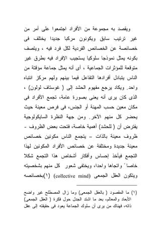 ‫ﻭﻴﻘﺼﺩ ﺒﻪ ﻤﺠﻤﻭﻋﺔ ﻤﻥ ﺍﻷﻓﺭﺍﺩ ﺍﺠﺘﻤﻌﻭﺍ ﻋﻠﻰ ﺃﻤﺭ ﻤﻥ‬
‫ﻏﻴﺭ ﺘﺭﺘﻴﺏ ﺴﺎﺒﻕ ﻭﻴﻜﻭﻨﻭﻥ ﻤﺭﻜﺒﺎ ﺠﺩﻴﺩﺍ ﻴﺨﺘﻠﻑ ﻓﻰ‬
         ‫ﹰ‬     ‫ﹰ‬
‫ﺨﺼﺎﺌﺼﺔ ﻋﻥ ﺍﻟﺨﺼﺎﺌﺹ ﺍﻟﻔﺭﺩﻴﺔ ﻟﻜل ﻓﺭﺩ ﻓﻴﻪ ، ﻭﻴﺘﺼﻑ‬
‫ﺒﻜﻭﻨﻪ ﻴﻤﺜل ﻨﻤﻭﺫﺠﺎ ﺴﻠﻭﻜﻴﺎ ﻴﺴﺘﺠﻴﺏ ﺍﻹﻓﺭﺍﺩ ﻓﻴﻪ ﺒﻁﺭﻕ ﻏﻴﺭ‬
‫ﻤﺘﻭﻗﻌﺔ ﻟﻠﻤﺅﺜﺭﺍﺕ ﺍﻟﺠﻤﺎﻋﻴﺔ ، ﺃﻯ ﺃﻨﻪ ﻴﻤﺜل ﺠﻤﺎﻋﺔ ﻤﺅﻗﺘﺔ ﻤﻥ‬
‫ﺍﻟﻨﺎﺱ ﻴﺘﺒﺎﺩل ﺃﻓﺭﺍﺩﻫﺎ ﺍﻟﺘﻔﺎﻋل ﻓﻴﻤﺎ ﺒﻴﻨﻬﻡ ﻭﻟﻬﻡ ﻤﺭﻜﺯ ﺍﻨﺘﺒﺎﻩ‬
‫ﻭﺍﺤﺩ. ﻭﻴﻜﺎﺩ ﻴﺭﺠﻊ ﻤﻔﻬﻭﻡ ﺍﻟﺤﺸﺩ ﺇﻟﻰ ) ﻏﻭﺴﺘﺎﻑ ﻟﻭﻟﻭﻥ( ،‬
‫ﺍﻟﺫﻯ ﻜﺎﻥ ﻴﺭﻯ ﺃﻨﻪ ﻴﻌﻨﻰ ﺒﺼﻭﺭﺓ ﻋﺎﻤﺔ، ﺘﺠﻤﻊ ﺍﻷﻓﺭﺍﺩ ﻓﻰ‬
‫ﻤﻜﺎﻥ ﻤﻌﻴﻥ ﺤﺴﺏ ﺍﻟﻤﻬﻨﺔ ﺃﻭ ﺍﻟﺠﻨﺱ، ﻓﻰ ﻓﺭﺹ ﻤﻌﻴﻨﺔ ﺤﻴﺙ‬
‫ﻴﺤ ‪‬ﺭ ﻜل ﻤﻨﻬﻡ ﺍﻵﺨﺭ. ﻭﻤﻥ ﺠﻬﺔ ﺍﻟﻨﻅﺭﺓ ﺍﻟﺴﺎﻴﻜﻭﻟﻭﺠﻴﺔ‬
                                           ‫ﻀ‬
‫ﻴﻔﺘﺭﺽ ﺃﻥ ) ﻟﻠﺤﺸﺩ( ﺃﻫﻤﻴﺔ ﺨﺎﺼﺔ، ﻓﺘﺤﺕ ﺒﻌﺽ ﺍﻟﻅﺭﻭﻑ -‬
‫ﻅﺭﻭﻑ ﻤﻌﻴﻨﺔ ﺒﺎﻟﺫﺍﺕ – ﻴﺘﺠﻤﻊ ﺍﻟﻨﺎﺱ ﻤﻜﻭﻨﻴﻥ ﺨﺼﺎﺌﺹ‬
‫ﻤﻌﻴﻨﺔ ﺠﺩﻴﺩﺓ ﻭﻤﺨﺘﻠﻔﺔ ﻋﻥ ﺨﺼﺎﺌﺹ ﺍﻷﻓﺭﺍﺩ ﺍﻟﻤﻜﻭﻨﻴﻥ ﻟﻬﺫﺍ‬
‫ﺍﻟﺘﺠﻤﻊ ﻓﻴﺄﺨﺫ ﺇﺤﺴﺎﺱ ﻭﺃﻓﻜﺎﺭ ﺃﺸﺨﺎﺹ ﻫﺫﺍ ﺍﻟﺘﺠﻤﻊ ﺸﻜﻼ‬
‫ﹰ‬
‫ﺨﺎﺼﺎ ً ﻭﺍﺘﺠﺎﻫﺎ ﻭﺍﺤﺩﺍ، ﻭﻴﺨﺘﻔﻰ ﺸﻌﻭﺭ ﻜل ﻤﻨﻬﻡ ﺒﺸﺨﺼﻴﺘﻪ‬
                                   ‫ﹰ‬
‫ﻭﻴﺘﻜﻭﻥ ﺍﻟﻌﻘل ﺍﻟﺠﻤﻌﻰ )‪(١) (collective mind‬ﺒﺨﺼﺎﺌﺼﻪ‬

‫)١( ﻤﺎ ﺍﻟﻤﻘﺼﻭﺩ ) ﺒﺎﻟﻌﻘل ﺍﻟﺠﻤﻌﻰ( ﻭﻤﺎ ﺯﺍل ﺍﻟﻤﺼﻁﻠﺢ ﻏﻴﺭ ﻭﺍﻀﺢ‬
‫ﺍﻷﺒﻌﺎﺩ ﻭﺍﻟﻤﻌﺎﻟﻡ، ﺒﻌﺩ ﻤﺎ ﺍﺸﺘﺩ ﺍﻟﺠﺩل ﺤﻭل ﻓﻜﺭﺓ ) ﺍﻟﻌﻘل ﺍﻟﺠﻤﻌﻰ(‬
‫ﺫﺍﺘﻪ، ﻓﻬﻨﺎﻙ ﻤﻥ ﻴﺭﻯ ﺃﻥ ﺴﻠﻭﻙ ﺍﻟﺠﻤﺎﻋﺔ ﻴﻌﻭﺩ ﻓﻰ ﺤﻘﻴﻘﺘﻪ ﺇﻟﻰ ﻋﻘل‬
 