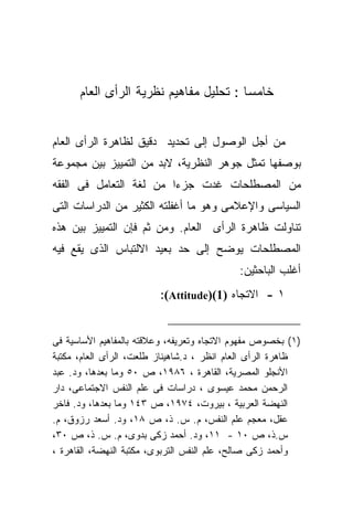 ‫ﺨﺎﻤﺴﺎ : ﺘﺤﻠﻴل ﻤﻔﺎﻫﻴﻡ ﻨﻅﺭﻴﺔ ﺍﻟﺭﺃﻯ ﺍﻟﻌﺎﻡ‬
                                       ‫ﹰ‬


‫ﻤﻥ ﺃﺠل ﺍﻟﻭﺼﻭل ﺇﻟﻰ ﺘﺤﺩﻴﺩ ﺩﻗﻴﻕ ﻟﻅﺎﻫﺭﺓ ﺍﻟﺭﺃﻯ ﺍﻟﻌﺎﻡ‬
‫ﺒﻭﺼﻔﻬﺎ ﺘﻤﺜل ﺠﻭﻫﺭ ﺍﻟﻨﻅﺭﻴﺔ، ﻻﺒﺩ ﻤﻥ ﺍﻟﺘﻤﻴﻴﺯ ﺒﻴﻥ ﻤﺠﻤﻭﻋﺔ‬
‫ﻤﻥ ﺍﻟﻤﺼﻁﻠﺤﺎﺕ ﻏﺩﺕ ﺠﺯﺀﺍ ﻤﻥ ﻟﻐﺔ ﺍﻟﺘﻌﺎﻤل ﻓﻰ ﺍﻟﻔﻘﻪ‬
‫ﺍﻟﺴﻴﺎﺴﻰ ﻭﺍﻹﻋﻼﻤﻰ ﻭﻫﻭ ﻤﺎ ﺃﻏﻔﻠﺘﻪ ﺍﻟﻜﺜﻴﺭ ﻤﻥ ﺍﻟﺩﺭﺍﺴﺎﺕ ﺍﻟﺘﻰ‬
‫ﺘﻨﺎﻭﻟﺕ ﻅﺎﻫﺭﺓ ﺍﻟﺭﺃﻯ ﺍﻟﻌﺎﻡ. ﻭﻤﻥ ﺜﻡ ﻓﺈﻥ ﺍﻟﺘﻤﻴﻴﺯ ﺒﻴﻥ ﻫﺫﻩ‬
‫ﺍﻟﻤﺼﻁﻠﺤﺎﺕ ﻴﻭﻀﺢ ﺇﻟﻰ ﺤﺩ ﺒﻌﻴﺩ ﺍﻻﻟﺘﺒﺎﺱ ﺍﻟﺫﻯ ﻴﻘﻊ ﻓﻴﻪ‬
                                            ‫ﺃﻏﻠﺏ ﺍﻟﺒﺎﺤﺜﻴﻥ:‬
                         ‫١ - ﺍﻻﺘﺠﺎﻩ )1()‪:(Attitude‬‬


‫)١( ﺒﺨﺼﻭﺹ ﻤﻔﻬﻭﻡ ﺍﻻﺘﺠﺎﻩ ﻭﺘﻌﺭﻴﻔﻪ، ﻭﻋﻼﻗﺘﻪ ﺒﺎﻟﻤﻔﺎﻫﻴﻡ ﺍﻷﺴﺎﺴﻴﺔ ﻓﻰ‬
‫ﻅﺎﻫﺭﺓ ﺍﻟﺭﺃﻯ ﺍﻟﻌﺎﻡ ﺍﻨﻅﺭ ، ﺩ.ﺸﺎﻫﻴﻨﺎﺯ ﻁﻠﻌﺕ، ﺍﻟﺭﺃﻯ ﺍﻟﻌﺎﻡ، ﻤﻜﺘﺒﺔ‬
‫ﺍﻷﻨﺠﻠﻭ ﺍﻟﻤﺼﺭﻴﺔ، ﺍﻟﻘﺎﻫﺭﺓ ، ٦٨٩١، ﺹ ٠٥ ﻭﻤﺎ ﺒﻌﺩﻫﺎ، ﻭﺩ. ﻋﺒﺩ‬
‫ﺍﻟﺭﺤﻤﻥ ﻤﺤﻤﺩ ﻋﻴﺴﻭﻯ ، ﺩﺭﺍﺴﺎﺕ ﻓﻰ ﻋﻠﻡ ﺍﻟﻨﻔﺱ ﺍﻻﺠﺘﻤﺎﻋﻰ، ﺩﺍﺭ‬
‫ﺍﻟﻨﻬﻀﺔ ﺍﻟﻌﺭﺒﻴﺔ ، ﺒﻴﺭﻭﺕ، ٤٧٩١، ﺹ ٣٤١ ﻭﻤﺎ ﺒﻌﺩﻫﺎ، ﻭﺩ. ﻓﺎﺨﺭ‬
‫ﻋﻘل، ﻤﻌﺠﻡ ﻋﻠﻡ ﺍﻟﻨﻔﺱ، ﻡ. ﺱ. ﺫ، ﺹ ٨١، ﻭﺩ. ﺃﺴﻌﺩ ﺭﺯﻭﻕ، ﻡ.‬
‫ﺱ.ﺫ، ﺹ ٠١ - ١١، ﻭﺩ. ﺃﺤﻤﺩ ﺯﻜﻰ ﺒﺩﻭﻯ، ﻡ. ﺱ. ﺫ، ﺹ ٠٣،‬
‫ﻭﺃﺤﻤﺩ ﺯﻜﻰ ﺼﺎﻟﺢ، ﻋﻠﻡ ﺍﻟﻨﻔﺱ ﺍﻟﺘﺭﺒﻭﻯ، ﻤﻜﺘﺒﺔ ﺍﻟﻨﻬﻀﺔ، ﺍﻟﻘﺎﻫﺭﺓ ،‬
 