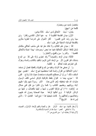 ‫ﺍﻟﺒﺎﺏ ﺍﻟﺜﺎﱐ/ ﺍﻟﻔﺼﻞ ﺍﻷﻭﻝ‬                                                      ‫٤٠١‬
                                                    ‫ﺑﺎﺧﺘﺼﺎﺭ ﺷﺪﻳﺪ ﺩﻳﻦ ﻭﺣﻀﺎﺭﺓ.‬
                                                               ‫ﻛﻠﻤﺔ ﻋﻦ ﺍﳌﻨﻬﺞ:‬
                    ‫ﻳﺘﻨﺎﻭﻝ ﺍﳊﺪﻳﺚ ﰲ ﺍﻷﺧﻼﻕ ﻟﺪﻯ ﺍﳌﺴﻠﻤﲔ ﺛﻼﺛﺔ ﻣﻴﺎﺩﻳﻦ:‬
‫ﺍﻷﻭﻝ: ﻣﻴﺪﺍﻥ ﺍﻟﻔﻠﺴﻔﺔ ﺍﻟﺘﻘﻠﻴﺪﻳﺔ ﺍﻟﱵ ﻳﻌﱪ ﻋﻨﻬﺎ ﺃﻣﺜﺎﻝ: ﺍﻟﻜﻨﺪﻱ ﻭﺍﻟﻔﺎﺭﺍﰊ ﻭﺍﺑﻦ‬
‫ﺳﻴﻨﺎ ﻭﺍﺑﻦ ﺭﺷﺪ ﺍﻟﺬﻳﻦ ﺍﻗﺘﺼﺮﻭﺍ ﰲ ﺃﻛﺜﺮ ﺍﻷﺣﻮﺍﻝ ﻋﻠﻰ ﺍﻟﺪﺭﺍﺳﺔ ﺍﻟﻨﻈﺮﻳﺔ ﻣﺘﺄﺛﺮﻳﻦ‬
                                  ‫ﺑﺎﻟﻔﻠﺴﻔﺔ ﺍﻟﻴﻮﻧﺎﻧﻴﺔ، ﺍﻟﺪﺧﻴﻠﺔ ﻋﻠﻰ ﻋﻠﻮﻡ ﺍﳌﺴﻠﻤﲔ.‬
‫ﺍﻟﺜﺎﱐ: ﻣﻴﺪﺍﻥ ﻋﻠﻢ ﺍﻟﻜﻼﻡ، ﻭﻻ ﻧﻜﺎﺩ ﻧﻌﺜﺮ ﻓﻴﻪ ﻋﻠﻰ ﻣﺬﻫﺐ ﺃﺧﻼﻗﻲ ﻣﺘﻜﺎﻣﻞ‬
‫ﺷﺎﻣﻞ ﻟﻜﺎﻓﺔ ﺍﳌﺸﺎﻛﻞ ﺍﻷﺧﻼﻗﻴﺔ، ﻓﻴﻤﺎ ﻋﺪﺍ ﺑﻌﺾ ﺍﳌﻮﺿﻮﻋﺎﺕ ﺍﳌﻬﻤﺔ ﺍﳌﺘﺼﻠﺔ ﺑﺎﻷﺧﻼﻕ‬
                           ‫ﻛﻘﻀﻴﺔ ﺍﳋﲑ ﻭﺍﻟﺸﺮ ﻭﺍﳊﺴﻦ ﻭﺍﻟﻘﺒﺢ، ﻭﺍﻻﺧﺘﻴﺎﺭ ﻭﺍﳉﱪ.‬
‫ﺍﻟﺜﺎﻟﺜﺔ: ﻣﻴﺪﺍﻥ ﺍﻟﺰﻫﺪ ﻭﺍﻟﺘﺼﻮﻑ)١( ﻭﻗﺪ ﺍﺣﺘﻮﻯ ﺗﺮﺍﺛﻪ ﻋﻠﻰ ﻛﺜﲑ ﻣﻦ ﺍﻟﺒﺪﻉ‬
‫ﺑﺎﺳﺘﺜﻨﺎﺀ ﺃﻫﻞ ﺍﻟﻘﺮﻭﻥ ﺍﻷﻭﱃ ﻣﻦ ﺍﻟﺰﻫﺎﺩ ﺍﻟﺬﻳﻦ ﺍﻟﺘﺰﻣﻮﺍ ﺑﺎﻟﺘﻘﻴﺪ ﺑﺎﻟﻜﺘﺎﺏ ﻭﺍﻟﺴﻨﺔ، ﻭﻫﺆﻻﺀ‬
                                      ‫ﳝﻜﻦ ﺍﻋﺘﺒﺎﺭﻫﻢ ﻋﻠﻤﺎﺀ ﺃﺧﻼﻗﻴﲔ ﲟﻌﲎ ﺍﻟﻜﻠﻤﺔ.‬
‫ﻭﺇﱃ ﺃﻥ ﻧﺼﻔﻲ ﻫﺬﺍ ﺍﻟﺘﺮﺍﺙ ﻭﻧﻨﻘﻴﻪ ﻣﻦ ﺍﻟﺒﺪﻉ ﺍﻟﻘﻮﻟﻴﺔ ﻭﺍﻟﻔﻌﻠﻴﺔ ﻧﻔﻀﻞ ﺃﻥ ﻧﺴﺘﻤﺪ‬
‫ﺍﳌﺒﺎﺩﺉ ﺍﻷﺧﻼﻗﻴﺔ ﻣﻦ ﺍﻟﻘﺮﺁﻥ ﻭﺍﻟﺴﻨﺔ ﻛﻤﺎ ﺍﺳﺘﺨﻠﺼﻬﺎ ﺷﻴﻮﺥ ﺍﳌﺴﻠﻤﲔ ﺍﳌﺘﻘﻴﺪﻳﻦ ﲟﻨﻬﺞ‬
‫ﺍﻟﺴﻠﻒ، ﺫﻟﻚ ﺃ‪‬ﻢ ﺭﺃﻭﺍ ﺃﻥ ﻣﺼﻄﻠﺢ ))ﺍﻟﺘﺼﻮﻑ(( ﻣﺴﺘﺤﺪﺙ ﺣﻴﺚ ﻧﺸﺄ ﻭﺷﺎﻉ ﰲ ﺍﻟﻘﺮﻥ‬
‫ﺍﻟﺜﺎﱐ ﺍﳍﺠﺮﻱ، ﺑﻴﻨﻤﺎ ﻋﱪ ﺍﻟﻘﺮﺁﻥ ﺑﻠﻔﻆ ))ﺍﻟﺘﺰﻛﻴﺔ(( ﻛﺮﻛﻦ ﺃﺳﺎﺳﻲ ﻛﻠﻒ ﺍﻟﺮﺳﻮﻝ‬
‫ﺻﻠﻮﺍﺕ ﺍﷲ ﻋﻠﻴﻪ ﺑﺘﺤﻘﻴﻘﻪ ﴿ﻫﻮ ﺍﻟﺬﻱ ﺑﻌﺚ ﰲ ﺍﻷﻣﻴﲔ ﺭﺳﻮﻻ ﻣﻨﻬﻢ ﻳﺘﻠﻮﺍ ﻋﻠﻴﻬﻢ‬
‫ﺁﻳﺎﺗﻪ ﻭﻳﺰﻛﻴﻬﻢ ﻭﻳﻌﻠﻤﻬﻢ ﺍﻟﻜﺘﺎﺏ ﻭﺍﳊﻜﻤﺔ ﻭﺇﻥ ﻛﺎﻧﻮﺍ ﻣﻦ ﻗﺒﻞ ﻟﻔﻲ ﺿﻼﻝ‬
‫ﻣﺒﲔ﴾]ﺍﻟﺒﻘﺮﺓ: ٤٦١[ ﺃﻱ ))ﺗﺰﻛﻴﺔ ﺍﻟﻨﻔﻮﺱ ﻭ‪‬ﺬﻳﺒﻬﺎ ﻭﲢﻠﻴﺘﻬﺎ ﺑﺎﻟﻔﻀﺎﺋﻞ، ﻭﲣﻠﻴﺘﻬﺎ ﻣﻦ‬
‫ﺍﻟﺮﺫﺍﺋﻞ. ﺍﻟﺘﺰﻛﻴﺔ ﺍﻟﱵ ﻧﺮﻯ ﺃﻣﺜﻠﺘﻬﺎ ﺍﻟﺮﺍﺋﻌﺔ ﰲ ﺣﻴﺎﺓ ﺍﻟﺼﺤﺎﺑﺔ ﺭﺿﻮﺍﻥ ﺍﷲ ﻋﻠﻴﻬﻢ،‬
‫ﻭﺇﺧﻼﺻﻬﻢ، ﻭﺃﺧﻼﻗﻬﻢ ﻭﺍﻟﱵ ﻛﺎﻧﺖ ﻧﺘﻴﺠﺘﻬﺎ ﻫﺬﺍ ﺍ‪‬ﺘﻤﻊ ﺍﻟﺼﺎﱀ ﺍﻟﻔﺎﺿﻞ ﺍﳌﺜﺎﱄ، ﺍﻟﺬﻱ‬
                                                      ‫ﻟﻴﺲ ﻟﻪ ﻧﻈﲑ ﰲ ﺍﻟﺘﺎﺭﻳﺦ(()٢(.‬

‫)١( ﻳﻨﻈﺮ ﻛﺘﺎﺑﻴﻨﺎ: ﻣﻊ ﺍﳌﺴﻠﻤﲔ ﺍﻷﻭﺍﺋﻞ ﰲ ﻧﻈﺮ‪‬ﻢ ﻟﻠﺤﻴﺎﺓ ﻭﺍﻟﻘﻴﻢ )ﺍﻟﺰﻫﺎﺩ ﺍﻷﻭﺍﺋﻞ( ﻭ ﺍﻟﺘﺼﻮﻑ‬
                       ‫ﻭﺍﻻﲡﺎﻩ ﺍﻟﺴﻠﻔﻲ ﰲ ﺍﻟﻌﺼﺮ ﺍﳊﺪﻳﺚ ﻁ ﺩﺍﺭ ﺍﻟﺪﻋﻮﺓ ﺑﺎﻹﺳﻜﻨﺪﺭﻳﺔ.‬
                                       ‫)٢( ﺭﺑﺎﻧﻴﺔ ﻻ ﺭﻫﺒﺎﻧﻴﺔ، ﺃﺑﻮ ﺍﳊﺴﻦ ﺍﻟﻨﺪﻭﻱ ﺹ ٢١.‬
 