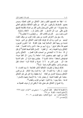 ‫ﺍﻟﺒﺎﺏ ﺍﻟﺜﺎﱐ/ ﺍﻟﻔﺼﻞ ﺍﻷﻭﻝ‬                                                     ‫٦٠١‬
‫‪‬ﺬﻩ ﺍﳊﻘﻴﻘﺔ ﻋﻨﺪ ﺗﻘﺴﻤﻴﻬﻢ ﻟﻠﻌﻠﻮﻡ ﻭﺍﻋﺘﺒﺎﺭ ﺍﻷﺧﻼﻕ ﻣﻦ ﺍﻟﻌﻠﻮﻡ ﺍﻟﻌﻤﻠﻴﺔ، ﻭﺣﺮﺹ‬
‫ﺑﻌﻀﻬﻢ -ﻛﺴﻘﺮﺍﻁ ﻭﺍﻟﺮﻭﺍﻗﻴﻮﻥ- ﻋﻠﻰ ﺍﻟﺘﻌﺒﲑ ﻋﻦ ﻣﺜﻠﻬﻢ ﺍﻷﺧﻼﻗﻴﺔ ﺑﺴﻠﻮﻛﻬﻢ ﺍﻟﻌﻤﻠﻲ‬
‫ﻭﻫﻨﺎ ﻳﺘﻀﺢ ﻟﻨﺎ ﺍﳉﺎﻧﺐ ﺍﻟﻌﻠﻤﻲ ﺍﻟﺬﻱ ﻳﺘﺼﻞ ﺑﺎﻟﺪﻳﻦ ﺃﻛﺜﺮ ﻣﻦ ﺍﺗﺼﺎﻟﻪ ﺑﺎﻟﻔﻠﺴﻔﺔ ﻛﻤﻨﻬﺞ‬
‫ﻧﻈﺮﻱ ﻋﻘﻠﻲ ﳏﺾ، ﻷﻥ ﺍﻻﺗﺴﺎﻕ ﺑﲔ ﺍﻟﻨﻈﺮ ﻭﺍﻟﻌﻤﻞ ))ﺃﻭ ﺑﲔ ﺍﻻﻋﺘﻘﺎﺩ ﻭﺍﻟﺴﻠﻮﻙ ﰲ‬
   ‫ﺍﻟﺪﻳﻦ ﻭﺍﺟﺐ، ﻭﻣﻦ ﰒ ﻛﺎﻥ ﻟﻮﻡ ﺍﻟﻜﺘﺎﺏ ﺍﻟﻜﺮﱘ ﳌﻦ ﴿ﻳﻘﻮﻟﻮﻥ ﻣﺎ ﻻ ﻳﻔﻌﻠﻮﻥ﴾)١(.‬
‫ﻭﻗﺪ ﺳﺒﻖ ﺑﻴﺎﻥ ﺍﻻﻋﺘﺮﺍﺽ ﺍﻟﺸﺪﻳﺪ ﻣﻦ ﺑﻌﺾ ﻋﻠﻤﺎﺀ ﺍﻟﻐﺮﺏ ﻣﻦ ﻣﻮﻗﻒ ﺍﻟﻌﻠﻤﺎﺀ‬
‫ﺍﻟﻮﺿﻌﻴﲔ ﻣﻦ ﺍﻟﺪﻳﻦ، ﻭﺑﺎﳌﺜﻞ، ﻗﺪ ﻗﻮﺑﻠﺖ ﻓﻜﺮﺓ ﻓﺼﻞ ﺍﻷﺧﻼﻕ ﻋﻦ ﺍﻟﺪﻳﻦ ﲟﻌﺎﺭﺿﺔ‬
‫ﺷﺪﻳﺪﺓ ﻣﻦ ﻭﺟﻬﺔ ﺍﻟﻨﻈﺮ ﺍﻹﺳﻼﻣﻴﺔ ﺃﻳﻀ‪‬ﺎ. ﻳﻘﻮﻝ ﺍﻟﻜﻮﺍﻛﱯ ))ﺃﻣﺎ ﺍﳌﺘﺄﺧﺮﻭﻥ ﺍﻟﻐﺮﺑﻴﻮﻥ،‬
‫ﻓﻤﻨﻬﻢ ﻓﺌﺔ ﺳﻠﻜﻮﺍ ﻃﺮﻳﻖ ﺍﳋﺮﻭﺝ ﺑﺄﳑﻬﻢ ﻣﻦ ﺣﻈﲑﺓ ﺍﻟﺪﻳﻦ ﻭﺁﺩﺍﺑﻪ ﺍﻟﻨﻔﺴﻴﺔ ﺇﱃ ﻓﻀﺎﺀ‬
‫ﺍﻹﻃﻼﻕ ﻭﺗﺮﺑﻴﺔ ﺍﻟﻄﺒﻴﻌﺔ، ﺯﺍﻋﻤﲔ ﺃﻥ ﺍﻟﻔﻄﺮﺓ ﰲ ﺍﻹﻧﺴﺎﻥ ﻛﺎﻓﻴﺔ ﻟﻀﺒﻂ ﺍﻟﻨﻈﺎﻡ(()٢( ﺑﻞ ﻗﻴﻞ‬
‫ﺃﻥ ﺃﻛﱪ ﺩﻋﺎﺓ ﺍﻻﲡﺎﻩ ﺍﻻﺟﺘﻤﺎﻋﻲ ﻣﻦ ﺃﺻﺤﺎﺏ ﻓﻜﺮﺓ ﺍﻟﻔﺼﻞ ﺑﲔ ﺍﻷﺧﻼﻕ ﻭﺍﻟﺪﻳﻦ‬
‫ﻛﺎﻧﻮﺍ ﻣﻦ ﺍﻟﻴﻬﻮﺩ ))ﻓﻬﻢ ﻳﺴﺘﺠﻴﺒﻮﻥ ﻟﻨﺪﺍﺀ ﺍﳌﺼﻠﺤﺔ ﻭﻻ ﻳﺮﻋﻮﻥ ﺍﳌﺜﻞ ﺍﻟﻌﻠﻴﺎ ﺣﺮﻣﺔ،‬
‫ﻓﻴﺴﺘﻬﺪﻓﻮﻥ ﻟﺴﺨﻂ ﺍﳉﻤﺎﻋﺎﺕ ﺍﻟﺒﺸﺮﻳﺔ ﺍﻟﱵ ﻳﻌﻴﺸﻮﻥ ﺑﻴﻨﻬﺎ، ﻓﺮﺃﻭﺍ ﺃﻥ ﳛﻄﻤﻮﺍ ﻗﺪﺳﻴﺔ‬
‫ﻫﺬﻩ ﺍﳌﺜﻞ ﰲ ﻧﻔﻮﺱ ﺍﻟﻨﺎﺱ ﺣﱴ ﻻ ﺗﺜﲑ ﺗﺼﺮﻓﺎ‪‬ﻢ ﺍﻟﺸﺎﺋﻨﺔ ﺛﺎﺋﺮﺓ ﺍ‪‬ﺘﻤﻌﺎﺕ ﺗﻘﺒﻞ‬
                                ‫ﻭﺟﻮﺩﻫﻢ ﻭﺗﺬﻋﻦ ﳌﺴﻠﻜﻬﻢ ﺍﻟﻜﺮﻳﻪ ﺭﺍﺿﻴﺔ ﳐﺘﺎﺭﺓ(()٣(.‬
‫ﻛﺬﻟﻚ ﻟﻮﺣﻆ ﺃﻥ ﺍﻟﻨﻈﺮﻳﺎﺕ ﺍﻷﺧﻼﻗﻴﺔ ﻷﻏﻠﺐ ﺍﻟﻔﻼﺳﻔﺔ -ﻻ ﺳﻴﻤﺎ ﺍﻟﻘﺪﻣﺎﺀ- ﻻ‬
‫ﺗﻌﺮﻑ- ﺃﻭ ﺗﻨﻜﺮ ﺍﳊﻴﺎﺓ ﺍﻵﺧﺮﺓ ﺍﻟﱵ ﺗﺘﻠﻮ ﺍﳊﻴﺎﺓ ﺍﻟﺪﻧﻴﺎ، ﻭﻫﺬﺍ ﺍﻹﻧﻜﺎﺭ ﳚﻌﻞ ﻣﻦ ﻗﺎﻧﻮﻥ‬
‫ﺍﻷﺧﻼﻕ ﻭﻣﺴﺌﻮﻟﻴﺔ ﺍﻹﻧﺴﺎﻥ ﻋﻦ ﺃﻓﻌﺎﻟﻪ ﰲ ﺃﺯﻣﺔ ﺣﻘﻴﻘﻴﺔ، ﻭﻟﺬﺍ ﻓﺈﻥ ﻋﻠﻰ ﻋﻠﻢ ﺍﻷﺧﻼﻕ‬
‫-ﻣﻌﺘﻤﺪ‪‬ﺍ ﻋﻠﻰ ﺍﻟﻌﻘﻴﺪﺓ ﺍﻟﺪﻳﻨﻴﺔ- ﺃﻥ ﻳﺘﺠﺎﻭﺯ ﻫﺬﻩ ﺍﳊﻴﺎﺓ ﺍﻷﺭﺿﻴﺔ، ﻣﺘﺠﻬ‪‬ﺎ ﺑﺎﻹﻧﺴﺎﻥ ﺇﱃ‬
                   ‫ﺍﷲ ﺗﻌﺎﱃ، ﻣﺜﺒﺘ‪‬ﺎ ﻭﺟﻮﺩ ﺍﳊﻴﺎﺓ ﺍﻵﺧﺮﺓ ﲟﺎ ﻓﻴﻬﺎ ﻣﻦ ﺍﻟﺜﻮﺍﺏ ﻭﺍﻟﻌﻘﺎﺏ)٤(.‬
‫ﻭﺇﺫﺍ ﺍﺗﻀﺢ ﺃﻥ ﺍﻷﺧﻼﻕ ﻋﻠﻢ ﻋﻤﻠﻲ، ﻓﺈﻧﻪ ﻻ ﻳﻜﻔﻲ ﺇﺫﻥ ﺃﻥ ﻧﻌﺮﻑ ﺍﻟﻔﻀﻴﻠﺔ ﺣﱴ‬

‫)١( ﺍﻟﻔﻠﺴﻔﺔ ﺍﻟﻼ ﺃﺧﻼﻗﻴﺔ ﰲ ﺍﻟﻔﻜﺮ ﺍﻹﺳﻼﻣﻲ. ﺩ. ﺃﲪﺪ ﺻﺒﺤﻲ ﺹ ١٣ ﻁ ﺩﺍﺭ ﺍﳌﻌﺎﺭﻑ ٩٦٩١‬
                                       ‫)٢( ﻃﺒﺎﺋﻊ ﺍﻻﺳﺘﺒﺪﺍﺩ ، ﺍﻟﻜﻮﺍﻛﱯ ﺹ ٤٩٣.‬
            ‫)٣( ﻣﻘﺪﻣﺔ ﻛﺘﺎﺏ ﺍ‪‬ﻤﻞ ﰲ ﺗﺎﺭﻳﺦ ﺍﻷﺧﻼﻕ ﺩ. ﺗﻮﻓﻴﻖ ﺍﻟﻄﻮﻳﻞ ﺹ ٠٢ - ١٢.‬
                                                       ‫)٤( ﻧﻔﺴﻪ ﺹ ١٢١.‬
 