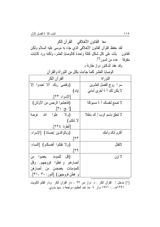 ‫ﺍﻟﺒﺎﺏ ﺍﻟﺜﺎﱐ/ ﺍﻟﻔﺼﻞ ﺍﻷﻭﻝ‬                                                ‫٢١١‬
                      ‫ﻣﻌﺎﱂ ﺍﻟﻘﺎﻧﻮﻥ ﺍﻷﺧﻼﻗﻲ ﰲ ﺍﻟﻘﺮﺁﻥ ﺍﻟﻜﺮﱘ‬
‫ﻟﻘﺪ ﺣﻔﻆ ﺍﻟﻘﺮﺁﻥ ﺍﻟﻘﺎﻧﻮﻥ ﺍﻷﺧﻼﻗﻲ ﺍﻟﺬﻱ ﺟﺎﺀ ﺑﻪ ﻣﻮﺳﻰ ﻋﻠﻴﻪ ﺍﻟﺴﻼﻡ ﻭﻟﻜﻦ‬
‫ﺍﻟﻘﺎﻧﻮﻥ ﱂ ﻳﺄﺕ ﻋﻠﻰ ﻛﻞ ﺷﻜﻞ ﻛﺘﻠﺔ ﻭﺍﺣﺪﺓ ﻛﺎﻟﻮﺻﺎﻳﺎ ﺍﻟﻌﺸﺮ، ﻭﻟﻜﻨﻪ ﻭﺭﺩ ﻛﺂﻳﺎﺕ‬
                                               ‫ﻣﺘﻔﺮﻗﺔ ﰲ ﻋﺪﺩ ﻣﻦ ﺍﻟﺴﻮﺭ)١(.‬
                                    ‫ﻭﻗﺪ ﻋﻘﺪ ﺍﻟﺪﻛﺘﻮﺭ ﺩﺭﺍﺯ ﻣﻘﺎﺭﻧﺔ ﺑﲔ‬
             ‫ﺍﻟﻮﺻﺎﻳﺎ ﺍﻟﻌﺸﺮ ﻛﻤﺎ ﺟﺎﺀﺕ ﺑﻜﻞ ﻣﻦ ﺍﻟﺘﻮﺭﺍﺓ ﻭﺍﻟﻘﺮﺁﻥ‬
             ‫ﺍﻟﻘﺮﺁﻥ ﺍﻟﻜﺮﱘ‬                       ‫ﺍﻟﺘﻮﺭﺍﺓ‬
‫﴿ﻭﻗﻀﻰ ﺭﺑﻚ ﺃﻻ ﺗﻌﺒﺪﻭﺍ ﺇﻻ‬                       ‫ﺳﺮ ﺍﳋﺮﻭﺝ ﺍﻟﻔﺼﻞ ﺍﻟﻌﺸﺮﻳﻦ‬
                                 ‫ﺇﻳﺎﻩ﴾‬      ‫ﻻ ﻳﻜﻦ ﻟﻚ ﺁﳍﺔ ﺃﺧﺮﻯ ﺃﻣﺎﻣﻲ‬
               ‫]ﺍﻹﺳﺮﺍﺀ: ٣٢[.‬
 ‫﴿ﻓﺎﺟﺘﻨﺒﻮﺍ ﺍﻟﺮﺟﺲ ﻣﻦ ﺍﻷﻭﺛﺎﻥ﴾‬                ‫ﻻ ﺗﺼﻨﻊ ﻟﻨﻔﺴﻚ ﺁﳍﺔ ﻣﺴﺒﻮﻛﺔ‬
                 ‫]ﺍﳊﺞ: ٠٣[.‬
‫﴿ﻭﻻ ﲡﻌﻠﻮﺍ ﺍﷲ ﻋﺮﺿﺔ‬                         ‫ﻻ ﺗﻨﻄﻖ ﺑﺎﺳﻢ ﺍﻟﺮﺏ ﺇﳍﻚ ﺑﺎﻃﻼ‬
                           ‫ﻷﳝﺎﻧﻜﻢ﴾‬
               ‫]ﺍﻟﺒﻘﺮﺓ: ٤٢٢[.‬
‫﴿ﻭﺑﺎﻟﻮﺍﻟﺪﻳﻦ ﺇﺣﺴﺎﻧ‪‬ﺎ﴾ ]ﺍﻹﺳﺮﺍﺀ:‬                         ‫ﺃﻛﺮﻡ ﺃﺑﺎﻙ ﻭﺃﻣﻚ‬
                              ‫٣٢[.‬
‫﴿ﻭﻻ ﺗﻘﺘﻠﻮﺍ ﺃﻧﻔﺴﻜﻢ﴾ ]ﺍﻟﻨﺴﺎﺀ:‬                                    ‫ﻻﺗﻘﺘﻞ‬
                              ‫٩٢[.‬
‫﴿ﻗﻞ ﻟﻠﻤﺆﻣﻨﲔ ﻳﻐﻀﻮﺍ ﻣﻦ‬                                           ‫ﻻ ﺗﺰﻥ‬
‫ﺃﺑﺼﺎﺭﻫﻢ ﻭﳛﻔﻈﻮﺍ ﻓﺮﻭﺟﻬﻢ. ﻭﻗﻞ‬
‫ﻟﻠﻤﺆﻣﻨﺎﺕ ﻳﻐﻀﻀﻦ ﻣﻦ ﺃﺑﺼﺎﺭﻫﻦ‬
‫ﻭﳛﻔﻈﻦ ﻓﺮﻭﺟﻬﻦ﴾ ]ﺍﻟﻨﻮﺭ: ٠٣ -١٣[.‬
‫)١( ﻣﺪﺧﻞ ﺇﱃ ﺍﻟﻘﺮﺁﻥ ﺍﻟﻜﺮﱘ: ﺩ. ﺩﺭﺍﺯ ﺹ ٢٩ - ﺩﺍﺭ ﺍﻟﻘﺮﺁﻥ ﺍﻟﻜﺮﱘ ﻭﺩﺍﺭ ﺍﻟﻘﻠﻢ ﺍﻟﻜﻮﻳﺖ‬
               ‫١٩٣١ﻫـ - ١٧٩١ ﻡ ﺗﺮﲨﺔ ﳏﻤﺪ ﻋﺒﺪ ﺍﻟﻌﻈﻴﻢ، ﻣﺮﺍﺟﻌﺔ ﺩ. ﺳﻴﺪ ﺑﺪﻭﻱ.‬
 