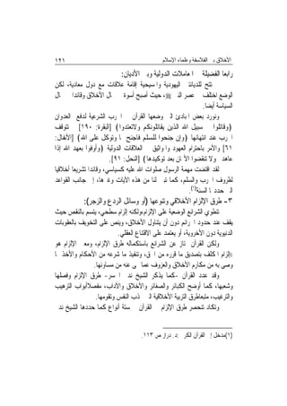 ‫١٢١‬                                            ‫ﺍﻷﺧﻼﻕ ﺑﲔ ﺍﻟﻔﻼﺳﻔﺔ ﻭﻋﻠﻤﺎﺀ ﺍﻹﺳﻼﻡ‬

                             ‫ﺭﺍﺑﻌ‪‬ﺎ ﺍﻟﻔﻀﻴﻠﺔ ﰲ ﺍﳌﻌﺎﻣﻼﺕ ﺍﻟﺪﻭﻟﻴﺔ ﻭﺑﲔ ﺍﻷﺩﻳﺎﻥ:‬
‫ﱂ ﺗﺘﺢ ﻟﻠﺪﻳﺎﻧﺘﲔ ﺍﻟﻴﻬﻮﺩﻳﺔ ﻭﺍﳌﺴﻴﺤﻴﺔ ﺇﻗﺎﻣﺔ ﻋﻼﻗﺎﺕ ﻣﻊ ﺩﻭﻝ ﻣﻌﺎﺩﻳﺔ، ﻟﻜﻦ‬
‫ﺍﻟﻮﺿﻊ ﺍﺧﺘﻠﻒ ﰲ ﻋﺼﺮ ﺍﻟﻨﱯ ‪ ،‬ﺣﻴﺚ ﺃﺻﺒﺢ ﺃﺳﻮﺓ ﰲ ﳎﺎﻝ ﺍﻷﺧﻼﻕ ﻭﻗﺎﺋﺪ‪‬ﺍ ﰲ ﳎﺎﻝ‬
                                                                ‫ﺍﻟﺴﻴﺎﺳﺔ ﺃﻳﻀ‪‬ﺎ.‬
‫ﻭﻧﻮﺭﺩ ﺑﻌﺾ ﺍﳌﺒﺎﺩﺉ ﺍﻟﱵ ﻭﺿﻌﻬﺎ ﺍﻟﻘﺮﺁﻥ ﰲ ﺍﳊﺮﺏ ﺍﻟﺸﺮﻋﻴﺔ ﻟﺪﻓﻊ ﺍﻟﻌﺪﻭﺍﻥ‬
‫﴿ﻭﻗﺎﺗﻠﻮﺍ ﰲ ﺳﺒﻴﻞ ﺍﷲ ﺍﻟﺬﻳﻦ ﻳﻘﺎﺗﻠﻮﻧﻜﻢ ﻭﻻﺗﻌﺘﺪﻭﺍ﴾ ]ﺍﻟﺒﻘﺮﺓ: ٠٩١[ ﰒ ﺗﺘﻮﻗﻒ‬
‫ﺍﳊﺮﺏ ﻋﻨﺪ ﺍﻧﺘﻬﺎﺋﻬﺎ ﴿ﻭﺇﻥ ﺟﻨﺤﻮﺍ ﻟﻠﺴﻠﻢ ﻓﺎﺟﻨﺢ ﳍﺎ ﻭﺗﻮﻛﻞ ﻋﻠﻰ ﺍﷲ﴾ ]ﺍﻷﻧﻔﺎﻝ:‬
‫١٦[ ﻭﺍﻷﻣﺮ ﺑﺎﺣﺘﺮﺍﻡ ﺍﻟﻌﻬﻮﺩ ﻭﺍﳌﻮﺍﺛﻴﻖ ﰲ ﺍﻟﻌﻼﻗﺎﺕ ﺍﻟﺪﻭﻟﻴﺔ ﴿ﻭﺃﻭﻓﻮﺍ ﺑﻌﻬﺪ ﺍﷲ ﺇﺫﺍ‬
                          ‫ﻋﺎﻫﺪﰎ ﻭﻻ ﺗﻨﻘﻀﻮﺍ ﺍﻷﳝﺎﻥ ﺑﻌﺪ ﺗﻮﻛﻴﺪﻫﺎ﴾ ]ﺍﻟﻨﺤﻞ: ١٩[.‬
‫ﻟﻘﺪ ﺍﻗﺘﻀﺖ ﻣﻬﻤﺔ ﺍﻟﺮﺳﻮﻝ ﺻﻠﻮﺍﺕ ﺍﷲ ﻋﻠﻴﻪ ﻛﺴﻴﺎﺳﻲ، ﻭﻗﺎﺋﺪﹰﺍ ﺗﺸﺮﻳﻌ‪‬ﺎ ﺃﺧﻼﻗﻴ‪‬ﺎ‬
‫ﻟﻈﺮﻭﻑ ﺍﳊﺮﺏ ﻭﺍﻟﺴﻠﻢ، ﻛﻤﺎ ﺗﺒﲔ ﻟﻨﺎ ﻣﻦ ﻫﺬﻩ ﺍﻵﻳﺎﺕ ﻭﻏﲑﻫﺎ، ﺇﱃ ﺟﺎﻧﺐ ﺍﻟﻘﻮﺍﻋﺪ‬
                                                         ‫ﺍﻟﱵ ﺣﺪﺩ‪‬ﺎ ﺍﻟﺴﻨﺔ)١(.‬
            ‫٣- ﻃﺮﻕ ﺍﻹﻟﺰﺍﻡ ﺍﻷﺧﻼﻗﻲ ﻭﺗﻨﻮﻋﻬﺎ )ﺃﻭ ﻭﺳﺎﺋﻞ ﺍﻟﺮﺩﻉ ﻭﺍﻟﺰﺟﺮ(:‬
‫ﺗﻨﻄﻮﻱ ﺍﻟﺸﺮﺍﺋﻊ ﺍﻟﻮﺿﻌﻴﺔ ﻋﻠﻰ ﺍﻹﻟﺰﺍﻡ،ﻭﻟﻜﻨﻪ ﺇﻟﺰﺍﻡ ﺳﻄﺤﻲ، ﻳﺘﺴﻢ ﺑﺎﻟﻨﻘﺺ ﺣﻴﺚ‬
‫ﻳﻘﻒ ﻋﻨﺪ ﺣﺪﻭﺩ ﺍﳉﺮﺍﺋﻢ ﺩﻭﻥ ﺃﻥ ﻳﺘﻨﺎﻭﻝ ﺍﻷﺧﻼﻕ، ﻭﻳﻨﺺ ﻋﻠﻰ ﺍﻟﺘﺨﻮﻳﻒ ﺑﺎﻟﻌﻘﻮﺑﺎﺕ‬
                         ‫ﺍﻟﺪﻧﻴﻮﻳﺔ ﺩﻭﻥ ﺍﻷﺧﺮﻭﻳﺔ، ﺃﻭ ﻳﻌﺘﻤﺪ ﻋﻠﻰ ﺍﻻﻗﺘﻨﺎﻉ ﺍﻟﻌﻘﻠﻲ.‬
‫ﻭﻟﻜﻦ ﺍﻟﻘﺮﺁﻥ ﳝﺘﺎﺯ ﻋﻦ ﺍﻟﺸﺮﺍﺋﻊ ﺑﺎﺳﺘﻜﻤﺎﻟﻪ ﻃﺮﻕ ﺍﻹﻟﺰﺍﻡ، ﻭﻣﻌﲎ ﺍﻹﻟﺰﺍﻡ ﻫﻮ‬
‫))ﺇﻟﺰﺍﻡ ﺍﳌﻜﻠﻒ ﺑﺘﺼﺪﻳﻖ ﻣﺎ ﻗﺮﺭﻩ ﻣﻦ ﺍﳊﻖ، ﻭﺗﻨﻔﻴﺬ ﻣﺎ ﺷﺮﻋﻪ ﻣﻦ ﺍﻷﺣﻜﺎﻡ ﻭﺍﻷﺧﺬ ﲟﺎ‬
               ‫ﻭﺻﻰ ﺑﻪ ﻣﻦ ﻣﻜﺎﺭﻡ ﺍﻷﺧﻼﻕ ﻭﺍﻟﻌﺰﻭﻑ ﻋﻤﺎ ‪‬ﻰ ﻋﻨﻪ ﻣﻦ ﻣﺴﺎﻭﺋﻬﺎ.‬
‫ﻭﻗﺪ ﻋﺪﺩ ﺍﻟﻘﺮﺁﻥ -ﻛﻤﺎ ﻳﺬﻛﺮ ﺍﻟﺸﻴﺦ ﻧﺪﱘ ﺍﳉﺴﺮ- ﻃﺮﻕ ﺍﻹﻟﺰﺍﻡ ﻭﻓﺼﻠﻬﺎ‬
‫ﻭﺷﻌﺒﻬﺎ، ﻛﻤﺎ ﺃﻭﺿﺢ ﺍﻟﻜﺒﺎﺋﺮ ﻭﺍﻟﺼﻐﺎﺋﺮ ﻭﺍﻷﺧﻼﻕ ﻭﺍﻵﺩﺍﺏ، ﻣﻔﺼﻼﹰﺃﺑﻮﺍﺏ ﺍﻟﺘﺮﻫﻴﺐ‬
                ‫ﻭﺍﻟﺘﺮﻏﻴﺐ، ﻣﺘﺒﻌ‪‬ﺎﻃﺮﻕ ﺍﻟﺘﺮﺑﻴﺔ ﺍﻷﺧﻼﻗﻴﺔ ﺍﻟﱵ ‪‬ﺬﺏ ﺍﻟﻨﻔﺲ ﻭﺗﻘﻮﻣﻬﺎ.‬
‫ﻭﺗﻜﺎﺩ ﺗﻨﺤﺼﺮ ﻃﺮﻕ ﺍﻹﻟﺰﺍﻡ ﰲ ﺍﻟﻘﺮﺁﻥ ﰲ ﺳﺘﺔ ﺃﻧﻮﺍﻉ ﻛﻤﺎ ﺣﺪﺩﻫﺎ ﺍﻟﺸﻴﺦ ﻧﺪﱘ‬


                                     ‫)١(ﻣﺪﺧﻞ ﺇﱃ ﺍﻟﻘﺮﺁﻥ ﺍﻟﻜﺮﱘ :ﺩ. ﺩﺭﺍﺯ ﺹ ٣١١.‬
 