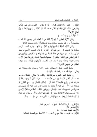 ‫٣٢١‬                                              ‫ﺍﻷﺧﻼﻕ ﺑﲔ ﺍﻟﻔﻼﺳﻔﺔ ﻭﻋﻠﻤﺎﺀ ﺍﻹﺳﻼﻡ‬

‫ﺍﺧﺘﻴﺎﺭﻩ ﰲ ﻫﺬﻩ ﺍﳊﻴﺎﺓ ﺍﻟﺪﻧﻴﺎ، ﻛﻤﺎ ﺑﲔ ﺃﻧﻪ ﻻ ﺇﻛﺮﺍﻩ ﰲ ﺍﻟﺪﻳﻦ، ﻭﺩﻝ ﻋﻠﻰ ﺍﻷﻭﺍﻣﺮ‬
‫ﻭﺍﻟﻨﻮﺍﻫﻲ، ﻟﺬﻟﻚ ﻛﺎﻥ ﺍﻻﻗﺘﻨﺎﻉ ﺍﻟﻌﻘﻠﻲ ﺑﺼﺤﺔ ﺍﻟﻘﻀﺎﻳﺎ ﺍﻟﻌﻘﻠﻴﺔ ﻭﺍﳌﺒﺎﺩﺉ ﻭﺍﻷﺣﻜﺎﻡ ﺃﻭﻝ‬
                                                            ‫ﺃﻧﻮﺍﻉ ﺍﻹﻟﺰﺍﻡ)١(.‬
                                                     ‫٢-ﺍﻹﻟﺰﺍﻡ ﺑﻮﺍﺯﻉ ﺍﻟﻀﻤﲑ:‬
‫ﻭﻟﻜﻦ ﺍﻹﻟﺰﺍﻡ ﺍﻟﻌﻘﻠﻲ ﻻ ﻳﺘﻢ ﺇﻻ ﻟﻠﻘﻠﺔ ﻣﻦ ﺍﳊﻜﻤﺎﺀ ﺍﻟﺬﻳﻦ ﻳﻌﺒﺪﻭﻥ ﺍﷲ ﺗﻌﺎﱃ،‬
     ‫ﻭﻳﻄﻴﻌﻮﻥ ﺃﻭﺍﻣﺮﻩ، ﻷﻧﻪ ﺳﺒﺤﺎﻧﻪ ﻣﺴﺘﺤﻖ ﺑﺬﺍﺗﻪ ﻟﻠﻌﺒﺎﺩﺓ ﻭﺃﻥ ﺃﻭﺍﻣﺮﻩ ﻣﺴﺘﺤﻘﺔ ﺍﻟﻄﺎﻋﺔ.‬
‫ﻭﻟﻜﻦ ﺍﻟﻜﺜﺮﺓ ﺍﻟﻐﺎﻟﺒﺔ ﻻ ﻳﻜﻔﻴﻬﺎ ﻭﺍﺯﻉ ﺍﻟﻌﻘﻞ، ﻭﲢﺘﺎﺝ ﺇﱃ ﻭﺍﺯﻉ ﺍﻟﻀﻤﲑ ﻛﺰﺍﺟﺮ‬
‫ﻳﺒﻌﺪﻫﺎ ﻋﻦ ﺍﻟﺬﻧﻮﺏ ﺍﻟﱵ ﲣﻔﻲ ﻋﻠﻰ ﺃﻋﲔ ﺍﻟﻨﺎﺱ، ﻭﻻ ﻳﻨﺎﳍﺎ ﺍﻟﻌﻘﺎﺏ ﺍﻷﺭﺿﻲ ﺑﻮﺍﺳﻄﺔ‬
‫ﺍﻟﺒﺸﺮ. ﻭﺍﻟﻀﻤﲑ ﻫﻮ ﻋﺒﺎﺭﺓ ﻋﻦ ﺣﺎﻟﺔ ﻧﻔﺴﻴﺔ ﻣﻦ ﺍﻻﻧﺸﺮﺍﺡ ﺃﻭ ﺍﻻﻧﻘﺒﺎﺽ، ﻭﻳﺘﻜﻮﻥ ﻣﻦ‬
‫ﺍﳊﻜﻢ ﺍﻟﻌﻘﻠﻲ ﻋﻠﻰ ﺍﻷﻓﻌﺎﻝ ﺑﺎﻟﻨﻈﺮ ﺇﱃ ﺣﺴﻨﻬﺎ ﻭﻗﺒﺤﻬﺎ، ﻧﻔﻌﻬﺎ ﻭﺿﺮﺭﻫﺎ ))ﻭﻣﻦ ﺍﻹﳝﺎﻥ‬
‫ﺑﺎﷲ، ﻭﻗﺪﺭﺗﻪ، ﻭﻋﺪﻟﻪ، ﻭﻣﻦ ﺍﳋﻮﻑ ﻋﻠﻰ ﺍﻟﻨﻔﺲ، ﻭﺍﻷﻣﻮﺍﻝ، ﻭﺍﻷﻭﻻﺩ، ﻭﻣﻦ ﺧﻮﻑ‬
                                                     ‫ﺍﻟﻌﻘﺎﺏ ﻣﻦ ﺍﷲ ﻭﻣﻦ ﺍﻟﻨﺎﺱ(()٢(.‬
‫ﻭﻳﺮﺗﺒﻂ ﺍﻟﻀﻤﲑ ﺑﻔﻜﺮﺓ ﺍﳌﺴﺌﻮﻟﻴﺔ، ﻭﺿﻤﲑ ﺍﳌﺆﻣﻦ ﻣﻮﺻﻮﻝ ﺑﺎﷲ ﺳﺒﺤﺎﻧﻪ ﻓﻬﻮ‬
                                      ‫ﻳﻌﻴﺶ ﰲ ﺣﺮﺍﺳﺔ ﺿﻤﲑﻩ ﻭﻳﻘﻈﺔ ﻧﻔﺴﻪ ﺍﻟﻠﻮﺍﻣﺔ((‬

‫ﻭﳌﺎ ﻛﺎﻧﺖ ﺍﻟﻨﻔﺲ ﺍﻟﺒﺸﺮﻳﺔ ﻣﻌﺘﺮﻛﹰﺎ ﻟﻠﺨﲑ ﻭﺍﻟﺸﺮ، ﻓﺈﻥ ﺳﻼﺡ ﳎﺎﻫﺪﺓ ﺍﳌﺆﻣﻦ ﻫﻮ‬
‫ﺍﻟﻀﻤﲑ ﺃﻭ ﺍﻟﻨﻔﺲ ﺍﻟﻠﻮﺍﻣﺔ ))ﻭﻳﺴﻤﻰ ﻫﺬﺍ ﺍﻟﻀﻤﲑ ﰲ ﻋﺮﻑ ﺃﻫﻞ ﺍﻟﺸﺮﻉ ﺍﳌﺮﺍﻗﺒﺔ ﺃﻭ‬
‫ﺧﻮﻑ ﺍﷲ ﺃﻭ ﻭﺍﺯﻉ ﺍﻟﻘﻠﺐ(()٣(، ﺫﻟﻚ ﺃﻥ ﰲ ﺇﻣﻜﺎﻥ ﺍﻹﻧﺴﺎﻥ ﺃﻥ ﳜﺪﻉ ﺍﻟﻘﺎﻧﻮﻥ ﺃﻭ‬
‫ﻳﺴﺘﻐﻠﻪ ﻟﺼﺎﳊﻪ ﺃﻭ ﳛﺘﺎﻝ ﻋﻠﻴﻪ، ﺃﻭ ﻳﻔﻠﺖ ﻣﻦ ﺍﻟﻌﻘﺎﺏ ﺍﻟﺬﻱ ﻳﻨﺺ ﻋﻠﻴﻪ ﻷﻥ ﺍﻟﻘﺎﻧﻮﻥ ﻣﻦ‬
‫ﺻﻨﻊ ﺍﻟﻨﺎﺱ ﺃﻧﻔﺴﻬﻢ، ﺃﻣﺎ ﺿﻤﲑ ﺍﻹﻧﺴﺎﻥ ﺍﳌﺆﻣﻦ ﻓﻬﻮ ﲟﺜﺎﺑﺔ ))ﳏﻜﻤﺔ ﺃﻣﻦ(( ﺩﺍﺧﻞ ﺍﻹﻧﺴﺎﻥ‬
‫))ﻻ ﳝﻜﻦ ﺧﺪﺍﻋﻬﺎ ﻭﻻ ﺍﻟﻔﻼﺕ ﻣﻨﻬﺎ ﻭﻻ ﲡﺪﻱ ﻋﻨﻬﺎ ﺍﳌﻌﺎﺫﻳﺮ، ﻷ‪‬ﺎ ﻣﺮﺗﺒﻄﺔ ﺑﺮﻗﺎﺑﺔ ﻋﻠﻴﺎ،‬
         ‫ﺇ‪‬ﺎ ﻟﻮﺍﻣﺔ ﺩﺍﺋﻤ‪‬ﺎ، ﺗﻮﺟﻪ ﺇﱃ ﺻﺎﺣﺒﻬﺎ ﺇﻧﺬﺍﺭﺍﺕ ﺍﻟﺘﺄﻧﻴﺐ، ﺣﱴ ﺗﺮﺩﻩ ﺇﱃ ﺍﳋﲑ(()٤(.‬

                          ‫)١( ﺍﻟﻘﺮﺁﻥ ﰲ ﺍﻟﺘﺮﺑﻴﺔ ﺍﻹﺳﻼﻣﻴﺔ : ﺍﻟﺸﻴﺦ ﻧﺪﱘ ﺍﳉﺴﺮ ﺹ ٤٠١.‬
                                                           ‫)٢( ﻧﻔﺴﻪ ﺹ ٥٩.‬
                                           ‫)٣( ﻳﻨﻈﺮ ﺍﻟﺒﺤﺚ ﺍﻟﺴﺎﺑﻖ ﻋﻦ ﺍﳉﻴﻼﱐ.‬
      ‫)٤( ﺩﺭﻭﺱ ﻭﻧﻔﻮﺱ: ﺩ. ﺗﻮﻓﻴﻖ ﺳﺒﻊ ﺝ ١ ﺹ ٠١٢، ١١٢، ﻁ ﳎﻤﻊ ﺍﻟﺒﺤﻮﺙ ﺍﻹﺳﻼﻣﻴﺔ.‬
 