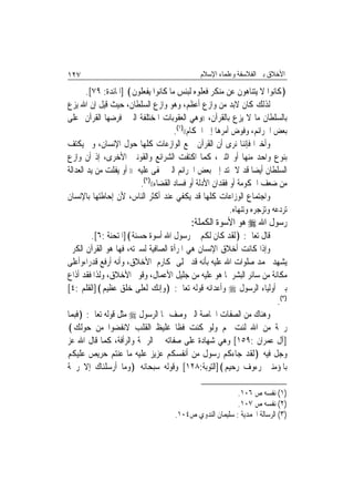 ‫٧٢١‬                                            ‫ﺍﻷﺧﻼﻕ ﺑﲔ ﺍﻟﻔﻼﺳﻔﺔ ﻭﻋﻠﻤﺎﺀ ﺍﻹﺳﻼﻡ‬

        ‫﴿ﻛﺎﻧﻮﺍ ﻻ ﻳﺘﻨﺎﻫﻮﻥ ﻋﻦ ﻣﻨﻜﺮ ﻓﻌﻠﻮﻩ ﻟﺒﺌﺲ ﻣﺎ ﻛﺎﻧﻮﺍ ﻳﻔﻌﻠﻮﻥ﴾ ]ﺍﳌﺎﺋﺪﺓ: ٩٧[.‬
‫ﻟﺬﻟﻚ ﻛﺎﻥ ﻻﺑﺪ ﻣﻦ ﻭﺍﺯﻉ ﺃﻋﻈﻢ، ﻭﻫﻮ ﻭﺍﺯﻉ ﺍﻟﺴﻠﻄﺎﻥ، ﺣﻴﺚ ﻗﻴﻞ ﺇﻥ ﺍﷲ ﻳﺰﻉ‬
‫ﺑﺎﻟﺴﻠﻄﺎﻥ ﻣﺎ ﻻ ﻳﺰﻉ ﺑﺎﻟﻘﺮﺁﻥ، ))ﻭﻫﻲ ﺍﻟﻌﻘﻮﺑﺎﺕ ﺍﳌﺨﺘﻠﻔﺔ ﺍﻟﱵ ﻓﺮﺿﻬﺎ ﺍﻟﻘﺮﺁﻥ ﻋﻠﻰ‬
                                       ‫ﺑﻌﺾ ﺍﳉﺮﺍﺋﻢ، ﻭﻓﻮﺽ ﺃﻣﺮﻫﺎ ﺇﱃ ﺍﳊﻜﺎﻡ(()١(.‬
‫ﻭﺃﺧﲑ‪‬ﺍ ﻓﺈﻧﻨﺎ ﻧﺮﻯ ﺃﻥ ﺍﻟﻘﺮﺁﻥ ﲨﻊ ﺍﻟﻮﺍﺯﻋﺎﺕ ﻛﻠﻬﺎ ﺣﻮﻝ ﺍﻹﻧﺴﺎﻥ، ﻭﱂ ﻳﻜﺘﻒ‬
‫ﺑﻨﻮﻉ ﻭﺍﺣﺪ ﻣﻨﻬﺎ ﺃﻭ ﺍﺛﻨﲔ، ﻛﻤﺎ ﺍﻛﺘﻔﺖ ﺍﻟﺸﺮﺍﺋﻊ ﻭﺍﻟﻘﻮﻧﲔ ﺍﻷﺧﺮﻯ، ﺇﺫ ﺃﻥ ﻭﺍﺯﻉ‬
‫ﺍﻟﺴﻠﻄﺎﻥ ﺃﻳﻀ‪‬ﺎ ﻗﺪ ﻻ ﳝﺘﺪ ﺇﱃ ﺑﻌﺾ ﺍﳉﺮﺍﺋﻢ ﺍﻟﱵ ﲣﻔﻰ ﻋﻠﻴﻪ )) ﺃﻭ ﻳﻔﻠﺖ ﻣﻦ ﻳﺪ ﺍﻟﻌﺪﺍﻟﺔ‬
                          ‫ﻣﻦ ﺿﻌﻒ ﺍﳊﻜﻮﻣﺔ ﺃﻭ ﻓﻘﺪﺍﻥ ﺍﻷﺩﻟﺔ ﺃﻭ ﻓﺴﺎﺩ ﺍﻟﻘﻀﺎﺀ(()٢(.‬
‫ﻭﺍﺟﺘﻤﺎﻉ ﺍﻟﻮﺯﺍﻋﺎﺕ ﻛﻠﻬﺎ ﻗﺪ ﻳﻜﻔﻲ ﻋﻨﺪ ﺃﻛﺜﺮ ﺍﻟﻨﺎﺱ، ﻷﻥ ﺇﺣﺎﻃﺘﻬﺎ ﺑﺎﻹﻧﺴﺎﻥ‬
                                                           ‫ﺗﺮﺩﻋﻪ ﻭﺗﺰﺟﺮﻩ ﻭﺗﻨﻬﺎﻩ.‬
                                            ‫ﺭﺳﻮﻝ ﺍﷲ ‪ ‬ﻫﻮ ﺍﻷﺳﻮﺓ ﺍﻟﻜﻤﻠﺔ:‬
         ‫ﻗﺎﻝ ﺗﻌﺎﱃ: ﴿ﻟﻘﺪ ﻛﺎﻥ ﻟﻜﻢ ﰲ ﺭﺳﻮﻝ ﺍﷲ ﺃﺳﻮﺓ ﺣﺴﻨﺔ﴾]ﺍﳌﺘﺤﻨﺔ :٦[.‬
‫ﻭﺇﺫﺍ ﻛﺎﻧﺖ ﺃﺧﻼﻕ ﺍﻹﻧﺴﺎﻥ ﻫﻲ ﺍﳌﺮﺁﺓ ﺍﻟﺼﺎﻓﻴﺔ ﻟﺴﲑﺗﻪ، ﻓﻬﺎ ﻫﻮ ﺍﻟﻘﺮﺁﻥ ﺍﻟﻜﺮﱘ‬
‫ﻳﺸﻬﺪ ﶈﻤﺪ ﺻﻠﻮﺍﺕ ﺍﷲ ﻋﻠﻴﻪ ﺑﺄﻧﻪ ﻗﺪ ﲢﻠﻰ ﲟﻜﺎﺭﻡ ﺍﻷﺧﻼﻕ، ﻭﺃﻧﻪ ﺃﺭﻓﻊ ﻗﺪﺭ‪‬ﺍ،ﻭﺃﻋﻠﻰ‬
‫ﻣﻜﺎﻧﺔ ﻣﻦ ﺳﺎﺋﺮ ﺍﻟﺒﺸﺮ ﳌﺎ ﻫﻮ ﻋﻠﻴﻪ ﻣﻦ ﺟﻠﻴﻞ ﺍﻷﻋﻤﺎﻝ، ﻭﻗﻮﱘ ﺍﻷﺧﻼﻕ، ﻭﻟﺬﺍ ﻓﻘﺪ ﺃﺫﺍﻉ‬
‫ﺑﲔ ﺃﻭﻟﻴﺎﺀ ﺍﻟﺮﺳﻮﻝ ‪ ‬ﻭﺃﻋﺪﺍﺋﻪ ﻗﻮﻟﻪ ﺗﻌﺎﱃ: ﴿ﻭﺇﻧﻚ ﻟﻌﻠﻰ ﺧﻠﻖ ﻋﻈﻴﻢ﴾]ﺍﻟﻘﻠﻢ :٤[‬
                                                                     ‫)٣(.‬
‫ﻭﻫﻨﺎﻙ ﻣﻦ ﺍﻟﺼﻔﺎﺕ ﺍﳋﺎﺻﺔ ﺍﻟﱵ ﻭﺻﻒ ‪‬ﺎ ﺍﻟﺮﺳﻮﻝ ‪ ‬ﻣﺜﻞ ﻗﻮﻟﻪ ﺗﻌﺎﱃ: ﴿ﻓﺒﻤﺎ‬
‫ﺭﲪﺔ ﻣﻦ ﺍﷲ ﻟﻨﺖ ﳍﻢ ﻭﻟﻮ ﻛﻨﺖ ﻓﻈﹰﺎ ﻏﻠﻴﻆ ﺍﻟﻘﻠﺐ ﻻﻧﻔﻀﻮﺍ ﻣﻦ ﺣﻮﻟﻚ﴾‬
‫]ﺁﻝ ﻋﻤﺮﺍﻥ :٩٥١[ ﻭﻫﻲ ﺷﻬﺎﺩﺓ ﻋﻠﻰ ﺻﻔﺎﺗﻪ ﰲ ﺍﻟﺮﲪﺔ ﻭﺍﻟﺮﺃﻓﺔ، ﻛﻤﺎ ﻗﺎﻝ ﺍﷲ ﻋﺰ‬
‫ﻭﺟﻞ ﻓﻴﻪ ﴿ﻟﻘﺪ ﺟﺎﺀﻛﻢ ﺭﺳﻮﻝ ﻣﻦ ﺃﻧﻔﺴﻜﻢ ﻋﺰﻳﺰ ﻋﻠﻴﻪ ﻣﺎ ﻋﻨﺘﻢ ﺣﺮﻳﺺ ﻋﻠﻴﻜﻢ‬
‫ﺑﺎﳌﺆﻣﻨﲔ ﺭﺀﻭﻑ ﺭﺣﻴﻢ﴾]ﺍﻟﺘﻮﺑﺔ:٨٢١[ ﻭﻗﻮﻟﻪ ﺳﺒﺤﺎﻧﻪ ﴿ﻭﻣﺎ ﺃﺭﺳﻠﻨﺎﻙ ﺇﻻ ﺭﲪﺔ‬

                                                           ‫)١( ﻧﻔﺴﻪ ﺹ ٦٠١.‬
                                                           ‫)٢( ﻧﻔﺴﻪ ﺹ ٧٠١.‬
                                      ‫)٣( ﺍﻟﺮﺳﺎﻟﺔ ﺍﶈﻤﺪﻳﺔ : ﺳﻠﻴﻤﺎﻥ ﺍﻟﻨﺪﻭﻱ ﺹ٤٠١.‬
 