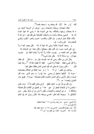 ‫ﺍﻟﺒﺎﺏ ﺍﻟﺜﺎﱐ/ ﺍﻟﻔﺼﻞ ﺍﻷﻭﻝ‬                                                          ‫٨٢١‬
                         ‫ﻟﻠﻌﺎﳌﲔ﴾ ﻭﰲ ﻫﺎﺗﲔ ﺍﻵﻳﺘﲔ ﻗﺪ ﻭﺻﻔﻪ ﺭﺑﻪ ﲟﺎ ﻭﺻﻒ ﻧﻔﺴﻪ)١(.‬
‫ﰒ ﻫﻨﺎﻙ ﺷﻬﺎﺩﺍﺕ ﺯﻭﺟﺎﺗﻪ ﻭﺃﺻﺤﺎﺑﻪ، ﻭﻣﻦ ﺍﳌﻌﺮﻭﻑ ﺃﻥ ﺍﻟﺰﻭﺟﺔ ﺃﻋﺮﻑ ﻣﻦ‬
‫ﻏﲑﻫﺎ ﺑﺼﻔﺎﺕ ﺯﻭﺟﻬﺎ ﻭﺃﺧﻼﻗﻪ، ﻭﻫﺎ ﻫﻲ ﺍﻟﺴﻴﺪﺓ ﺧﺪﳚﺔ ﺭﺿﻲ ﺍﷲ ﻋﻨﻬﺎ ﻋﻨﺪﻣﺎ‬
‫ﺃﺧﱪﻫﺎ ﲞﱪ ﺍﻟﻮﺣﻲ، ﺻﺪﻗﺘﻪ ﻭﺁﻣﻨﺖ ﺑﻪ، ﻭﺃﺩﺧﻠﺖ ﺍﻟﻄﻤﺄﻧﻴﻨﺔ ﻋﻠﻰ ﻗﻠﺒﻪ ﺑﻘﻮﳍﺎ ))ﺇﻥ ﺍﷲ ﻻ‬
‫ﳜﺬﻟﻚ، ﻓﺈﻧﻚ ﺗﺼﻞ ﺍﻟﺮﺣﻢ ﻭﲢﻤﻞ ﺍﻟﻜﻞ، ﻭﺗﻜﺴﺐ ﺍﳌﻌﺪﻭﻡ، ﻭﺗﻨﺼﺮ ﺍﳌﻈﻠﻮﻡ، ﻭﺗﻘﺮﻱ‬
                                                  ‫ﺍﻟﻀﻴﻒ،ﻭﺗﻌﲔ ﻋﻠﻰ ﻧﻮﺍﺋﺐ ﺍﳊﻖ((.‬
‫ﻭﰲ ﻭﺻﻒ ﺍﻟﺴﻴﺪﺓ ﻋﺎﺋﺸﺔ ﺭﺿﻲ ﺍﷲ ﻋﻨﻬﺎ ﻟﻪ ))ﺃﻧﻪ ﱂ ﻳﻜﻦ ﻳﻌﻴﺐ ﺃﺣﺪ‪‬ﺍ، ﻭﻻ‬
‫ﳚﺰﻱ ﻋﻠﻰ ﺍﻟﺴﻮﺀ ﺑﺴﻮﺀ، ﺑﻞ ﻛﺎﻥ ﻳﻌﻔﻮ ﻭﻳﺼﻔﺢ، ﻭﻛﺎﻥ ﺑﻌﻴﺪ‪‬ﺍ ﻋﻦ ﺍﻟﺴﻴﺌﺎﺕ.ﺇﻧﻪ ﱂ‬
‫ﻳﻨﺘﻘﻢ ﻣﻦ ﺃﺣﺪ ﻟﻨﻔﺴﻪ، ﻭﱂ ﻳﻀﺮﺏ ﻏﻼﻣ‪‬ﺎ ﻭﻻ ﺃﻣﺔ ﻭﻻ ﺧﺎﺩﻣ‪‬ﺎ ﻗﻂ، ﺑﻞ ﱂ ﻳﻀﺮﺏ‬
                                  ‫ﺣﻴﻮﺍﻧ‪‬ﺎ ﻭﱂ ﻳﺮﺩ ﺳﺎﺋﻼ ﺇﻻ ﺇﺫﺍ ﱂ ﻳﻜﻦ ﻋﻨﺪﻩ ﺷﻲﺀ(()٢(.‬
‫ﻭﻗﺎﻝ ﺃﻧﺲ ﺑﻦ ﻣﺎﻟﻚ ﺭﺿﻲ ﺍﷲ ﻋﻨﻪ ))ﺧﺪﻣﺘﻪ ﻋﺸﺮ ﺳﻨﲔ، ﻣﺎ ﻗﺎﻝ ﱄ ﺃﻑ ﻗﻂ،‬
             ‫) (‬
‫ﻭﻻ ﻗﺎﻝ ﻟﺸﻲﺀ ﻓﻌﻠﺘﻪ ﱂ ﻓﻌﻠﺘﻪ؟ ﻭﻻ ﻟﺸﻲﺀ ﱂ ﺃﻓﻌﻠﻪ ﺃﻻ ﻓﻌﻠﺖ ﻛﺬﺍ؟(( ٣ ، ﻭﻋﻨﻪ ﺃﻳﻀ‪‬ﺎ‬
          ‫)) ﻛﺎﻥ ﺭﺳﻮﻝ ﺍﷲ ﺻﻠﻰ ﺍﷲ ﻋﻠﻴﻪ ﺃﺣﺴﻦ ﺍﻟﻨﺎﺱ ﺧﻠﻘﹰﺎ(( ﻣﺘﻔﻖ ﻋﻠﻴﻪ.‬           ‫ﻗﺎﻝ:‬
‫ﻭﻳﺬﻫﺐ ﺍﺑﻦ ﺍﻟﻘﻴﻢ ﺇﱃ ﺃﻥ ﺍﻻﲰﲔ ))ﺃﲪﺪ ﺃﻭ ﳏﻤﺪ(( ﺍﺷﺘﻘﺎ ﻣﻦ ﺃﺧﻼﻗﻪ ﻭﺧﺼﺎﺋﺼﻪ‬
‫ﺍﶈﻤﻮﺩﺓ ))ﺍﻟﱵ ﻷﺟﻠﻬﺎ ﺍﺳﺘﺤﻖ ﺃﻥ ﻳﺴﻤﻰ ﳏﻤﺪ‪‬ﺍ ‪ ‬ﻭﺃﲪﺪ، ﻭﻫﻮ ﺍﻟﺬﻱ ﳛﻤﺪﻩ ﺃﻫﻞ‬
‫ﺍﻟﺴﻤﺎﺀ، ﻭﺃﻫﻞ ﺍﻷﺭﺽ، ﻭﺃﻫﻞ ﺍﻟﺪﻧﻴﺎ ﻭﺍﻵﺧﺮﺓ، ﻟﻜﺜﺮﺓ ﺧﺼﺎﺋﻠﻪ ﺍﶈﻤﻮﺩﺓ ﺍﻟﱵ ﺗﻔﻮﻕ ﻋﺪﺩ‬
                                                      ‫ﺍﻟﻌﺎﺩﻳﻦ ﻭﺇﺣﺼﺎﺀ ﺍﶈﺼﲔ(()٤(.‬
‫ﻭﺇﻥ ﻛﻞ ﻣﻦ ﻗﺮﺃ ﻋﻦ ﺳﲑﺗﻪ‪ ،‬ﻟﻴﺘﻔﻖ ﰲ ﺍﻟﺮﺍﻱ ﻣﻌﺎﺑﻦ ﺍﻟﻘﻴﻢ ﺑﻼ ﺃﺩﱏ ﺗﺮﺩﺩ، ﻓﻤﻦ‬
‫ﺍﳌﺴﻠﻤﻮﻥ ﺑﻪ ﺃﻥ ﺍﻟﺒﺎﺣﺚ ﻟﻴﻌﺠﺰ ﺃﻥ ﳚﻤﻊ ﰲ ﻫﺬﺍ ﺍﳊﻴﺰ ﺍﻟﻀﻴﻖ ﻣﻦ ﺍﻟﻜﺘﺎﺏ ﻛﻞ ﻓﻀﺎﺋﻠﻪ‬
‫ﻭﺃﺧﻼﻗﻪ ﺍﻟﱵ ﲡﻞ ﻋﻦ ﺍﻟﻮﺻﻒ ﻭﺍﻹﺣﺼﺎﺀ، ﻭﻟﻜﻦ ﻻ ﺑﺄﺱ ﻣﻦ ﺃﻥ ﻧﺬﻛﺮ ﺑﻌﺾ ﳏﺎﺳﻦ‬
‫ﺍﻷﺧﻼﻕ، ﺍﻟﱵ ﻧﻮﺟﺰﻫﺎ ﻛﻤﺎ ﻓﻌﻞ ﺍﳌﻘﺪﺳﻲ ﺑﻮﺻﻔﻪ ﺑﺄﻧﻪ ))ﻛﺎﻥ ﺭﺳﻮﻝ ﺍﷲ ‪ ‬ﺃﺣﻠﻢ‬

                               ‫)١( ﺍﻟﻮﺣﻲ ﺍﶈﻤﺪﻱ: ﳏﻤﺪ ﺭﺷﻴﺪ ﺭﺿﺎ ﺹ ٤١١ ﺍﳌﻄﺒﻌﺔ ﺍﻟﺴﻠﻔﻴﺔ.‬
                                                                    ‫)٢( ﻧﻔﺴﻪ ﺹ ٧٠١.‬
                          ‫)٣( ﳐﺘﺼﺮ ﻣﻨﻬﺎﺝ ﺍﻟﻘﺎﺻﺪﻳﻦ: ﺍﳌﻘﺪﺳﻲ ﺹ ٤٤١ ﻭﺍﳊﺪﻳﺚ ﻣﺘﻔﻖ ﻋﻠﻴﻪ.‬
                                    ‫)٤( ﺯﺍﺩ ﺍﳌﻌﺎﺩ ﰲ ﻫﺪﻱ ﺧﲑ ﺍﻟﻌﺒﺎﺩ، ﺍﺑﻦ ﺍﻟﻘﻴﻢ ﺝ ١ ﺹ ٢٢.‬
 