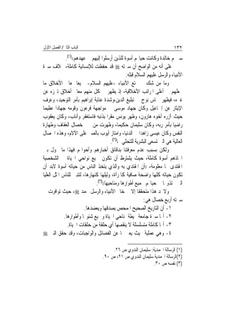 ‫ﺍﻟﺒﺎﺏ ﺍﻟﺜﺎﱐ/ ﺍﻟﻔﺼﻞ ﺍﻷﻭﻝ‬                                                     ‫٢٣١‬
              ‫ﺳﲑ‪‬ﻢ ﺧﺎﻟﺪﺓ ﻭﻛﺎﻧﺖ ﺣﻴﺎ‪‬ﻢ ﺃﺳﻮﺓ ﻟﻠﺬﻳﻦ ﺃﺭﺳﻠﻮﺍ ﺇﻟﻴﻬﻢ ﰲ ﻋﻬﺪﻫﻢ(()١(.‬
‫ﻋﻠﻰ ﺃﻧﻪ ﻣﻦ ﺍﻟﻮﺍﺿﺢ ﺃﻥ ﺳﲑﺗﻪ ‪ ‬ﻗﺪ ﺣﻔﻈﺖ ﻟﻺﻧﺴﺎﻧﻴﺔ ﻛﺎﻣﻠﺔ، ﲞﻼﻑ ﺳﲑﺓ‬
                                                 ‫ﺍﻷﻧﺒﻴﺎﺀ ﻭﺍﻟﺮﺳﻞ ﻋﻠﻴﻬﻢ ﺍﻟﺴﻼﻡ ﻗﺒﻠﻪ.‬
‫ﻭﻣﺎ ﻣﻦ ﺷﻚ ﰲ ﲤﺘﻊ ﺍﻷﻧﺒﻴﺎﺀ -ﻋﻠﻴﻬﻢ ﺍﻟﺴﻼﻡ- ﲨﻴﻌ‪‬ﺎ ﲟﻌﺎﱄ ﺍﻷﺧﻼﻕ ﻣﺎ‬
‫ﳚﻌﻠﻬﻢ ﰲ ﺃﻋﻠﻰ ﺍﳌﺮﺍﺗﺐ ﺍﻷﺧﻼﻗﻴﺔ، ﺇﺫ ﻳﻈﻬﺮ ﰲ ﻛﻞ ﻣﻨﻬﻢ ﻣﻌﺎﱂ ﺃﺧﻼﻕ ﺗﱪﺯﻩ ﻋﻦ‬
‫ﻏﲑﻩ، ﻓﻴﻈﻬﺮ ﲪﺎﺱ ﻧﻮﺡ ﰲ ﺗﺒﻠﻴﻎ ﺍﻟﺪﻳﻦ،ﻭﺷﺪﺓ ﻋﻨﺎﻳﺔ ﺇﺑﺮﺍﻫﻴﻢ ﺑﺄﻣﺮ ﺍﻟﺘﻮﺣﻴﺪ، ﻭﻋﺮﻑ‬
‫ﺍﻹﻳﺜﺎﺭ ﻋﻦ ﺇﲰﺎﻋﻴﻞ ﻭﻛﺎﻥ ﺟﻬﺎﺩ ﻣﻮﺳﻰ ﰲ ﻣﻮﺍﺟﻬﺔ ﻓﺮﻋﻮﻥ ﻭﻗﻮﻣﻪ ﺟﻬﺎﺩ‪‬ﺍ ﻋﻈﻴﻤ‪‬ﺎ‬
‫ﺣﻴﺚ ﺁﺯﺭﻩ ﺃﺧﻮﻩ ﻫﺎﺭﻭﻥ، ﻭﻇﻬﺮ ﻳﻮﻧﺲ ﻣﻘﺮ‪‬ﺍ ﺑﺬﻧﺒﻪ ﻓﺎﺳﺘﻐﻔﺮ ﻭﺃﻧﺎﺏ، ﻭﻛﺎﻥ ﻳﻌﻘﻮﺏ‬
‫ﺭﺍﺿﻴ‪‬ﺎ ﺑﺄﻣﺮ ﺭﺑﻪ، ﻭﻛﺎﻥ ﺳﻠﻴﻤﺎﻥ ﺣﻜﻴﻤ‪‬ﺎ، ﻭﻇﻬﺮﺕ ﻣﻦ ﳛﲕ ﺧﺼﺎﻝ ﺍﻟﻌﻔﺎﻑ ﻭﻃﻬﺎﺭﺓ‬
‫ﺍﻟﻨﻔﺲ ﻭﻛﺎﻥ ﻋﻴﺴﻰ ﺯﺍﻫﺪ‪‬ﺍ ﰲ ﺍﻟﺪﻧﻴﺎ، ﻭﺍﻣﺘﺎﺯ ﺃﻳﻮﺏ ﺑﺎﻟﺼﱪ ﻋﻠﻰ ﺍﻵﻻﻡ، ﻭﻫﺬﻩ ﺍﳋﺼﺎﻝ‬
                                        ‫ﺍﻟﻌﺎﻟﻴﺔ ﻫﻲ ﺍﻟﱵ ﺗﺴﻌﻰ ﺍﻟﺒﺸﺮﻳﺔ ﻟﻠﺘﺤﻠﻲ ‪‬ﺎ)٢(.‬
‫ﻭﻟﻜﻦ ﺑﺴﺒﺐ ﻋﺪﻡ ﻣﻌﺮﻓﺘﻨﺎ ﺑﺪﻗﺎﺋﻖ ﺃﺧﺒﺎﺭﻫﻢ ﻭﺃﺣﻮﺍﳍﻢ ﻓﻬﺬﺍ ﻣﺎ ﳛﻮﻝ ﺑﲔ‬
‫ﺍﲣﺎﺫﻫﻢ ﺃﺳﻮﺓ ﻛﺎﻣﻠﺔ، ﺣﻴﺚ ﻳﺸﺘﺮﻁ ﺃﻥ ﺗﻜﻮﻥ ﲨﻴﻊ ﻧﻮﺍﺣﻲ ﺍﳊﻴﺎﺓ ﰲ ﺍﻟﺸﺨﺼﻴﺔ‬
‫ﺍﳌﻘﺘﺪﻯ ‪‬ﺎ ﻣﻌﻠﻮﻣﺔ، ))ﺃﻥ ﺍﳌﻘﺘﺪﻱ ﺑﻪ ﻭﺍﻟﺬﻱ ﻳﺘﺨﺬ ﺍﻟﻨﺎﺱ ﻣﻦ ﺣﻴﺎﺗﻪ ﺃﺳﻮﺓ ﻻﺑﺪ ﺃﻥ‬
‫ﺗﻜﻮﻥ ﺣﻴﺎﺗﻪ ﻛﻠﻬﺎ ﻭﺍﺿﺤﺔ ﺻﺎﻓﻴﺔ ﻛﺎﳌﺮﺁﺓ، ﻭﻟﻴﻠﻬﺎ ﻛﻨﻬﺎﺭﻫﺎ، ﻟﺘﺘﺒﲔ ﻟﻠﻨﺎﺱ ﺍﳌﺜﻞ ﺍﻟﻌﻠﻴﺎ‬
                               ‫ﺍﻟﱵ ﳛﺘﺬﻭ‪‬ﺎ ﰲ ﺣﻴﺎ‪‬ﻢ ﲜﻤﻴﻊ ﺃﻃﻮﺍﺭﻫﺎ ﻭﻣﻨﺎﺣﻴﻬﺎ(()٣(.‬
‫ﻭﻻﳒﺪ ﻫﺬﺍ ﻣﺘﺤﻘﻘﹰﺎ ﺇﻻ ﰲ ﺧﺎﰎ ﺍﻷﻧﺒﻴﺎﺀ ﻭﺍﻟﺮﺳﻞ ﳏﻤﺪ ‪ ،‬ﺣﻴﺚ ﺗﻮﺍﻓﺮﺕ ﰲ‬
                                                          ‫ﺳﲑﺗﻪ ﺃﺭﺑﻊ ﺧﺼﺎﻝ ﻫﻲ:‬
                         ‫١- ﺃﻥ ﺍﻟﺘﺎﺭﻳﺦ ﺍﻟﺼﺤﻴﺢ ﺍﳌﻤﺤﺺ ﻳﺼﺪﻗﻬﺎ ﻭﻳﻌﻀﺪﻫﺎ.‬
             ‫٢- ﺃ‪‬ﺎ ﺳﲑﺓ ﺟﺎﻣﻌﺔ ﳏﻴﻄﺔ ﲟﻨﺎﺣﻲ ﺍﳊﻴﺎﺓ ﻭﲨﻴﻊ ﺷﺌﻮ‪‬ﺎ ﻭﺃﻃﻮﺍﺭﻫﺎ.‬
               ‫٣- ﺃ‪‬ﺎ ﻛﺎﻣﻠﺔ ﻣﺘﺴﻠﺴﻠﺔ ﻻ ﻳﻨﻘﺼﻬﺎ ﺃﻱ ﺣﻠﻘﺔ ﻣﻦ ﺣﻠﻘﺎﺕ ﺍﳊﻴﺎﺓ.‬
‫٤- ﻭﻫﻲ ﻋﻤﻠﻴﺔ ﲝﻴﺚ ﻳﻌﱪ ‪‬ﺎ ﻋﻦ ﺍﻟﻔﻀﺎﺋﻞ ﻭﺍﻟﻮﺍﺟﺒﺎﺕ، ﻭﻗﺪ ﺣﻘﻖ ﺍﻟﻨﱯ ‪‬‬

                                       ‫)١( ﺍﻟﺮﺳﺎﻟﺔ ﺍﶈﻤﺪﻳﺔ: ﺳﻠﻴﻤﺎﻥ ﺍﻟﻨﺪﻭﻱ ﺹ ٦٢.‬
                                  ‫)٢(ﺍﻟﺮﺳﺎﻟﺔ ﺍﶈﻤﺪﻳﺔ ﺳﻠﻴﻤﺎﻥ ﺍﻟﻨﺪﻭﻱ ﺹ ١٢، ﺹ ٠٩.‬
                                                            ‫)٣( ﻧﻔﺴﻪ ﺹ ٠٣.‬
 