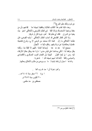 ‫١١‬                                             ‫ﺍﻷﺧﻼﻕ ﺑﲔ ﺍﻟﻔﻼﺳﻔﺔ ﻭﻋﻠﻤﺎﺀ ﺍﻹﺳﻼﻡ‬

                                                  ‫ﻋﻦ ﺷﺮﻩ ﻭﺫﻟﻚ ﻧﻈﻢ ﺍﻟﺸﺮﻉ(()١(.‬
‫ﻭﺑﻌﺪ، ﻓﺈﻧﻨﺎ ﻧﻘﺪﻡ ﻫﺬﺍ ﺍﻟﻜﺘﺎﺏ ﻟﻄﻼﺑﻨﺎ ﻭﻣﺜﻘﻔﻴﻨﺎ ﺇﺳﻬﺎﻣ‪‬ﺎ ﻣﻨﺎ ﰲ ﺇﻗﻨﺎﻋﻬﻢ ﺑﺄﻥ ﻣﻦ‬
‫ﺣﻘﻨﺎ ﻭﻭﺍﺟﺒﻨﺎ ﺍﻻﺳﺘﻤﺴﺎﻙ ﺑﺘﺮﺍﺛﻨﺎ ﺍﻟﺜﻘﺎﰲ ﺫﻱ ﺍﻟﻨﻈﺎﻡ ﺍﻟﺘﺸﺮﻳﻌﻲ ﻭﺍﻷﺧﻼﻗﻲ ﺍﳌﺘﻤﻴﺰ ﲝﻴﺚ‬
               ‫ﻳﻐﻨﻴﻨﺎ ﻋﻦ ﺍﻟﺪﻭﺭﺍﻥ ﰲ ﻓﻠﻚ ﺃﻱ ﻧﻈﺎﻡ ﺛﻘﺎﰲ ﺁﺧﺮ، ﻏﺮﺑﻴ‪‬ﺎ ﻛﺎﻥ ﺃﻭ ﺷﺮﻗﻴ‪‬ﺎ.‬
‫ﻭﺇﺫﺍ ﻛﺎﻥ ﺍﻟﻔﻜﺮ ﺍﻟﻔﻠﺴﻔﻲ ﻗﺪ ﺃﺻﺎﺏ ﺍﻟﻨﻈﺎﻡ ﺍﻷﺧﻼﻗﻲ ﲟﺎ ﻳﺸﺒﻪ ﺍﻟﻔﻮﺿﻰ، ﻓﺈﻥ‬
‫ﻧﻈﺎﻣﻨﺎ ﺍﻷﺧﻼﻗﻲ ﻣﺎ ﺯﺍﻝ ﰲ ﻗﻤﺘﻪ ﻷﻧﻪ ﻣﺴﺘﻤﺪ ﻣﻦ ﺍﻟﻮﺣﻲ ﺍﻹﳍﻲ، ﻭﺷﺮﺡ ﺗﻔﺎﺻﻴﻠﻪ‬
                      ‫ﻋﻠﻤﺎﺅﻧﺎ ﻭﺣﻜﻤﺎﺅﻧﺎ ﻋﻦ ﺩﺭﺍﻳﺔ ﻭﻓﻬﻢ. ﻭﻧﻘﻠﻮﻩ ﺇﻟﻴﻨﺎ ﻋﱪ ﺍﻷﺟﻴﺎﻝ.‬
‫ﺻﺤﻴﺢ ﺃﻧﻨﺎ ﱂ ﻧﻌﺪ ﻧﻌﱪ ﻋﻨﻪ ﰲ ﺃﻭﺿﺎﻋﻨﺎ ﺍﻟﻌﺎﻣﺔ -ﺍﻟﻠﻬﻢ ﺇﻻ ﺍﻟﻘﻠﺔ ﻣﻨﺎ- ﻭﻟﻜﻨﻪ‬
‫ﻳﻈﻞ ﻣﺮﺗﻔﻌﺎ ﺷﺎﳐﹰﺎ ﻟﻜﻲ ﻳﺴﺎﻋﺪﻧﺎ ﻋﻠﻰ ﻗﻴﺎﺱ ﻣﺪﻯ ﺍﳓﺪﺍﺭﻧﺎ ﻋﻨﻪ ﻭﻳﻈﻞ ﺣﺎﻓﺰ‪‬ﺍ ﻟﻼﺭﺗﻘﺎﺀ‬
                                                                     ‫‪‬‬
‫ﺇﻟﻴﻪ. ﻭﻣﻦ ﺍﳊﻖ ﺃﻳﻀ‪‬ﺎ ﺍﻟﻘﻮﻝ ﰲ ﺍﻟﻨﻬﺎﻳﺔ ﺑﺄﻥ ﺍﻗﺘﺤﺎﻡ ﺍﻟﻐﺮﺏ ﺍﻟﻌﺴﻜﺮﻱ ﻭﺍﻻﻗﺘﺼﺎﺩﻱ‬
                       ‫ﻭﺍﻟﺴﻴﺎﺳﻲ ﻭﺍﻟﺜﻘﺎﰲ ﻷﻣﺘﻨﺎ ﻗﺪ ﺃﺳﻬﻢ ﺇﺳﻬﺎﻣ‪‬ﺎ ﻛﺒﲑ‪‬ﺍ ﰲ ﺗﺪﻫﻮﺭﻧﺎ.‬
  ‫ﻭﺍﷲ ﺗﻌﺎﱃ ﺍﳌﺴﺌﻮﻝ ﺃﻥ ﻳﺄﺧﺬ ﺑﺄﻳﺪﻳﻨﺎ ﺇﱃ ﻣﺎ ﳛﺐ ﻭﻳﺮﺿﻰ ﻣﻦ ﻣﻜﺎﺭﻡ ﺍﻷﺧﻼﻕ ﻭﻣﻌﺎﻟﻴﻬﺎ.‬


                    ‫ﻭﺁﺧﺮ ﺩﻋﻮﺍﻧﺎ ﺃﻥ ﺍﳊﻤﺪ ﷲ ﺭﺏ ﺍﻟﻌﺎﳌﲔ.‬
 ‫ﺍﳉﻴﺰﺓ ﰲ ٦١ ﺻﻔﺮ ﺳﻨﺔ ٤٠٤١ﻫـ.‬
    ‫٠٢ ﺃﻛﺘﻮﺑﺮ ﺳﻨﺔ ٦٨٩١ﻡ.‬
     ‫ﻣﺼﻄﻔﻰ ﺑﻦ ﳏﻤﺪ ﺣﻠﻤﻲ.‬




                                                     ‫)١( ﺷﻔﺎﺀ ﺍﻟﻌﻠﻴﻞ،ﺱ ﺹ ٦٢.‬
 