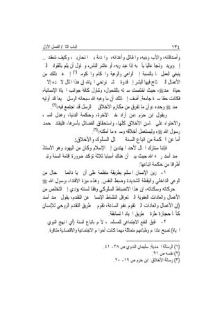 ‫ﺍﻟﺒﺎﺏ ﺍﻟﺜﺎﱐ/ ﺍﻟﻔﺼﻞ ﺍﻷﻭﻝ‬                                                       ‫٤٣١‬
‫ﻭﺃﺻﺪﻗﺎﺋﻪ، ﻭﺍﻷﺏ ﻭﺑﻨﻴﻪ، ﻭﺍﳌﻘﺎﺗﻞ ﻭﺃﻋﺪﺍﺋﻪ، ﻭﺍﳍﺪﻧﺔ ﺑﲔ ﺍﳌﺘﺤﺎﺭﺑﲔ، ﻭﻛﻴﻒ ﺗﻨﻌﻘﺪ ..‬
‫ﺇﱁ ﻭﻳﺮﻳﺪ ﳕﻮﺫﺟ‪‬ﺎ ﻋﺎﻟﻴ‪‬ﺎ ﻳﺄﰎ ﺑﻪ ﺇﺫﺍ ﻋﺒﺪ ﺭﺑﻪ، ﺃﻭ ﻋﺎﺷﺮ ﺍﻟﻨﺎﺱ، ﻭﳛﺎﻭﻝ ﺃﻥ ﻳﻠﻢ ﺑﺎﻟﻘﻮﺍﻧﲔ ﺍﻟﱵ‬
‫ﻳﻨﺒﻐﻲ ﺍﻟﻌﻤﻞ ‪‬ﺎ ﺑﺎﻟﻨﺴﺒﺔ ﺇﱃ ﺍﻟﺮﺍﻋﻲ ﻭﺍﻟﺮﻋﻴﺔ ﻭﺍﳊﻜﺎﻡ ﻭﺍﶈﻜﻮﻣﲔ)١( ﺇﱃ ﻏﲑ ﺫﻟﻚ ﻣﻦ‬
‫ﺍﻷﻋﻤﺎﻝ ﺍﻟﱵ ﳛﺘﺎﺝ ﻓﻴﻬﺎ ﺍﻟﺒﺸﺮ ﺇﱃ ﻗﺪﻭﺓ ﰲ ﺷﱴ ﻧﻮﺍﺣﻲ ﺍﳊﻴﺎﺓ، ﺇﻥ ﻫﺬﺍ ﺍﳌﺜﺎﻝ ﻻ ﳒﺪﻩ ﺇﻻ ﰲ‬
‫ﺣﻴﺎﺓ ﳏﻤﺪ‪ ،‬ﺣﻴﺚ ﺍﺧﺘﺼﺖ ﺳﲑﺗﻪ ﺑﺎﻟﺸﻤﻮﻝ، ﻭﺗﻨﺎﻭﻝ ﻛﺎﻓﺔ ﺟﻮﺍﻧﺐ ﺍﳊﻴﺎﺓ ﺍﻹﻧﺴﺎﻧﻴﺔ،‬
‫ﻓﻜﺎﻧﺖ ﺣﻘﹰﺎ ﺳﲑﺓ ﺟﺎﻣﻌﺔ. ﺃﺿﻒ ﺇﱃ ﺫﻟﻚ ﺃﻥ ﻣﺎ ﻭﻫﺒﻪ ﺍﷲ ﺳﺒﺤﺎﻧﻪ ﺍﻟﺮﺳﻞ ﲨﻴﻌ‪‬ﺎ ﻗﺪ ﺃﻭﺗﻴﻪ‬
      ‫ﳏﻤﺪ ‪ ‬ﻭﺣﺪﻩ ))ﻭﺃﻥ ﻣﺎ ﺗﻔﺮﻕ ﻣﻦ ﻣﻜﺎﺭﻡ ﺍﻷﺧﻼﻕ ﰲ ﺍﻟﺮﺳﻞ ﻗﺪ ﺍﺟﺘﻤﻊ ﻓﻴﻪ(()٢(.‬
‫ﻭﻳﻘﻮﻝ ﺍﺑﻦ ﺣﺰﻡ ))ﻣﻦ ﺃﺭﺍﺩ ﺧﲑ ﺍﻵﺧﺮﺓ، ﻭﺣﻜﻤﺔ ﺍﻟﺪﻧﻴﺎ، ﻭﻋﺪﻝ ﺍﻟﺴﲑ،‬
‫ﻭﺍﻻﺣﺘﻮﺍﺀ ﻋﻠﻰ ﳏﺎﺳﻦ ﺍﻷﺧﻼﻕ ﻛﻠﻬﺎ، ﻭﺍﺳﺘﺤﻘﺎﻕ ﺍﻟﻔﻀﺎﺋﻞ ﺑﺄﺳﺮﻫﺎ، ﻓﻠﻴﻘﺘﺪ ﲟﺤﻤﺪ‬
                              ‫ﺭﺳﻮﻝ ﺍﷲ ‪ ،‬ﻭﻟﻴﺴﺘﻌﻤﻞ ﺃﺧﻼﻗﻪ ﻭﺳﲑﻩ ﻣﺎ ﺃﻣﻜﻨﻪ(()٣(.‬
                     ‫ﺃﻣﺎ ﻋﻦ ﺍﳊﻜﻤﺔ ﻣﻦ ﺍﺗﺒﺎﻉ ﺍﻟﺴﻨﺔ ﰲ ﳎﺎﻝ ﺍﻟﺴﻠﻮﻙ ﻭﺍﻷﺧﻼﻕ:‬
‫ﻓﺈﻧﻨﺎ ﺳﻨﺘﺮﻙ ﺍ‪‬ﺎﻝ ﻷﺣﺪ ﺍﳌﻬﺘﺪﻳﻦ ﺇﱃ ﺍﻹﺳﻼﻡ ﻭﻛﺎﻥ ﻣﻦ ﺍﻟﻴﻬﻮﺩ ﻭﻫﻮ ﺍﻷﺳﺘﺎﺫ‬
‫ﳏﻤﺪ ﺃﺳﺪ ﺭﲪﻪ ﺍﷲ ﺣﻴﺚ ﻳﺒﲔ ﺃﻥ ﻫﻨﺎﻙ ﺃﺳﺒﺎﺑ‪‬ﺎ ﺛﻼﺛﺔ ﺗﺆﻛﺪ ﺿﺮﻭﺭﺓ ﺇﻗﺎﻣﺔ ﺍﻟﺴﻨﺔ ﻭﺗﺒﲔ‬
                                                       ‫ﺃﻃﺮﺍﻓﹰﺎ ﻣﻦ ﺣﻜﻤﺔ ﺍﺗﺒﺎﻋﻬﺎ:‬
‫١- ﲤﺮﻳﻦ ﺍﻹﻧﺴﺎﻥ ﺍﳌﺴﻠﻢ ﺑﻄﺮﻳﻘﺔ ﻣﻨﻈﻤﺔ ﻋﻠﻰ ﺃﻥ ﳛﻴﺎ ﺩﺍﺋﻤ‪‬ﺎ ﰲ ﺣﺎﻝ ﻣﻦ‬
‫ﺍﻟﻮﻋﻲ ﺍﻟﺪﺍﺧﻠﻲ ﻭﺍﻟﻴﻘﻈﺔ ﺍﻟﺸﺪﻳﺪﺓ ﻭﺿﺒﻂ ﺍﻟﻨﻔﺲ. ﻭﻫﺬﻩ ﻣﻴﺰﺓ ﺍﻻﻗﺘﺪﺍﺀ ﺑﺮﺳﻮﻝ ﺍﷲ ‪‬‬
‫ﰲ ﺣﺮﻛﺎﺗﻪ ﻭﺳﻜﻨﺎﺗﻪ، ﺇﻥ ﻫﺬﺍ ﺍﻻﻧﻀﺒﺎﻁ ﺍﻟﺴﻠﻮﻛﻲ ﻭﻓﻘﹰﺎ ﻟﺴﻨﺘﻪ ﻳﺆﺩﻱ ﺇﱃ ﺍﻟﺘﺨﻠﺺ ﻣﻦ‬
‫ﺍﻷﻋﻤﺎﻝ ﻭﺍﻟﻌﺎﺩﺍﺕ ﺍﻟﻌﻔﻮﻳﺔ ﺍﻟﱵ ﺗﻌﺮﻗﻞ ﺍﻟﻨﺸﺎﻁ ﺍﻹﻧﺴﺎﱐ ﻋﻦ ﺍﻟﺘﻘﺪﻡ، ﻳﻘﻮﻝ ﳏﻤﺪ ﺃﺳﺪ‬
‫)ﺇﻥ ﺍﻷﻋﻤﺎﻝ ﻭﺍﻟﻌﺎﺩﺍﺕ ﺍﻟﱵ ﺗﻘﻮﻡ ﻋﻔﻮ ﺍﻟﺴﺎﻋﺔ، ﺗﻘﻮﻡ ﰲ ﻃﺮﻳﻖ ﺍﻟﺘﻘﺪﻡ ﺍﻟﺮﻭﺣﻲ ﻟﻺﻧﺴﺎﻥ‬
                                     ‫ﻛﺄ‪‬ﺎ ﺣﺠﺎﺭﺓ ﻋﺜﺮﺓ ﰲ ﻃﺮﻳﻖ ﺍﳉﻴﺎﺩ ﺍﳌﺘﺴﺎﺑﻘﺔ.‬
‫٢- ﲢﻘﻴﻖ ﺍﻟﻨﻔﻊ ﺍﻻﺟﺘﻤﺎﻋﻲ ﻟﻠﻤﺴﻠﻤﲔ، ﻷ‪‬ﻢ ﺑﺎﺗﺒﺎﻉ ﺍﻟﺴﻨﺔ )ﺃﻱ ﺍﳌﻨﻬﺞ ﺍﻟﻨﺒﻮﻱ ﰲ‬
   ‫ﺍﳊﻴﺎﺓ( ﺗﺼﺒﺢ ﻋﺎﺩﺍ‪‬ﻢ ﻭﻃﺒﺎﻋﻬﻢ ﻣﺘﻤﺎﺛﻠﺔ ﻣﻬﻤﺎ ﻛﺎﻧﺖ ﺃﺣﻮﺍﳍﻢ ﺍﻻﺟﺘﻤﺎﻋﻴﺔ ﻭﺍﻻﻗﺘﺼﺎﺩﻳﺔ ﻣﺘﻨﺎﻓﺮﺓ.‬

                                    ‫)١( ﺍﻟﺮﺳﺎﻟﺔ ﺍﶈﻤﺪﻳﺔ: ﺳﻠﻴﻤﺎﻥ ﺍﻟﻨﺪﻭﻱ ﺹ ٨٣- ١٤.‬
                                                             ‫)٢( ﻧﻔﺴﻪ ﺹ ١٩.‬
                                         ‫)٣( ﺭﺳﺎﻟﺔ ﺍﻷﺧﻼﻕ: ﺍﺑﻦ ﺣﺰﻡ ﺹ ٩١- ٠٢.‬
 