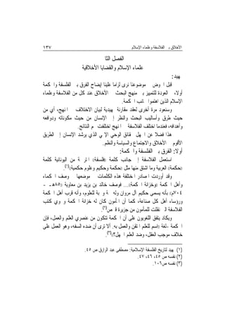 ‫٧٣١‬                                             ‫ﺍﻷﺧﻼﻕ ﺑﲔ ﺍﻟﻔﻼﺳﻔﺔ ﻭﻋﻠﻤﺎﺀ ﺍﻹﺳﻼﻡ‬

                              ‫ﺍﻟﻔﺼﻞ ﺍﻟﺜﺎﱐ‬
                     ‫ﻋﻠﻤﺎﺀ ﺍﻹﺳﻼﻡ ﻭﺍﻟﻘﻀﺎﻳﺎ ﺍﻷﺧﻼﻗﻴﺔ‬
                                                                       ‫ﲤﻬﻴﺪ:‬
‫ﻗﺒﻞ ﺍﳋﻮﺽ ﰲ ﻣﻮﺿﻮﻋﻨﺎ ﻧﺮﻯ ﻟﺰﺍﻣ‪‬ﺎ ﻋﻠﻴﻨﺎ ﺇﻳﻀﺎﺡ ﺍﻟﻔﺮﻕ ﺑﲔ ﺍﻟﻔﻠﺴﻔﺔ ﻭﺍﳊﻜﻤﺔ‬
‫ﺃﻭﻻ، ﰒ ﺍﻟﻌﻮﺩﺓ ﻟﻠﺘﻤﻴﻴﺰ ﺑﲔ ﻣﻨﻬﺞ ﺍﻟﺒﺤﺚ ﰲ ﺍﻷﺧﻼﻕ ﻋﻨﺪ ﻛﻞ ﻣﻦ ﺍﻟﻔﻼﺳﻔﺔ ﻭﻋﻠﻤﺎﺀ‬
                                           ‫ﺍﻹﺳﻼﻡ ﺍﻟﺬﻳﻦ ﺍﻫﺘﻤﻮﺍ ﲜﺎﻧﺐ ﺍﳊﻜﻤﺔ.‬
‫ﻭﺳﻨﻌﻮﺩ ﻣﺮﺓ ﺃﺧﺮﻯ ﻟﻌﻘﺪ ﻣﻘﺎﺭﻧﺔ ﲤﻬﻴﺪﻳﺔ ﻟﺒﻴﺎﻥ ﺍﻻﺧﺘﻼﻑ ﰲ ﺍﳌﻨﻬﺞ، ﺃﻱ ﻣﻦ‬
‫ﺣﻴﺚ ﻃﺮﻕ ﻭﺃﺳﺎﻟﻴﺐ ﺍﻟﺒﺤﺚ ﻭﺍﻟﻨﻈﺮ ﺇﱃ ﺍﻹﻧﺴﺎﻥ ﻣﻦ ﺣﻴﺚ ﻣﻜﻮﻧﺎﺗﻪ ﻭﺩﻭﺍﻓﻌﻪ‬
                 ‫ﻭﺃﻫﺪﺍﻓﻪ، ﻓﻌﻨﺪﻣﺎ ﺍﺧﺘﻠﻒ ﺍﻟﻔﻼﺳﻔﺔ ﰲ ﺍﳌﻨﻬﺞ ﺍﺧﺘﻠﻔﺖ ‪‬ﻢ ﺍﻟﻨﺘﺎﺋﺞ.‬
‫ﻫﺬﺍ ﻓﻀﻼ ﻋﻦ ﺍﳉﻬﻞ ﲝﻘﺎﺋﻖ ﺍﻟﻮﺣﻲ ﺍﻹﳍﻲ ﺍﻟﺬﻱ ﻳﺮﺷﺪ ﺍﻹﻧﺴﺎﻥ ﺇﱃ ﺍﻟﻄﺮﻳﻖ‬
                              ‫ﺍﻷﻗﻮﻡ ﰲ ﺍﻷﺧﻼﻕ ﻭﺍﻻﺟﺘﻤﺎﻉ ﻭﺍﻟﺴﻴﺎﺳﺔ ﻭﺍﻟﻨﻈﻢ.‬
                                         ‫ﺃﻭﻻ: ﺍﻟﻔﺮﻕ ﺑﲔ ﺍﻟﻔﻠﺴﻔﺔ ﻭﺍﳊﻜﻤﺔ:‬
                                                                   ‫ﹰ‬
‫ﺍﺳﺘﻌﻤﻞ ﺍﻟﻔﻼﺳﻔﺔ ﺇﱃ ﺟﺎﻧﺐ ﻛﻠﻤﺔ ))ﻓﻠﺴﻔﺔ(( ﺍﳌﺘﺮﲨﺔ ﻣﻦ ﺍﻟﻴﻮﻧﺎﻧﻴﺔ ﻛﻠﻤﺔ‬
           ‫))ﺣﻜﻤﺔ(( ﺍﻟﻌﺮﺑﻴﺔ ﻭﻣﺎ ﺍﺷﺘﻖ ﻣﻨﻬﺎ ﻣﺜﻞ ))ﺣﻜﻤﺔ ﻭﺣﻜﻴﻢ ﻭﻋﻠﻮﻡ ﺣﻜﻤﻴﺔ(()١(.‬
‫ﻭﻗﺪ ﺃﻭﺭﺩﺕ ﺍﳌﺼﺎﺩﺭ ﺍﳌﺨﺘﻠﻔﺔ ﻫﺬﻩ ﺍﻟﻜﻠﻤﺎﺕ ﰲ ﻣﻮﺿﻌﻬﺎ ﰲ ﻭﺻﻒ ﺍﳊﻜﻤﺎﺀ‬
‫ﻭﺃﻫﻞ ﺍﳊﻜﻤﺔ ))ﻭﺧﺰﺍﻧﺔ ﺍﳊﻜﻤﺔ((... ﻓﻮﺻﻒ ﺧﺎﻟﺪ ﺑﻦ ﻳﺰﻳﺪ ﺑﻦ ﻣﻌﺎﻭﻳﺔ ))٥٨ﻫـ -‬
‫٤٠٧ﻡ(( ﺑﺄﻧﻪ ﻳﺴﻤﻰ ﺣﻜﻴﻢ ﺁﻝ ﻣﺮﻭﺍﻥ ﻭﻟﻪ ﳘﺔ ﻭﳏﺒﺔ ﻟﻠﻌﻠﻮﻡ، ﻭﺃﻧﻪ ﻗﺮﺏ ﺃﻫﻞ ﺍﳊﻜﻤﺔ‬
‫ﻭﺭﺅﺳﺎﺀ ﺃﻫﻞ ﻛﻞ ﺻﻨﺎﻋﺔ، ﻛﻤﺎ ﺃﻥ ﺍﳌﺄﻣﻮﻥ ﻛﺎﻥ ﻟﻪ ﺧﺰﺍﻧﺔ ﺍﳊﻜﻤﺔ ﻭﲢﻮﻱ ﻛﺘﺐ‬
                               ‫ﺍﻟﻔﻼﺳﻔﺔ ﺍﻟﱵ ﻧﻘﻠﺖ ﻟﻠﻤﺄﻣﻮﻥ ﻣﻦ ﺟﺰﻳﺮﺓ ﻗﱪﺹ)٢(.‬
‫ﻭﻳﻜﺎﺩ ﻳﺘﻔﻖ ﺍﻟﻠﻐﻮﻳﻮﻥ ﻋﻠﻰ ﺃﻥ ﺍﳊﻜﻤﺔ ﺗﺘﻜﻮﻥ ﻣﻦ ﻋﻨﺼﺮﻱ ﺍﻟﻌﻠﻢ ﻭﺍﻟﻌﻤﻞ، ﻓﺈﻥ‬
‫ﺍﳊﻜﻤﺔ -ﻟﻐﺔ ))ﺍﺳﻢ ﻟﻠﻌﻠﻢ ﺍﳌﺘﻘﻦ ﻭﺍﻟﻌﻤﻞ ﺑﻪ. ﺃﻻ ﺗﺮﻯ ﺃﻥ ﺿﺪﻩ ﺍﻟﺴﻔﻪ، ﻭﻫﻮ ﺍﻟﻌﻤﻞ ﻋﻠﻰ‬
                                  ‫ﺧﻼﻑ ﻣﻮﺟﺐ ﺍﻟﻌﻘﻞ، ﻭﺿﺪ ﺍﻟﻌﻠﻢ ﺍﳉﻬﻞ؟(()٣(.‬

                      ‫)١( ﲤﻬﻴﺪ ﻟﺘﺎﺭﻳﺦ ﺍﻟﻔﻠﺴﻔﺔ ﺍﻹﺳﻼﻣﻴﺔ: ﻣﺼﻄﻔﻰ ﻋﺒﺪ ﺍﻟﺮﺍﺯﻕ ﺹ ٥٤.‬
                                                  ‫)٢( ﻧﻔﺴﻪ ﺹ ٥٤، ٦٤، ٧٤.‬
                                                          ‫)٣( ﻧﻔﺴﻪ ﺹ٦٠١.‬
 