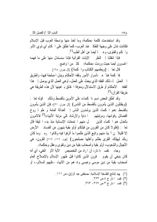 ‫ﺍﻟﺒﺎﺏ ﺍﻟﺜﺎﱐ/ ﺍﻟﻔﺼﻞ ﺍﻟﺜﺎﱐ‬                                                   ‫٨٣١‬
‫ﻭﻗﺪ ﺍﺳﺘﺨﺪﻣﺖ ﻛﻠﻤﺔ ))ﺣﻜﻤﺔ(( ﻭﻣﺎ ﺃﺧﺬ ﻣﻨﻬﺎ ﺑﻮﺍﺳﻄﺔ ﺍﻟﻌﺮﺏ ﻗﺒﻞ ﺍﻹﺳﻼﻡ‬
‫ﻓﻜﺎﻧﺖ ﺗﺪﻝ ﻋﻠﻰ ﻭﺟﻬﺔ ﺍﻟﺘﻔﻜﲑ ﻋﻨﺪ ﺍﻟﻌﺮﺏ، ﻛﻤﺎ ﺗﻄﻠﻖ ﻋﻠﻰ ﺍﳊﻜﺎﻡ ﺃﻱ ﺫﻭﻱ ﺍﻷﻣﺮ‬
                                 ‫ﻭﺍﳊﻜﻢ ﻭﺍﻟﻔﺘﻮﻯ، ﻭﻋﱪ ‪‬ﺎ ﺃﻳﻀ‪‬ﺎ ﻋﻦ ﺃﻫﻞ ﺍﻟﻄﺐ)١(.‬
‫ﻓﺈﺫﺍ ﺍﻧﺘﻘﻠﻨﺎ ﺇﱃ ﺍﻟﻨﻈﺮ ﰲ ﺍﻵﻳﺎﺕ ﺍﻟﻘﺮﺁﻧﻴﺔ ﻓﺈﻧﻨﺎ ﺳﻨﺴﺘﺪﻝ ﻣﻨﻬﺎ ﻋﻠﻰ ﻣﺎ ﻓﻬﻤﻪ‬
                        ‫ﺍﳌﻔﺴﺮﻭﻥ ﺃﻳﻀ‪‬ﺎ ﺣﻴﺚ ﻭﺭﺩﺕ ))ﺣﻜﻤﺔ(( ﰲ ﻛﺜﲑ ﻣﻦ ﺍﳌﻮﺍﺿﻊ.‬
                  ‫ﻗﺎﻝ ﺗﻌﺎﱃ: ﴿ﻭﻳﻌﻠﻤﻬﻢ ﺍﻟﻜﺘﺎﺏ ﻭﺍﳊﻜﻤﺔ﴾ ]ﺁﻝ ﻋﻤﺮﺍﻥ: ٤٦١[.‬
‫ﻓﺎﳊﻜﻤﺔ ﻫﻨﺎ ﲟﻌﲎ ))ﺃﺳﺮﺍﺭ ﺍﻷﻣﻮﺭ ﻭﻓﻘﻪ ﺍﻷﺣﻜﺎﻡ ﻭﺑﻴﺎﻥ ﺍﳌﺼﻠﺤﺔ ﻓﻴﻬﺎ، ﻭﺍﻟﻄﺮﻳﻖ‬
‫ﺇﱃ ﺍﻟﻌﻤﻞ ‪‬ﺎ، ﺫﻟﻚ ﺍﻟﻔﻘﻪ ﺍﻟﺬﻱ ﻳﺒﻌﺚ ﻋﻠﻰ ﺍﻟﻌﻤﻞ، ﺃﻭﻫﻲ ﺍﻟﻌﻤﻞ ﺍﻟﺬﻱ ﻳﻮﺻﻞ ﺇﱃ ﻫﺬﺍ‬
‫ﺍﻟﻔﻘﻪ ﰲ ﺍﻷﺣﻜﺎﻡ ﺃﻭ ﻃﺮﻕ ﺍﻻﺳﺘﺪﻻﻝ ﻭﻣﻌﺮﻓﺔ ﺍﳊﻘﺎﺋﻖ ﺑﱪﺍﻫﻴﻨﻬﺎ ﻷﻥ ﻫﺬﻩ ﺍﻟﻄﺮﻳﻘﺔ ﻫﻲ‬
                                                              ‫ﻃﺮﻳﻘﺔ ﺍﻟﻘﺮﺁﻥ(()٢(.‬
‫ﻭﻗﺪ ﺃﻃﻠﻖ ﺍﻟﺒﻌﺾ ﺍﺳﻢ ))ﺍﳊﻜﻤﺎﺀ(( ﻋﻠﻰ ﺍﻵﻣﺮﻳﻦ ﺑﺎﻟﻘﺴﻂ ﻭﺫﻟﻚ ﰲ ﻗﻮﻟﻪ ﺗﻌﺎﱃ:‬
‫﴿ﻭﻳﻘﺘﻠﻮﻥ ﺍﻟﺬﻳﻦ ﻳﺄﻣﺮﻭﻥ ﺑﺎﻟﻘﺴﻂ ﻣﻦ ﺍﻟﻨﺎﺱ﴾ ]ﺁﻝ ﻋﻤﺮﺍﻥ: ١٢[، ﻓﺈﻥ ﺍﻟﺬﻳﻦ ﻳﺄﻣﺮﻭﻥ‬
‫ﺑﺎﻟﻘﺴﻂ ))ﻫﻢ ﺍﳊﻜﻤﺎﺀ ﺍﻟﺬﻳﻦ ﻳﺮﺷﺪﻭﻥ ﺍﻟﻨﺎﺱ ﺇﱃ ﺍﻟﻌﺪﺍﻟﺔ ﺍﻟﻌﺎﻣﺔ ﻭﳚﻌﻠﻮ‪‬ﺎ ﺭﻭﺡ‬
‫ﺍﻟﻔﻀﺎﺋﻞ ﻭﻗﻮﺍﻣﻬﺎ، ﻭﻣﺮﺗﺒﺘﻬﻢ ﰲ ﺍﳍﺪﺍﻳﺔ ﻭﺍﻹﺭﺷﺎﺩ ﺗﻠﻲ ﻣﺮﺗﺒﺔ ﺍﻷﻧﺒﻴﺎﺀ(()٣( ﻓﺎﻵﻣﺮﻭﻥ‬
‫ﺑﺎﻟﻌﺪﻝ ﻫﻢ ﺍﳊﻜﻤﺎﺀ ﺍﻟﺬﻳﻦ ﱂ ﲣﻞ ﻣﻨﻬﻢ ﺍ‪‬ﺘﻤﻌﺎﺕ ﺍﻹﻧﺴﺎﻧﻴﺔ ﻣﻨﺬ ﺑﺪﺀ ﺍﳋﻠﻴﻘﺔ ﻗﺎﻝ‬
‫ﺗﻌﺎﱃ: ﴿ﻓﻠﻮﻻ ﻛﺎﻥ ﻣﻦ ﺍﻟﻘﺮﻭﻥ ﻣﻦ ﻗﺒﻠﻜﻢ ﺃﻭﻟﻮ ﺑﻘﻴﺔ ﻳﻨﻬﻮﻥ ﻋﻦ ﺍﻟﻔﺴﺎﺩ ﰲ ﺍﻷﺭﺽ‬
‫ﺇﻻ ﻗﻠﻴﻼ ﳑﻦ ﺃﳒﻴﻨﺎ ﻣﻨﻬﻢ ﻭﺍﺗﺒﻊ ﺍﻟﺬﻳﻦ ﻇﻠﻤﻮﺍ ﻣﺎ ﺃﺗﺮﻓﻮﺍ ﻓﻴﻪ ﻭﻛﺎﻧﻮﺍ ﳎﺮﻣﲔ ﻭﻣﺎ ﻛﺎﻥ‬
                                                                        ‫ﹰ‬
‫ﺭﺑﻚ ﻟﻴﻬﻠﻚ ﺍﻟﻘﺮﻯ ﺑﻈﻠﻢ ﻭﺃﻫﻠﻬﺎ ﻣﺼﻠﺤﻮﻥ﴾ ]ﻫﻮﺩ: ٦١١، ٧١١[ ﺍﻟﻘﺮﻭﻥ، ﻫﻲ‬
      ‫ﺍﻷﺟﻴﺎﻝ ﻭﺍﻟﺸﻌﻮﺏ، ﺃﻭﻟﻮ ﺑﻘﻴﺔ ﻭﺃﺻﺤﺎﺏ ﺑﻘﻴﺔ ﻣﻦ ﺩﻳﻦ ﻭﺗﻘﻮﻯ ﻭﻋﻘﻞ ﻭﺣﻜﻤﺔ((.‬
‫ﻭﺟﺎﺀ ﰲ ﺗﻔﺴﲑ ))ﺍﳌﻨﺎﺭ(( ﺃﻥ ﺍﳌﺮﺍﺩ ﻣﻦ ﺍﻟﺘﺨﺼﻴﺺ ﰲ ﺍﻵﻳﺔ ﺍﻷﻭﱃ ﺍﻟﻨﻔﻲ، ﺃﻱ ﺃﻧﻪ‬
‫ﻛﺎﻥ ﻳﻨﺒﻐﻲ ﺃﻥ ﻳﻘﻮﻡ ﰲ ﻗﺮﻭﻥ ﺍﻟﺬﻳﻦ ﻛﺎﻧﻮﺍ ﻗﺒﻞ ﻇﻬﻮﺭ ﺍﻹﺳﻼﻡ ﺑﺎﻹﺻﻼﺡ ﺍﻟﻌﺎﻡ‬
‫ﺃﺻﺤﺎﺏ ﺑﻘﻴﺔ ﻣﻦ ﺩﻳﻦ ﻣﻮﺳﻰ ﻭﻋﻴﺴﻰ ﻭﻏﲑﻫﻢ ﻣﻦ ﺍﻷﻧﺒﻴﺎﺀ -ﻋﻠﻴﻬﻢ ﺍﻟﺴﻼﻡ-، ﺃﻭ‬

                      ‫)١( ﲤﻬﻴﺪ ﻟﻨﺘﺎﺋﺞ ﺍﻟﻔﻠﺴﻔﺔ ﺍﻹﺳﻼﻣﻴﺔ: ﻣﺼﻄﻔﻰ ﻋﺒﺪ ﺍﻟﺮﺍﺯﻕ، ﺹ ١١١.‬
                                                  ‫)٢( ﺗﻔﺴﲑ ﺍﳌﻨﺎﺭ ﺝ ٤ ﺹ ٣٢٢.‬
                                           ‫)٣( ﺗﻔﺴﲑ ﺍﳌﻨﺎﺭ ﺝ ٣ ﺹ ٢٦٢- ٣٦٢.‬
 