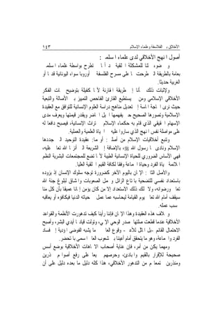 ‫٣٤١‬                                                    ‫ﺍﻷﺧﻼﻕ ﺑﲔ ﺍﻟﻔﻼﺳﻔﺔ ﻭﻋﻠﻤﺎﺀ ﺍﻹﺳﻼﻡ‬

                                    ‫ﺃﺻﻮﻝ ﺍﳌﻨﻬﺞ ﺍﻷﺧﻼﻗﻲ ﻟﺪﻯ ﻋﻠﻤﺎﺀ ﺍﳌﺴﻠﻤﲔ:‬
‫ﻭﰲ ﺿﻮﺀ ﲝﺜﻨﺎ ﻟﻠﻤﺸﻜﻠﺔ ﺍﳋﻠﻘﻴﺔ ﳒﺪ ﺃ‪‬ﺎ ﱂ ﺗﻄﺮﺡ ﺑﻮﺍﺳﻄﺔ ﻋﻠﻤﺎﺀ ﺍﳌﺴﻠﻤﲔ‬
‫ﺑﻌﺎﻣﺔ ﺑﺎﻟﻄﺮﻳﻘﺔ ﺍﻟﱵ ﻃﺮﺣﺖ ‪‬ﺎ ﻋﻠﻰ ﻣﺴﺮﺡ ﺍﻟﻔﻠﺴﻔﺔ ﰲ ﺃﻭﺭﻭﺑﺎ ﺳﻮﺍﺀ ﺍﻟﻴﻮﻧﺎﻧﻴﺔ ﻗﺪﳝ‪‬ﺎ ﺃﻭ‬
                                                                        ‫ﺍﻟﻐﺮﺑﻴﺔ ﺣﺪﻳﺜﹰﺎ.‬
‫ﻭﻹﺛﺒﺎﺕ ﺫﻟﻚ ﳉﺄﻧﺎ ﺇﱃ ﻃﺮﻳﻘﺔ ﺍﳌﻘﺎﺭﻧﺔ ﻷ‪‬ﺎ ﻛﻔﻴﻠﺔ ﺑﺘﻮﺿﻴﺢ ﲰﺎﺕ ﺍﻟﻔﻜﺮ‬
‫ﺍﻷﺧﻼﻗﻲ ﺍﻹﺳﻼﻣﻲ ﻭﻣﻦ ﰒ ﻳﺴﺘﻄﻴﻊ ﺍﻟﻘﺎﺭﺉ ﺍﻟﻔﺎﺣﺺ ﺍﻟﺘﻤﻴﻴﺰ ﺑﲔ ﺍﻷﺻﺎﻟﺔ ﻭﺍﻟﺘﺒﻌﻴﺔ‬
‫ﺣﻴﺚ ﻧﺮﻯ ﺍﳊﺎﺟﺔ ﺍﳌﺎﺳﺔ ﺇﱃ ﺗﻌﺪﻳﻞ ﻣﻨﺎﻫﺞ ﺩﺭﺍﺳﺔ ﺍﻟﻌﻠﻮﻡ ﺍﻹﻧﺴﺎﻧﻴﺔ ﻟﻠﺘﻮﺍﻓﻖ ﻣﻊ ﺍﻟﻌﻘﻴﺪﺓ‬
‫ﺍﻹﺳﻼﻣﻴﺔ ﻭﺗﺼﻮﺭﻫﺎ ﺍﻟﺼﺤﻴﺢ ﺣﱴ ﻳﻔﻬﻤﻬﺎ ﺍﳉﻴﻞ ﺍﳊﺎﺿﺮ ﻭﻳﻘﺪﺭ ﻗﻴﻤﺘﻬﺎ ﻭﻳﻌﺮﻑ ﻣﺪﻯ‬
‫ﺍﻹﺳﻬﺎﻡ ﺍﳊﻘﻴﻘﻲ ﺍﻟﺬﻱ ﻗﺎﻡ ﺑﻪ ﺣﻜﻤﺎﺀ ﺍﻹﺳﻼﻡ ﰲ ﺗﺮﺍﺙ ﺍﻹﻧﺴﺎﻧﻴﺔ، ﻓﻴﺼﺒﺢ ﺩﺍﻓﻌ‪‬ﺎ ﻟﻪ‬
                  ‫ﻋﻠﻰ ﻣﻮﺍﺻﻠﺔ ﻧﻔﺲ ﺍﳌﻨﻬﺞ ﺍﻟﺬﻱ ﺳﺎﺭﻭﺍ ﻋﻠﻴﻪ ﰲ ﺍﳊﻴﺎﺓ ﺍﻟﻌﻠﻤﻴﺔ ﻭﺍﻟﻌﻤﻠﻴﺔ.‬
‫ﻭﺗﻨﺒﻊ ﺃﺧﻼﻗﻴﺎﺕ ﺍﻹﺳﻼﻡ ﻣﻦ ﺃﺻﻠﲔ: ﺃﻭﳍﻤﺎ: ﻋﻘﻴﺪﺓ ﺍﻟﺘﻮﺣﻴﺪ ﺍﻟﱵ ﺟﺪﺩﻫﺎ‬
‫ﺍﻹﺳﻼﻡ ﻭﻧﺎﺩﻯ ‪‬ﺎ ﺭﺳﻮﻝ ﺍﷲ ‪ ،‬ﺑﺎﻹﺿﺎﻓﺔ ﺇﱃ ﺍﻟﺸﺮﻳﻌﺔ ﺍﻟﱵ ﺃﻧﺰﳍﺎ ﺍﷲ ﺗﻌﺎﱃ ﻋﻠﻴﻪ،‬
‫ﻓﻬﻲ ﺍﻷﺳﺎﺱ ﺍﻟﻀﺮﻭﺭﻱ ﻟﻠﺤﻴﺎﺓ ﺍﻹﻧﺴﺎﻧﻴﺔ ﺍﻟﻄﻴﺒﺔ ﻷ‪‬ﺎ ﺗﻀﻊ ﻟﻠﻤﺠﺘﻤﻌﺎﺕ ﺍﻟﺒﺸﺮﻳﺔ ﺍﻟﻨﻈﻢ‬
                      ‫ﺍﳌﻼﺋﻤﺔ ﳊﻴﺎﺓ ﺍﻟﻔﺮﺩ ﻭﺣﻴﺎﺓ ﺍﳉﻤﺎﻋﺔ ﻭﻓﻘﹰﺎ ﻟﻜﺎﻓﺔ ﺍﻟﻘﻴﻢ ﺍﳋﻠﻘﻴﺔ ﺍﻟﻌﻠﻴﺎ.‬
‫ﻭﺍﻷﺻﻞ ﺍﻟﺜﺎﱐ: ﺍﻹﳝﺎﻥ ﺑﺎﻟﻴﻮﻡ ﺍﻵﺧﺮ ﻛﻀﺮﻭﺭﺓ ﺗﻮﺟﻪ ﺳﻠﻮﻙ ﺍﻹﻧﺴﺎﻥ ﺇﺫ ﻳﺰﻭﺩﻩ‬
‫ﺑﺎﺳﺘﻌﺪﺍﺩ ﻧﻔﺴﻲ ﻟﻠﺘﻀﺤﻴﺔ ﺑﺎﳌﺘﺎﻉ ﺍﻟﺰﺍﺋﻞ ﻭﲢﻤﻞ ﺍﻟﺼﻌﻮﺑﺎﺕ ﻭﺍﳌﺸﺎﻕ ﻟﺒﻠﻮﻍ ﺟﻨﺔ ﺍﷲ‬
‫ﺗﻌﺎﱃ ﻭﺭﺿﻮﺍﻧﻪ، ﻭﻻ ﳝﻠﻚ ﺫﻟﻚ ﺍﻻﺳﺘﻌﺪﺍﺩ ﺇﻻ ﻣﻦ ﻛﺎﻥ ﻳﺆﻣﻦ ﺇﳝﺎﻧ‪‬ﺎ ﻋﻤﻴﻘﹰﺎ ﺑﺄﻥ ﻛﻞ ﻣﻨﺎ‬
‫ﺳﻴﻘﻒ ﺃﻣﺎﻡ ﺍﷲ ﺗﻌﺎﱃ ﻳﻮﻡ ﺍﻟﻘﻴﺎﻣﺔ ﻟﻴﺤﺎﺳﺒﻪ ﻋﻤﺎ ﻋﻤﻞ ﰲ ﺣﻴﺎﺗﻪ ﺍﻟﺪﻧﻴﺎ ﻓﻴﻜﺎﻓﺆﻩ ﺃﻭ ﻳﻌﺎﻗﺒﻪ‬
                                                                         ‫ﲝﺴﺐ ﻋﻤﻠﻪ.‬
‫ﻭﲞﻼﻑ ﻫﺬﻩ ﺍﻟﻌﻘﻴﺪﺓ ﻭﻫﺬﺍ ﺍﻹﳝﺎﻥ ﻓﺈﻧﻨﺎ ﺭﺃﻳﻨﺎ ﻛﻴﻒ ﺗﺪﻫﻮﺭﺕ ﺍﻷﻧﻈﻤﺔ ﻭﺍﻟﻘﻮﺍﻋﺪ‬
‫ﺍﻷﺧﻼﻗﻴﺔ ﻋﻨﺪﻣﺎ ﻗﻄﻌﺖ ﺻﻠﺘﻬﺎ ﲟﺼﺪﺭ ﺍﻟﻮﺣﻲ ﺍﻹﳍﻲ، ﻭﺗﻮﻟﺖ ﻗﻴﺎﺩ‪‬ﺎ ﺃﻳﺪﻱ ﺍﻟﺒﺸﺮ، ﻭﺃﺻﺒﺢ‬
‫ﺍﻻﺣﺘﻤﺎﻝ ﺍﻟﻘﺎﺋﻢ -ﺑﻞ ﺍﳌﺎﺛﻞ ﻟﻸﻋﲔ- ﻭﻗﻮﻉ ﺍﻟﻌﺎﱂ ﰲ ﻣﺎ ﻳﺸﺒﻪ ﺍﻟﻔﻮﺿﻰ ﺍﳌﺆﺩﻳﺔ ﺇﱃ ﻓﺴﺎﺩ‬
           ‫ﺍﻟﻔﺮﺩ ﻭﺍﳉﻤﺎﻋﺔ، ﻭﻫﻮ ﻣﺎ ﻳﺘﺤﻘﻖ ﺃﻣﺎﻡ ﺃﻋﻴﻨﻨﺎ ﺑﲔ ﺷﻌﻮﺏ ﺍﻟﻌﺎﱂ ﺍﳌﺴﻤﻰ ﺑﺎﳌﺘﺤﻀﺮ.‬
‫ﻭﻣﻬﻤﺎ ﻳﻜﻦ ﻣﻦ ﺃﻣﺮ، ﻓﺈﻥ ﻋﻨﺎﻳﺔ ﺃﺻﺤﺎﺏ ﺍﻻﲡﺎﻫﺎﺕ ﺍﻷﺧﻼﻗﻴﺔ ﺑﻮﺿﻊ ﺃﺳﺲ‬
‫ﺻﺤﻴﺤﺔ ﻟﻺﻗﺮﺍﺭ ﺑﺎﻟﻘﻴﻢ ﻭﺍﳌﺒﺎﺩﺉ، ﻭﺣﺮﺻﻬﻢ ﲨﻴﻌ‪‬ﺎ ﻋﻠﻰ ﺭﻓﻊ ﺃﺻﻮﺍ‪‬ﻢ ﳏﺬﺭﻳﻦ‬
‫ﻭﻣﻨﺬﺭﻳﻦ ‪‬ﺘﻤﻌﺎ‪‬ﻢ ﻣﻦ ﺍﻟﺘﺪﻫﻮﺭ ﺍﻷﺧﻼﻗﻲ، ﻫﺬﺍ ﻛﻠﻪ ﺩﻟﻴﻞ ﻣﺎ ﺑﻌﺪﻩ ﺩﻟﻴﻞ ﻋﻠﻰ ﺃﻥ‬
 