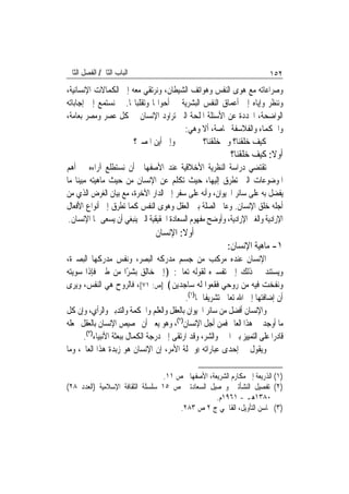 ‫ﺍﻟﺒﺎﺏ ﺍﻟﺜﺎﱐ/ ﺍﻟﻔﺼﻞ ﺍﻟﺜﺎﱐ‬                                                    ‫٢٥١‬
‫ﻭﺻﺮﺍﻋﺎﺗﻪ ﻣﻊ ﻫﻮﻯ ﺍﻟﻨﻔﺲ ﻭﻫﻮﺍﺗﻒ ﺍﻟﺸﻴﻄﺎﻥ، ﻭﻧﺮﺗﻘﻲ ﻣﻌﻪ ﺇﱃ ﺍﻟﻜﻤﺎﻻﺕ ﺍﻹﻧﺴﺎﻧﻴﺔ،‬
‫ﻭﻧﻨﻈﺮ ﻭﺇﻳﺎﻩ ﺇﱃ ﺃﻋﻤﺎﻕ ﺍﻟﻨﻔﺲ ﺍﻟﺒﺸﺮﻳﺔ ﰲ ﺃﺣﻮﺍﳍﺎ ﻭﺗﻘﻠﺒﺎ‪‬ﺎ. ﰒ ﻧﺴﺘﻤﻊ ﺇﱃ ﺇﺟﺎﺑﺎﺗﻪ‬
‫ﺍﻟﻮﺍﺿﺤﺔ، ﺍﶈﺪﺩﺓ ﻋﻦ ﺍﻷﺳﺌﻠﺔ ﺍﳌﻠﺤﺔ ﺍﻟﱵ ﺗﺮﺍﻭﺩ ﺍﻹﻧﺴﺎﻥ ﰲ ﻛﻞ ﻋﺼﺮ ﻭﻣﺼﺮ ﺑﻌﺎﻣﺔ،‬
                                       ‫ﻭﺍﳊﻜﻤﺎﺀ ﻭﺍﻟﻔﻼﺳﻔﺔ ﲞﺎﺻﺔ، ﺃﻻ ﻭﻫﻲ:‬
                      ‫ﻭﺇﱃ ﺃﻳﻦ ﺍﳌﺼﲑ؟‬           ‫ﻛﻴﻒ ﺧﻠﻘﻨﺎ؟ ﻭﱂ ﺧﻠﻘﻨﺎ؟‬
                                                             ‫ﺃﻭﻻ: ﻛﻴﻒ ﺧﻠﻘﻨﺎ؟‬
                                                                         ‫ﹰ‬
‫ﺗﻘﺘﻀﻲ ﺩﺭﺍﺳﺔ ﺍﻟﻨﻈﺮﻳﺔ ﺍﻷﺧﻼﻗﻴﺔ ﻋﻨﺪ ﺍﻷﺻﻔﻬﺎﱐ ﺃﻥ ﻧﺴﺘﻄﻠﻊ ﺁﺭﺍﺀﻩ ﰲ ﺃﻫﻢ‬
‫ﺍﳌﻮﺿﻮﻋﺎﺕ ﺍﻟﱵ ﺗﻄﺮﻕ ﺇﻟﻴﻬﺎ، ﺣﻴﺚ ﺗﻜﻠﻢ ﻋﻦ ﺍﻹﻧﺴﺎﻥ ﻣﻦ ﺣﻴﺚ ﻣﺎﻫﻴﺘﻪ ﻣﺒﻴﻨ‪‬ﺎ ﻣﺎ‬
‫ﻳﻔﻀﻞ ﺑﻪ ﻋﻠﻰ ﺳﺎﺋﺮ ﺍﳊﻴﻮﺍﻥ، ﻭﺃﻧﻪ ﻋﻠﻰ ﺳﻔﺮ ﺇﱃ ﺍﻟﺪﺍﺭ ﺍﻵﺧﺮﺓ، ﻣﻊ ﺑﻴﺎﻥ ﺍﻟﻐﺮﺽ ﺍﻟﺬﻱ ﻣﻦ‬
‫ﺃﺟﻠﻪ ﺧﻠﻖ ﺍﻹﻧﺴﺎﻥ. ﻭﻋﺎﰿ ﺍﻟﺼﻠﺔ ﺑﲔ ﺍﻟﻌﻘﻞ ﻭﻫﻮﻯ ﺍﻟﻨﻔﺲ ﻛﻤﺎ ﺗﻄﺮﻕ ﺇﱃ ﺃﻧﻮﺍﻉ ﺍﻷﻓﻌﺎﻝ‬
 ‫ﺍﻹﺭﺍﺩﻳﺔ ﻭﺍﻟﻐﲑ ﺍﻹﺭﺍﺩﻳﺔ، ﻭﺃﻭﺿﺢ ﻣﻔﻬﻮﻡ ﺍﻟﺴﻌﺎﺩﺓ ﺍﳊﻘﻴﻘﻴﺔ ﺍﻟﱵ ﻳﻨﺒﻐﻲ ﺃﻥ ﻳﺴﻌﻰ ﳍﺎ ﺍﻹﻧﺴﺎﻥ.‬
                                 ‫ﺃﻭﻻ: ﺍﻹﻧﺴﺎﻥ‬
                                                            ‫١- ﻣﺎﻫﻴﺔ ﺍﻹﻧﺴﺎﻥ:‬
‫ﺍﻹﻧﺴﺎﻥ ﻋﻨﺪﻩ ﻣﺮﻛﺐ ﻣﻦ ﺟﺴﻢ ﻣﺪﺭﻛﻪ ﺍﻟﺒﺼﺮ، ﻭﻧﻔﺲ ﻣﺪﺭﻛﻬﺎ ﺍﻟﺒﺼﲑﺓ،‬
‫ﻭﻳﺴﺘﻨﺪ ﰲ ﺫﻟﻚ ﺇﱃ ﺗﻔﺴﲑﻩ ﻟﻘﻮﻟﻪ ﺗﻌﺎﱃ: ﴿ﺇﱐ ﺧﺎﻟﻖ ﺑﺸﺮًﺍ ﻣﻦ ﻃﲔ ﻓﺈﺫﺍ ﺳﻮﻳﺘﻪ‬
‫ﻭﻧﻔﺨﺖ ﻓﻴﻪ ﻣﻦ ﺭﻭﺣﻲ ﻓﻘﻌﻮﺍ ﻟﻪ ﺳﺎﺟﺪﻳﻦ﴾ ]ﺹ: ١٧[، ﻓﺎﻟﺮﻭﺡ ﻫﻲ ﺍﻟﻨﻔﺲ، ﻭﻳﺮﻯ‬
                                           ‫ﺃﻥ ﺇﺿﺎﻓﺘﻬﺎ ﺇﱃ ﺍﷲ ﺗﻌﺎﱃ ﺗﺸﺮﻳﻔﹰﺎ ﳍﺎ)١(.‬
‫ﻭﺍﻹﻧﺴﺎﻥ ﺃﻓﻀﻞ ﻣﻦ ﺳﺎﺋﺮ ﺍﳊﻴﻮﺍﻥ ﺑﺎﻟﻌﻘﻞ ﻭﺍﻟﻌﻠﻢ ﻭﺍﳊﻜﻤﺔ ﻭﺍﻟﺘﺪﺑﲑ ﻭﺍﻟﺮﺃﻱ، ﻭﺇﻥ ﻛﻞ‬
‫ﻣﺎ ﺃﻭﺟﺪ ﰲ ﻫﺬﺍ ﺍﻟﻌﺎﱂ ﻓﻤﻦ ﺃﺟﻞ ﺍﻹﻧﺴﺎﻥ)٢(، ﻭﻫﻮ ﻳﻌﲏ ﺃﻥ ﲣﺼﻴﺺ ﺍﻹﻧﺴﺎﻥ ﺑﺎﻟﻌﻘﻞ ﳚﻌﻠﻪ‬
      ‫ﻗﺎﺩﺭ‪‬ﺍ ﻋﻠﻰ ﺍﻟﺘﻤﻴﻴﺰ ﺑﲔ ﺍﳋﲑ ﻭﺍﻟﺸﺮ، ﻭﻗﺪ ﺍﺭﺗﻘﻰ ﺇﱃ ﺩﺭﺟﺔ ﺍﻟﻜﻤﺎﻝ ﺑﺒﻌﺜﺔ ﺍﻷﻧﺒﻴﺎﺀ)٣(.‬
‫ﻭﻳﻘﻮﻝ ﰲ ﺇﺣﺪﻯ ﻋﺒﺎﺭﺍﺗﻪ ))ﻭﲨﻠﺔ ﺍﻷﻣﺮ، ﺇﻥ ﺍﻹﻧﺴﺎﻥ ﻫﻮ ﺯﺑﺪﺓ ﻫﺬﺍ ﺍﻟﻌﺎﱂ، ﻭﻣﺎ‬

                                  ‫)١( ﺍﻟﺬﺭﻳﻌﺔ ﺇﱃ ﻣﻜﺎﺭﻡ ﺍﻟﺸﺮﻳﻌﺔ، ﺍﻷﺻﻔﻬﺎﱐ ﺹ ١١.‬
‫)٢( ﺗﻔﺼﻴﻞ ﺍﻟﻨﺸﺄﺗﲔ ﻭﲢﺼﻴﻞ ﺍﻟﺴﻌﺎﺩﺗﲔ ﺹ ٥١ ﺳﻠﺴﻠﺔ ﺍﻟﺜﻘﺎﻓﺔ ﺍﻹﺳﻼﻣﻴﺔ )ﺍﻟﻌﺪﺩ ٨٢(‬
                                                   ‫٠٨٣١ﻫـ - ١٦٩١ﻡ.‬
                                       ‫)٣( ﳏﺎﺳﻦ ﺍﻟﺘﺄﻭﻳﻞ، ﺍﻟﻘﺎﲰﻲ ﺝ ٢ ﺹ ٣٨٢.‬
 