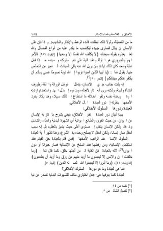 ‫٩٥١‬                                               ‫ﺍﻷﺧﻼﻕ ﺑﲔ ﺍﻟﻔﻼﺳﻔﺔ ﻭﻋﻠﻤﺎﺀ ﺍﻹﺳﻼﻡ‬

‫ﻣﺎ ﻣﻦ ﺍﻟﻔﻀﻴﻠﺔ، ﻭﻟﻮﻻ ﺫﻟﻚ ﻟﺒﻄﻠﺖ ﻓﺎﺋﺪﺓ ﺍﻟﻮﻋﻆ ﻭﺍﻹﻧﺬﺍﺭ ﻭﺍﻟﺘﺄﺩﻳﺐ((. ﻭﳍﺬﺍ ﻓﺈﻥ ﻋﻠﻰ‬
‫ﺍﻹﻧﺴﺎﻥ ﺃﻥ ﻳﺒﺬﻝ ﻗﺼﺎﺭﻯ ﺟﻬﺪﻩ ﻟﻴﻜﺘﺴﺐ ﻣﺎ ﻳﻘﺪﺭ ﻋﻠﻴﻪ ﻣﻦ ﺃﻧﻮﺍﻉ ﺍﻟﻔﻀﺎﺋﻞ ﻭﺍﷲ‬
‫ﺗﻌﺎﱃ ﻳﻌﺬﺭﻩ ﺑﻘﻮﻟﻪ ﺳﺒﺤﺎﻧﻪ ﴿ﻻ ﻳﻜﻠﻒ ﺍﷲ ﻧﻔﺴًﺎ ﺇﻻ ﻭﺳﻌﻬﺎ﴾ ]ﺍﻟﺒﻘﺮﺓ: ٦٨٢[ ﻓﺎﻷﻣﺮ‬
‫ﺍﳌﻬﻢ ﻭﺍﻟﻀﺮﻭﺭﻱ ﻫﻮ ﺍﶈﺎﻭﻟﺔ ﻭﻋﻘﺪ ﺍﻟﻨﻴﺔ ﻋﻠﻰ ﺗﻐﻴﲑ ﺳﻠﻮﻛﻪ ﻭﲢﺴﻴﻨﻪ، ﺣﱴ ﺇﺫﺍ ﻓﻌﻞ‬
‫ﻏﺎﻳﺔ ﻭﺳﻌﻪ ﻛﺎﻥ ﺫﻟﻚ ﺇﻳﺬﺍﻧ‪‬ﺎ ﺑﺄﻥ ﻳﺰﻳﻞ ﺍﷲ ﻋﻨﻪ ﺑﺎﻗﻲ ﺍﻟﺴﻴﺌﺎﺕ ﺍﻟﱵ ﻋﺠﺰ ﻋﻦ ﺍﻟﺘﺨﻠﺺ‬
‫ﻣﻨﻬﺎ. ﻳﻘﻮﻝ ﺗﻌﺎﱃ: ﴿ﻳﺎ ﺃﻳﻬﺎ ﺍﻟﺬﻳﻦ ﺁﻣﻨﻮﺍ ﺗﻮﺑﻮﺍ ﺇﱃ ﺍﷲ ﺗﻮﺑﺔ ﻧﺼﻮﺣًﺎ ﻋﺴﻰ ﺭﺑﻜﻢ ﺃﻥ‬
                                         ‫ﻳﻜﻔﺮ ﻋﻨﻜﻢ ﺳﻴﺌﺎﺗﻜﻢ﴾ ]ﺍﻟﺘﺤﺮﱘ: ٨[)١(.‬
‫ﺇﻧﻪ ﻳﺜﺒﺖ ﺟﺎﻧﺐ ﺟﱪﻱ ﰲ ﺍﻹﻧﺴﺎﻥ، ﻳﺘﻤﺜﻞ ﰲ ﻋﻮﺍﻣﻞ ﺍﻟﻮﺭﺍﺛﺔ ﻭﺍﳋﻠﻘﺔ ﻭﻇﺮﻭﻑ‬
‫ﺍﻟﻨﺸﺄﺓ ﻭﺍﻟﺒﻴﺌﺔ، ﻭﻟﻜﻨﻪ ﻳﺮﻯ ﺃﻧﻪ ﳐﺘﺎﺭ ﻷﻓﻌﺎﻟﻪ، ﻭﻳﺪﻋﻮﻩ ﺇﱃ ﺑﺬﻝ ﺍﳉﻬﺪ ﻭﺍﺳﺘﺨﺪﺍﻡ ﺇﺭﺍﺩﺗﻪ‬
‫ﺍﳊﺮﺓ ﰲ ﺭﻳﺎﺿﺔ ﻧﻔﺴﻪ ﻭﺗﻘﻮﱘ ﺃﺧﻼﻗﻪ ﻣﺎ ﺍﺳﺘﻄﺎﻉ ﺇﱃ ﺫﻟﻚ ﺳﺒﻴﻼ، ﻭﻫﻨﺎ ﻳﻜﺎﺩ ﻳﺘﻔﺮﺩ‬
                             ‫ﺍﻷﺻﻔﻬﺎﱐ ﺑﻨﻈﺮﺗﻪ ﺇﱃ ﺩﻭﺭ ﺍﻟﻌﺒﺎﺩﺓ ﰲ ﺍ‪‬ﺎﻝ ﺍﻷﺧﻼﻗﻲ.‬
                                        ‫ﺍﻟﻌﺒﺎﺩﺓ ﻭﺩﻭﺭﻫﺎ ﰲ ﺍﻟﺴﻠﻮﻙ ﺍﻷﺧﻼﻗﻲ:‬
‫ﲤﻬﻴﺪ‪‬ﺍ ﻟﺒﻴﺎﻥ ﺩﻭﺭ ﺍﻟﻌﺒﺎﺩﺓ ﰲ ﺗﻘﻮﱘ ﺍﻷﺧﻼﻕ، ﻳﻨﺒﻐﻲ ﺑﺸﺮﺡ ﻣﺎ ﳝﺘﺎﺯ ﺑﻪ ﺍﻹﻧﺴﺎﻥ‬
‫ﻋﻦ ﺍﳊﻴﻮﺍﻥ، ﻣﻦ ﺣﻴﺚ ﺍﻟﻘﻮﻯ ﻭﺍﻟﻄﺒﺎﺋﻊ ﺍﳊﻴﻮﺍﻧﻴﺔ ﺃﻱ ﺍﻟﺸﻬﻮﺓ ﺍﻟﺒﺪﻧﻴﺔ ﻭﺍﻟﻐﺬﺍﺀ ﻭﺍﻟﺘﻨﺎﺳﻞ‬
‫ﻭﻏﲑﻫﺎ، ﻭﻟﻜﻦ ﺍﻹﻧﺴﺎﻥ ﻳﻨﺘﻘﻞ ﺇﱃ ﻣﺴﺘﻮﻯ ﺃﻋﻠﻰ ﺣﻴﺚ ﻳﺘﻤﻴﺰ ﺑﺎﻟﻌﻘﻞ، ﺑﻞ ﺇﻧﻪ ﺳﺒﺐ‬
‫ﺍﻟﻌﻘﻞ ﺻﺎﺭ ﺇﻧﺴﺎﻧ‪‬ﺎ، ﻭﻟﻜﻦ ﺍﻟﻌﻘﻞ ﻻ ﻳﺼﻠﺢ ﻭﺣﺪﻩ ﺑﻐﲑ ﺍﻟﺸﺮﻉ، ﻭﻫﻨﺎ ﺗﻈﻬﺮ ﺃﳘﻴﺔ ﺍﻟﻌﺒﺎﺩﺓ‬
‫ﰲ ﺍﻟﺴﻠﻮﻙ ﺍﻹﻧﺴﺎﱐ ﻋﻨﺪ ﺍﻟﺮﺍﻏﺐ ﺍﻷﺻﻔﻬﺎﱐ )ﻓﻤﻦ ﻗﺎﻡ ﺑﺎﻟﻌﺒﺎﺩﺓ ﺣﻖ ﺍﻟﻘﻴﺎﻡ ﻓﻘﺪ‬
‫ﺍﺳﺘﻜﻤﻞ ﺍﻹﻧﺴﺎﻧﻴﺔ، ﻭﻣﻦ ﺭﻓﻀﻬﺎ ﻓﻘﺪ ﺍﻧﺴﻠﺦ ﻋﻦ ﺍﻹﻧﺴﺎﻧﻴﺔ ﻓﺼﺎﺭ ﺣﻴﻮﺍﻧ‪‬ﺎ ﺃﻭ ﺩﻭﻥ‬
‫ﺍﳊﻴﻮﺍﻥ(()٢(؛ ﻷﻧﻪ ﺑﺎﻟﻌﺒﺎﺩﺓ ﳛﻘﻖ ﺍﻟﻐﺎﻳﺔ ﺍﻟﱵ ﻣﻦ ﺃﺟﻠﻬﺎ ﺧﻠﻖ، ﻛﻤﺎ ﻗﺎﻝ ﺗﻌﺎﱃ: ﴿ﻭﻣﺎ‬
‫ﺧﻠﻘﺖ ﺍﳉﻦ ﻭﺍﻹﻧﺲ ﺇﻻ ﻟﻴﻌﺒﺪﻭﻥ ﻣﺎ ﺃﺭﻳﺪ ﻣﻨﻬﻢ ﻣﻦ ﺭﺯﻕ ﻭﻣﺎ ﺃﺭﻳﺪ ﺃﻥ ﻳﻄﻌﻤﻮﻥ﴾‬
           ‫]ﺍﻟﺬﺍﺭﻳﺎﺕ: ٦٥[، ﴿ﻭﻣﺎ ﺃﻣﺮﻭﺍ ﺇﻻ ﻟﻴﻌﺒﺪﻭﺍ ﺍﷲ ﳐﻠﺼﲔ ﻟﻪ ﺍﻟﺪﻳﻦ﴾ ]ﺍﻟﺒﻴﻨﺔ: ٥[.‬
                           ‫ﻓﻤﺎ ﻫﻲ ﺍﻟﻌﺒﺎﺩﺓ ﻭﻣﺎ ﻫﻮ ﺩﻭﺭﻫﺎ ﰲ ﺍﻟﺴﻠﻮﻙ ﺍﻷﺧﻼﻗﻲ؟‬
‫ﺍﻟﻌﺒﺎﺩﺓ ﻛﻤﺎ ﻳﻌﺮﻓﻬﺎ ﻫﻲ: ))ﻓﻌﻞ ﺍﺧﺘﻴﺎﺭﻱ ﻣﻨﺎﻑ ﻟﻠﺸﻬﻮﺍﺕ ﺍﻟﺒﺪﻧﻴﺔ ﺗﺼﺪﺭ ﻋﻦ ﻧﻴﺔ‬

                                                            ‫)١( ﻧﻔﺴﻪ ﺹ ٤٥.‬
                                                       ‫)٢( ﺗﻔﺼﻴﻞ ﺍﻟﻨﺸﺄﺗﲔ ﺹ ٥.‬
 