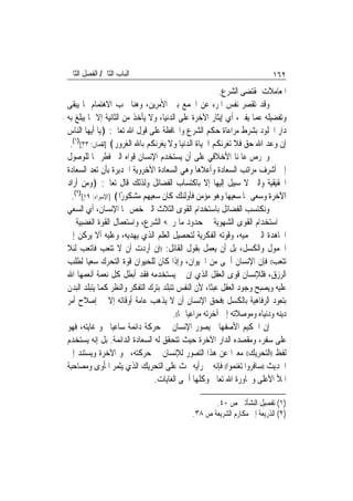 ‫ﺍﻟﺒﺎﺏ ﺍﻟﺜﺎﱐ/ ﺍﻟﻔﺼﻞ ﺍﻟﺜﺎﱐ‬                                                    ‫٢٦١‬
                                                          ‫ﺍﳌﻌﺎﻣﻼﺕ ﲟﻘﺘﻀﻰ ﺍﻟﺸﺮﻉ.‬
‫ﻭﻗﺪ ﺗﻘﺼﺮ ﻧﻔﺲ ﺍﳌﺮﺀ ﻋﻦ ﺍﳉﻤﻊ ﺑﲔ ﺍﻷﻣﺮﻳﻦ، ﻭﻫﻨﺎ ﳚﺐ ﺍﻻﻫﺘﻤﺎﻡ ﲟﺎ ﻳﺒﻘﻰ‬
‫ﻭﺗﻔﻀﻴﻠﻪ ﻋﻤﺎ ﻳﻔﲎ، ﺃﻱ ﺇﻳﺜﺎﺭ ﺍﻵﺧﺮﺓ ﻋﻠﻰ ﺍﻟﺪﻧﻴﺎ، ﻭﻻ ﻳﺄﺧﺬ ﻣﻦ ﺍﻟﺜﺎﻧﻴﺔ ﺇﻻ ﲟﺎ ﻳﺒﻠﻎ ﺑﻪ‬
‫ﺩﺍﺭ ﺍﳋﻠﻮﺩ ﺑﺸﺮﻁ ﻣﺮﺍﻋﺎﺓ ﺣﻜﻢ ﺍﻟﺸﺮﻉ ﻭﺍﶈﺎﻓﻈﺔ ﻋﻠﻰ ﻗﻮﻝ ﺍﷲ ﺗﻌﺎﱃ: ﴿ﻳﺎ ﺃﻳﻬﺎ ﺍﻟﻨﺎﺱ‬
 ‫ﺇﻥ ﻭﻋﺪ ﺍﷲ ﺣﻖ ﻓﻼ ﺗﻐﺮﻧﻜﻢ ﺍﳊﻴﺎﺓ ﺍﻟﺪﻧﻴﺎ ﻭﻻ ﻳﻐﺮﻧﻜﻢ ﺑﺎﷲ ﺍﻟﻐﺮﻭﺭ﴾ ]ﻟﻘﻤﺎﻥ: ٣٣[)١(.‬
      ‫ٍ‬
‫ﻭﳛﺮﺹ ﻋﺎﳌﻨﺎ ﺍﻷﺧﻼﻗﻲ ﻋﻠﻰ ﺃﻥ ﻳﺴﺘﺨﺪﻡ ﺍﻹﻧﺴﺎﻥ ﻗﻮﺍﻩ ﺍﻟﱵ ﻓﻄﺮ ‪‬ﺎ ﻟﻠﻮﺻﻮﻝ‬
‫ﺇﱃ ﺃﺷﺮﻑ ﻣﺮﺍﺗﺐ ﺍﻟﺴﻌﺎﺩﺓ ﻭﺃﻋﻼﻫﺎ ﻭﻫﻲ ﺍﻟﺴﻌﺎﺩﺓ ﺍﻷﺧﺮﻭﻳﺔ ﺍﳉﺪﻳﺮﺓ ﺑﺄﻥ ﺗﻌﺪ ﺍﻟﺴﻌﺎﺩﺓ‬
‫ﺍﳊﻘﻴﻘﻴﺔ ﻭﺍﻟﱵ ﻻ ﺳﺒﻴﻞ ﺇﻟﻴﻬﺎ ﺇﻻ ﺑﺎﻛﺘﺴﺎﺏ ﺍﻟﻔﻀﺎﺋﻞ ﻭﻟﺬﻟﻚ ﻗﺎﻝ ﺗﻌﺎﱃ: ﴿ﻭﻣﻦ ﺃﺭﺍﺩ‬
  ‫ﺍﻵﺧﺮﺓ ﻭﺳﻌﻰ ﳍﺎ ﺳﻌﻴﻬﺎ ﻭﻫﻮ ﻣﺆﻣﻦ ﻓﺄﻭﻟﺌﻚ ﻛﺎﻥ ﺳﻌﻴﻬﻢ ﻣﺸﻜﻮﺭًﺍ﴾ ]ﺍﻹﺳﺮﺍﺀ: ٩١[)٢(.‬
        ‫ٍ‬
‫ﻭﻧﻜﺘﺴﺐ ﺍﻟﻔﻀﺎﺋﻞ ﺑﺎﺳﺘﺨﺪﺍﻡ ﺍﻟﻘﻮﻯ ﺍﻟﺜﻼﺙ ﺍﻟﱵ ﺧﺺ ‪‬ﺎ ﺍﻹﻧﺴﺎﻥ، ﺃﻱ ﺍﻟﺴﻌﻲ‬
‫ﰲ ﺍﺳﺘﺨﺪﺍﻡ ﺍﻟﻘﻮﻯ ﺍﻟﺸﻬﻮﻳﺔ ﰲ ﺣﺪﻭﺩ ﻣﺎ ﺭﲰﻪ ﺍﻟﺸﺮﻉ، ﻭﺍﺳﺘﻌﻤﺎﻝ ﺍﻟﻘﻮﺓ ﺍﻟﻐﻀﺒﻴﺔ ﰲ‬
‫ﺍ‪‬ﺎﻫﺪﺓ ﺍﻟﱵ ﲢﻤﻴﻪ، ﻭﻗﻮﺗﻪ ﺍﻟﻔﻜﺮﻳﺔ ﻟﺘﺤﺼﻴﻞ ﺍﻟﻌﻠﻢ ﺍﻟﺬﻱ ﻳﻬﺪﻳﻪ، ﻭﻋﻠﻴﻪ ﺃﻻ ﻳﺮﻛﻦ ﺇﱃ‬
‫ﺍﳋﻤﻮﻝ ﻭﺍﻟﻜﺴﻞ، ﺑﻞ ﺃﻥ ﻳﻌﻤﻞ ﺑﻘﻮﻝ ﺍﻟﻘﺎﺋﻞ: ))ﺇﻥ ﺃﺭﺩﺕ ﺃﻥ ﻻ ﺗﺘﻌﺐ ﻓﺎﺗﻌﺐ ﻟﺌﻼ‬
‫ﺗﺘﻌﺐ(( ﻓﺈﻥ ﺍﻹﻧﺴﺎﻥ ﺃﲰﻰ ﻣﻦ ﺍﳊﻴﻮﺍﻥ، ﻭﺇﺫﺍ ﻛﺎﻥ ﻟﻠﺤﻴﻮﺍﻥ ﻗﻮﺓ ﺍﻟﺘﺤﺮﻙ ﺳﻌﻴ‪‬ﺎ ﻟﻄﻠﺐ‬
‫ﺍﻟﺮﺯﻕ، ﻓﻠﻺﻧﺴﺎﻥ ﻗﻮﻯ ﺍﻟﻌﻘﻞ ﺍﻟﺬﻱ ﺇﻥ ﱂ ﻳﺴﺘﺨﺪﻣﻪ ﻓﻘﺪ ﺃﺑﻄﻞ ﻛﻞ ﻧﻌﻤﺔ ﺃﻧﻌﻤﻬﺎ ﺍﷲ‬
‫ﻋﻠﻴﻪ ﻭﻳﺼﺒﺢ ﻭﺟﻮﺩ ﺍﻟﻌﻘﻞ ﻋﺒﺜﹰﺎ، ﻷﻥ ﺍﻟﻨﻔﺲ ﺗﺘﺒﻠﺪ ﺑﺘﺮﻙ ﺍﻟﺘﻔﻜﺮ ﻭﺍﻟﻨﻈﺮ ﻛﻤﺎ ﻳﺘﺒﻠﺪ ﺍﻟﺒﺪﻥ‬
‫ﺑﺘﻌﻮﺩ ﺍﻟﺮﻓﺎﻫﻴﺔ ﺑﺎﻟﻜﺴﻞ ))ﻓﺤﻖ ﺍﻹﻧﺴﺎﻥ ﺃﻥ ﻻ ﻳﺬﻫﺐ ﻋﺎﻣﺔ ﺃﻭﻗﺎﺗﻪ ﺇﻻ ﰲ ﺇﺻﻼﺡ ﺃﻣﺮ‬
                                       ‫ﺩﻳﻨﻪ ﻭﺩﻧﻴﺎﻩ ﻭﻣﻮﺻﻼﺗﻪ ﺇﱃ ﺁﺧﺮﺗﻪ ﻣﺮﺍﻋﻴ‪‬ﺎ ﳍﺎ((.‬
‫ﺇﻥ ﺍﳊﻜﻴﻢ ﺍﻷﺻﻔﻬﺎﱐ ﻳﺼﻮﺭ ﺍﻹﻧﺴﺎﻥ ﰲ ﺣﺮﻛﺔ ﺩﺍﺋﻤﺔ ﺳﺎﻋﻴ‪‬ﺎ ﳓﻮ ﻏﺎﻳﺘﻪ، ﻓﻬﻮ‬
‫ﻋﻠﻰ ﺳﻔﺮ، ﻭﻣﻘﺼﺪﻩ ﺍﻟﺪﺍﺭ ﺍﻵﺧﺮﺓ ﺣﻴﺚ ﺗﺘﺤﻘﻖ ﻟﻪ ﺍﻟﺴﻌﺎﺩﺓ ﺍﻟﺪﺍﺋﻤﺔ. ﺑﻞ ﺇﻧﻪ ﻳﺴﺘﺨﺪﻡ‬
‫ﻟﻔﻆ ))ﺍﻟﺘﺤﺮﻳﻚ(( ﻣﻌﱪ‪‬ﺍ ﻋﻦ ﻫﺬﺍ ﺍﻟﺘﺼﻮﺭ ﻟﻺﻧﺴﺎﻥ ﰲ ﺣﺮﻛﺘﻪ، ﳓﻮ ﺍﻵﺧﺮﺓ ﻭﻳﺴﺘﻨﺪ ﺇﱃ‬
‫ﺍﳊﺪﻳﺚ ))ﺳﺎﻓﺮﻭﺍ ﺗﻐﻨﻤﻮﺍ(( ﻓﺈﻧﻪ ﰲ ﺭﺃﻳﻪ ﳛﺚ ﻋﻠﻰ ﺍﻟﺘﺤﺮﻳﻚ ﺍﻟﺬﻱ ﻳﺜﻤﺮ ﺍﳌﺄﻭﻯ ﻭﻣﺼﺎﺣﺒﺔ‬
                                ‫ﺍﳌﻸ ﺍﻷﻋﻠﻰ ﻭﳎﺎﻭﺭﺓ ﺍﷲ ﺗﻌﺎﱃ ﻭﻛﻠﻬﺎ ﺃﲰﻰ ﺍﻟﻐﺎﻳﺎﺕ.‬

                                                     ‫)١( ﺗﻔﺼﻴﻞ ﺍﻟﻨﺸﺄﺗﲔ ﺹ ٠٤.‬
                                              ‫)٢( ﺍﻟﺬﺭﻳﻌﺔ ﺇﱃ ﻣﻜﺎﺭﻡ ﺍﻟﺸﺮﻳﻌﺔ ﺹ ٨٣.‬
 