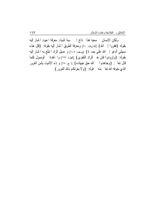 ‫٣٦١‬                                            ‫ﺍﻷﺧﻼﻕ ﺑﲔ ﺍﻟﻔﻼﺳﻔﺔ ﻭﻋﻠﻤﺎﺀ ﺍﻹﺳﻼﻡ‬

‫ﻭﻟﻜﻦ ﺍﻹﻧﺴﺎﻥ ﰲ ﺳﻌﻴﻪ ﻫﺬﺍ ﳛﺘﺎﺝ ﺇﱃ ﲬﺴﺔ ﺍﺷﻴﺎﺀ: ﻣﻌﺮﻓﺔ ﺍﳌﻌﺒﻮﺩ ﺍﳌﺸﺎﺭ ﺇﻟﻴﻪ‬
‫ﺑﻘﻮﻟﻪ ﴿ﻓﻔﺮﻭﺍ ﺇﱃ ﺍﷲ﴾ ]ﺍﻟﺬﺍﺭﻳﺎﺕ: ٠٥[ ﻭﻣﻌﺮﻓﺔ ﺍﻟﻄﺮﻳﻖ ﺍﳌﺸﺎﺭ ﺇﻟﻴﻪ ﺑﻘﻮﻟﻪ: ﴿ﻗﻞ ﻫﺬﻩ‬
‫ﺳﺒﻴﻠﻲ ﺃﺩﻋﻮ ﺇﱃ ﺍﷲ ﻋﻠﻰ ﺑﺼﲑﺓ﴾ ]ﻳﻮﺳﻒ: ٨٠١[ ﻭﲢﺼﻴﻞ ﺍﻟﺰﺍﺩ ﺍﳌﺘﺒﻠﻎ ﺑﻪ ﺍﳌﺸﺎﺭ ﺇﻟﻴﻪ‬
‫ﺑﻘﻮﻟﻪ: ﴿ﻭﺗﺰﻭﺩﻭﺍ ﻓﺈﻥ ﺧﲑ ﺍﻟﺰﺍﺩ ﺍﻟﺘﻘﻮﻯ﴾ ]ﺍﻟﺒﻘﺮﺓ: ٧٩١[ ﻭﺍ‪‬ﺎﻫﺪﺓ ﰲ ﺍﻟﻮﺻﻮﻝ ﻛﻤﺎ‬
‫ﻗﺎﻝ ﺗﻌﺎﱃ: ﴿ﻭﺟﺎﻫﺪﻭﺍ ﰲ ﺍﷲ ﺣﻖ ﺟﻬﺎﺩﻩ﴾ ]ﺍﳊﺞ: ٨٧[ ﻭ‪‬ﺬﻩ ﺍﻻﺷﻴﺎﺀ ﻳﺄﻣﻦ ﺍﻟﻐﺮﻭﺭ‬
                     ‫ﺍﻟﺬﻱ ﺧﻮﻓﻪ ﺍﷲ ﺗﻌﺎﱃ ﻣﻨﻪ ﰲ ﻗﻮﻟﻪ: ﴿ﻭﻻ ﻳﻐﺮﻧﻜﻢ ﺑﺎﷲ ﺍﻟﻐﺮﻭﺭ﴾.‬
 