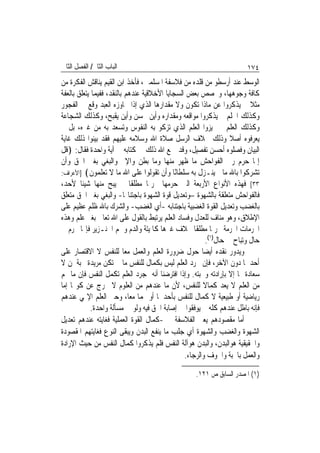 ‫ﺍﻟﺒﺎﺏ ﺍﻟﺜﺎﱐ/ ﺍﻟﻔﺼﻞ ﺍﻟﺜﺎﱐ‬                                               ‫٤٧١‬
‫ﺍﻟﻮﺳﻂ ﻋﻨﺪ ﺃﺭﺳﻄﻮ ﻣﻦ ﻗﻠﺪﻩ ﻣﻦ ﻓﻼﺳﻔﺔ ﺍﳌﺴﻠﻤﲔ، ﻓﺄﺧﺬ ﺍﺑﻦ ﺍﻟﻘﻴﻢ ﻳﻨﺎﻗﺶ ﺍﻟﻔﻜﺮﺓ ﻣﻦ‬
‫ﻛﺎﻓﺔ ﻭﺟﻮﻫﻬﺎ، ﻭﳜﺼﺺ ﺑﻌﺾ ﺍﻟﺴﺠﺎﻳﺎ ﺍﻷﺧﻼﻗﻴﺔ ﻋﻨﺪﻫﻢ ﺑﺎﻟﻨﻘﺪ، ﻓﻔﻴﻤﺎ ﻳﺘﻌﻠﻖ ﺑﺎﻟﻌﻔﺔ‬
‫ﻣﺜﻼ ﱂ ﻳﺬﻛﺮﻭﺍ ﻋﻦ ﻣﺎﺫﺍ ﺗﻜﻮﻥ ﻭﻻ ﻣﻘﺪﺍﺭﻫﺎ ﺍﻟﺬﻱ ﺇﺫﺍ ﲡﺎﻭﺯﻩ ﺍﻟﻌﺒﺪ ﻭﻗﻊ ﰲ ﺍﻟﻔﺠﻮﺭ‬  ‫ﹰ‬
‫ﻭﻛﺬﻟﻚ ﺍﳊﻠﻢ ﱂ ﻳﺬﻛﺮﻭﺍ ﻣﻮﺍﻗﻌﻪ ﻭﻣﻘﺪﺍﺭﻩ ﻭﺃﻳﻦ ﳛﺴﻦ ﻭﺃﻳﻦ ﻳﻘﺒﺢ، ﻭﻛﺬﻟﻚ ﺍﻟﺸﺠﺎﻋﺔ‬
‫ﻭﻛﺬﻟﻚ ﺍﻟﻌﻠﻢ ﱂ ﳝﻴﺰﻭﺍ ﺍﻟﻌﻠﻢ ﺍﻟﺬﻱ ﺗﺰﻛﻮ ﺑﻪ ﺍﻟﻨﻔﻮﺱ ﻭﺗﺴﻌﺪ ﺑﻪ ﻣﻦ ﻏﲑﻩ، ﺑﻞ ﱂ‬
‫ﻳﻌﺮﻓﻮﻩ ﺃﺻﻼ ﻭﺫﻟﻚ ﲞﻼﻑ ﺍﻟﺮﺳﻞ ﺻﻼﺓ ﺍﷲ ﻭﺳﻼﻣﻪ ﻋﻠﻴﻬﻢ ﻓﻘﺪ ﺑﻴﻨﻮﺍ ﺫﻟﻚ ﻏﺎﻳﺔ‬  ‫ﹰ‬
‫ﺍﻟﺒﻴﺎﻥ ﻭﻓﺼﻠﻮﻩ ﺃﺣﺴﻦ ﺗﻔﺼﻴﻞ، ﻭﻗﺪ ﲨﻊ ﺍﷲ ﺫﻟﻚ ﰲ ﻛﺘﺎﺑﻪ ﰲ ﺁﻳﺔ ﻭﺍﺣﺪﺓ ﻓﻘﺎﻝ: ﴿ﻗﻞ‬
‫ﺇﳕﺎ ﺣﺮﻡ ﺭﰊ ﺍﻟﻔﻮﺍﺣﺶ ﻣﺎ ﻇﻬﺮ ﻣﻨﻬﺎ ﻭﻣﺎ ﺑﻄﻦ ﻭﺍﻹﰒ ﻭﺍﻟﺒﻐﻲ ﺑﻐﲑ ﺍﳊﻖ ﻭﺃﻥ‬
‫ﺗﺸﺮﻛﻮﺍ ﺑﺎﷲ ﻣﺎ ﱂ ﻳﻨـﺰﻝ ﺑﻪ ﺳﻠﻄﺎًﺎ ﻭﺃﻥ ﺗﻘﻮﻟﻮﺍ ﻋﻠﻰ ﺍﷲ ﻣﺎ ﻻ ﺗﻌﻠﻤﻮﻥ﴾ ]ﺍﻷﻋﺮﺍﻑ:‬
                                             ‫ﻧ‬
‫٣٣[ ﻓﻬﺬﻩ ﺍﻷﻧﻮﺍﻉ ﺍﻷﺭﺑﻌﺔ ﺍﻟﱵ ﺣﺮﻣﻬﺎ ﲢﺮﳝ‪‬ﺎ ﻣﻄﻠﻘﹰﺎ ﱂ ﻳﺒﺢ ﻣﻨﻬﺎ ﺷﻴﺌﹰﺎ ﻷﺣﺪ،‬
‫ﻓﺎﻟﻔﻮﺍﺣﺶ ﻣﺘﻌﻠﻘﺔ ﺑﺎﻟﺸﻬﻮﺓ –ﻭﺗﻌﺪﻳﻞ ﻗﻮﺓ ﺍﻟﺸﻬﻮﺓ ﺑﺎﺟﺘﻨﺎ‪‬ﺎ- ﻭﺍﻟﺒﻐﻲ ﺑﻐﲑ ﺍﳊﻖ ﻣﺘﻌﻠﻖ‬
‫ﺑﺎﻟﻐﻀﺐ ﻭﺗﻌﺪﻳﻞ ﺍﻟﻘﻮﺓ ﺍﻟﻐﻀﺒﻴﺔ ﺑﺎﺟﺘﻨﺎﺑﻪ -ﺃﻱ ﺍﻟﻐﻀﺐ- ﻭﺍﻟﺸﺮﻙ ﺑﺎﷲ ﻇﻠﻢ ﻋﻈﻴﻢ ﻋﻠﻰ‬
‫ﺍﻹﻃﻼﻕ، ﻭﻫﻮ ﻣﻨﺎﻑ ﻟﻠﻌﺪﻝ ﻭﻓﺴﺎﺩ ﺍﻟﻌﻠﻢ ﻳﺮﺗﺒﻂ ﺑﺎﻟﻘﻮﻝ ﻋﻠﻰ ﺍﷲ ﺗﻌﺎﱃ ﺑﻐﲑ ﻋﻠﻢ ﻭﻫﺬﻩ‬
‫ﺍﶈﺮﻣﺎﺕ ﺍﶈﺮﻣﺔ ﲢﺮﳝ‪‬ﺎ ﻣﻄﻠﻘﹰﺎ ﲞﻼﻑ ﻏﲑﻫﺎ ﻛﺎﳌﻴﺘﺔ ﻭﺍﻟﺪﻡ ﻭﳊﻢ ﺍﳋﻨـﺰﻳﺮ ﻓﺈ‪‬ﺎ ﲢﺮﻡ ﰲ‬
                                                        ‫ﺣﺎﻝ ﻭﺗﺒﺎﺡ ﰲ ﺣﺎﻝ)١(.‬
‫ﻭﻳﺪﻭﺭ ﻧﻘﺪﻩ ﺃﻳﻀ‪‬ﺎ ﺣﻮﻝ ﺿﺮﻭﺭﺓ ﺍﻟﻌﻠﻢ ﻭﺍﻟﻌﻤﻞ ﻣﻌ‪‬ﺎ ﻟﻠﻨﻔﺲ ﻻ ﺍﻻﻗﺘﺼﺎﺭ ﻋﻠﻰ‬
‫ﺃﺣﺪﳘﺎ ﺩﻭﻥ ﺍﻵﺧﺮ، ﻓﺈﻥ ﳎﺮﺩ ﺍﻟﻌﻠﻢ ﻟﻴﺲ ﺑﻜﻤﺎﻝ ﻟﻠﻨﻔﺲ ﻣﺎ ﱂ ﺗﻜﻦ ﻣﺮﻳﺪﺓ ﳏﺒﺔ ﳌﻦ ﻻ‬
‫ﺳﻌﺎﺩﺓ ﳍﺎ ﺇﻻ ﺑﺈﺭﺍﺩﺗﻪ ﻭﳏﺒﺘﻪ. ﻭﺇﺫﺍ ﺍﻓﺘﺮﺿﻨﺎ ﺃﻧﻪ ﲟﺠﺮﺩ ﺍﻟﻌﻠﻢ ﺗﻜﻤﻞ ﺍﻟﻨﻔﺲ ﻓﺈﻥ ﻣﺎ ﳍﻢ‬
‫ﻣﻦ ﺍﻟﻌﻠﻢ ﻻ ﻳﻌﺪ ﻛﻤﺎﻻ ﻟﻠﻨﻔﺲ، ﻷﻥ ﻣﺎ ﻋﻨﺪﻫﻢ ﻣﻦ ﺍﻟﻌﻠﻮﻡ ﻻ ﲣﺮﺝ ﻋﻦ ﻛﻮ‪‬ﺎ ﺇﻣﺎ‬
                                                       ‫ﹰ‬
‫ﺭﻳﺎﺿﻴﺔ ﺃﻭ ﻃﺒﻴﻌﻴﺔ ﻻ ﻛﻤﺎﻝ ﻟﻠﻨﻔﺲ ﺑﺄﺣﺪﳘﺎ ﺃﻭ ‪‬ﻤﺎ ﻣﻌﺎ، ﻭﺣﱴ ﺍﻟﻌﻠﻢ ﺍﻹﳍﻲ ﻋﻨﺪﻫﻢ‬
                            ‫‪‬‬
             ‫ﻓﺈﻧﻪ ﺑﺎﻃﻞ ﻋﻨﺪﻫﻢ ﻛﻠﻪ ﱂ ﻳﻮﻓﻘﻮﺍ ﰲ ﺇﺻﺎﺑﺔ ﺍﳊﻖ ﻓﻴﻪ ﻭﻟﻮ ﰲ ﻣﺴﺄﻟﺔ ﻭﺍﺣﺪﺓ.‬
‫ﺃﻣﺎ ﻣﻘﺼﻮﺩﻫﻢ ﻳﻌﲏ ﺍﻟﻔﻼﺳﻔﺔ ﰲ -ﻛﻤﺎﻝ ﺍﻟﻘﻮﺓ ﺍﻟﻌﻤﻠﻴﺔ ﻓﻐﺎﻳﺘﻪ ﻋﻨﺪﻫﻢ ﺗﻌﺪﻳﻞ‬
‫ﺍﻟﺸﻬﻮﺓ ﻭﺍﻟﻐﻀﺐ ﻭﺍﻟﺸﻬﻮﺓ ﺃﻱ ﺟﻠﺐ ﻣﺎ ﻳﻨﻔﻊ ﺍﻟﺒﺪﻥ ﻭﻳﺒﻘﻰ ﺍﻟﻨﻮﻉ ﻓﻐﺎﻳﺘﻬﻢ ﺍﳌﻘﺼﻮﺩﺓ‬
‫ﻭﺍﳊﻘﻴﻘﻴﺔ ﻫﻮﺍﻟﺒﺪﻥ، ﻭﺍﻟﺒﺪﻥ ﻫﻮﺁﻟﺔ ﺍﻟﻨﻔﺲ ﻓﻠﻢ ﻳﺬﻛﺮﻭﺍ ﻛﻤﺎﻝ ﺍﻟﻨﻔﺲ ﻣﻦ ﺣﻴﺚ ﺍﻹﺭﺍﺩﺓ‬
                                                ‫ﻭﺍﻟﻌﻤﻞ ﺑﺎﶈﺒﺔ ﻭﺍﳋﻮﻑ ﻭﺍﻟﺮﺟﺎﺀ.‬

                                                   ‫)١( ﺍﳌﺼﺪﺭ ﺍﻟﺴﺎﺑﻖ ﺹ ١٢١.‬
 