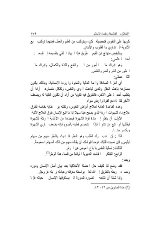 ‫٩٧١‬                                              ‫ﺍﻷﺧﻼﻕ ﺑﲔ ﺍﻟﻔﻼﺳﻔﺔ ﻭﻋﻠﻤﺎﺀ ﺍﻹﺳﻼﻡ‬

‫ﻛﺮﻳﻬ‪‬ﺎ ﻋﻠﻰ ﺍﻟﻨﻔﻮﺱ ﻓﺘﺤﺼﻴﻠﻪ ﳑﻜﻦ، ﻭﻳﺘﺮﻛﺐ ﻣﻦ ﺍﻟﻌﻠﻢ ﻭﺍﻟﻌﻤﻞ ﻓﻤﻨﻬﻤﺎ ﺗﺮﻛﺐ ﲨﻴﻊ‬
                                    ‫ﺍﻷﺩﻭﻳﺔ ﺍﻟﱵ ﺗﺪﺍﻭﻱ ﻬﺑﺎ ﺍﻟﻘﻠﻮﺏ ﻭﺍﻷﺑﺪﺍﻥ.‬
  ‫ﻭﻳﺘﻠﺨﺺ ﻣﻨﻬﺎﺝ ﺍﺑﻦ ﺍﻟﻘﻴﻢ ﰲ ﻃﺮﻳﻖ ﻫﺬﺍ ﺍﳉﻬﺎﺩ ﺍﳋﻠﻘﻲ ﺑﺘﻘﺴﻴﻤﻪ ﺇﱃ ﻗﺴﻤﲔ:‬
                                                               ‫ﺃﺣﺪﳘﺎ ﻋﻠﻤﻲ:‬
‫ﻭﻫﻮ ﺇﺩﺭﺍﻙ ﻣﺎ ﰲ ﺍﳌﺄﻣﻮﺭ ﻣﻦ ﺍﳋﲑ ﻭﺍﻟﻨﻔﻊ ﻭﺍﻟﻠﺬﺓ ﻭﺍﻟﻜﻤﺎﻝ، ﻭﺇﺩﺭﺍﻙ ﻣﺎ ﰲ‬
                                          ‫ﺍﶈﻈﻮﺭ ﻣﻦ ﺍﻟﺸﺮ ﻭﺍﻟﻀﺮ ﻭﺍﻟﻨﻘﺺ.‬
                                                                 ‫ﺍﻟﺜﺎﱐ ﻋﻤﻠﻲ:‬
‫ﺃﻱ ﺍﻟﻌﺰﳝﺔ ﺍﻟﺼﺎﺩﻗﺔ ﻭﺍﳍﻤﺔ ﺍﻟﻌﺎﻟﻴﺔ ﻭﺍﻟﻨﺨﻮﺓ ﻭﺍﳌﺮﻭﺀﺓ ﺍﻹﻧﺴﺎﻧﻴﺔ، ﻭﺑﺬﻟﻚ ﻳﻜﻮﻥ‬
‫ﻣﺼﺎﺭﻋﻪ ﺑﺎﻋﺚ ﺍﻟﻌﻘﻞ ﻭﺍﻟﺪﻳﻦ ﻟﺒﺎﻋﺚ ﺍﳍﻮﻯ ﻭﺍﻟﻨﻔﺲ، ﻭﻛﻜﻞ ﻣﺘﺼﺎﺭﻋﲔ ﺃﺭﺍﺩﺍ ﺃﻥ‬
‫ﻳﺘﻐﻠﺐ ﺃﺣﺪﳘﺎ ﻋﻠﻰ ﺍﻵﺧﺮ، ﻓﺎﻟﻄﺮﻳﻖ ﻓﻴﻪ ﺗﻘﻮﻳﺔ ﻣﻦ ﺃﺭﺍﺩ ﺃﻥ ﺗﻜﻮﻥ ﺍﻟﻐﻠﺒﺔ ﻟﻪ ﻭﻳﻀﻌﻒ‬
                                             ‫ﺍﻵﺧﺮ ﻛﺎﳉﺎﻩ ﻣﻊ ﺍﻟﻘﻮﺓ ﻭﺍﳌﺮﺽ ﺳﻮﺍﺀ.‬
‫ﻭﻫﺬﻩ ﺍﻟﻘﺎﻋﺪﺓ ﺍﻟﻌﺎﻣﺔ ﻟﻌﻼﺝ ﺃﻣﺮﺍﺽ ﺍﻟﻨﻔﻮﺱ، ﻭﻟﻜﻨﻪ ﻳﻮﱄ ﻋﻨﺎﻳﺔ ﺧﺎﺻﺔ ﻟﻄﺮﻕ‬
‫ﻋﻼﺝ ﺩﺍﺀ ﺍﻟﺸﻬﻮﺍﺕ ﺍﶈﺮﻣﺔ ﺍﻟﺬﻱ ﻳﺼﺒﺢ ﻫﻴﻨ‪‬ﺎ ﺳﻬﻼ ﺇﺫﺍ ﻣﺎ ﺍﺗﺒﻊ ﺍﻹﻧﺴﺎﻥ ﻃﺮﻕ ﺍﻟﻌﻼﺝ ﺍﻵﺗﻴﺔ:‬
                                    ‫ﹰ‬
‫ﺍﻷﻭﻝ: ﺃﻥ ﻳﻨﻈﺮ ﺇﱃ ﻣﺎﺩﺓ ﻗﻮﺓ ﺍﻟﺸﻬﻮﺓ ﻓﻴﺠﺪﻫﺎ ﻣﻦ ﺍﻷﻏﺬﻳﺔ ﺍﶈﺮﻛﺔ ﻟﻠﺸﻬﻮﺓ‬
‫ﻓﻴﻘﻠﻠﻬﺎ ﺃﻭ ﳝﺘﻨﻊ ﻋﻦ ﺗﻨﺎﻭﳍﺎ ﻓﺈﺫﺍ ﱂ ﺗﻨﺤﺴﻢ ﻓﻌﻠﻴﻪ ﺑﺎﻟﺼﻮﻡ ﻓﺈﻧﻪ ﻳﻀﻌﻒ ﳎﺎﺭﻱ ﺍﻟﺸﻬﻮﺓ‬
                                                                ‫ﻭﻳﻜﺴﺮ ﺣﺪ‪‬ﺎ.‬
‫ﺍﻟﺜﺎﱐ: ﺃﻥ ﳚﺘﻨﺐ ﳏﺮﻙ ﺍﻟﻄﻠﺐ ﻭﻫﻮ ﺍﻟﻨﻈﺮ ﻓﺎﳊﺪﻳﺚ ))ﺍﻟﻨﻈﺮ ﺳﻬﻢ ﻣﻦ ﺳﻬﺎﻡ‬
   ‫ﺇﺑﻠﻴﺲ(( ﻓﺈﻥ ﻧﺼﺒﺖ ﻗﻠﺒﻚ ﻏﺮﺿ‪‬ﺎ ﻓﻴﻮﺷﻚ ﺃﻥ ﻳﻘﺘﻠﻪ ﺳﻬﻢ ﻣﻦ ﺗﻠﻚ ﺍﻟﺴﻬﺎﻡ ﺍﳌﺴﻤﻮﻣﺔ.‬
                            ‫ﺍﻟﺜﺎﻟﺚ: ﺗﺴﻠﻴﺔ ﺍﻟﻨﻔﺲ ﺑﺎﳌﺒﺎﺡ ﺍﳌﻌﻮﺽ ﻋﻦ ﺍﳊﺮﺍﻡ.‬
           ‫ﺍﻟﺮﺍﺑﻊ: ﺍﻟﺘﻔﻜﺮ ﰲ ﺍﳌﻔﺎﺳﺪ ﺍﻟﺪﻧﻴﻮﻳﺔ ﺍﳌﺘﻮﻗﻌﺔ ﻣﻦ ﻗﻀﺎﺀ ﻫﺬﺍ ﺍﻟﻮﻃﺮ)١(.‬
                                                                        ‫ﻭﺑﻌﺪ:‬
‫ﻓﻘﺪ ﻭﺿﻊ ﻟﻨﺎ ﻛﻴﻒ ﺣﻞ ﺍﳌﻌﻀﻠﺔ ﺍﻷﺧﻼﻗﻴﺔ ﺑﻌﺪ ﺑﻴﺎﻥ ﺃﺻﻞ ﺍﻹﻧﺴﺎﻥ ﻭﺩﻭﺭﻩ‬
      ‫ﻭﻣﺼﲑﻩ ﰒ ﺭﺑﻄﻪ ﺑﺎﻟﻄﺮﻳﻖ ﺇﱃ ﺍﷲ ﺗﻌﺎﱃ ﺑﻮﺍﺳﻄﺔ ﻣﻌﺮﻓﺘﻪ ﻭﻋﺒﺎﺩﺗﻪ ﻭﳏﺒﺘﻪ ﻋﺰ ﻭﺟﻞ.‬
‫ﻭﺇﺫﺍ ﺷﺌﻨﺎ ﺃﻥ ﻧﺘﺎﺑﻌﻪ ﰲ ﺗﺼﻮﺭﻩ ﻟﻠﺪﻭﺭﺓ ﺍﻟﱵ ﻳﺴﺘﻐﺮﻗﻬﺎ ﺍﻹﻧﺴﺎﻥ ﰲ ﺣﻴﺎﺗﻪ ﻓﺈ‪‬ﺎ‬

                                                 ‫)١( ﻋﺪﺓ ﺍﻟﺼﺎﺑﺮﻳﻦ ﺹ ٢٤- ٣٤.‬
 