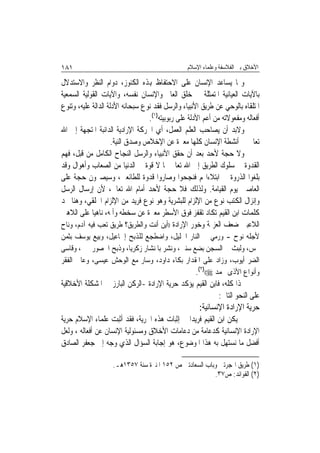 ‫١٨١‬                                              ‫ﺍﻷﺧﻼﻕ ﺑﲔ ﺍﻟﻔﻼﺳﻔﺔ ﻭﻋﻠﻤﺎﺀ ﺍﻹﺳﻼﻡ‬

‫ﻭﳑﺎ ﻳﺴﺎﻋﺪ ﺍﻹﻧﺴﺎﻥ ﻋﻠﻰ ﺍﻻﺣﺘﻔﺎﻅ ﻬﺑﺬﻩ ﺍﻟﻜﻨﻮﺯ، ﺩﻭﺍﻡ ﺍﻟﻨﻈﺮ ﻭﺍﻻﺳﺘﺪﻻﻝ‬
‫ﺑﺎﻵﻳﺎﺕ ﺍﻟﻌﻴﺎﻧﻴﺔ ﺍﳌﺘﻤﺜﻠﺔ ﰲ ﺧﻠﻖ ﺍﻟﻌﺎﱂ ﻭﺍﻹﻧﺴﺎﻥ ﻧﻔﺴﻪ، ﻭﺍﻵﻳﺎﺕ ﺍﻟﻘﻮﻟﻴﺔ ﺍﻟﺴﻤﻌﻴﺔ‬
‫ﺍﳌﺘﻠﻘﺎﻩ ﺑﺎﻟﻮﺣﻲ ﻋﻦ ﻃﺮﻳﻖ ﺍﻷﻧﺒﻴﺎﺀ ﻭﺍﻟﺮﺳﻞ ﻓﻘﺪ ﻧﻮﻉ ﺳﺒﺤﺎﻧﻪ ﺍﻷﺩﻟﺔ ﺍﻟﺪﺍﻟﺔ ﻋﻠﻴﻪ، ﻭﺗﻨﻮﻉ‬
                                  ‫ﺃﻓﻌﺎﻟﻪ ﻭﻣﻔﻌﻮﻻﺗﻪ ﻣﻦ ﺃﻋﻢ ﺍﻷﺩﻟﺔ ﻋﻠﻰ ﺭﺑﻮﺑﻴﺘﻪ)١(.‬
‫ﻭﻻﺑﺪ ﺃﻥ ﻳﺼﺎﺣﺐ ﺍﻟﻌﻠﻢ ﺍﻟﻌﻤﻞ، ﺃﻱ ﺍﳊﺮﻛﺔ ﺍﻹﺭﺍﺩﻳﺔ ﺍﻟﺪﺍﺋﺒﺔ ﺍﳌﺘﺠﻬﺔ ﺇﱃ ﺍﷲ‬
                     ‫ﺗﻌﺎﱃ ﰲ ﺃﻧﺸﻄﺔ ﺍﻹﻧﺴﺎﻥ ﻛﻠﻬﺎ ﻣﻌﱪﺓ ﻋﻦ ﺍﻹﺧﻼﺹ ﻭﺻﺪﻕ ﺍﻟﻨﻴﺔ.‬
‫ﻭﻻ ﺣﺠﺔ ﻷﺣﺪ ﺑﻌﺪ ﺃﻥ ﺣﻘﻖ ﺍﻷﻧﺒﻴﺎﺀ ﻭﺍﻟﺮﺳﻞ ﺍﻟﻨﺠﺎﺡ ﺍﻟﻜﺎﻣﻞ ﻣﻦ ﻗﺒﻞ، ﻓﻬﻢ‬
‫ﺍﻟﻘﺪﻭﺓ ﰲ ﺳﻠﻮﻙ ﺍﻟﻄﺮﻳﻖ ﺇﱃ ﺍﷲ ﺗﻌﺎﱃ ﲟﺎ ﻻ ﻗﻮﺓ ﰲ ﺍﻟﺪﻧﻴﺎ ﻣﻦ ﺍﻟﺼﻌﺎﺏ ﻭﺃﻫﻮﺍﻝ ﻭﻗﺪ‬
‫ﺑﻠﻐﻮﺍ ﺍﻟﺬﺭﻭﺓ ﰲ ﺍﺑﺘﻼﺀﺍ‪‬ﻢ ﻓﻨﺠﺤﻮﺍ ﻭﺻﺎﺭﻭﺍ ﻗﺪﻭﺓ ﻟﻠﻄﺎﺋﻌﲔ، ﻭﺳﻴﺼﲑﻭﻥ ﺣﺠﺔ ﻋﻠﻰ‬
‫ﺍﻟﻌﺎﺻﲔ ﻳﻮﻡ ﺍﻟﻘﻴﺎﻣﺔ. ﻭﻟﺬﻟﻚ ﻓﻼ ﺣﺠﺔ ﻷﺣﺪ ﺃﻣﺎﻡ ﺍﷲ ﺗﻌﺎﱃ، ﻷﻥ ﺇﺭﺳﺎﻝ ﺍﻟﺮﺳﻞ‬
‫ﻭﺇﻧﺰﺍﻝ ﺍﻟﻜﺘﺐ ﻧﻮﻉ ﻣﻦ ﺍﻹﻟﺰﺍﻡ ﻟﻠﺒﺸﺮﻳﺔ ﻭﻫﻮ ﻧﻮﻉ ﻓﺮﻳﺪ ﻣﻦ ﺍﻹﻟﺰﺍﻡ ﺍﳋﻠﻘﻲ، ﻭﻫﻨﺎ ﳒﺪ‬
‫ﻛﻠﻤﺎﺕ ﺍﺑﻦ ﺍﻟﻘﻴﻢ ﺗﻜﺎﺩ ﺗﻘﻔﺰ ﻓﻮﻕ ﺍﻷﺳﻄﺮ ﻣﻌﱪﺓ ﻋﻦ ﺳﺨﻄﻪ ﻭﺃﳌﻪ، ﻧﺎﻫ‪‬ﻴﺎ ﻋﻠﻰ ﺍﻟﻼﻫﲔ‬
‫ﺍﻟﻼﻋﺒﲔ ﺿﻌﻒ ﺍﻟﻌﺰﳝﺔ ﻭﺧﻮﺭ ﺍﻹﺭﺍﺩﺓ ))ﺃﻳﻦ ﺃﻧﺖ ﻭﺍﻟﻄﺮﻳﻖ؟ ﻃﺮﻳﻖ ﺗﻌﺐ ﻓﻴﻪ ﺁﺩﻡ، ﻭﻧﺎﺡ‬
‫ﻷﺟﻠﻪ ﻧﻮﺡ - ﻭﺭﻣﻲ ﰲ ﺍﻟﻨﺎﺭ ﺍﳋﻠﻴﻞ، ﻭﺍﺿﻄﺠﻊ ﻟﻠﺬﺑﺢ ﺇﲰﺎﻋﻴﻞ، ﻭﺑﻴﻊ ﻳﻮﺳﻒ ﺑﺜﻤﻦ‬
‫ﲞﺲ، ﻭﻟﺒﺚ ﰲ ﺍﻟﺴﺠﻦ ﺑﻀﻊ ﺳﻨﲔ، ﻭﻧﺸﺮ ﺑﺎﳌﻨﺸﺎﺭ ﺯﻛﺮﻳﺎ، ﻭﺫﺑﺢ ﺍﳊﺼﻮﺭ ﳛﲕ، ﻭﻗﺎﺳﻰ‬
‫ﺍﻟﻀﺮ ﺃﻳﻮﺏ، ﻭﺯﺍﺩ ﻋﻠﻰ ﺍﳌﻘﺪﺍﺭ ﺑﻜﺎﺀ ﺩﺍﻭﺩ، ﻭﺳﺎﺭ ﻣﻊ ﺍﻟﻮﺣﺶ ﻋﻴﺴﻰ، ﻭﻋﺎﰿ ﺍﻟﻔﻘﺮ‬
                                               ‫ﻭﺃﻧﻮﺍﻉ ﺍﻷﺫﻯ ﳏﻤﺪ ‪.(٢)((‬‬
‫ﳍﺬﺍ ﻛﻠﻪ، ﻓﺎﺑﻦ ﺍﻟﻘﻴﻢ ﻳﺆﻛﺪ ﺣﺮﻳﺔ ﺍﻹﺭﺍﺩﺓ -ﺍﻟﺮﻛﻦ ﺍﻟﺒﺎﺭﺯ ﰲ ﺍﳌﺸﻜﻠﺔ ﺍﻷﺧﻼﻗﻴﺔ‬
                                                          ‫ﻋﻠﻰ ﺍﻟﻨﺤﻮ ﺍﻟﺘﺎﱄ:‬
                                                      ‫ﺣﺮﻳﺔ ﺍﻹﺭﺍﺩﺓ ﺍﻹﻧﺴﺎﻧﻴﺔ:‬
‫ﱂ ﻳﻜﻦ ﺍﺑﻦ ﺍﻟﻘﻴﻢ ﻓﺮﻳﺪ‪‬ﺍ ﰲ ﺇﺛﺒﺎﺕ ﻫﺬﻩ ﺍﳊﺮﻳﺔ، ﻓﻘﺪ ﺃﺛﺒﺖ ﻋﻠﻤﺎﺀ ﺍﻹﺳﻼﻡ ﺣﺮﻳﺔ‬
‫ﺍﻹﺭﺍﺩﺓ ﺍﻹﻧﺴﺎﻧﻴﺔ ﻛﺪﻋﺎﻣﺔ ﻣﻦ ﺩﻋﺎﻣﺎﺕ ﺍﻷﺧﻼﻕ ﻭﻣﺴﺌﻮﻟﻴﺔ ﺍﻹﻧﺴﺎﻥ ﻋﻦ ﺃﻓﻌﺎﻟﻪ ، ﻭﻟﻌﻞ‬
‫ﺃﻓﻀﻞ ﻣﺎ ﻧﺴﺘﻬﻞ ﺑﻪ ﻫﺬﺍ ﺍﳌﻮﺿﻮﻉ، ﻫﻮ ﺇﺟﺎﺑﺔ ﺍﻟﺴﺆﺍﻝ ﺍﻟﺬﻱ ﻭﺟﻪ ﺇﱃ ﺟﻌﻔﺮ ﺍﻟﺼﺎﺩﻕ‬

                    ‫)١( ﻃﺮﻳﻖ ﺍﳍﺠﺮﺗﲔ ﻭﺑﺎﺏ ﺍﻟﺴﻌﺎﺩﺗﲔ ﺹ ٢٥١ ﺍﳌﻨﲑﺓ ﺳﻨﺔ ٧٥٣١ﻫـ.‬
                                                        ‫)٢( ﺍﻟﻔﻮﺍﺋﺪ: ﺹ٧٣.‬
 