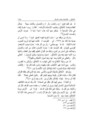 ‫٥٩١‬                                               ‫ﺍﻷﺧﻼﻕ ﺑﲔ ﺍﻟﻔﻼﺳﻔﺔ ﻭﻋﻠﻤﺎﺀ ﺍﻹﺳﻼﻡ‬

‫ﺇﺫ ﲡﻌﻞ ﺍﻟﻘﻮﺓ ﻓﻮﻕ ﺍﳊﻖ، ﻭﺍﻟﻌﺪﻝ، ﻭﺍﻟﺮﲪﺔ، ﻭﺍﻹﺣﺴﺎﻥ، ﻭﻛﺎﻧﺖ ﺳﺒﻴﻼ ﰲ ﺿﻼﻝ‬
‫ﺍﻟﻌﻘﺎﺋﺪ،ﻭﻓﺴﺎﺩ ﺍﻷﺧﻼﻕ، ﻭﺗﻌﺬﻳﺐ ﺍﻹﻧﺴﺎﻧﻴﺔ ﺑﺎﻷﺯﻣﺎﺕ ﺍﳋﺎﻧﻘﺔ ﻭﺍﳊﺮﻭﺏ ﺍﳌﺨﺮﺑﺔ )ﻫﺬﻩ‬
‫ﻫﻲ ﺑﻼﻳﺎ ﺍﻹﻧﺴﺎﻧﻴﺔ ﺍﻟﱵ ﻳﺸﻜﻮ ﻣﻨﻬﺎ ﺃﺑﻨﺎﺀ ﻫﺬﻩ ﺍﳌﺪﻧﻴﺔ ﺍﳌﺎﺩﻳﺔ ﺍﻟﱵ ﻋﻤﺮﺕ ﺍﻷﺭﺽ‬
                                                            ‫ﻭﺃﻓﺴﺪﺕ ﺍﻹﻧﺴﺎﻥ()١(.‬
‫ﻭﻧﺪﺭﻙ ﻣﻦ ﻣﻮﻗﻔﻪ ﻣﻦ ﺍﳊﻀﺎﺭﺓ ﺍﻟﻐﺮﺑﻴﺔ ﻓﻬﻤﻪ ﺍﻟﻌﻤﻴﻖ ﳌﻘﻮﻣﺎ‪‬ﺎ -ﻭﻻ ﻧﻨﺴﻰ ﺃﻥ‬
‫ﺣﺪﻳﺜﻪ ﻫﺬﺍ ﻗﺎﻟﻪ ﻋﺎﻡ ٥٣٩١- ﺃﻱ ﰲ ﺍﻟﻈﺮﻭﻑ ﺍﻟﱵ ﻛﺎﻧﺖ ﺗﺘﻬﻴﺄ ﻓﻴﻪ ﺃﻭﺭﻭﺑﺎ ﻟﻠﺤﺮﺏ‬
‫ﺍﻟﻌﺎﳌﻴﺔ ﺍﻟﺜﺎﻧﻴﺔ، ﰒ ﺇﻧﻪ ﻋﺎﱏ ﻣﻊ ﻣﺴﻠﻤﻲ ﺍﳉﺰﺍﺋﺮ ﻣﻦ ﺁﺛﺎﺭ ﻫﺬﻩ ﺍﳊﻀﺎﺭﺓ ﺑﺴﺒﺐ ﺍﻻﺳﺘﻌﻤﺎﺭ‬
‫ﺍﻟﻔﺮﻧﺴﻲ ﻟﻠﺠﺰﺍﺋﺮ. ﻟﻘﺪ ﺃﻓﺴﺪﺕ ﻫﺬﻩ ﺍﳊﻀﺎﺭﺓ ﺍﻹﻧﺴﺎﻥ، ﻓﻼﺑﺪ ﻣﻦ ﺍﻟﺒﺪﺀ ﺑﺎﻹﻧﺴﺎﻥ‬
‫ﻭﺇﺻﻼﺣﻪ ﻋﻠﻰ ﺃﺳﺎﺱ ﻣﻦ ﺍﻟﺪﻳﻦ، ﻭﺩﻟﻴﻠﻪ ﻫﻮ ﺍﻟﻘﺮﺁﻥ ﺍﻟﻌﻈﻴﻢ )ﻓﻔﻴﻪ ﺑﻴﺎﻥ ﺍﻟﻌﻘﺎﺋﺪ ﻭﺃﺩﻟﺘﻬﺎ‬
‫ﻭﺭﺩ ﺍﻟﺸﺒﻪ ﻋﻨﻬﺎ ﻭﻓﻴﻪ ﺑﻴﺎﻥ ﺍﻷﺧﻼﻕ، ﳏﺎﺳﻨﻬﺎ ﻭﻣﺴﺎﻭﺋﻬﺎ، ﻭﻃﺮﻕ ﺍﻟﻮﺻﻮﻝ ﺇﱃ ﺍﻟﺘﺤﻠﻲ‬
               ‫ﺑﺎﻷﻭﱃ ﻭﺍﻟﺘﺨﻠﻲ ﻋﻦ ﺍﻟﺜﺎﻧﻴﺔ ﻭﻣﻌﺎﳉﺘﻬﺎ، ﻭﻓﻴﻪ ﺃﺻﻮﻝ ﺍﻷﺣﻜﺎﻡ ﻭﻋﻠﻠﻬﺎ()٢(.‬
‫ﺃﻣﺎ ﻋﻦ ﻭﺳﻴﻠﺔ ﺍﻻﻧﺘﻔﺎﻉ ﺑﻪ، ﻟﻜﻲ ﺗﺘﻬﺬﺏ ﺑﻪ ﺍﻷﺧﻼﻕ، ﻭﺗﺘﺰﻛﻰ ﺑﻪ ﺍﻟﻨﻔﻮﺱ،‬
‫ﻭﺗﺘﺄﺩﺏ ﲜﻴﻤﻊ ﺁﺩﺍﺑﻪ، ﻓﻬﻮ ﺍﻻﻧﻜﺒﺎﺏ ﻋﻠﻴﻪ ﻭﺗﻔﻬﻤﻪ ﻭﺗﺪﺑﺮﻩ ﻛﻤﺎ ﻗﺎﻝ ﺗﻌﺎﱃ: ﴿ﻛﺘﺎﺏ‬
             ‫ﺃﻧﺰﻟﻨﺎﻩ ﺇﻟﻴﻚ ﻣﺒﺎﺭﻙ ﻟﻴﺪﺑﺮﻭﺍ ﺁﻳﺎﺗﻪ ﻭﻟﻴﺘﺬﻛﺮ ﺃﻭﻟﻮ ﺍﻷﻟﺒﺎﺏ﴾ ]ﺹ: ٩٢[)٣(.‬
‫ﻭﻳﺘﻢ ﺗﻘﻮﱘ ﺍﻷﺧﻼﻕ ﺑﺎﻟﺴﻠﻮﻙ ﺍﻟﻨﺒﻮﻱ، ﻭﺍﻟﺘﺄﺳﻲ ﲟﺤﻤﺪ ‪ ‬ﺍﻟﺬﻱ ﻛﺎﻥ ﺧﻠﻘﻪ ﺍﻟﻘﺮﺁﻧﻦ‬
‫ﻓﻜﺎﻥ ﺗﺬﻛﲑﻩ ﺑﺂﻳﺎﺕ ﺍﻟﻘﺮﺁﻥ. ﻳﺘﻠﻮﻫﺎ ﻭﻳﺒﻴﻨﻬﺎ ﺑﺎﻟﺒﻴﺎﻥ ﺍﻟﻘﻮﱄ ﻭﺍﻟﺒﻴﺎﻥ ﺍﻟﻌﻤﻠﻲ ﻣﺘﻤﺜﻼ ﰲ ﺫﻟﻚ‬
          ‫ﹰ‬
            ‫ﻛﻠﻪ ﺃﻣﺮ ﺭﺑﻪ ﺗﻌﺎﱃ ﺑﻘﻮﻟﻪ: ﴿ﻓﺬﻛﺮ ﺑﺎﻟﻘﺮﺁﻥ ﻣﻦ ﳜﺎﻑ ﻭﻋﻴﺪ﴾ ]ﻕ: ٥٤[)٤(.‬
‫ﺇﻥ ﺍﻟﻐﺎﻳﺔ ﺍﻟﱵ ﻳﺴﻌﻰ ﺇﻟﻴﻬﺎ ﻛﻞ ﻋﺎﻗﻞ ﻫﻲ ﺍﻟﺴﻌﺎﺩﺓ ﺍﳊﻘﺔ، ﻭﻗﺪ ﺷﺮﻋﺖ ﺍﻟﺘﻜﺎﻟﻴﻒ‬
‫ﺍﻹﺳﻼﻣﻴﺔ ﻟﺴﻮﻕ ﺍﻹﻧﺴﺎﻥ ﺇﻟﻴﻬﺎ، ﻭﻳﺮﻯ ﺃﻥ ﺇﻋﺠﺎﺏ ﺍﳌﺮﺀ ﺑﻨﻔﺴﻪ ﺳﺒﺐ ﺍﻗﺘﺮﺍﻑ ﻛﻞ ﺷﺮ‬
‫ﻭﺍﻻﺑﺘﻌﺎﺀ ﻋﻦ ﻛﻞ ﺧﲑ ﻭﺩﻟﻴﻠﻪ ﻋﻠﻰ ﺫﻟﻚ ﻗﻮﻝ ﺍﷲ ﺗﻌﺎﱃ: ﴿ﻭﻻ ﲤﺶ ﰲ ﺍﻷﺭﺽ ﻣﺮﺣًﺎ‬
‫ﺇﻧﻚ ﻟﻦ ﲣﺮﻕ ﺍﻷﺭﺽ ﻭﻟﻦ ﺗﺒﻠﻎ ﺍﳉﺒﺎﻝ ﻃﻮﻻ﴾ ]ﺍﻹﺳﺮﺍﺀ: ٧٣[ ﻭﻳﺴﻤﻰ ﻫﺬﻩ ﺍﻵﻳﺔ ﺁﻳﺔ‬
                                          ‫ﺍﻷﺧﻼﻕ، ﺣﻴﺚ ﺳﻴﺘﺒﲔ ﻟﻨﺎ ﺳﺒﺐ ﺍﻟﺘﺴﻤﻴﺔ.‬
                                                      ‫)١( ﺍﻟﺘﻔﺴﲑ، ﺝ ١ ﺹ ٦٥٣.‬
                                                           ‫)٢( ﻧﻔﺴﻪ ﺹ ٩٢٤.‬
                                                           ‫)٣( ﻧﻔﺴﻪ ﺹ ٠٩٤.‬
                                                           ‫)٤( ﻧﻔﺴﻪ ﺹ ٧٢١.‬
 