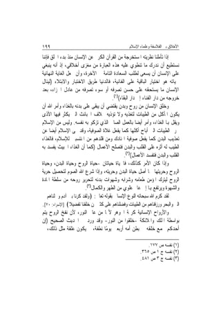 ‫٩٩١‬                                              ‫ﺍﻷﺧﻼﻕ ﺑﲔ ﺍﻟﻔﻼﺳﻔﺔ ﻭﻋﻠﻤﺎﺀ ﺍﻹﺳﻼﻡ‬

‫ﺇﺫﺍ ﺗﺄﻣﻠﻨﺎ ﻧﻈﺮﻳﺘﻪ ﺍﳌﺴﺘﺨﺮﺟﺔ ﻣﻦ ﺍﻟﻘﺮﺁﻥ ﺍﻟﻜﺮﱘ ﻋﻦ ﺍﻹﻧﺴﺎﻥ ﻣﻨﺬ ﺑﺪﺀ ﺍﳋﻠﻖ ﻓﺈﻧﻨﺎ‬
‫ﻧﺴﺘﻄﻴﻊ ﺃﻥ ﻧﺪﺭﻙ ﻣﺎ ﺗﻨﻄﻮﻱ ﻋﻠﻴﻪ ﻫﺬﻩ ﺍﻟﻌﺒﺎﺭﺓ ﻣﻦ ﻣﻐﺰﻯ ﺃﺧﻼﻗﻲ، ﺇﺫ ﺃﻧﻪ ﻳﻨﺒﻐﻲ‬
‫ﻋﻠﻰ ﺍﻹﻧﺴﺎﻥ ﺃﻥ ﻳﺴﻌﻰ ﻟﻄﻠﺐ ﺍﻟﺴﻌﺎﺩﺓ ﺍﻟﺘﺎﻣﺔ ﰲ ﺍﻵﺧﺮﺓ، ﻭﺃﻥ ﳚﻌﻞ ﺍﻟﻐﺎﻳﺔ ﺍﻟﻨﻬﺎﺋﻴﺔ‬
‫ﳊﻴﺎﺗﻪ ﻫﻮ ﺍﺧﺘﻴﺎﺭ ﺍﻟﺒﺎﻗﻴﺔ ﻋﻠﻰ ﺍﻟﻔﺎﻧﻴﺔ، ﻓﺎﻟﺪﻧﻴﺎ ﻃﺮﻳﻖ ﺍﻻﺧﺘﺒﺎﺭ ﻭﺍﻻﺑﺘﻼﺀ )ﻟﻴﻨﺎﻝ‬
‫ﺍﻹﻧﺴﺎﻥ ﻣﺎ ﻳﺴﺘﺤﻘﻪ ﻋﻠﻰ ﺣﺴﻦ ﺗﺼﺮﻓﻪ ﺃﻭ ﺳﻮﺀ ﺗﺼﺮﻓﻪ ﻣﻦ ﻋﺎﺩﻝ ﺍﳉﺰﺍﺀ، ﺑﻌﺪ‬
                                        ‫ﺧﺮﻭﺟﻪ ﻣﻦ ﺩﺍﺭ ﺍﻟﻔﻨﺎﺀ ﺇﱃ ﺩﺍﺭ ﺍﻟﺒﻘﺎﺀ()١(.‬
‫ﻭﺧﻠﻖ ﺍﻹﻧﺴﺎﻥ ﻣﻦ ﺭﻭﺡ ﻭﺑﺪﻥ ﻳﻘﺘﻀﻲ ﺃﻥ ﻳﺒﻘﻰ ﻋﻠﻰ ﺑﺪﻧﻪ ﺑﺎﻟﻐﺬﺍﺀ ﻭﺃﻣﺮ ﺍﷲ ﺃﻥ‬
‫ﻳﻜﻮﻥ ﺍﳌﺄﻛﻞ ﻣﻦ ﺍﻟﻄﻴﺒﺎﺕ ﻟﺘﻐﺬﻳﻪ ﻭﻻ ﺗﺆﺫﻳﻪ ﲞﻼﻑ ﺍﳋﺒﺎﺋﺚ ﺍﻟﱵ ﻳﻜﺜﺮ ﻓﻴﻬﺎ ﺍﻷﺫﻯ‬
‫ﻭﻳﻘﻞ ﻬﺑﺎ ﺍﻟﻐﺬﺍﺀ، ﻭﺃﻣﺮ ﺃﻳﻀ‪‬ﺎ ﺑﺎﻟﻌﻤﻞ ﺍﻟﺼﺎﱀ ﺍﻟﺬﻱ ﺗﺰﻛﻮ ﺑﻪ ﻧﻔﺴﻪ. ﻭﻟﻴﺲ ﻣﻦ ﺍﻹﺳﻼﻡ‬
‫ﲢﺮﱘ ﺍﻟﻄﻴﺒﺎﺕ ﺍﻟﱵ ﺃﺑﺎﺡ ﺃﻛﻠﻬﺎ ﻛﻤﺎ ﻳﻔﻌﻞ ﻏﻼﺓ ﺍﻟﺼﻮﻓﻴﺔ، ﻭﻗﺪ ‪‬ﻰ ﺍﻹﺳﻼﻡ ﺃﻳﻀ‪‬ﺎ ﻋﻦ‬
‫ﺗﻌﺬﻳﺐ ﺍﻟﺒﺪﻥ ﻛﻤﺎ ﻳﻔﻌﻞ ﺻﻮﻓﻴﺔ ﺍﳍﻨﺎﺩﻙ ﻭﻣﻦ ﻗﻠﺪﻫﻢ ﻣﻦ ﺍﳌﻨﺘﺴﺒﲔ ﻟﻺﺳﻼﻡ، ﻓﺎﻟﻐﺬﺍﺀ‬
‫ﺍﻟﻄﻴﺐ ﻟﻪ ﺃﺛﺮﻩ ﻋﻠﻰ ﺍﻟﻘﻠﺐ ﻭﺍﻟﺒﺪﻥ ﻓﺘﺼﻠﺢ ﺍﻷﻋﻤﺎﻝ )ﻛﻤﺎ ﺃﻥ ﺍﻟﻐﺬﺍﺀ ﺍﳋﺒﻴﺚ ﻳﻔﺴﺪ ﺑﻪ‬
                                                ‫ﺍﻟﻘﻠﺐ ﻭﺍﻟﺒﺪﻥ ﻓﺘﻔﺴﺪ ﺍﻷﻋﻤﺎﻝ()٢(.‬
‫ﻭﺇﺫﺍ ﻛﺎﻥ ﺍﻷﻣﺮ ﻛﺬﻟﻚ، ﻓﺎﳊﻴﺎﺓ ﺣﻴﺎﺗﺎﻥ -ﺣﻴﺎﺓ ﺍﻟﺮﻭﺡ ﻭﺣﻴﺎﺓ ﺍﻟﺒﺪﻥ، ﻭﺣﻴﺎﺓ‬
‫ﺍﻟﺮﻭﺡ ﻭﺣﺮﻳﺘﻬﺎ ﳘﺎ ﺃﺻﻞ ﺣﻴﺎﺓ ﺍﻟﺒﺪﻥ ﻭﺣﺮﻳﺘﻪ، ﻭﺇﺫﺍ ﺷﺮﻉ ﺍﷲ ﺍﻟﺼﻮﻡ ﻟﺘﺤﺼﻴﻞ ﺣﺮﻳﺔ‬
‫ﺍﻟﺮﻭﺡ ﻟﻴﺘﺮﻙ ﺍﳌﺆﻣﻦ ﻃﻌﺎﻣﻪ ﻭﺷﺮﺍﺑﻪ ﻭﺷﻬﻮﺍﺕ ﺑﺪﻧﻪ ﻟﺘﺤﺮﻳﺮ ﺭﻭﺣﻪ ﻣﻦ ﺳﻠﻄﺔ ﺍﳌﺎﺩﺓ‬
                         ‫ﻭﺍﻟﺸﻬﻮﺓ ﻭﻳﺮﺗﻔﻊ ﻬﺑﺎ ﺇﱃ ﻋﺎﱂ ﻋﻠﻮﻱ ﻣﻦ ﺍﻟﻄﻬﺮ ﻭﺍﻟﻜﻤﺎﻝ)٣(.‬
‫ﻟﻘﺪ ﻛﺮﻡ ﺍﷲ ﺳﺒﺤﺎﻧﻪ ﺍﻟﻨﻮﻉ ﺍﻹﻧﺴﺎﱐ ﺑﻘﻮﻟﻪ ﺗﻌﺎﱃ: ﴿ﻭﻟﻘﺪ ﻛﺮﻧﺎ ﺑﲏ ﺁﺩﻡ ﻭﲪﻠﻨﺎﻫﻢ ﰲ‬
‫ﺍﻟﱪ ﻭﺍﻟﺒﺤﺮ ﻭﺭﺯﻗﻨﺎﻫﻢ ﻣﻦ ﺍﻟﻄﻴﺒﺎﺕ ﻭﻓﻀﻠﻨﺎﻫﻢ ﻋﻠﻰ ﻛﺜﲑ ﳑﻦ ﺧﻠﻘﻨﺎ ﺗﻔﻀﻴﻼ﴾ ]ﺍﻹﺳﺮﺍﺀ: ٠٧[.‬
‫ﻭﺍﻷﺭﻭﺍﺡ ﺍﻹﻧﺴﺎﻧﻴﺔ ﻛﺮﳝﺔ ﺍﳉﻮﻫﺮ ﻷ‪‬ﺎ ﻣﻦ ﻋﺎﱂ ﺍﻟﻨﻮﺭ، ﻷﻥ ﻧﻔﺦ ﺍﻟﺮﻭﺡ ﻳﺘﻢ‬
‫ﺑﻮﺍﺳﻄﺔ ﺍﳌﻠﻚ ﻭﺍﳌﻼﺋﻜﺔ -ﺧﻠﻘﻮﺍ ﻣﻦ ﺍﻟﻨﻮﺭ- ﻭﻗﺪ ﻭﺭﺩ ﰲ ﺍﳊﺪﻳﺚ ﺍﻟﺼﺤﻴﺢ )ﺇﻥ‬
‫ﺃﺣﺪﻛﻢ ﳚﻤﻊ ﺧﻠﻘﻪ ﰲ ﺑﻄﻦ ﺃﻣﻪ ﺃﺭﺑﻌﲔ ﻳﻮﻣًﺎ ﻧﻄﻔﺔ، ﰒ ﻳﻜﻮﻥ ﻋﻠﻘﺔ ﻣﺜﻞ ﺫﻟﻚ، ﰒ‬

                                                           ‫)١( ﻧﻔﺴﻪ ﺹ ٧٧١.‬
                                                       ‫)٢( ﻧﻔﺴﻪ ﺝ ١ ﺹ ٥٦٣.‬
                                                       ‫)٣( ﻧﻔﺴﻪ ﺝ ٣ ﺹ ١٨٤.‬
 