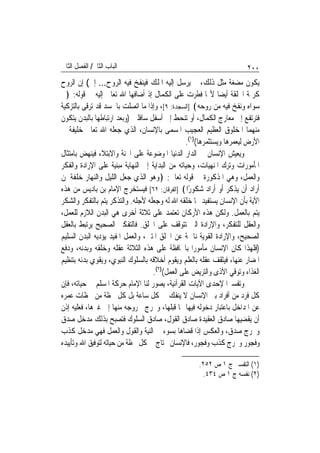 ‫ﺍﻟﺒﺎﺏ ﺍﻟﺜﺎﱐ/ ﺍﻟﻔﺼﻞ ﺍﻟﺜﺎﱐ‬                                               ‫٠٠٢‬
‫ﻳﻜﻮﻥ ﻣﻀﻐﺔ ﻣﺜﻞ ﺫﻟﻚ، ﰒ ﻳﺮﺳﻞ ﺇﻟﻴﻪ ﺍﳌﻠﻚ ﻓﻴﻨﻔﺦ ﻓﻴﻪ ﺍﻟﺮﻭﺡ... ﺇﱁ( ﺇﻥ ﺍﻟﺮﻭﺡ‬
‫ﻛﺮﳝﺔ ﺍﳋﻠﻘﺔ ﺃﻳﻀ‪‬ﺎ ﻷ‪‬ﺎ ﻓﻄﺮﺕ ﻋﻠﻰ ﺍﻟﻜﻤﺎﻝ ﺇﺫ ﺃﺿﺎﻓﻬﺎ ﺍﷲ ﺗﻌﺎﱃ ﺇﻟﻴﻪ ﰲ ﻗﻮﻟﻪ: ﴿ﰒ‬
‫ﺳﻮﺍﻩ ﻭﻧﻔﺦ ﻓﻴﻪ ﻣﻦ ﺭﻭﺣﻪ﴾ ]ﺍﻟﺴﺠﺪﺓ: ٩[، ﻭﺇﺫﺍ ﻣﺎ ﺍﺗﺼﻠﺖ ﺑﺎﳉﺴﺪ ﻗﺪ ﺗﺮﻗﻰ ﺑﺎﻟﺘﺰﻛﻴﺔ‬
‫ﻓﺘﺮﺗﻔﻊ ﺇﱃ ﻣﻌﺎﺭﺝ ﺍﻟﻜﻤﺎﻝ، ﺃﻭ ﺗﻨﺤﻂ ﺇﱃ ﺃﺳﻔﻞ ﺳﺎﻓﻠﲔ )ﻭﺑﻌﺪ ﺍﺭﺗﺒﺎﻃﻬﺎ ﺑﺎﻟﺒﺪﻥ ﻳﺘﻜﻮﻥ‬
‫ﻣﻨﻬﻤﺎ ﺍﳌﺨﻠﻮﻕ ﺍﻟﻌﻈﻴﻢ ﺍﻟﻌﺠﻴﺐ ﺍﳌﺴﻤﻰ ﺑﺎﻹﻧﺴﺎﻥ، ﺍﻟﺬﻱ ﺟﻌﻠﻪ ﺍﷲ ﺗﻌﺎﱃ ﺧﻠﻴﻔﺔ ﰲ‬
                                                 ‫ﺍﻷﺭﺽ ﻟﻴﻌﻤﺮﻫﺎ ﻭﻳﺴﺘﺜﻤﺮﻫﺎ()١(.‬
‫ﻭﻳﻌﻴﺶ ﺍﻹﻧﺴﺎﻥ ﰲ ﺍﻟﺪﺍﺭ ﺍﻟﺪﻧﻴﺎ ﺍﳌﻮﺿﻮﻋﺔ ﻋﻠﻰ ﺍﶈﻨﺔ ﻭﺍﻻﺑﺘﻼﺀ ﻓﻴﻨﻬﺾ ﺑﺎﻣﺘﺜﺎﻝ‬
‫ﺍﳌﺄﻣﻮﺭﺍﺕ ﻭﺗﺮﻙ ﺍﳌﻨﻬﻴﺎﺕ، ﻭﺣﻴﺎﺗﻪ ﻣﻦ ﺍﻟﺒﺪﺍﻳﺔ ﺇﱃ ﺍﻟﻨﻬﺎﻳﺔ ﻣﺒﻨﻴﺔ ﻋﻠﻰ ﺍﻹﺭﺍﺩﺓ ﻭﺍﻟﻔﻜﺮ‬
‫ﻭﺍﻟﻌﻤﻞ، ﻭﻫﻲ ﺍﳌﺬﻛﻮﺭﺓ ﰲ ﻗﻮﻟﻪ ﺗﻌﺎﱃ: ﴿ﻭﻫﻮ ﺍﻟﺬﻱ ﺟﻌﻞ ﺍﻟﻠﻴﻞ ﻭﺍﻟﻨﻬﺎﺭ ﺧﻠﻔﺔ ﳌﻦ‬
‫ﺃﺭﺍﺩ ﺃﻥ ﻳﺬﻛﺮ ﺃﻭ ﺃﺭﺍﺩ ﺷﻜﻮﺭًﺍ﴾ ]ﺍﻟﻔﺮﻗﺎﻥ: ٢٦[ ﻓﻴﺴﺘﺨﺮﺝ ﺍﻹﻣﺎﻡ ﺑﻦ ﺑﺎﺩﻳﺲ ﻣﻦ ﻫﺬﻩ‬
‫ﺍﻵﻳﺔ ﺑﺄﻥ ﺍﻹﻧﺴﺎﻥ ﻳﺴﺘﻔﻴﺪ ﳑﺎ ﺧﻠﻘﻪ ﺍﷲ ﻟﻪ ﻭﺟﻌﻠﻪ ﻷﺟﻠﻪ. ﻭﺍﻟﺘﺬﻛﺮ ﻳﺘﻢ ﺑﺎﻟﺘﻔﻜﺮ ﻭﺍﻟﺸﻜﺮ‬
‫ﻳﺘﻢ ﺑﺎﻟﻌﻤﻞ. ﻭﻟﻜﻦ ﻫﺬﻩ ﺍﻷﺭﻛﺎﻥ ﺗﻌﺘﻤﺪ ﻋﻠﻰ ﺛﻼﺛﺔ ﺃﺧﺮﻯ ﻫﻲ ﺍﻟﺒﺪﻥ ﺍﻟﻼﺯﻡ ﻟﻠﻌﻤﻞ،‬
‫ﻭﺍﻟﻌﻘﻞ ﻟﻠﺘﻔﻜﺮ، ﻭﺍﻹﺭﺍﺩﺓ ﺍﻟﱵ ﺗﺘﻮﻗﻒ ﻋﻠﻰ ﺍﳋﻠﻖ. ﻓﺎﻟﺘﻔﻜﲑ ﺍﻟﺼﺤﻴﺢ ﻳﺮﺗﺒﻂ ﺑﺎﻟﻌﻘﻞ‬
‫ﺍﻟﺼﺤﻴﺢ، ﻭﺍﻹﺭﺍﺩﺓ ﺍﻟﻘﻮﻳﺔ ﻧﺎﲨﺔ ﻋﻦ ﺍﳋﻠﻖ ﺍﳌﺘﲔ، ﻭﺍﻟﻌﻤﻞ ﺍﳌﻔﻴﺪ ﻳﺆﺩﻳﻪ ﺍﻟﺒﺪﻥ ﺍﻟﺴﻠﻴﻢ‬
‫)ﻓﻠﻬﺬﺍ ﻛﺎﻥ ﺍﻹﻧﺴﺎﻥ ﻣﺄﻣﻮﺭ‪‬ﺍ ﺑﺎﶈﺎﻓﻈﺔ ﻋﻠﻰ ﻫﺬﻩ ﺍﻟﺜﻼﺛﺔ ﻋﻘﻠﻪ ﻭﺧﻠﻘﻪ ﻭﺑﺪﻧﻪ، ﻭﺩﻓﻊ‬
‫ﺍﳌﻀﺎﺭ ﻋﻨﻬﺎ، ﻓﻴﺜﻘﻒ ﻋﻘﻠﻪ ﺑﺎﻟﻌﻠﻢ ﻭﻳﻘﻮﻡ ﺃﺧﻼﻗﻪ ﺑﺎﻟﺴﻠﻮﻙ ﺍﻟﻨﺒﻮﻱ، ﻭﻳﻘﻮﻱ ﺑﺪﻧﻪ ﺑﺘﻨﻈﻴﻢ‬
                                   ‫ﺍﻟﻐﺬﺍﺀ ﻭﺗﻮﻗﻲ ﺍﻷﺫﻯ ﻭﺍﻟﺘﺮﻳﺾ ﻋﻠﻰ ﺍﻟﻌﻤﻞ()٢(.‬
‫ﻭﺗﻔﺴﲑﺍ ﻹﺣﺪﻯ ﺍﻵﻳﺎﺕ ﺍﻟﻘﺮﺁﻧﻴﺔ، ﻳﺼﻮﺭ ﻟﻨﺎ ﺍﻹﻣﺎﻡ ﺣﺮﻛﺔ ﺍﳌﺴﻠﻢ ﰲ ﺣﻴﺎﺗﻪ، ﻓﺈﻥ‬‫‪‬‬
‫ﻛﻞ ﻓﺮﺩ ﻣﻦ ﺃﻓﺮﺍﺩ ﺑﲏ ﺍﻹﻧﺴﺎﻥ ﻻ ﻳﻨﻔﻚ ﰲ ﻛﻞ ﺳﺎﻋﺔ ﺑﻞ ﻛﻞ ﳊﻈﺔ ﻣﻦ ﳊﻈﺎﺕ ﻋﻤﺮﻩ‬
‫ﻋﻦ ﺍﳌﺪﺍﺧﻞ ﺑﺎﻋﺘﺒﺎﺭ ﺩﺧﻮﻟﻪ ﻓﻴﻬﺎ ﳑﺎ ﻗﺒﻠﻬﺎ، ﻭﳐﺮﺝ ﳋﺮﻭﺟﻪ ﻣﻨﻬﺎ ﺇﱃ ﻏﲑﻫﺎ، ﻓﻌﻠﻴﻪ ﺇﺫﻥ‬
‫ﺃﻥ ﻳﻘﻀﻴﻬﺎ ﺻﺎﺩﻕ ﺍﻟﻌﻘﻴﺪﺓ ﺻﺎﺩﻕ ﺍﻟﻘﻮﻝ، ﺻﺎﺩﻕ ﺍﻟﺴﻠﻮﻙ ﻓﺘﺼﺒﺢ ﺑﺬﻟﻚ ﻣﺪﺧﻞ ﺻﺪﻕ‬
‫ﻭﳐﺮﺝ ﺻﺪﻕ، ﻭﺍﻟﻌﻜﺲ ﺇﺫﺍ ﻗﻀﺎﻫﺎ ﺑﺴﻮﺀ ﰲ ﺍﻟﻨﻴﺔ ﻭﺍﻟﻘﻮﻝ ﻭﺍﻟﻌﻤﻞ ﻓﻬﻲ ﻣﺪﺧﻞ ﻛﺬﺏ‬
‫ﻭﻓﺠﻮﺭ ﻭﳐﺮﺝ ﻛﺬﺏ ﻭﻓﺠﻮﺭ، ﻓﺎﻹﻧﺴﺎﻥ ﳏﺘﺎﺝ ﰲ ﻛﻞ ﳊﻈﺔ ﻣﻦ ﺣﻴﺎﺗﻪ ﻟﺘﻮﻓﻴﻖ ﺍﷲ ﻭﺗﺄﻳﻴﺪﻩ‬

                                                    ‫)١( ﺍﻟﺘﻔﺴﲑ ﺝ ١ ﺹ ٢٥٢.‬
                                                     ‫)٢( ﻧﻔﺴﻪ ﺝ ١ ﺹ ٤٣٤.‬
 