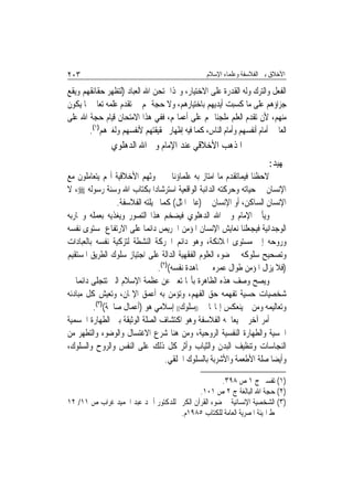 ‫٣٠٢‬                                              ‫ﺍﻷﺧﻼﻕ ﺑﲔ ﺍﻟﻔﻼﺳﻔﺔ ﻭﻋﻠﻤﺎﺀ ﺍﻹﺳﻼﻡ‬

‫ﺍﻟﻔﻌﻞ ﻭﺍﻟﺘﺮﻙ ﻭﻟﻪ ﺍﻟﻘﺪﺭﺓ ﻋﻠﻰ ﺍﻻﺧﺘﻴﺎﺭ، ﻭﳍﺬﺍ ﳝﺘﺤﻦ ﺍﷲ ﺍﻟﻌﺒﺎﺩ )ﻟﺘﻈﻬﺮ ﺣﻘﺎﺋﻘﻬﻢ ﻭﻳﻘﻊ‬
‫ﺟﺰﺍﺅﻫﻢ ﻋﻠﻰ ﻣﺎ ﻛﺴﺒﺖ ﺃﻳﺪﻳﻬﻢ ﺑﺎﺧﺘﻴﺎﺭﻫﻢ، ﻭﻻ ﺣﺠﺔ ﳍﻢ ﰲ ﺗﻘﺪﻡ ﻋﻠﻤﻪ ﺗﻌﺎﱃ ﲟﺎ ﻳﻜﻮﻥ‬
‫ﻣﻨﻬﻢ، ﻷﻥ ﺗﻘﺪﻡ ﺍﻟﻌﻠﻢ ﻣﻠﺠﺌﹰﺎ ﳍﻢ ﻋﻠﻰ ﺃﻋﻤﺎﳍﻢ، ﻓﻔﻲ ﻫﺬﺍ ﺍﻻﻣﺘﺤﺎﻥ ﻗﻴﺎﻡ ﺣﺠﺔ ﺍﷲ ﻋﻠﻰ‬
       ‫ﺍﻟﻌﺎﳌﲔ ﺃﻣﺎﻡ ﺃﻧﻔﺴﻬﻢ ﻭﺃﻣﺎﻡ ﺍﻟﻨﺎﺱ، ﻛﻤﺎ ﻓﻴﻪ ﺇﻇﻬﺎﺭ ﳊﻘﻴﻘﺘﻬﻢ ﻷﻧﻔﺴﻬﻢ ﻭﻟﻐﲑﻫﻢ)١(.‬
               ‫ﺍﳌﺬﻫﺐ ﺍﻷﺧﻼﻗﻲ ﻋﻨﺪ ﺍﻹﻣﺎﻡ ﻭﱄ ﺍﷲ ﺍﻟﺪﻫﻠﻮﻱ‬
                                                                        ‫ﲤﻬﻴﺪ:‬
‫ﻻﺣﻈﻨﺎ ﻓﻴﻤﺎﺗﻘﺪﻡ ﻣﺎ ﺍﻣﺘﺎﺯ ﺑﻪ ﻋﻠﻤﺎﺅﻧﺎ ﰲ ﲝﻮﺛﻬﻢ ﺍﻷﺧﻼﻗﻴﺔ ﺃ‪‬ﻢ ﻳﺘﻌﺎﻣﻠﻮﻥ ﻣﻊ‬
‫ﺍﻹﻧﺴﺎﻥ ﰲ ﺣﻴﺎﺗﻪ ﻭﺣﺮﻛﺘﻪ ﺍﻟﺪﺍﺋﺒﺔ ﺍﻟﻮﺍﻗﻌﻴﺔ ﺍﺳﺘﺮﺷﺎﺩ‪‬ﺍ ﺑﻜﺘﺎﺏ ﺍﷲ ﻭﺳﻨﺔ ﺭﺳﻮﻟﻪ ‪ ،‬ﻻ‬
                 ‫ﺍﻹﻧﺴﺎﻥ ﺍﻟﺴﺎﻛﻦ، ﺃﻭ ﺍﻹﻧﺴﺎﻥ ﰲ )ﻋﺎﱂ ﺍﳌﺜﻞ( ﻛﻤﺎ ﲣﻴﻠﺘﻪ ﺍﻟﻔﻼﺳﻔﺔ.‬
‫ﻭﻳﺄﰐ ﺍﻹﻣﺎﻡ ﻭﱄ ﺍﷲ ﺍﻟﺪﻫﻠﻮﻱ ﻓﻴﻀﺨﻢ ﻫﺬﺍ ﺍﻟﺘﺼﻮﺭ ﻭﻳﻐﺬﻳﻪ ﺑﻌﻤﻠﻪ ﻭﲡﺎﺭﺑﻪ‬
‫ﺍﻟﻮﺟﺪﺍﻧﻴﺔ ﻓﻴﺠﻌﻠﻨﺎ ﻧﻌﺎﻳﺶ ﺍﻹﻧﺴﺎﻥ ﺍﳌﺆﻣﻦ ﺍﳊﺮﻳﺺ ﺩﺍﺋﻤ‪‬ﺎ ﻋﻠﻰ ﺍﻻﺭﺗﻔﺎﻉ ﲟﺴﺘﻮﻯ ﻧﻔﺴﻪ‬
‫ﻭﺭﻭﺣﻪ ﺇﱃ ﻣﺴﺘﻮﻯ ﺍﳌﻼﺋﻜﺔ، ﻭﻫﻮ ﺩﺍﺋﻢ ﺍﳊﺮﻛﺔ ﺍﻟﻨﺸﻄﺔ ﻟﺘﺰﻛﻴﺔ ﻧﻔﺴﻪ ﺑﺎﻟﻌﺒﺎﺩﺍﺕ‬
‫ﻭﺗﺼﺤﻴﺢ ﺳﻠﻮﻛﻪ ﰲ ﺿﻮﺀ ﺍﻟﻌﻠﻮﻡ ﺍﻟﻔﻘﻬﻴﺔ ﺍﻟﺪﺍﻟﺔ ﻋﻠﻰ ﺍﺟﺘﻴﺎﺯ ﺳﻠﻮﻙ ﺍﻟﻄﺮﻳﻖ ﺍﳌﺴﺘﻘﻴﻢ‬
                               ‫)ﻓﻼ ﻳﺰﺍﻝ ﺍﳌﺆﻣﻦ ﻃﻮﺍﻝ ﻋﻤﺮﻩ ﰲ ﳎﺎﻫﺪﺓ ﻧﻔﺴﻪ()٢(.‬
‫ﻭﻳﺼﺢ ﻭﺻﻒ ﻫﺬﻩ ﺍﻟﻈﺎﻫﺮﺓ ﺑﺄ‪‬ﺎ ﺗﻌﱪ ﻋﻦ ﻋﻈﻤﺔ ﺍﻹﺳﻼﻡ ﺍﻟﱵ ﺗﺘﺠﻠﻰ ﺩﺍﺋﻤ‪‬ﺎ ﰲ‬
‫ﺷﺨﺼﻴﺎﺕ ﺣﺴﻴﺔ ﺗﻔﻬﻤﻪ ﺣﻖ ﺍﻟﻔﻬﻢ، ﻭﺗﺆﻣﻦ ﺑﻪ ﺃﻋﻤﻖ ﺍﻹﳝﺎﻥ، ﻭﺗﻌﻴﺶ ﻛﻞ ﻣﺒﺎﺩﺋﻪ‬
         ‫ﻭﺗﻌﺎﻟﻴﻤﻪ ﻭﻣﻦ ﰒ ﻳﻨﻌﻜﺲ ﺇﳝﺎ‪‬ﺎ ﰲ ))ﺳﻠﻮﻙ(( ﺇﺳﻼﻣﻲ ﻫﻮ )ﺃﻋﻤﺎﻝ ﺻﺎﳊﺔ()٣(.‬
‫ﺃﻣﺮ ﺁﺧﺮ ﱂ ﻳﻌﺎﳉﻪ ﺍﻟﻔﻼﺳﻔﺔ ﻭﻫﻮ ﺍﻛﺘﺸﺎﻑ ﺍﻟﺼﻠﺔ ﺍﻟﻮﺛﻴﻘﺔ ﺑﲔ ﺍﻟﻄﻬﺎﺭﺓ ﺍﳉﺴﻤﻴﺔ‬
‫ﺍﳊﺴﻴﺔ ﻭﺍﻟﻄﻬﺎﺭﺓ ﺍﻟﻨﻔﺴﻴﺔ ﺍﻟﺮﻭﺣﻴﺔ، ﻭﻣﻦ ﻫﻨﺎ ﺷﺮﻉ ﺍﻻﻏﺘﺴﺎﻝ ﻭﺍﻟﻮﺿﻮﺀ ﻭﺍﻟﺘﻄﻬﺮ ﻣﻦ‬
‫ﺍﻟﻨﺠﺎﺳﺎﺕ ﻭﺗﻨﻈﻴﻒ ﺍﻟﺒﺪﻥ ﻭﺍﻟﺜﻴﺎﺏ ﻭﺃﺛﺮ ﻛﻞ ﺫﻟﻚ ﻋﻠﻰ ﺍﻟﻨﻔﺲ ﻭﺍﻟﺮﻭﺡ ﻭﺍﻟﺴﻠﻮﻙ،‬
                                  ‫ﻭﺃﻳﻀ‪‬ﺎ ﺻﻠﺔ ﺍﻷﻃﻌﻤﺔ ﻭﺍﻷﺷﺮﺑﺔ ﺑﺎﻟﺴﻠﻮﻙ ﺍﳋﻠﻘﻲ.‬

                                                    ‫)١( ﺗﻔﺴﲑ ﺝ ١ ﺹ ٨٩٣.‬
                                            ‫)٢( ﺣﺠﺔ ﺍﷲ ﺍﻟﺒﺎﻟﻐﺔ ﺝ ٢ ﺹ ١٠١.‬
‫)٣( ﺍﻟﺸﺨﺼﻴﺔ ﺍﻹﻧﺴﺎﻧﻴﺔ ﰲ ﺿﻮﺀ ﺍﻟﻘﺮﺁﻥ ﺍﻟﻜﺮﱘ ﻟﻠﺪﻛﺘﻮﺭ ﺃﲪﺪ ﻋﺒﺪ ﺍﳊﻤﻴﺪ ﻏﺮﺍﺏ ﺹ ١١/ ٢١‬
                                     ‫ﻁ ﺍﳍﻴﺌﺔ ﺍﳌﺼﺮﻳﺔ ﺍﻟﻌﺎﻣﺔ ﻟﻠﻜﺘﺎﺏ ٥٨٩١ﻡ.‬
 